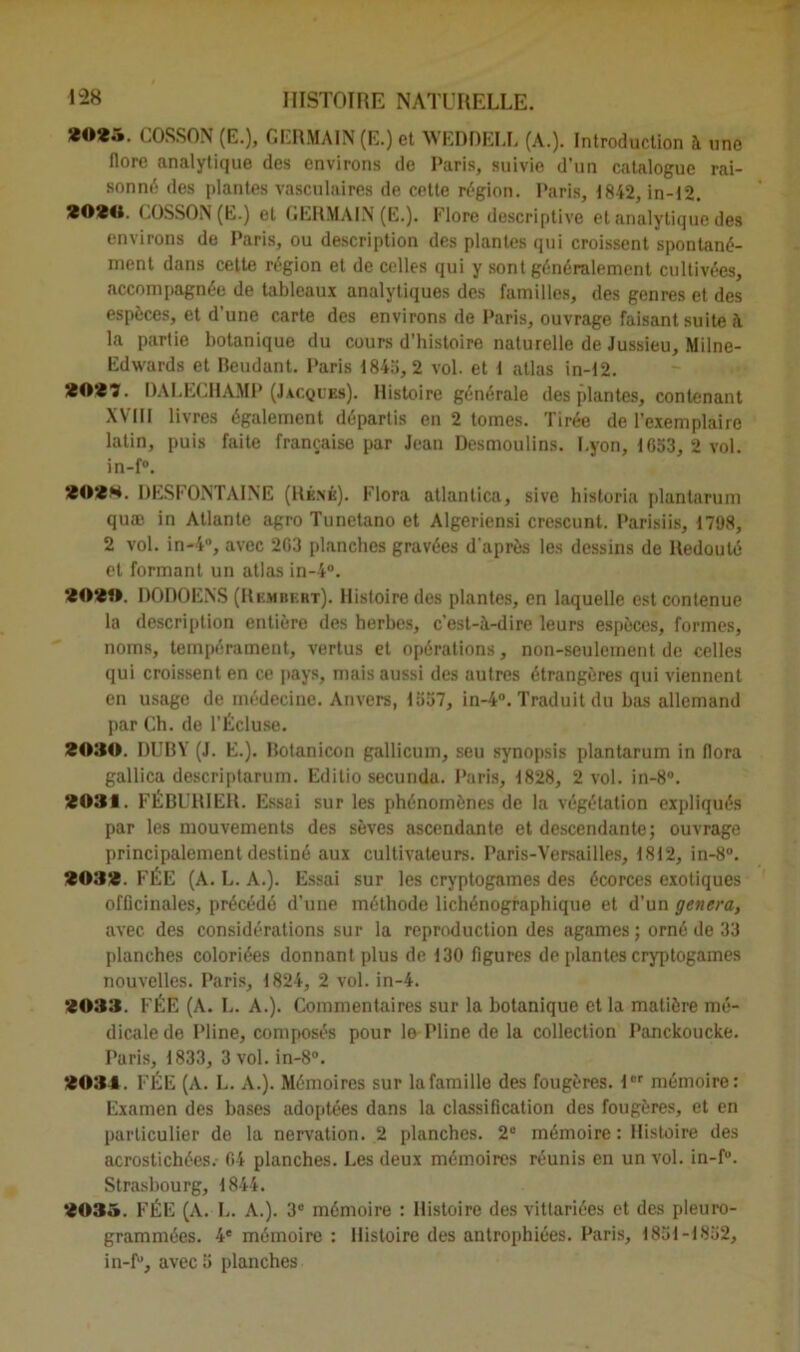 *0*5. COSSON (E.), GERMAIN (E.) et WEDDELL (A.). Introduction à une flore analytique des environs de Paris, suivie d’un catalogue rai- sonné des plantes vasculaires de cette région. Paris, 1842, in-12. *0*0. COSSON (E.) et GERMAIN (E.). Flore descriptive et analytique des environs de Paris, ou description des plantes qui croissent spontané- ment dans cette région et de celles qui y sont généralement cultivées, accompagnée de tableaux analytiques des familles, des genres et des espèces, et d’une carte des environs de Paris, ouvrage faisant suite A la partie botanique du cours d'histoire naturelle de Jussieu, Milne- Edwards et Beudant. Paris 1845,2 vol. et t atlas in-12. *0*7. DALECHAMP (Jacqubs). Histoire générale des plantes, contenant XVIII livres également départis en 2 tomes. Tirée de l’exemplaire latin, puis faite française par Jean Desmoulins. Lyon, 1053, 2 vol. in-f°. *0*8. DESFONTAINE (René). Flora atlanlica, sive historia plantarum quæ in Atlante agro Tunetano et Algeriensi crcscunt. Parisiis, 1798, 2 vol. in-4°, avec 2G3 planches gravées d'après les dessins de Redouté et formant un atlas in-4°. *0*0. DODOENS (Rembbrt). Histoire des plantes, en laquelle est contenue la description entière des herbes, c’est-A-dire leurs espèces, formes, noms, tempérament, vertus et opérations, non-seulement de celles qui croissent en ce pays, mais aussi des autres étrangères qui viennent en usage de médecine. Anvers, 1557, in-4°. Traduit du bas allemand par Ch. de l’Écluse. *030. DUBY (J. E.). Botanicon gallicum, seu synopsis plantarum in flora gallica descriptarum. Editio secunda. Paris, 1828, 2 vol. in-8°. *031. FÉBURIER. Essai sur les phénomènes de la végétation expliqués par les mouvements des sèves ascendante et descendante; ouvrage principalement destiné aux cultivateurs. Paris-Versailles, 1812, in-8°. *03*. FÉE (A. L. A.). Essai sur les cryptogames des écorces exotiques officinales, précédé d’une méthode lichénographique et d’un généra, avec des considérations sur la reproduction des agames ; orné de 33 planches coloriées donnant plus de 130 figures de plantes cryptogames nouvelles. Paris, 1824, 2 vol. in-4. *033. FÉE (A. L. A.). Commentaires sur la botanique et la matière mé- dicale de Pline, composés pour le Pline de la collection Panckoucke. Paris, 1833, 3 vol. in-8°. *034. FÉE (A. L. A.). Mémoires sur la famille des fougères. 1er mémoire: Examen des bases adoptées dans la classification des fougères, et en particulier de la nervation. 2 planches. 2“ mémoire : Histoire des acrostichées. 04 planches. Les deux mémoires réunis en un vol. in-f°. Strasbourg, 1844. *035. FÉE (A. L. A.). 3e mémoire : Histoire des vittariées et des pleuro- grammées. 4e mémoire : Histoire des antrophiées. Paris, 1851-1852, in-f°, avec 5 planches