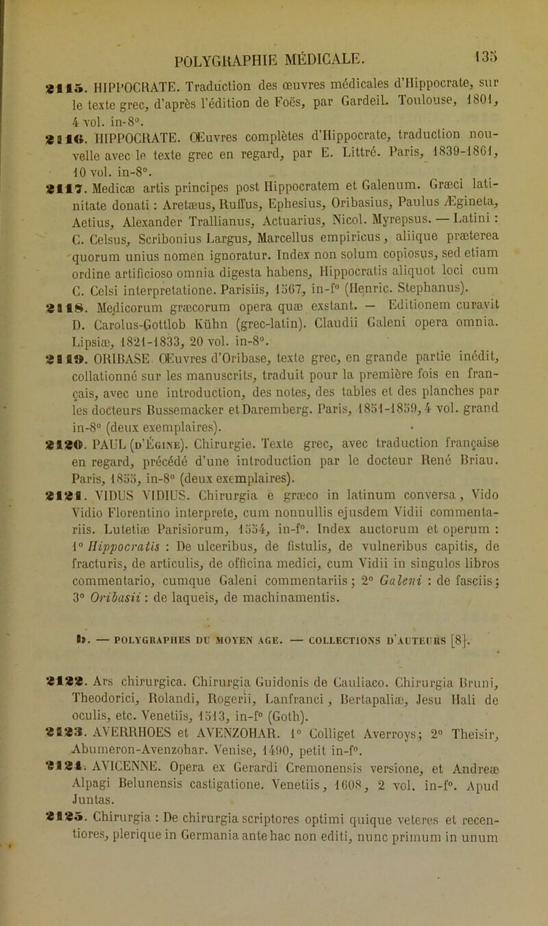 *115. HIPPOCRATE. Traduction des œuvres médicales d’Hippocrate, sur le texte grec, d’après l’édition de Focs, par Gardeil. Toulouse, 1801, 4 vol. in-8°. *ai«. HIPPOCRATE. Œuvres complètes d’Hippocrate, traduction nou- velle avec le texte grec en regard, par E. Littré. Paris, 1839-18GJ, 10 vol. in-8°. *117. Medicæ artis principes post Hippocratem et Galenum. Græci lati- nitate donati : Aretœus, RuITus, Ephesius, Oribasius, Paulus Ægineta, Aetius, Alexander Trallianus, Actuarius, Nicol. Myrepsus. — Latini : C. Celsus, Scribonius Largus, Marcellus empiricus, aliique præterea quorum unius nomen ignoratur. Index non solum copiosus, sed etiam ordine artificioso omnia digesta habens, Hippocratis aliquot loci cum C. Celsi interpretatione. Parisiis, 1367, in-f° (Henric. Stephanus). * s 18. Medicorum græcorum opéra quæ exstant. — Editionem curavit D. Carolus-Gottlob Kühn (grec-latin). Claudii Galeni opéra omnia. Lipsiæ, 1821-1833, 20 vol. in-8°. 3 a 1». ORIBASE Œuvres d’Oribase, texte grec, en grande partie inédit, collationné sur les manuscrits, traduit pour la première fois en fran- çais, avec une introduction, des notes, des tables et des planches par les docteurs Bussemacker etDaremberg. Paris, 1831-1830,4 vol. grand in-8° (deux exemplaires). *1*0. PAUL (d’Égine). Chirurgie. Texte grec, avec traduction française en regard, précédé d’une introduction par le docteur René Briau. Paris, 1833, in-8° (deux exemplaires). *1*1. \TDUS VIDILJS. Chirurgia e græco in latinum conversa, Vido Vidio Florentino interprète, cum nonnullis ejusdem Vidii commenta- riis. Lutetiæ Parisiorum, 1334, in-f°. Index auctorum et operum : 1° Hippocratis : De ulceribus, de fistulis, de vulneribus capitis, de fracturis, de articulis, de officina medici, cum Vidii in singulos libres commentario, cumque Galeni commentariis ; 2° Galeni : de fasciis ; 3° Oribasii : de laqueis, de machinamentis. 89. — POLYGRAPHES I)U MOYEN AGE. — COLLECTIONS D AUTEURS [8|. *1**. Ars chirurgica. Chirurgia Guidonis de Cauliaco. Chirurgia Bruni, Theodorici, Rolandi, Rogerii, Lanfranci, Berlapaliæ, Jesu Ilali de oculis, etc. Venetiis, 1313, in-f° (Goth). *1*3. AVERRHOES et AVENZOHAR. 1° Colliget Averroys; 2° Theisir, Abumeron-Avenzohar. Venise, 1490, petit in-f°. *1*4. AVICENNE. Opéra ex Gerardi Cremonensis versione, et Andreæ Alpagi Belunensis castigatione. Venetiis, 1608, 2 vol. in-f°. Apud Juntas. *1*5. Chirurgia : De chirurgia scriptores optimi quique veleres et recen- tiores, plerique in Germania antehac non editi, nunc primum in unum