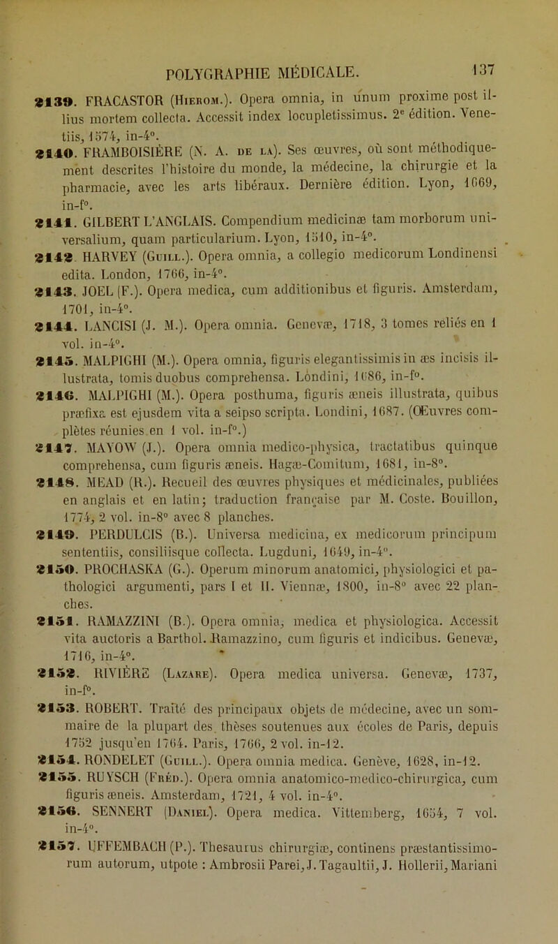 3139. FRACASTOR (Hiebom.). Opéra omnia, in unum proxime post il- lius mortem collecta. Accessit index locupletissimus. 2e édition. Vene- tiis, 1574, in-4°. *140. FRAMBOISIÈRE (N. A. de la). Ses œuvres, où sont méthodique- ment descrites l'histoire du monde, la médecine, la chirurgie et la pharmacie, avec les arts libéraux. Dernière édition. Lyon, i 069, in-f°. *141. GILBERT L’ANGLAIS. Compendium medicinæ tam morborum uni- versalium, quam particularium. Lyon, 1510, in-4°. *14* HARVEY (Guill.). Opéra omnia, a collegio medicorum Londinensi édita. London, 17C6, in-4°. «143. JOËL (F.). Opéra medica, cum additionibus et 11 gu ris. Amsterdam, 1701, in-4°. *144. LANCIS1 (J. M.). Opéra omnia. Gcnevæ, 1718, 3 tomes reliés en 1 vol. in-4°. «145. MALPIGHI (M.). Opéra omnia, figuris elegantissimis in æs incisis il- lustrata, tomisduobus comprehensa. Londini, 1086, in-f°. *146. MALPIGHI (M.). Opéra posthuma, figuris æneis illustrata, quibus præflxa est ejusdem vitaa seipso scripta. Londini, 1087. (Œuvres com- plètes réunies.en 1 vol. in-f°.) «147. MAYOW (J.). Opéra omnia médico-pliysica, Iractatibus quinque comprehensa, cum figuris æneis. Hagæ-Comitum, 1681, in-8°. «148. MEAD (R.). Recueil des œuvres physiques et médicinales, publiées en anglais et en latin; traduction française par M. Cosle. Bouillon, 1774, 2 vol. in-8° avec 8 planches. «149. PEROULC1S (B.). Universa medicina, ex medicorum principum sententiis, consiliisque collecta. Lugduni, 1040, in-4. «150. PROCHASKA (G.). Operum minorum anatomici, physiologici et pa- thologici argumenti, pars I et H. Viennæ, 1800, in-8° avec 22 plan- ches. «151. RAMAZZ1NI (B.). Opéra omnia, medica et physiologica. Accessit vita auctoris a Barthol. .Ramazzino, cum figuris et indicibus. Genevæ, 1710, in-4°. «15*. RIVIÈRE (Lazare). Opéra medica universa. Genevæ, 1737, in-f°. «153. ROBERT. Traité des principaux objets de médecine, avec un som- maire de la plupart des. thèses soutenues aux écoles de Paris, depuis 1752 jusqu'en 1704. Paris, 1700, 2 vol. in-12. «154. RONDELET (Guili..). Opéra omnia medica. Genève, 1628, in-12. «155. RUYSCH (Fréd.). Opéra omnia anatomico-medico-chirurgica, cum figuris æneis. Amsterdam, 1721, 4 vol. in-4°. «156. SENNERT (Daniel). Opéra medica. Vittemberg, 1654, 7 vol. in-4°. «157. UFFEMBACH (P.). Thésaurus chirurgiæ, continens præslantissimo- rum autorum, utpote : Ambrosii Parei,J.Tagaultii, J. Hollerii,Mariani