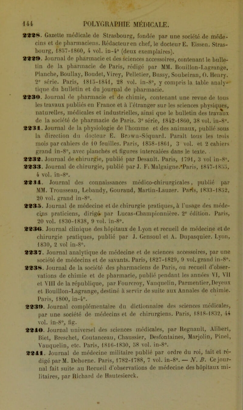 2228. Gazette médicale de Strasbourg, fondée par une société de méde- cins et de pharmaciens. Rédacteur en chef, le docteur K. Eissen. Stras- bourg, 1857-1860, 4 vol. iD-4° (deux exemplaires). 222». Journal de pharmacie et des sciences accessoires, contenant le bulle- tin de la pharmacie de Paris, rédigé par MM. Bouillon-Lagrange, Planche, Boullay, Roudet, Virey, Pelletier, Bussy, Soubeiran, O. Henry. 2' série. Paris, 1815-1841, 28 vol. in-8°, y compris la table analy- tique du bulletin et du journal de pharmacie. 9230. Journal de pharmacie et de chimie, contenant une revue de tous les travaux publiés en France et à l’étranger sur les sciences physiques, naturelles, médicales et industrielles, ainsi que le bulletin des travaux de la société de pharmacie de Paris. 3e série, 1842-1860, 38 vol. in-8°. ‘2331. Journal de la physiologie de l’homme et des animaux, publié sous la direction du docteur E. Brown-Séquard. Parait tous les trois mois par cahiers de 10 feuilles. Paris, 1858-1861, 3 vol. et 2 cahiers grand in-8, avec planches et figures intercalées dans le texte. 2983. Journal de chirurgie, publié par Desault. Paris, 1791, 3 vol in-8. 2233. Journal de chirurgie, publié par J. F-. Malgaigne.'Paris. 1847-1855, 4 vol. in-8°. 22.14. Journal des connaissances médico-chirurgicales, publié par MM. Trousseau, Lehaudy, Gouraud, Martin-Lauzer. Paris, 1833-1852, 20 vol. grand in-8°. 2235. Journal de médecine et de chirurgie pratiques, à l’usage des méde- cins praticiens, dirigi par Lucas-Championnière. 2e édition. Paris, 20 vol. 1830-1838, 9 vol. in-8°. 2230. Journal clinique des hôpitaux de Lyon et recueil de médecine et de chirurgie pratiques, publié par J. Gensoul el A. Ifupasquier. Lyon, 1830, 2 vol in-8°. 2237. Journal analytique de médecine et de sciences accessoires, par une société de médecins et de savants. Paris, 1827-1829, 9 vol. grand in-8\ 2238. Journal de la société des pharmaciens de Paris, ou recueil d’obser- vations de chimie et de pharmacie, publié pendant les années VI, VII et VIII de la république, par Fourcroy, Vauquelin, Parmentier, Deyeux el Bouillon-Lagrange, destiné à servir de suite aux Annales de chimie. Paris, 1800, in-4°. 22311. Journal complémentaire du dictionnaire des sciences médicales, par une société de médecins et de chirurgiens. Paris, 1818-1832, 44 vol. in-8°, lig. 2240. Journal universel des sciences médicales, par Hegnault, Alibert, Biet, Rreschet, Coutanceau, Chaussier, Desfontaines, Marjolin, Pinel, Vauquelin, etc. Paris, 1816-1830, 38 vol. in-8°. 2241. Journal de médecine militaire publié par ordre du roi, fait et ré- digé par M. Dehorne. Paris, 1782-1788, 7 vol. in-8“. — AL B. Ce jour- nal fait suite au Recueil d’observations de médecine des hôpitaux mi- litaires, par Richard de Hautesierck.