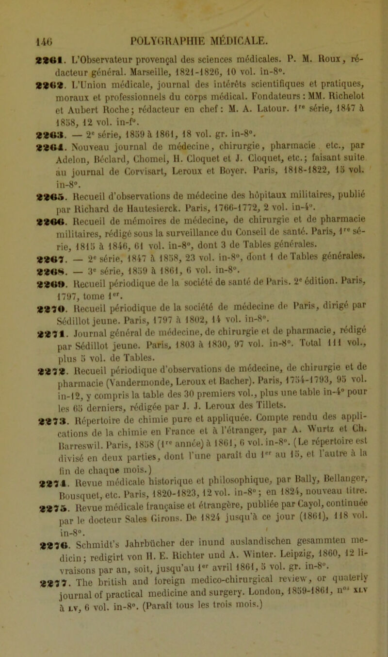 4401. L’Observateur provençal des sciences médicales. P. M. Roux, ré- dacteur général. Marseille, 1821-1820, 10 vol. in-8°. 44<;*4. L’Union médicale, journal des intérêts scientifiques et pratiques, moraux et professionnels du corps médical. Fondateurs : MM. Richelot et Aubert Roche; rédacteur en chef: M. A. Latour. lre série, 1847 à 1858, 12 vol. in-f“. 44<»:i. — 2e série, 1859 à 1861, 18 vol. gr. in-8°. 4404. Nouveau journal de médecine, chirurgie, pharmacie etc., par Adelon, Béclard, Chomel, H. Cloquet et J. Cloquet, etc.; faisant suite au journal de Corvisart, Leroux et Boyer. Paris, 1818-1822, 15 vol. in-8°. *44<i.v Recueil d’observations de médecine des hôpitaux militaires, publié par Richard de llautesierck. Paris, 1760-1772, 2 vol. in-4°. 4404». Recueil de mémoires de médecine, de chirurgie et de pharmacie militaires, rédigé sous la surveillance du Conseil de santé. Paris, 1re sé- rie, 1815 à 1840, 01 vol. in-8°, dont 3 de Tables générales. •£4«7. — 2e série, 1847 à 1858, 23 vol. in-8°, dont 1 de Tables générales. 444»**. — 3e série, 1859 à 1861, 0 vol. in-8. 44410. Recueil périodique de la société de santé de Paris. 2' édition. Paris, 1797, tome 1er. <‘470. Recueil périodique de la société de médecine de Paris, dirigé par Sédillot jeune. Paris, 1797 à 1802, 14 vol. in-8\ 4*471. Journal général de médecine, de chirurgie et de pharmacie, rédigé par Sédillot jeune. Paris, 1803 à 1830, 97 vol. in-8°. Total 111 vol., plus 5 vol. de Tables. *4*474. Recueil périodique d’observations de médecine, de chirurgie et de pharmacie (Vandermonde, Leroux et Bâcher). Paris, 1754-1793, 95 vol. in-12, y compris la table des 30 premiers vol., plus une table in-4° pour les 05 derniers, rédigée par J. J. Leroux des Tillets. •£•£7:1. Répertoire de chimie pure et appliquée. Compte rendu des appli- cations de la chimie en France et à l’étranger, par A. Wurtz et Ch. Barreswil. Paris, 1858 (I- année) à 1801, 0 vol. in-8“. (Le répertoire est divisé en deux parties, dont l'une paraît du 1er au 15, et l’autre à la lin de chaque mois.) 4474 Revue médicale historique et philosophique, par Bally, Bellanger, Bousquet, etc. Paris, 1820-1823, 12 vol. in-8° ; en 1824, nouveau titre. 4475. Revue médicale française et étrangère, publiée par Cayol, continuée par le docteur Sales Cirons. De 1824 jusqu’à ce jour (1801), 118 vol. in-8°. 4474». Schmidt’s Jahrbücher der inund auslandischen gesammten mc- dicin; redigirt von H. E. Richter und A. Winter. Leipzig, 1800, 12 li- vraisons par an, soit, jusqu’au lor avril 1801, 5 vol. gr. in-8 . 447 7. The british and loreign médico-chirurgical review, or quaterly journal of praclical medicine and surgery. London, 1859-1861, n0i xlv à lv, 0 vol. in-8°. (Parait tous les trois mois.)