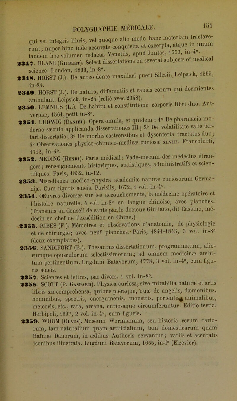 qui vel integris libris, vel quoquo alio modo hanc matenam tractave- runt; nuperhinc inde accurate conquisita et excerpta, atque m unun tandem hocvolumen redacta. Venetiis, apud Juntas, loo3, m-> . *347. BLANE (Gnbert). Select dissertations on several subjects of medical science. London, 1833, in-8°. .. r . ,s0» *348. HORST (J.). De aureo dente maxillari puen Silesn. Leipsick, o in-24. *349. HORST (J.). De natura, differentiis et causis eorum qui dormientes ambulant. Leipsick, in-24 (relié avec 2348). ..... *350. LEMNIUS (L.). De habitu et constitutione corporis libri duo. Ant- verpiæ, 1361, petit in-8°. *354. LUDWIG (Daniel). Opéra omnia, et quidem : 1° De pharmacia mo- derno sæculo applicanda dissertationes III ; 2° De volatilitate salis tar- tari dissertatio ; 3° De morbis castrensibus et dysenteria tractatus duo ; 4° Observationes physico-chimico-medicæ curiosæ xi.vm. Francofurti, 1712, in-4°. . , *35*. MEDING (Henri). Paris médical: Vade-mecum des médecins etran- gers; renseignements historiques, statistiques, administratifs et scien- tifiques. Paris, 1832, in-12. *353. Miscellanea medico-physica academiæ naturæ curiosorum Gernia- niæ. Cum figuris æneis. Parisiis, 1672, 1 vol. in-4°. 3354. Œuvres diverses sur les accouchements, la médecine opératoire et l’histoire naturelle. 4 vol. in-8° en langue chinoise, avec planches. (Transmis au Conseil de santé paaile docteur Giuliano, dit Castano, mé- decin en chef de l’expédition en Chine.) *355. RIBES (F.). Mémoires et observations d’anatomie, de physiologie et de chirurgie; avec neuf planches.-Paris, 1841-1843, 3 vol. in-8° (deux exemplaires). *35G. SANDIFORT (E.). Thésaurus dissertationum, progranmiatuin, alio- rumque opusculorum selectissimorum; ad omnem medicina; ambi- tum pertinentium. Lugduni Batavorum, 1778, 3 vol. in-4°, cum figu- ris æneis. *357. Sciences et lettres, par divers. 1 vol. in-8°. *358. SCOTT (P. Gaspard). Physica curiosa, sive mirabilia naturæ etarlis ïïbris xn comprehensa, quibus pleraque, 'quæ de angelis, dæmonibus, hominibus, spectris, energumenis, monstris, portenti^ animalibus, meteoris, etc., rara, arcana, curiosaque circumferuntur. Editio tertia. Herbipoli, 1697, 2 vol. in-4°, cum figuris. *359. WORM (Oi.aus). Muséum Wormianum, seu historia rerum rario- rum, tam naturalium quam artificialium, tam domesticarum quam Hafniæ Danorum, in ædibus Authoris servantur; variis et accuratis iconibus illustrata. Lugduni Batavorum, 1633, in-f° (Elzevier).