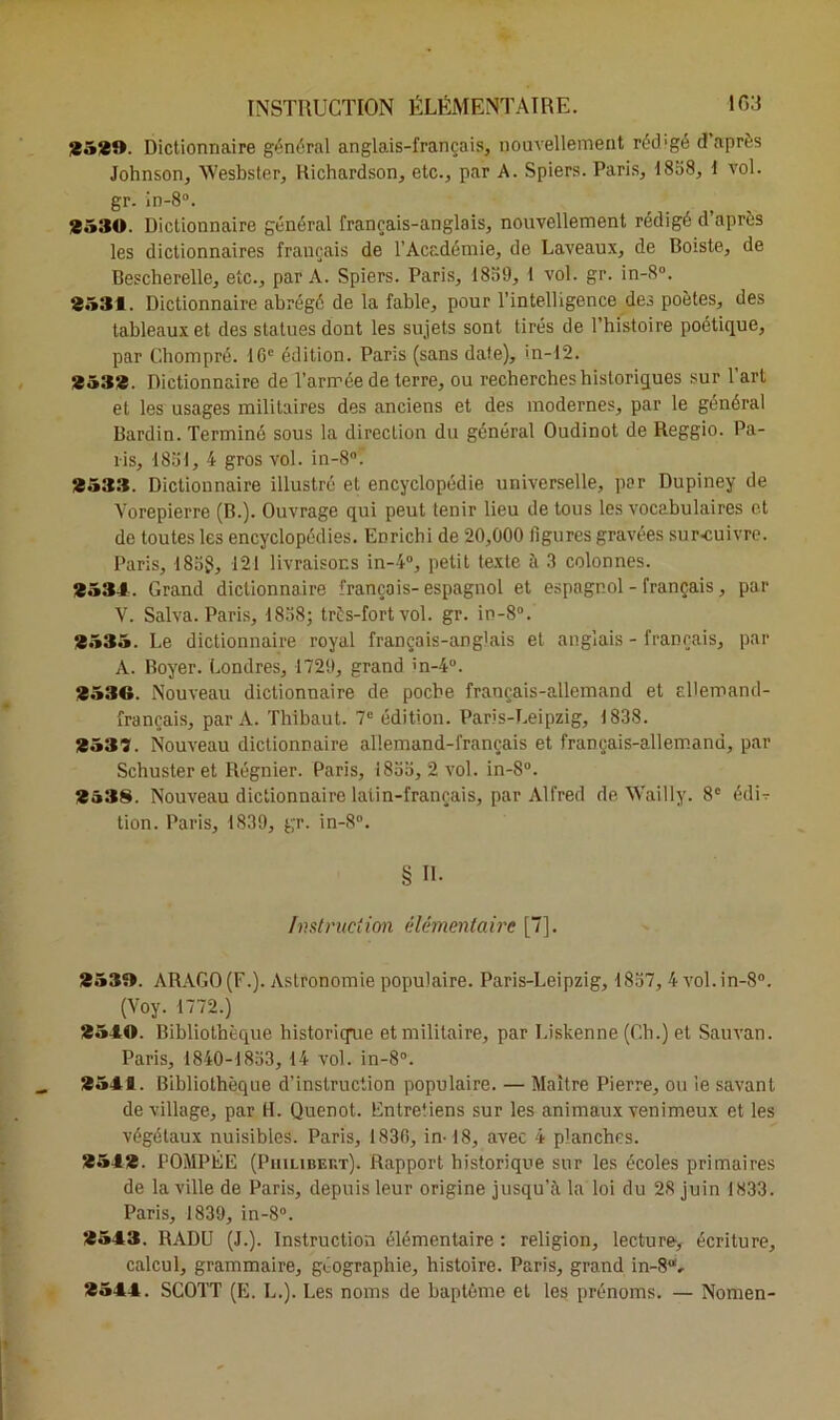 ig:j INSTRUCTION ÉLÉMENTAIRE. 2529. Dictionnaire général anglais-français, nouvellement réd'gé d après Johnson, Wesbster, Richardson, etc., par A. Spiers. Paris, 1838, I vol. gr. in-8°. 2530. Dictionnaire général français-anglais, nouvellement rédigé d’après les dictionnaires français de l’Académie, de Laveaux, de Doiste, de Bescherellc, etc., par A. Spiers. Paris, 1839, 1 vol. gr. in-8°. 2531. Dictionnaire abrégé de la fable, pour l’intelligence des poètes, des tableaux et des statues dont les sujets sont tirés de l’histoire poétique, par Chompré. 16e édition. Paris (sans date), in-12. 2532. Dictionnaire de l’armée de terre, ou recherches historiques sur l’art et les usages militaires des anciens et des modernes, par le général Bardin. Terminé sous la direction du général Oudinot de Reggio. Pa- lis, 1831, 4 gros vol. in-8°. 2533. Dictionnaire illustré et encyclopédie universelle, par Dupiney de Vorepierre (B.). Ouvrage qui peut tenir lieu de tous les vocabulaires et de toutes les encyclopédies. Enrichi de 20,000 ligures gravées surcuivre. Paris, 183?, 121 livraisons in-4°, petit texte à 3 colonnes. 2531. Grand dictionnaire français-espagnol et espagnol - français, par V. Salva. Paris, 1838; très-fort vol. gr. in-8°. 2535. Le dictionnaire royal français-anglais et anglais - français, par A. Boyer. Londres, 1729, grand >'n-4°. 2539. Nouveau dictionnaire de poche français-allemand et ellemand- français, par A. Thibaut. 7e édition. Paris-Leipzig, 1838. 2539. Nouveau dictionnaire allemand-français et français-allemand, par Schuster et Régnier. Paris, 1833, 2 vol. in-8°. 2538. Nouveau dictionnaire latin-français, par Alfred de Wailly. 8e édU tion. Paris, 1839, gr. in-8°. § II. Instruction élémentaire [7]. 2539. ARAGO (F.). Astronomie populaire. Paris-Leipzig, 1837, 4 vol. in-8°. (Voy. 1772.) 2510. Bibliothèque historique et militaire, par I.iskenne (Ch.) et Sauvan. Paris, 1840-1833, 14 vol. in-8°. 2511. Bibliothèque d’instruction populaire. — Maître Pierre, ou le savant de village, par H. Quenot. Entretiens sur les animaux venimeux et les végétaux nuisibles. Paris, 1830, in-18, avec 4 planches. 2512. POMPÉE (Philibert). Rapport historique sur les écoles primaires de la ville de Paris, depuis leur origine jusqu’à, la loi du 28 juin 1833. Paris, 1839, in-8°. 2513. RADU (J.). Instruction élémentaire : religion, lecture, écriture, calcul, grammaire, géographie, histoire. Paris, grand in-8“v 2511. SCOTT (E. L.). Les noms de baptême et les prénoms. — Nomen-