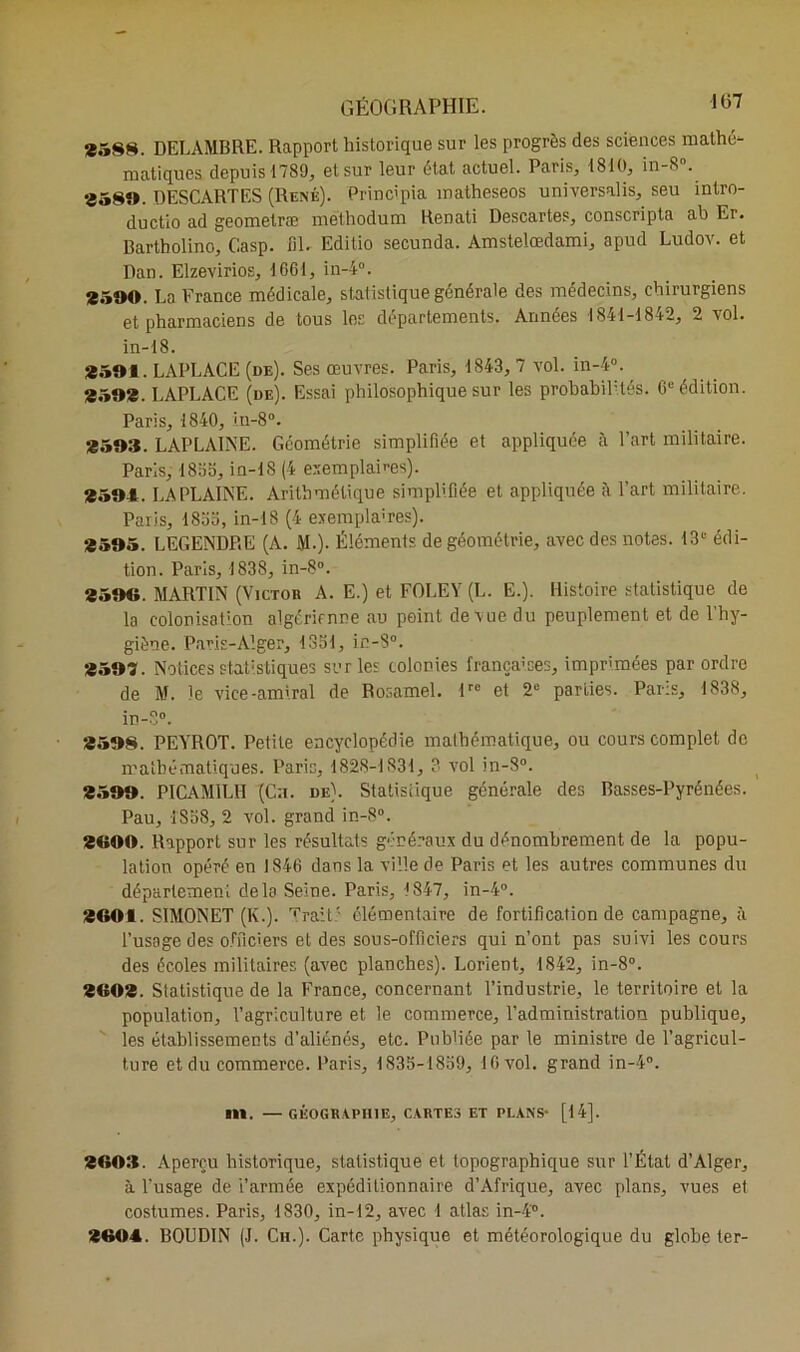 1(57 *588. DELAMBRE. Rapport historique sur les progrès des sciences mathé- matiques depuis 1789, et sur leur état actuel. Paris, 1810, in-8°. «580. DESCARTES (René). Princ'pia matheseos universalis, seu întro- ductio ad geometræ melhodum Renati Descartes, conscripta ah Er. Bartholino, Casp. fil. Editio secunda. Amstelœdami, apud Ludov. et Dan. Elzevirios, 1661, in-4°. *500. La France médicale, statistique générale des médecins, chirurgiens et pharmaciens de tous les departements. Années 1841-1842, 2 vol. in-18. *501. LAPLACE (de). Ses œuvres. Paris, 1843, 7 vol. in-4°. «50*. LAPLACE (de). Essai philosophique sur les probabilités. 6e édition. Paris, 1840, in-8°. «503. LAPLAINE. Géométrie simplifiée et appliquée à l’art militaire. Paris, 1855, in-18 (4 exemplaires). *504. LAPLAINE. Arithmétique simplifiée et appliquée è l’art militaire. Paris, 1855, in-18 (4 exemplaires). *505. LEGENDRE (A. M-). Éléments de géométrie, avec des notes. 13“ édi- tion. Paris, 1838, in-8°. *506. MARTIN (Victor A. E.) et FOLEY (L. E.). Histoire statistique de la colonisation algérienne au point de vue du peuplement et de l’hy- giène. Paris-Alger, 1351, in-$°. *509. Notices statistiques sur les colonies françaises, imprimées par ordre de M. le vice-amiral de Rosamel. lrc et 2e parties. Paris, 1838, in-8°. *508. PEYROT. Petite encyclopédie mathématique, ou cours complet de mathématiques. Paris, 1828-1831, 3 vol in-S°. *500. PICAMILII (Ch. de). Statistique générale des Basses-Pyrénées. Pau, 1858, 2 vol. grand in-8°. «600. Rapport sur les résultats généraux du dénombrement de la popu- lation opéré en 1846 dans la ville de Paris et les autres communes du département delà Seine. Paris, 1847, in-4°. «601. SIMONET (K.). Trait: élémentaire de fortification de campagne, à l’usage des officiers et des sous-officiers qui n’ont pas suivi les cours des écoles militaires (avec planches). Lorient, 1842, in-8°. «60*. Statistique de la France, concernant l’industrie, le territoire et la population, l’agriculture et le commerce, l’administration publique, les établissements d’aliénés, etc. Publiée par le ministre de l’agricul- ture et du commerce. Paris, 1835-1859, 16 vol. grand in-4°. S11. —GÉOGRAPHIE, CARTES ET PLANS* [14]. «603. Aperçu historique, statistique et topographique sur l’État d’Alger, à l’usage de i’armée expéditionnaire d’Afrique, avec plans, vues et costumes. Paris, 1830, in-12, avec 1 atlas in-4°. «604. BOUDIN (J. Ch.). Carte physique et météorologique du globe ter-