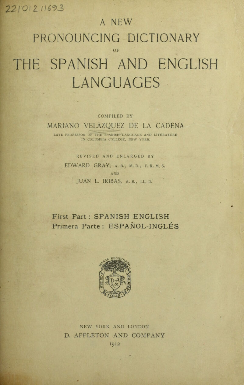 2^1012 /I6‘93 A NEW PRONOUNCING DICTIONARY OF THE SPANISH AND ENGLISH LANGUAGES COMPILED BY MARIANO VELAZQUEZ DE LA CADENA LATE PROFESSOR OF THE SPANISH LANCJUAGE AND LITERATURE IN COLUMBIA COLLEGE, NEW YORK REVISED AND ENLARGED BY EDWARD GRAY, a. b., m. d., f. r. m. s. AND JUAN L. IRIBAS, a. B., ll. D. First Part : SPANISH-ENGLISH Primera Parte : ESPANOL-INGLES NEW YORK AND LONDON D. APPLETON AND COMPANY 1912