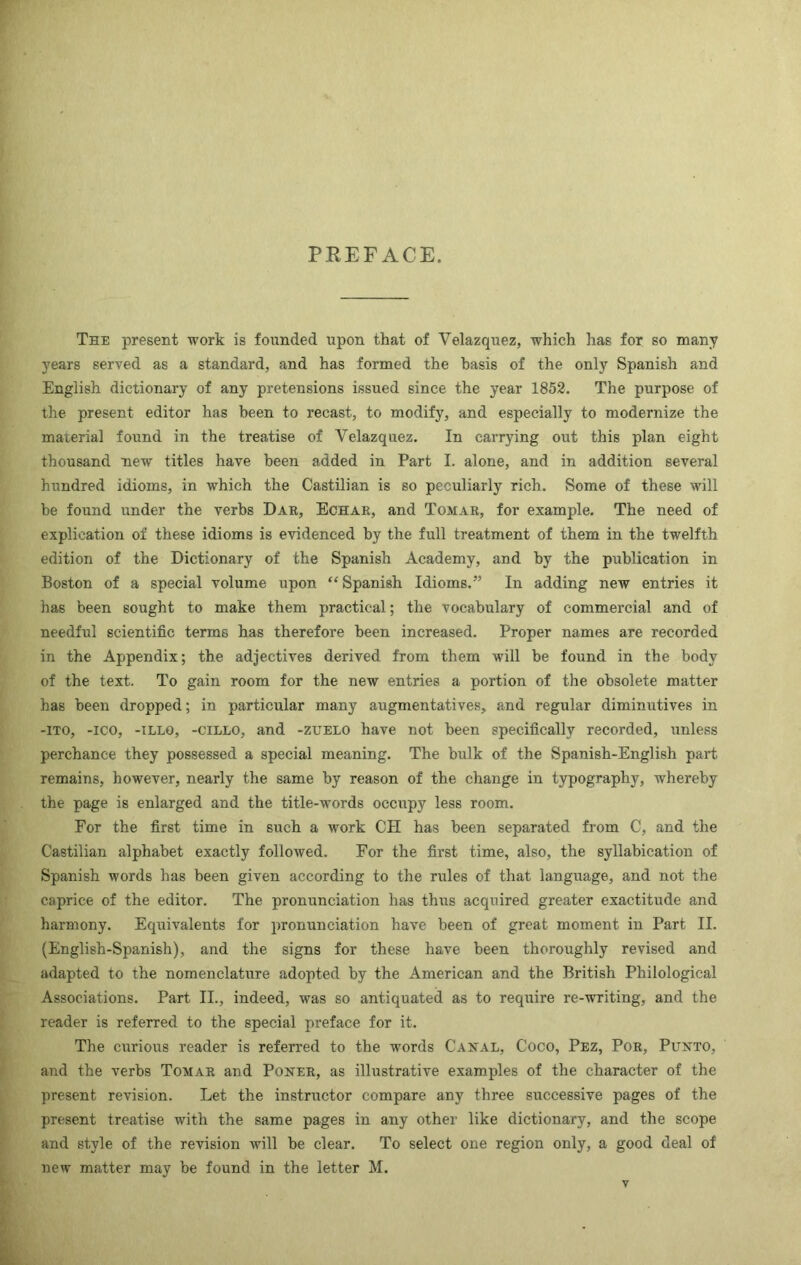 PREFACE. The present work is founded upon that of Velazquez, which has for so many years served as a standard, and has formed the basis of the only Spanish and English dictionary of any pretensions issued since the year 1852. The purpose of the present editor has been to recast, to modify, and especially to modernize the material found in the treatise of Velazquez. In carrying out this plan eight thousand new titles have been added in Part I. alone, and in addition several hundred idioms, in which the Castilian is so peculiarly rich. Some of these will be found under the verbs Dar, Echae, and Tomar, for example. The need of explication of these idioms is evidenced by the full treatment of them in the twelfth edition of the Dictionary of the Spanish Academy, and by the publication in Boston of a special volume upon “ Spanish Idioms.” In adding new entries it has been sought to make them practical; the vocabulary of commercial and of needful scientific terms has therefore been increased. Proper names are recorded in the Appendix; the adjectives derived from them will be found in the body of the text. To gain room for the new entries a portion of the obsolete matter has been dropped; in particular many augmentatives, and regular diminutives in -ITO, -ICO, -ILLO, -ciLLO, and -ZUELO have not been specifically recorded, unless perchance they possessed a special meaning. The bulk of the Spauish-English part remains, however, nearly the same by reason of the change in typography, whereby the page is enlarged and the title-words occupy less room. For the first time in such a work CH has been separated from C, and the Castilian alphabet exactly followed. For the first time, also, the syllabication of Spanish words has been given according to the rules of that language, and not the caprice of the editor. The pronunciation has thus acquired greater exactitude and harmony. Equivalents for pronunciation have been of great moment in Part II. (English-Spanish), and the signs for these have been thoroughly revised and adapted to the nomenclature adopted by the American and the British Philological Associations. Part II., indeed, was so antiquated as to require re-writing, and the reader is referred to the special preface for it. The curious reader is referred to the words Canal, Coco, Pez, Por, Punto, and the verbs Tomar and Poner, as illustrative examples of the character of the present revision. Let the instructor compare any three successive pages of the present treatise with the same pages in any other like dictionary, and the scope and style of the revision will be clear. To select one region only, a good deal of