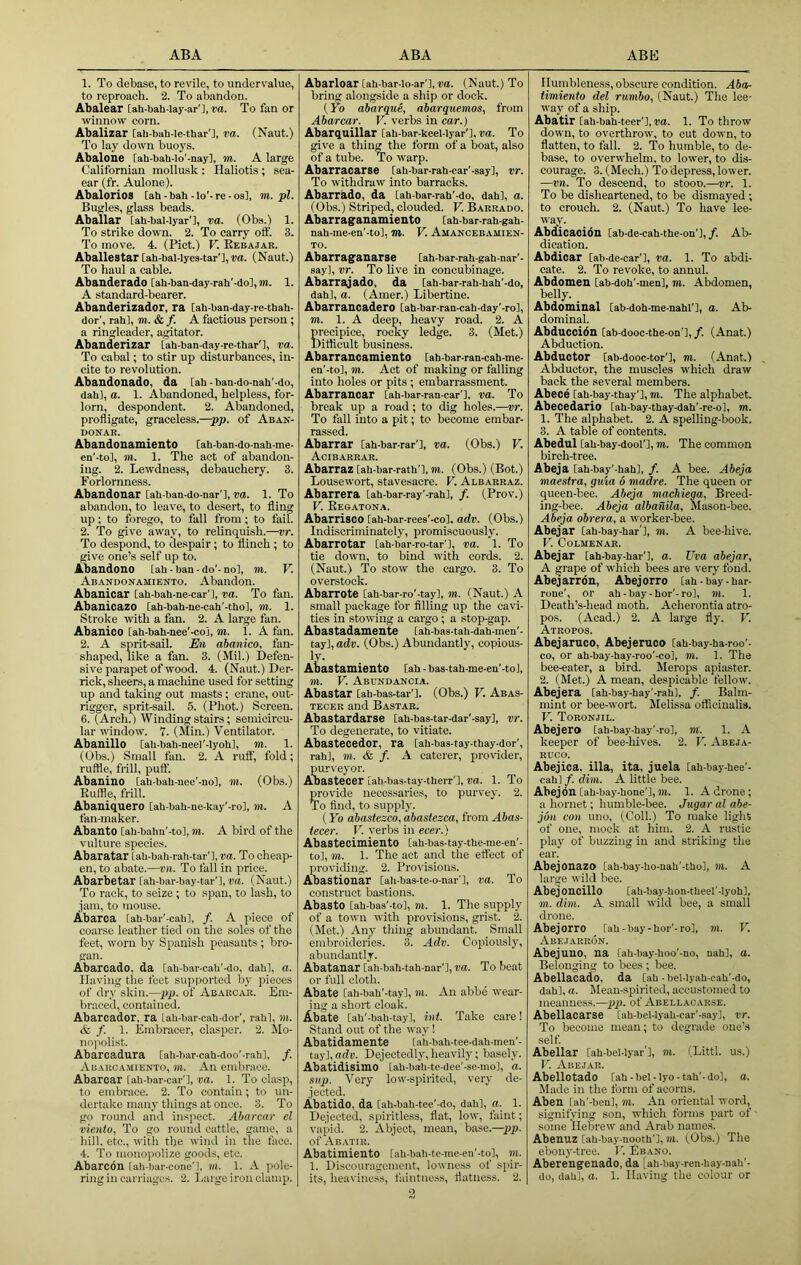 ABA ABA ABK 1. To debase, to revile, to undervalue, to reproach. 2. To abandon. Abalear [ah-bah-Iay-ar'l, do. To fan or winnow corn. Abalizar [ah-bah-le-thar'l, DO. (Naut.) To lay down buoys. Abalone [ah-bah-lo’-nayl, m. A large Californian mollusk : Haliotis; sea- ear (fr. Aulone). Abalorios [ah - bah-lo'-re-os], m. pi. Bugles, glass beads. Aballar [ah-bal-Iyar'l, do. (Obs.) 1. To strike down. 2. To carry off. 3. To move. 4. (Piet.) V. Eebajar. Aballestar [ah-bal-lyes-tar'l, DO. (Naut.) To haul a eable. Abanderado [ah-ban-day-rah'-do],m. 1. A standard-bearer. Abanderizador, ra [ah-ban-day-re-thah- dor’, rah], m.&f. A factious person ; a ringleader, agitator. Abanderizar lah-ban-day-re-thar'], do. To cabal; to stir up disturbances, in- cite to revolution. Abandonado, da [ah-ban-do-nah’-do, dah], o. 1. Abandoned, helpless, for- lorn, despondent. 2. Abandoned, profligate, graceless.—pp. of Aban- DOJTAR. Abandonamiento [ah-ban-do-nah-me- en’-to], m. 1. The act of abandon- ing. 2. Lewdness, debauchery. 3. Forlornness. Abandonar [ah-ban-do-nar’], DO. 1. To abandon, to leave, to desert, to fling up; to forego, to fall from; to fail. 2. To give away, to relinquish.—Dr. To despond, to despair; to flinch; to give one’s self up to. Abandono [ah - baa - do'-no], m. V. Abandonamiento. Abandon. Abanicar [ah-bah-ne-car’], do. To fan. Abanicazo [ah-bah-ue-cab'-tho], in. 1. Stroke with a fan. 2. A large fan. Abanico [ah-bah-nee’-co], m. 1. A fan. 2. A sprit-sail. En abanico., fan- shaped, like a fan. 3. (Mil.) Defen- sive parapet of wood. 4. (Naut.) Der- rick, sheers, a machine used for setting up and taking out masts; crane, out- rigger, sprit-sail. 5. (Pliot.) Screen. 6. (Arch?) Winding stairs; semicircu- lar window. 7. (Min.) Ventilator. Abanillo [ah-bah-neel’-lyoh], m. 1. (Obs.) Small fan. 2. A ruff, fold; ruffle, frill, puff. Abanillo [ah-bah-nee'-no], m. (Obs.) Euffle, frill. Abauiquero [ah-bah-ne-kay'-ro], in. A fan-maker. Abauto [ah-bahn’-to], m. A bird of the vulture species. Abaratar [ah-bah-rah-tar'l, DO. To cheap- en, to abate.—vn. To fall in price. Abarbetar [ah-bar-bay-tar'l, do. (Naut.) To rack, to seize; to span, to lash, to jam, to mouse. Abarca [ah-bar'-cah], /. A piece of coarse leather tied on the soles of the feet, worn by Spanish peasants ; bro- gan. Abarcado, da [ah-bar-cah'-do, dah], o. Having the feet supjiorted by pieces of dry skin.—pp. of Ab.\kcar. Em- braced, contained. Abarcador, ra [ah-bar-cah-dor', rahl, in. 6c f. 1. Embracer, clasper. 2. Mo- nopolist. Abarcadura [ah-bar-cah-doo'-rahl, /. Abarcamiento, to. An embrace. Abarcar [ah-bar-car'l, DO. 1. To clasp, to embrace. 2. To contain; to un- dertake many things at once. 3. To go round and insjiect. Abarcar el viento, To go round cattle, game, a hill, etc., with the wind in the face. 4. To nionoiiolize goods, etc. Abarcon [ah-bar-cone’], in. 1. A pole- ring in carriages. 2. Large iron clamp. Abarloar [ah-bar-io-ar’], DO. (Naut.) To bring alongside a ship or dock. (Yo abarque, abarquemos, from Abarcar. V. verbs in car.) Abarquillar [ah-bar-keel-lyar'l, do. To give a thing the form of a boat, also of a tube. To warp. Abarracarse [ah-bar-rah-car'-say]. Dr. To withdraw into barracks. Abarrado, da [ah-bar-rah'-do, dah], a. (Obs.) Striped, clouded. V. Barrado. Abarraganamiento [ah-bar-rah-gah- nah-me-en’-to], m. V. Amancebamien- TO. Abarraganarse [ah-bar-rah-gah-nar'- say]. Dr. To live in concubinage. Abarrajado, da [ah-bar-rah-hah'-do, dah], a. (Amer.) Libertine. Abarrancadero [ah-bar-ran-cah-day'-ro], TO. 1. A deep, heavy road. 2. A pi-ecipice, rocky ledge. 3. (Met.) Ditflcult business. Abarrancamiento [ah-bar-ran-cah-me- en'-to], in. Act of making or falling into holes or pits ; embarrassment. Abarrancar [ah-bar-ran-car'l, DO. To break up a road; to dig holes.—vr. To fall into a pit; to become embar- rassed. Abarrar [ah-bar-rar'l, DO. (Obs.) V. Acibarrar. Abarraz [ah-bar-rath’l, TO. (Obs.) (Bot.) Lousewort, stavesacre. Y. Albarraz. Abarrera [ah-bar-ray'-rahl, /. (Prov.) V. Eeoatona. Abarrisoo [ah-bar-rees'-co], adv. (Obs.) Indiscriminately, promiscuously. Abarrotar [ab bar-ro-tar’l, do. 1. To tie down, to bind with cords. 2. (Naut.) To stow the cargo. 3. To overstock. Abarrote [ah-bar-ro'-tay], TO. (Naut.) A smalt package for Ailing up the cavi- ties in stowing a cargo; a stop-gap. AbaStadamente [ah-bas-tah-dah-men'- tay], adv. (Obs.) Abundantly, copious- Abastaxniento [ah - bas-tah-me-eu'-toJ, TO. V. Abundancia. Abastar [ah-bas-tar'l. (Obs.) V. Abas- TECER and Bastar. Abastardarse [ah-bas-tar-dar'-say], vr. To degenerate, to vitiate. Abastecedor, ra [ah-bas-tay-thay-dor', rab], TO. & /. A caterer, provider, puri'eyor. Abastecer [ah-bas-tay-therr'l, do. 1. To provide necessaries, to purvey. 2. To And, to supply. (Yo abastesco, abastezea, from Abas- tecer. V. verbs in ecer.) Abastecimiento [ah-bas-tay-the-me-en'- to], in. 1. The act and the effect of providing. 2. Provisions. Abastionar [ah-bas-te-o-nar'l, do. To construct bastions. Abasto [ah-bas'-to], m. 1. The supply of a town with provisions, grist. 2. (Met.) Any thing abundant. Small embroideries. 3. Adv. Copiously, abundantly. Abatanar [ah-bah-tah-nar'l, do. To beat or full cloth. Abate [ah-bah'-tay], in. An abbe wear- ing a short cloak. Abate [ah’-bah-tay], int. Take care! Stand out of the way ! Abatidamente [ah-bah-tee-dah-mcn'- tay], adv. Dejectedly, heavily; basely. Abatidisimo [ah-bah-te-dee'-se-mo], o. sup. Very low-spirited, very de- jected. Abatido, da [ah-bah-tee'-do, dah], O. 1. Dejected, spiritless, flat, low, faint; vapid. 2. Abject, mean, base.—pp. of Abatir. Abatimiento [ah-tiah-te-me-en'-to], TO. 1. Discouragement, lowness of spir- 3 Humbleness, obscure condition. Abor timiento del rumbo, (Naut.) The lee- waj of a ship. Abatir [ah-bah-teer'l, DO. 1. To throw down, to overthrow, to cut down, to flatten, to fall. 2. To humble, to de- base, to overwhelm, to lower, to dis- courage. 3. (Mech.) To depress, lower. —vn. To descend, to stooo.—vr. 1. To be disheartened, to be dismayed ; to crouch. 2. (Naut.) To have lee- way. Abdicaoion [ab-de-cah-the-on'l, /. Ab- dication. Abdioar [ab-de-car'l. Da. 1. To abdi- cate. 2. To revoke, to annul. Abdomen [ab-doh’-menl, to. Abdomen, belly. Abdominal [ab-doh-me-nahl'l, a. Ab- dominal. Abduccidn [ab-dooc-the-on ],/. (Anat.) Abduction. Abductor [ab-dooc-tor’l, TO. (Anat.) Abductor, the muscles which draw back the several members. Abece [ah-bay-thay'l, TO. The alphabet. Abecedario lah-bay-thay-dah'-re-ol, m. 1. The alphabet. 2. A spelling-book. 3. A table of contents. Abedul [ah-bay-doof], to. The common birch-tree. Abeja [ah-bay'-hah], /. A bee. Abeja maestra, guta 6 madre. The queen or queen-bee. Abeja macMega, Breed- ing-bee. Abeja albanila, Mason-bee. Abeja obrera, a worker-bee. Abejar [ah-bay-har'l, TO. A bee-hive. V. COLMENAR. Abejar [ah-bay-har'l, a. TJva abejar., A grape of which bees are very fond. Abejarron, Abejorro [ah-bay-har- rone', or ah - bay - hor'-ro], m. 1. Death’s-head moth. Acherontia atro- pos. (Acad.) 2. A large fly. V. Atropos. Abejaruco, Abejeruco [ah-bay-ha-roo'- co, or ah-bay-hay-roo'-co], to. 1. The bee-eater, a bird. Merops apiaster. 2. (Met.) A mean, despicable fellow. Abejera [ah-bay-hay’-rahl, f. Balm- mint or bee-wort. Melissa officinalis. V. Toronjil. Abejero [ah-bay-hay'-ro], TO. 1. A keeper of bee-hives. 2. V. Abeja- ruco. Abejica. ilia, ita, juela [ah-bay-hee’- cah]/. diTO. A little bee. Abejon [ah-bay-hone'l, TO. 1. A drone; a hornet; humble-bee. Jugaralabe- jon con uno, (Coll.) To make light of one, mock at him. 2. A rustic play of buzzing in and striking the ear. Abejonazo [ah-bay-ho-nah'-tho], TO. A large wild bee. Abej oncillo [ah-bay-hon-theel'-Iyoh], Ml. dim. A small wild bee, a small drone. Abejorro [ah-bay-hor'-ro], m. V. Abejarron. Abejuno, na [ah-bay-hoo’-no, nah], a. Belonging to bees ; bee. Abellacado, da [ah-bel-Iyah-cah'-do, dah], a. Mean-spirited, accustomed to meanness.—pj). of Abellacarse. Abellacarse [ah-bel-Iyah-car'-say], vr. To become mean; to degrade one’s self. Abellar [ah-bel-lyar'l, Ml. (Littl. us.) V. Abejar. Abellotado [ah-bel-Ij-o-tah’-do], a. Made in the form of acorns. Aben [ah'-ben], m. An oriental word, signifying son, which forms part of some Hebrew and Arab names. Abenuz [ah-bay-nopth']. Ml. (.Obs.) The ebony-tree. V. Ebano. Aberengenado, da Lah-bay-ren-hay-nali'-