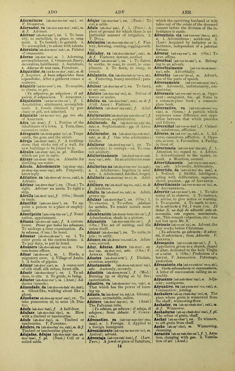 Adormitarse [ah-dor-mc-tar’-say], vr. V. Dormitab. Adornador, ra [ali-dor nali dor', rah], m. & f. Adorncr. Adornar [ah-dor-nar’], va. 1. To beau- tily, to enibfllisli, to grace, to orna- ment. 2. To furnish: to garnish. 3. To accomplisli; to adorn witli talents. Adornista [ah-dor-nees'-tahl, m. Painter of ornaments. Adorno [ah-dor'-nol, m. 1. Adorning, accomplishment. 2. Ornament, finery, decoration, habiliment. 3. Garniture, 4. Adorno de una casa, Furniture. Adquiridor, ra,[ad-ke-re-dor', rah], m. & f. Acquirer. A buen adquiridor btieu expeiidedor. After a gatherer conies a scatterer. Adquirir [ad-ke-rcer'], ra. To acquire, to obtain, to get. ( ib adqniero,yo adquiera; el ad- quirid, el adquiriera. V. Adquirir.) Adquisicion [ad-ke-se-the-on'l, /. 1. Acquisition; attainment, accomplish- ment. 2. Goods obtained by pur- chase or gift, not inherited. Adquisito [ad-ke-see'-to], pp. irr. obs. of Adquirir. Adra iah'-drahl, /. 1. Portion of the inhabitants of a town. 2. Turn, time, successive order. Adraganto [ah-drah-gahn'-to], m. Traga- canth, the gum and the shrub. Adraja [ah-drah'-hah], /. A toothing- stone that sticks out of a wall, for new buildings to be joined to it. Adrales lah-drah'-les], m. pi. Hurdles which are put in carts. Adrazo [ah-drah'-tho], m. Alembic for distilling sea-water. Adrede, Adredemente [ah-dray'-day, ah-dray-day-men'-tay], adv. Purposely, knowingly. Adriatico, ca [ah-dree-ah'-te-co, cah], a. Adriatic. Adrizar lah-dree-thar'l, va. (Naat.) To right. Adrizar un navio. To right a sliip. Adrolla [ah-drol'-Iya],/. (Obs.) Deceit in trade. Adscribir [ads-cre-beer’l, va. To ap- point a person to a place or employ- ment. Adscripcidn [ads-crip-the-on'],/. Nomi- nation, appointment. Aduana [ah-doo-ah'-nah],/. A custom- house. Pasar por todas las aduanas. To undergo a close e.xamination. Eu la aduana, (Com.) In bond. Aduanar [ah-doo-ah-nar'l, va. 1. To enter goods at the custom-house. 2. To pay duty, to put in bond. Aduanero [ah-doo-ah-nay’-ro], m. Cus- tom-house officer. Adnar [ah-doo-ar'l, m. 1. Horde, a migratory crew. 2. Village of Arabs. 3. A horde of gipsies. Adticar [ah-doo'-car], m. A coarse sort of silk stuff, silk refuse, ferret silk. Aducir [ah-doo-theer'l, va. 1. To ad- duce, to cite. 2. To guide, to bring. Aductor lah-dooc-tor’], m. (Anat.) Ad- ductor (muscle). Aduendado, da [ah-doo-en-dah’-do, dah], a. Ghost-like, walking about like a ghost. AdueiiaTse ah-doo-ay-nyar'-say], vr. To take possession of, to seize (fr. Due- no). Adufa [ah-doo’-fah],/. A half-door. Adufazo [ah-doo-fah'-thol, m. Blow with a timbrel or tambourine. Adufe [ah-doo'-fay], m. Timbrel or tambourine. V. Pandero. Adufero, ra lah-doo-fay’-ro, rah],m. &/. Timbrel or tambourine player. Adujadas, Adujas lah-doo-bah'-dae, ah- doo'-has], /. pi. (Naut.) Coil or a coiled cable. Ad^ar [ah-doo-har'l, ra. (Naut.) To coil a cable. Adula [ah-doo'-Iah], /. 1. (Prov.) A piece of ground for which there is no particular manner of irrigation. 2. V. Dula. Adulacion [ah-doo-lah-the-on'l, /. Flat- tery, fawning, coa.xing, cogging,sooth- ing. Adulador, ra lah-doo-lah-dor', rah], ni. cfe f. Flatterer, fawner, soother. Adular [ah-doo-lar'l, va. 1. To fiatter, to soothe, to coax, to court, to com- pliment. 2. To fawn, to creep, to crouch. Adulatorio, ria Cah-doo-lah-to'-re-o, ahl, a. Flattering, honey-mouthed; para- sitical. Adulear lah-doo-lay-ar'l, vii. To bawl, to cry out. Adulero iah-doo-lay’-ro], m. Driver of horses or mules. Adulon, na iah-doo-Ione’, nah]. Ml. /. (Coll. Amer.) Flatterer. Adliltera [ah-dool'-tay-rahl, /. Adul- teress. Adulteraci6tl[ah-dool-tay-rah-the-on']./. Adulteration, sophistication. Adulterado, da [ah-dool-tay-rah'-do, dah],u. Sophisticated.—pp. of Adul- terar. Adulterador, ra [ah-dool-tay-rah-dor', rah], m. & f. One who adulterates; falsifier. Adulterar [ah-dool-tay-rar'l, va. To adulterate; to corrupt.—im. To com- mit adultery. Adulterinamente [ah-dool-tay-rc-nah- men'-tay], adv. In an adulterous man- ner. Adulterine,na [.ah-dool-tay-ree'-no,nah], a. 1, Adulterous; begotten in adul- tery, 2. Adulterated, falsified, forged. Adulterio [ah-dool-tay'-re-o], m. Adul- tery. Adliltero, ra [ah-dool’-tay-ro, rah], m. tt /. Adulterer. Adulto, ta [ah-dool'-to, tah], a. Adult, grow-n up. Adulzar [ah-dool-thar'l, va. (Obs.) 1. To sweeten. 2. To soften. Adulzar los metales, To render metals more ductile. Adumbracidn [ah-doom-hrah-the-on’], /. Adumbration, shade in a picture. Adunacion lah-doo-nah-the-on'], /. (Obs.) The act of uniting, and the union itself. Adunar [ah-doo-nar'l, va. To unite, to join; to unify. Adunco, ca [ah-doon'-eo, cah], a. Adun- cous, curved. Adur, Aduras, Aduro lah-door', ah- doo'-ras, ah-doo'-ro], adv. (Obs.) V. Apenas. Hardly. Adustez [ah-doos-teth'l, /. Disdain, aversion, asperity. Adustamente [ah-doos-tah-men'-tay], adv. Austerely, severely. Adustidn lah-doos-te-on'], /. (Med.) Burning up or drying as by fire; cauterization. Adustivo, va [ah-doos-tee'-vo, vah], a. That wliich has the power of burn- ing up. Adusto, ta [ah-doos'-to, tah],a. Gloomy, austere, untractable, sullen. Adlitero [ah-doo'-tay-ro], m. (Anat.) The Fallopian tube. (Yo aduzco, yo aduzca; el adujo, el adujera; from Adueir. V. Condu- cir.) Advenedizo, za [ad-vay-nay-dee'-tho, thah], a. 1. Foreign. 2. Applied to a foreign immigrant. Advenimiento tad-vay-ne-me-en'-to], m. Arrival; advent. Adventaja [ad-ven-tah’-hah],/. (Law. Prov.) A jewel or piece of furniture, 14 which the surviving husband or wife takes out of the estate of the deceased consort before the division of the in- heritance is made. Adventicio, cia lad-ven-tee'-thc-o, ah], a. 1. Adventitious; accidental. 2. (Law) Acquired by industry or in- heritance, independent of a paternal fortune. Adverar [ad-vay-rar’l, va. (Obs.) To aver, affirm. Adverbial [ad-ver-be-ahl'], a. Belong- ing to an adverb. Adverbialmente ladver-be-al-meu'- tay], adv. Adverbially. Adverbio lad-ver'-be-ol, m. Adverb, one of the parts of speech. Adversamente [ad-ver-sah-men'-tay], adv. .Adversely, unfortunately, con- trariwise. Adversario [ad-ver-sah’-re-o], ill. Oppo- nent;-antagonist, foe.—pi. Notes in a common-place book; a common- place book. Adversative, va [ad-ver-sah-tee'-vo, vah], a. (Gram.) A particle which expresses some difference and oppo- sition between that which precedes and follows. Adversidad [ad-ver-se-dad'l, /. Calami- tv, misfortune, affliction. Adverso, sa [ad-ver'-so, sah], a. 1. Ad- verse, calamitous, afflictive. 2. Oppo- site, averse. 3. Favourless. 4. Facing, in front of. Advertencia rad-ver-ten’-the-ah], /. 1. Attention to; regard to. 2. Advice. 3. Advertisement to the reader, re- mark. 4. Monition, counsel. Advertidamente [ad-ver-te-dali-men'- tay], adv. Advisedly, deliberately. Advertido, da [ad-ver-tee'-do, dab], a. 1. Noticed. 2. Skilful, intelligent; acting with deliberation, sagacious, clever, prudent.—pp. of Advertir. Advertimiento [ad-ver-te-me-eu'-to], m. V. Advertencia. Advertir [ad-ver-tecr'l, t'd. 1. To take notice of, to observe. 2. To instruct, to advise, to give notice or warning. 3. To acquaint. 4. To mark, to note. Se lo advierto a Vd., I warn you. El Seitor N. no dejo de advertir esta ob- servacibn, e.ste reparo, movimiento.^ etc.. This remark (objection, etc.) was not lost upon Mr. N. Adviento [ad-ve-en'-to],iii. Advent, the four weeks before Christmas. {Yo advierto, yo advierta; el advir- tio, el adrirtiera; from Advertir. Y. Asentir. ) Advocacion [ad-vo-cah-the-on'l, /. 1- Appellation given to a church, chapel or altar, dedicated to the holy Virgin or a saint. 2. (Obs.) Profession of a lawyer. V. Abogacion. Patronage, protection. Advocatorio, ria [ad-vo-cah-to'-re-o, ah], a. Carta advocatoria or convocatoria, A letter of convocation oulling an as- sembly. Adyacente [ad-yah-then'-tay], a. Adja- cent ; contiguous. Adyuntivo, va lad-yoon-tee'-vo, vah], a. Conjunctive; joining. Aeebadero [ah-ay-chah-day'-ro],ni. The place where grain is winnowed from the chaff; wihnowing-floor. Aechador, ra lah-ay-chah-dor', rah], l*. &/. Winnower. Aechaduras lah-ay-chah-doo’-raa], /. pi. The refuse of grain, chaff. Aechar lah-ay-char'l, va. To winnow, to sift grain from chaff. Aecho lah-ay’-chol, m. Winnowing, cleansing. Aeracidn [ah-ay-rah-the-on'l, f. 1. Aera- tion, cliarging with gas. 2. Ventila- tion of air. (Acad.)