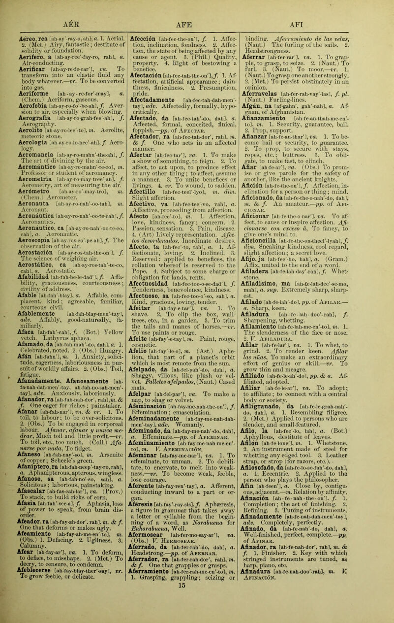 Aereo, rea [ah-ay'-ray-o, ah>,a. 1. Aerial. 2. (Met.) Airy, fantastic; destitute of solidity or foundation. Aerifero, a [ah-ay-ree'-fay-ro, rah], a. Air-condueting. Aerificar [ah-ay-re-fe-car'l, va. To transform into an elastic fluid any body whatever.—vr. To be converted into gas. Aeriforme [ah-ay-re-for'-may], a. (Chein.) Aeriform, gaseous. Aerofobia [ah-ay-ro-fo'-he-ah],/. Aver- sion to air, especially when blowing. Aerografia [ah-ay-ro-giah-fee’-ah], f. Aerography. Aerolite [ah-ay-ro-lee'-tol, m. Aerolite, meteoric stone. Aerologia iah-ay-ro-lo-hee’-ah],/. Aero- logy. Aeromancia [ah-ay-ro-mahn'-the-ahl, /. The art of divining by the air. Aeromantico [ah-ay-ro-mahn’-te-co], m. Professor or student of aeromancy. Aerometria [ah-ay-ro-may-tree'-ahl, /. Aeromclry, art of mea.suring the air. Aerdmetro [ah-ay-ro'-may-trol, m. (Chem. I Aerometer. Aeronauta [ah-ay-ro-nah'-oo-tah], m. Aeronaut. Aeronautica [ah-ay-ro-nah'-oo-te-cah],/. Aeronautics. Aeronautico, ca [ah-ay-ro-nah'-oo-te-co, cahj, a. Aeronautic. Aeroscopia [ah-ay-ros-co'-pe-ahl,/. The observiition of the air. Aerostacidn [ah-ay-ros-tah-the-on'l, f. The science of weighing air. Aerostatico, ca [ah-ay-ros-tah'-te-co, cahl. a. Aerostatic. Afabilidad [ah-fah-be-le-dad’l, /. Affa- bility, graciousness, courteousness; civility of address. Afable [ah-fah'-hlay], a. Affable, com- placent, kind; agreeable, familiar, courteous civil. Afablemente [ah-fah-blay-men'-tay], adv. Affably, good-naturedly, fa- miliarly. Afaca [ah-fah'-cah],/. (Bot.) Yellow vetch. Lathyrus aphaca. Afamado, da [ah-fah-mah'-do, dah], a. 1. Celebrated, noted. 2. (Obs.) Hungry. Afan [ah-fahn'l, m. 1. Anxiety, solici- tude, eagerness, laboriousness in pur- suit of worldly affairs. 2. (Obs.) Toil, fatigue. Afanadamente, Afanosamente [ah- fa-nah-dah-men'-tay, ah-fah-no-sah-men'- tay], adv. Anxiously, laboriously. Afanador, ra iah-fah-uah-dor', rah],m. & f. One eager for riches; painstaker. Afanar [ah-fah-nar'], VH. & vr. 1. To toil, to labour; to be over-solicitous. 2. (Obs.) To be engaged in eoi-poreal labour. Afanar, afanar y nunca me- drar. Much toil and little profit.—vr. To toil, etc., too much. (Coll.) Afa- narse par nada. To fidget. Afaneso [ah-fah-nay'-so], m. Arseuite of copper; Scheele's green. Afaniptero, ra iah-fah-neep'-tay-ro, rah], a. Aphanipterous, apterous, wingless. Afanoso, sa [ah-fah-no'-so, sah], a. Solicitous; laborious, painstaking. Afascalar [ah-fas-cah-lar'l, va. (Prov.) To stack, to build ricks of corn. Afasia [ah-fah'-sce-al,/. Aphasia, loss of power to speak, from brain dis- order. Afeador, ra [ah-fay-ah-dor’. rah], m. & f. One that deforms or makes ugly. Afeamiento [ah-fay-ah-me-en'-to], m. (Obs.) 1. Defacing. 2. Ugliness. 3. Calumny. Afear iah-fay-ar'], va. 1. To deform, to deface, to misshape. 2. (Met.) To decry, to censure, to condemn. Afeblecerse [ah-fay-blay-ther’-say], vr. To grow feeble, or delicate. Afeccidn [ah-fec-the-on'l, /. 1. Affec- tion, inclination, fondness. 2. Affec- tion, the state of being affected by any cause or agent. 3. (Phil.) Quality, roperty. 4. Eight of bestowing a eneflee. Afeotacidn [ah-fec-tah-the-on'],/. 1. -\f- fectation, artificial appearance; dain- tiness, linicalness. 2. Presumption, pride. Afectadamente Cah-fec-tah-dah-men’- tay], adv. Affectedly, formally, hypo- critically. Afectado, da [ah-fec-tah'-do, dah], a. Affected, formal, conceited, finical, foppish.—pp. of Afectar. Afectador, ra [ah-fec-tah-dor’, rah], m. & f. One who acts in an affected manner. Afectar [ah-fec-tar'l, va. 1. To make a show of something, to feign. 2. To affect, to act upon, to produce effect in any other tiling; to affect, assume a manner. 3. To unite benefices or livings. 4. vr. To wound, to sadden. Afectillo [ah-fec-teel'-lyo], m. dim. Slight affection. Afectivo, va [ah-fec-tee’-vo, vah], a. Affective, proceeding from affection. Afecto [ah-fec'-to], m. 1. Affection, love, kindness, fancy; concern. 2. Passion, sensation. 3. Pain, disease. 4. (Art) Lively representation. Afec- tos desordenados. Inordinate desires. Afecto, ta [ah-fec'-to, tahl, a. 1. Af- fectionate, loving. 2. Inclined. 3. Keserved : applied to benefices, the collation whereof is reserved to the Pope. 4. Subject to some charge or obligation for lands, rents. Afectuosidad [ah-fec-too-o-se-dad'l, /. Tenderness, benevolence, kindness. AfectUOSO, sa [ah-fec-too-o'-so, sah], a. Kind, gracious, loving, tender. Afeitar [ah-fay-e-tar'l, va. 1. To shave. 2. To clip the box, wall- trees, etc., in a garden. 3. To trim the tails and manes of horses.—vr. To use paints or rouge. Afeite [ah-fay’-e-tay], m. Paint, rouge, cosmetic. Afelio [ah-fay'-le-o], w. (Ast.) Aphe- lion, that part of a planet’s orbit which is most remote from the sun. Afelpado, da [ah-fel-pah'-do, dahl, a. Shaggy, villous, like plush or vel- vet. Palletes afelpados, (Naut.) Cased mats. Afelpar [ah-fel-par'l, va. To make a nap, to shag or velvet. Afeminacioil [ah-fay-me-nah-the-on'], /. Effemination; emasculation. Afeminadamente [ah-fay-me-nah-dah- men’-tay], adh. Womanly. Afeminado, da [ah-fay-me-nah'-do, dah], a. Effeminate.—pp. of Afeminar. AfeminamientO Cah-fay-me-nah-me-en'- to], m. V. Afeminacion. Afeminar [ah-fay-me-nar'l, va. 1. To effeminate, to unman. 2. To debili- tate, to enervate, to melt into weak- ness.—vr. To become weak, feeble, lose courage. Aferente [ah-fay-ren'-tay], a. Afferent, conducting inward to a part or or- gan. Aferesis [ah-fay'-ray-sis],/. Aphseresis, a figure in grammar that takes away a letter or syllable from the begin- ning of a word, as Norabuena for Enhorabuena, Well. Afermosear [ah-fer-mo-say-ar’], va. (Obs.) V. IIermosear. Aferrado, da [ah-fer-rah'-do, dah], a. Headstrong.—pp. of Afekrar. Aferrador, ra [ah-fer-rah-dor', rah], m. & f. One that grapples or grasps. AferramientO [ah-fer-rah-me-en'-to], m. 1. Grasping, grappling; seizing or 15 binding. Aferramiento de las velas, (Naut.) The furling of the sails. 2. Headstrongness. Aferrar [ah-fer-rar'l, va. 1. To grap- ple, to grasp, to seize. 2. (Naut.) To furl. 3. (Naut.) To moor.—vr. 1. (Naut.) To grasp one another strongly. 2. (Met.) To persist obstinately in an opinion. Aferravelas [ah-fer-rah-vay’-las], /. pi. (Naut.) Furling-lines. Afgan, na [af-gahn', gah'-nah], a. Af- ghan, of Afghanistan. Afiauzamiento [ah-fe-an-thah-me-eu'- to], m. 1. Security, guarantee, bail. 2. Prop, support. Afianzar [ah-fe-an-thar'j, pa. 1. To be- come bail or security, to guarantee. 2. To prop, to secure with stays, ropes, etc.; buttress. 3. To otli- gate, to make fast, to clinch. Afiar [ah-fe-ar'l, pa. (Obs.) To prom- ise or give parole for the satety of another, like the ancient knights. Aficidn [ah-fe-the-on'l, /. Affection, in- clination for a person or thing; nnnd. Aficionado, da (ah-fe-the-o-nah'-do, dah], m. & f. An amateur.—pp. of Afi- CIONAR. Aiiciouar [ah-fe-the-o-nar'], va. To af- fect, to cause or inspire atfection. Afi- cionarse con exceso a. To fancy, to give one’s mind to. Aficioncilla [ah-fe-the-on-theel'-Iyah], f. dim. Sneaking kindness, cool regard, slight affection; a secret love. Afijb, ja [ah-fee'-ho, hah], a. (Gram.) Affix, united to the end of a word. Afiladera [ah-fe-lah-day'-rah],/. Whet- stone. Afiladisimo, ma [ah-fe-lah-dee'-sc-mo, mah], a. sup. Extremely sharp, sharp- est. Afilado [ah-fe-lah'-dol,p)j>. of Afilar.— a. Sharp, keen. Afiladura [ah-fe-Iah-doo’-rahl, /. Sharpening, whetting. Afilamiento [ah-fe-lah-me-en'-tol, m. 1. The slenderness of the face or nose. 2. r. Afiladura. Afilar [ah-fe-lar'l, va. 1. To whet, to grind. 2. To render keen. Afilar las u-iias. To make an extraordinary effort of genius or skill.—vr. To grow thin and meagre. Afiliado [ah-fe-le-ah'-do], pp. & a. Af- filiated, adopted. Afiliar [ah-fe-le-ar'l, va. To adopt; to affiliate; to connect with a central body or society. Afiligranado, da [ah-fe-Ie-grah-nah'- do, dah], a. 1. Eesembling filigree. 2. (Met.) Applied to persons who are slender, and small-featured. Afilo, la [ah-fee’-Io, lahl, a. (Bot.) Aphyllous, destitute of leaves. Afildn [ah-fe-lone'J, m. 1. Whetstone. 2. An instrument made of steel for whetting any edged tool. 3. Leather strap, or strop (for razors, etc.). Afilosofado, da [ah-fe-lo-so-fah'-do, dah], a. 1. Eccentric. 2. Applied to the person who plays the philosopher. Afin [ah-feen’l, a. Close by, contigu. ous, adjacent.—m. Relation by affinity. Afinacion [ah-fe-nah-the-on’l. /. 1. Completion; the act of finishing. 2. Refining. 3. Tuning of instruments. Afinadame&te [ah-fe-nah-dah-meu'-tay], adv. Completely, perfeetly. Afinado, da [ah-fe-nah’-do, dah], a. Well-finished, perfect, complete.—pp. of Afinar. Afinador, ra iah-fe-nah-dor', rahl, m. & f. 1. Finisher. 2. Key with which stringed instruments are tuned, as harp, piano, etc. Afinadura [ah-fe-nah-doo'-rahl, m. V, Afinacion.