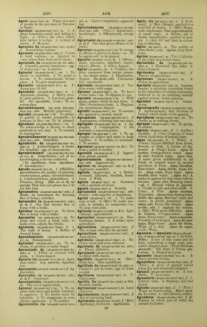 Agote [ah-go'-tay], m. Name of a race of people in the province of Navarre in Spain. Agracejo [ah-grab-tliay’-lio], m. 1. A grape remaining small and failing to ripen. 2. (Prov.) An olive which falls before it is ripe. 3. A kind of shrub. V. Marojo. Agraceno, na lah-grah-thay'-nyo, nyah], a. Kesembling verjuice. Agracera lah-grah-thay'-rah],/. Vessel to hold verjuice. — a. Applied to vines when their fruit never ripen. Agraciado, da [ah-grah-the-ah'-do, dah], a. Graceful, genteel, handsome.—pp. of Agraciak.—m. A grantee. Agraciar tah-grah-Uie-ar'l, va. 1. To adorn or embellish. 2. To grant a favour. 3. To communicate divine grace. 4. To give employment. Agracillo [ah-grali theel'-lyo], m. T'. Agrace.jo, 3d def. Agradable [ali-grah-dah'-blayl, a. 1. Agreeable, pleasing. 2. Merry, love- ly, glad, gracious. 3. Luscious, grate- ful. Ser agradable, (Com.) (fo ac- commodate. Agradablemente [ah - grab - dah-hlay- men'-tay]. adv. Merrily, graciously. Agradar [ah-grah-dar'],m. To please, to gratify, to render acceptable; to humour, to like.—vr. To be pleased. Agradecer [ah-grah-day-therr'l, va. 1. To acknowledge a fevour, to show gratitude in any way. 2. To reward, to recompense. Agradecidamente [ah-grah-day-the-dah- men'-tay], adv. Gratefully. Agradecido, da lah-grah-day-thee'-do, dah], a. 1. Acknowledged. 2. Grate- ful, thankful.—pp. of Agradecer. Agradecimiento [ah-grah-day-the-me- en'-tol. m. Gratefulness; act of ac- knowledging a favour conferred. {Yo agradezeo, from Agradecer. V. Aborrecer.) Agrado [ah-grah'-dol, TO. 1. Affability, agreeableness, the quality of pleasing, courteousness, grace; favourableness. 2. Comfortableness, gratefulness. 3. Pleasure, liking. Esto no es de mi agrado. That does not please me, I do not like that. Agramadera lah-grah-mah-day'-rahl, /. Brake, an instrument for dressing flax or hemp; scutcher. Agramador, ra [ah-grah-mah-dor’, rah], TO. & /. One that dresses flax or hemp with a brake. Agramar [ah-grah-mar’l, va. To dress flax or hemp with a brake. Agramilar [ah - grah-me-lar’l, ra. To point and colour a brick wall; to make even, adjust, the bricks. Agramiza [ah-grah-mee'-thah], /. 1. The stalk of hemp. 2. Eefuse of dressed hemp. Agrandamiento [ah-gran-dah-me-cif- to], TO. Enlargement. Agrandar [ah-gran-dar’l, va. To in- crease, to greaten, to make larger. Agranujado, da [ah-gi-ah-noo-liah'-do, dah], a. 1. Pilled or covered with grain. 2. Grain-shaped. Agrario, ria [ah-grah'-re-o, ah], a. Agra- rian, rustic. Ley agraria. Agrarian law. Agravacion [ah-grah-vah-the-on’],/. Ag- gravation. Agravador, ra [ah-grah-vah-dor', rah], m. & f. Opi>ressor. Agravamiento [ah-grah-vah-me-en'-to], TO. The act of aggravating. Agravar lah-grah-var'], va. 1. To op- press witli taxes and public burdens; to aggrieve. 2. To render more in- tolerable. 3. To exaggerate, to com- plicate, aggravate. 4.' To ponder. Agravatorio, ria [ah-grah-vah-to'-re-o, ah], a. (Law) Compulsory, aggravat- ing. Agraviadamente [ah-grah-ve-ah-dah- men’-tay], adv. (Obs.) 1. Injuriously, insultingly, 2. Kflioaciously, strong- Agraviador, ra [ah-grah-ve-ah-dor', rah], TO. & /. One that gives offence or in- juries. Agraviar [ah-grah-ve-ar'], va. To wrong, to offend, to grieve, to harm.—vr. To be aggrieved; to be piqued. Agravio [ah-gr,ah'-ve-o], m. 1. Offence, harm, grievance, mischief; insult; injury, affront. 2. (Obs.) Appeal. Ag’raz [ah-grath'l, TO. 1. Verjuice, the juice expressed from unripe grapes. 2. An unri])e grape. 3. Displeasure, disgust. En agraz, adv. Unseasona- bly ; unsuitably. Agrazada [ah-grah-thah'-dah], /. Ver- juice-water, with sugar. Agrazar [ah-grah-thar'l, vn. To have a sour taste.—va. To disgust, to vex. Agrazdn [ah-grah-thone'], in. 1. Wild grape, grapes which do not ripen. 2. (Bot.) Gooseberry-bush. 3. Displeas- ure, resentment, disgust. Agredir [ah-gray-deer'l, va. To assume the aggressive, assault, attack. Agregacidn [ah-gray-gah-the-on'l, /. Aggregation, collecting into one mass. Agregado [ah-gray-gah'-do], TO. 1. Ag- gregate. 2. Congregation. 3. An assistant, a supernumerary. Agregar [ah-gray-gar ], va. 1. To ag- gregate, to collect and unite, to heap together. 2. To collate, to nominate. 3. To muster. Agremiar [ah-gray'-me-ar], va. & r. To form a guild or society. Agresion [ah-gray-se-on'l, /. Aggres- sion, attack, assault. Agresivamente [ah-gray-se-vah-men’- tay], adv. Aggressively. Agresor, ra [ah-gray-sor', rah], m. & /. Aggressor, assaulter. Agreste [ah-gres'-tay], a. 1. Kustic, clownish, illiterate, churlish, home- bred. 2. Wild. Agrete [ah-gray'-tay], TO. Sourness with a mixture of sweet. Agrete [ah-gray'-tay], a. Sourish. Agriamente [ah-gre-ah-men'-tay], adv. Sourly; with asperity.or harshness. Agriair [ah-gre-ar'l, va. 1. To make sour or tart. 2. (Met.) To make pee- vish, to irritate, to exasperate.—vr. To sour, turn acid. Agricola [ah-gree'-co-lahl, a. & n. Agri- cultural ; agriculturist. Agricultor [ah-gre-cool-tor'l, in. Hu.s- bandman, farmer. 2. A writer upon agriculture. Agricultora [ah-pe-cool-to’-rah], /. The woman who tills the ground. Agricultura [ah-gre-cool-too'-rah], /. xVgriculture. Agridulce [ah-gre-dool'-thay], a. Be- tween sweet and sour, sub-sour. Agrietado, da [ah-gre-ay-tah'-do, dah], a. Flawy, defective. Agrietarse [ah-gre-ay-tar'-say], vr. To be filled with cracks. Agrifolio [ah-gre-fo'-lc-o], TO. (Bot.) Ilollv-trco. Ibex aquifolium. Agrillado, da [ah-greel-lyah'-do, dah], a. Chained; put in irons.—pp. of Aori- llar.se. Agrillarse [ah-greel-lyar'-say], vr. V. Grillarse. Agrillo, 11a [ah-greel’-Iyo, lyah], a. dim. Sourish, tartish. Agrimensor [ah-gre-men-sor'], in. Land surveyor. Agriiriensura [ah-gre-men-soo'-rah], /. Art of surveying land. Agrimonia [ah-gre-mo'-ne-ah], /. (Bot.) Agrimony, liverwort. Agrimonia. 18 Agrio, ria [ah'-gre-o, ah], a. 1. Sour, acrid. 2. (Met.) Bough; applied to a road full of stones. 3. (Met.) Sharp, rude, unpleasant. Ena respuesta agria, A smart reply. 4. Brittle, apt to break, unmalleable; applied to met- als. 5. (Art) Of bad taste in colour- ing or drawing. Agrio [ah'-gre-o], m. The acidity of some fruits; sour. Agrios, Sour fruit- trees. Agrion [ah-gre-on'], to. (Vet.) Callosity in the joint of a horse’s knee. Agrisetado, da [ah-gre-say-tah’-do, dah], a. 1. Flowered like silks. 2. Gray-coloured. Agronomia [ah-gro-uo-mee'-ah], f. Theory of agriculture. Agrdnomo [ah-gro’-no-mo], TO. A writer on agriculture. Agropila [ah-gro-pee'-lah], TO. German bezoar; a calculous concretion found in the intestines of certain ruminants, believed to be an unfailing remedy against poison; hence panacea. Agrdsteo [ah-gros'-tay-o], a. Grami- neous. AgrostOgraHa [ah-gros-to-grah-fee'-ah], /. Agrostography, that division of botany which treats of the grasses. Agrumarse [ah-groo-mar'-say], vr. To curdle, as in making cheese. Agrupar [ah-groo-par’l, va. To group, to cluster. Agrura [ah-groo'-rah], f. 1. Acidity; acerbity. 2. (Obs.) A group of trees which yield fruit of sourish taste. Agua [ah'-goo-ah], /. 1. Water. 2. (Chem.) Liquor distilled from herbs, flowers, or fruit. 3. Lustre of dia- monds. 4. (Naut.) Leak. Agua de azahar. Orange-flower water. Agua de olor. Scented water. Agua rica, A name given indifferently to all kinds of scented water in several Srovinces of Peru. Agua llovediza, ain-water. Agua fuerte. Aqua for- tis. Agua regia. Aqua regia. Agua bendita. Holy water. / Agua va ! A notice to pas'sers-by that water will be thrown. Agua viva. Running water. —pi. 1. Mineral waters in general. 2. Clouds in silk and other stuffs. 3. Urine. 4. Tide. Aguas muertas. Neap-tides. Aguas vivas. Spring tides. Eiitre dos aguas. Between wind and water; in doubt, perplexed. Agua abajo, adv. Down the stream. Agua arriba, adv. 1. Against the stream. 2. (Met.) With great difficulty. Agua de Colonia, Cologne-water. Agua dulce. Freshwater. Agua oxigenada. Peroxide of hydrogen. Agua del pan- toque, Bilge-water. Agua del tiinon. Wake of a ship. Agua de cepas, (Coll.) Wine. Aguaoate, or Agualate [ah-goo-ah-cah'- tay, orah-goo-ah-Iah'-tay],TO. l.(In Peru, Palta.) A tree of this name and its fruit, resembling a large pear, mis- called alligator-pear. (From Mexican ahuacatl.) The fruit of Pemea gra- tissima. 2. Shaped as a pear. Agaacero [ah-goo-ah-thay'-rol, TO. A heavy shower of rain. Aguacibera [ah-goo-ah-the-bay’-rah], /. (Prov.) A piece of ground sowed when dry and afterward irrig.ated. Aguacil [ah-goo-ah-theel'l, to. A con- stable. V. Alguacil. Aguaohirle [ah-goo-ah-cheer’-lay],/. 1. Inferior wine. 2. Slipslop; any bad liquor. Aguada [ah-goo-ah'-dah], f. 1. (Naut.) Water on board a ship. Hacer agua- da, To water. 2. (Art) Sketch, outline. Aguaderas [ah-goo-ah-day'-rasl, /. pi. Frames in which jam of water are carried by horses.