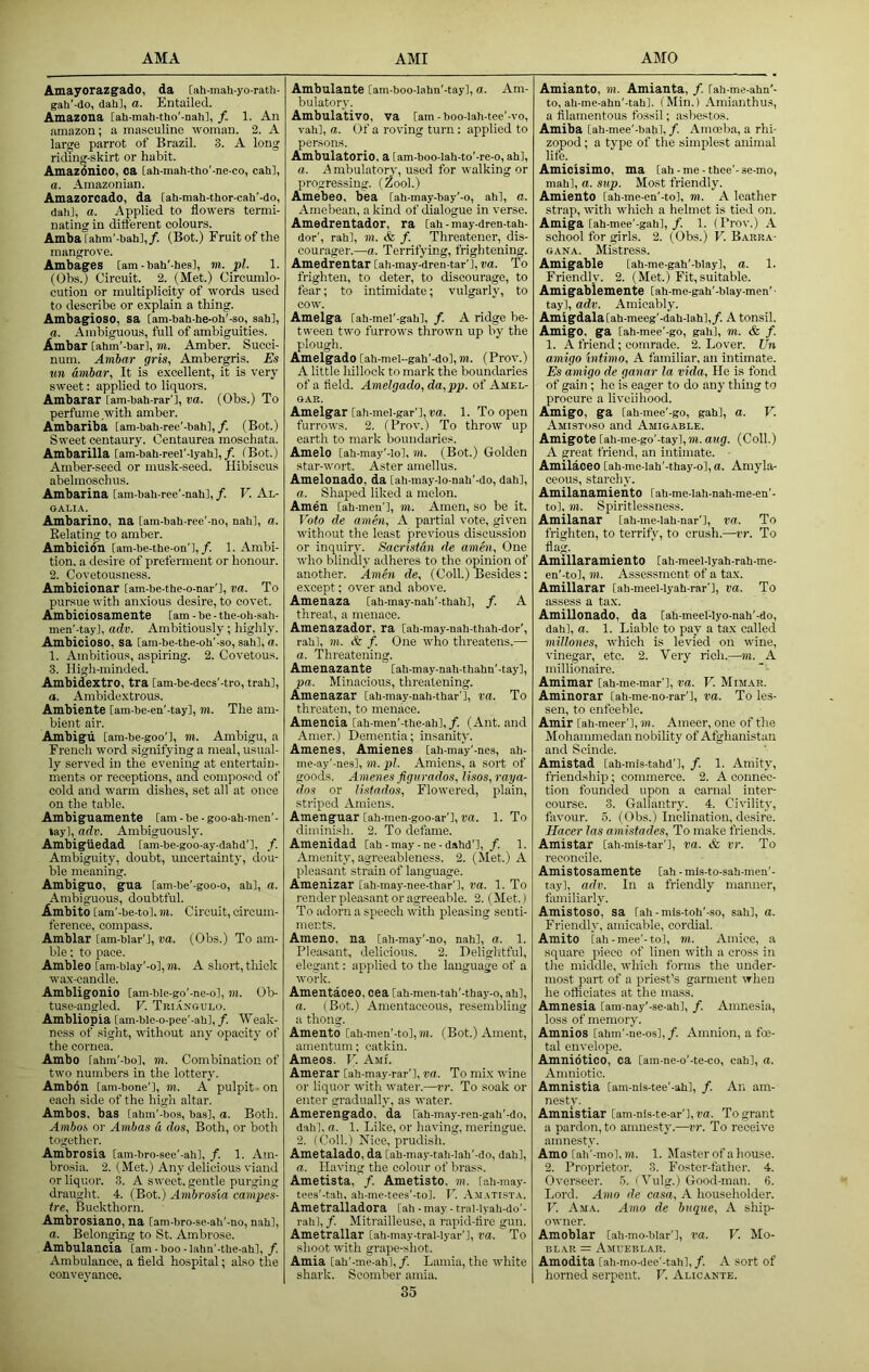 Amayorazg'ado, da [ah-mah-yo-rath- gah'-do, dah], a. Entailed. Amazona [ah-mah-tho'-nahi, /. 1. An amazon; a ma.sculino woman. 2. A iaree parrot of Brazil. 3. A long riding-skirt or habit. Amazdnico, ca [ah-mah-tho’-ne-co, cah], a. Amazonian. Amazorcado, da [ah-mah-thor-cah'-do, dah], a. Applied to flowers termi- nating in dift'erent colours. Ambarahm’-hah],/. (Bot.) Fruit of the mangrove. Ambages [am - hah'-hesl, m. pi. 1. (Obs.) Circuit. 2. (Met.) Circumlo- cution or multiplicity of words used to describe or explain a thing. Ambagioso, sa [am-bah-he-oh'-so, sah], a. Ambiguous, full of ambiguities. Ambar Cahm'-barl, m. Amber. Succi- num. Amhar gris, Ambergris. Es un Ambar, It is excellent, it is very sweet: applied to liquors. Ambarar [am-bah-rar'l, va. (Obs.) To perfume with amber. Ambariba [am-bah-ree'-bah],/. (Bot.) Sweet centaury. Centaurea moschata. Ambarilla [am-bah-reel'-lyah],/. (Bot.) Amber-seed or musk-seed. Hibiscus abelmoschus. Ambarina [am-bah-ree'-nah], /. V. Al- GALIA. Ambarino, na [am-bah-ree'-no, nah], a. Eelating to amber. Ambicion [am-be-the-on'l,/. 1. Ambi- tion. a desire of preferment or honour. 2. Covetousness. Ambicionar [am-be-the-o-nar’l, va. To pursue with anxious desire, to covet. Ambiciosamente [am - be - the-oh-sah- men'-tayl, adv. Ambitiously; highly. Ambicioso, sa [am-be-the-ob'-so, sah], a. 1. Ambitious, aspiring. 2. Covetous. 3. High-minded. Ambidextro, tra [am-be-decs’-tro, trah], a. Ambidextrous. Ambiente [am-be-en’-tayl, m. The am- bient air. Ambigu [am-be-goo'l, m. Ambigu, a French word signifying a meal, usual- ly served in the evening at entertain- ments or receptions, and composed of cold and warm dishes, set all at once on the table. Ambiguameute [am - be - goo-ah-men'- tayl, adv. Ambiguously. Ambigiiedad fam-be-goo-ay-dahd'], /. Ambiguity, doubt, uncertainty, dou- ble meaning. Ambiguo, gua [am-be’-goo-o, ah], a. Ambiguous, doubtful. Ambito [am'-be-tol. m. Circuit, circum- ference, compass. Amblar [am-blar’J, ua. (Obs.) To am- ble : to pace. Ambleo [am-biay'-ol, m. A short, tliick wax-candle. Ambligonio [am-ble-go'-ne-o], m. 01> tuse-angled. V. Triangulo. Ambliopia [am-ble-o-pee'-ah],/. Weak- ness of sight, without any opacity of the cornea. Ambo fahm’-bo], m. Combination of two numbers in the lottery. Ambdn [ani-bone’l, TO. A pulpit- on each side of the high altar. Ambos, bas tahm'-bos, baa], a. Both. Ambos or Ambas a dos, Both, or both together. Ambrosia [am-bro-see'-ah], /. 1. Atn- brosia. 2. (Met.) Any delicious viand or liquor. 3. A sweet, gentle purging draught. 4. (Bot.) Ambrosia campes- tre. Buckthorn. Ambrosiano, na [am-bro-se-ah'-no, nah], a. Belonging to St. Ambrose. Ambulancia [am-boo-lahn'-the-ah], /. Ambulance, a fleld hospital; also the conveyance. Ambulante [am-boo-lahn'-tay], a. Am- bulatory. Ambulativo, va [am - boo-Iah-tee'-vo, vah], a. Of a roving turn: applied to persons. Ambulatorio. a [am-boo-lah-to'-re-o, ah], a. A mbulatory, used for walking or progressing. (Zool.) Amebeo, bea [ah-may-bay’-o, ah], a. Amebean, a kind of dialogue in verse. Amedrentador, ra [ah - may-dren-tah- dor', rah], to. & /. Threatener, dis- courager.—a. Terrifying, frightening. Amedrentar [ah-may-dren-tar'],ra. To frighten, to deter, to discourage, to fear; to intimidate; vulgarly, to cow. Amelga [ah-mel’-gah], /. A ridge be- tween two furrows thrown up by the plough. Amelgado [ah-mel-gah'-do], to. (Prov.) A little liillock to mark the boundaries of a field. Amelgado, da,pp. of Amel- gar. Amelgar [ah-mel-gar'l, ra. 1. To open furrows. 2. (Prov.) To throw up earth to mark boundaries. Amelo [ah-may'-io], TO. (Bot.) Golden star-wort. Aster amellus. Amelonado, da [ah-may-lo-nah’-do, dah], a. Shaped liked a melon. Amen [ah-men’], TO. Amen, so be it. T'bto de amen, A partial vote, given without the least previous discussion or inquiry. Sacristan de amhi. One who blindly adheres to the opinion of another. Amen de, (Coll.) Besides: except; over and above. Amenaza [ah-may-nah'-thah], /. A threat, a menace. Amenazador. ra [ah-may-nah-thah-dor', rah], TO. & f. One who threatens.— a. Threatening. Amenazante [ah-may-nah-thahn'-tay], pa. Minacious, threatening. Amenazar [ah-may-nah-thar'l, va. To threaten, to menace. Amencia [ah-men’-the-ahl,/. (Ant. and Amer.) Dementia; insanity. Amenes, Amienes [ah-may'-nes, ah- me-ay'-nes], TO. pi. Amiens, a sort of goods. Amenes jigurados, lisos,raya- dos or listados. Flowered, plain, striped Amiens. Amenguar [ah-men-goo-ar'l, ra. 1. To diminish. 2. To defame. Amenidad [ah-may-ne-dahd'l, /. I. Amenity, agreeableness. 2. (Met.) A pleasant strain of language. Amenizar [ah-may-nee-thar'l, va. 1. To render pleasant or agreeable. 2. (Met.) To adorn a speech with pleasing senti- ments. Ameno, na [ah-may’-no, nah], a. 1. Pleasant, delicious. 2. Delightful, elegant: applied to the language of a work. Amentaoeo, cea [ah-men-tah’-thay-o, ah], a. (Bot.) Amentaceous, resembling a thong. Amento [ah-men'-to], to. (Bot.) Ament, amentum; catkin. Ameos. V. Ami. Amerar [ah-may-rar'l, va. To mix wine or liquor with water.—it. To soak or enter gradually, as water. Amerengado, da fah-may-ren-gah'-do, dah], a. 1. Like, or having, meringue. 2. (Coll.) Nice, prudish. Ametalado, da [ah-may-tali-lah'-do, dah], a. Having the colour of brass. Ametista, /. Ametisto. to. [ah-may- tees'-tah, ah-me-tees'-to]. li Amatista. Ametralladora [ah - may - tral-lyah-do'- rah], /. Mitrailleuse, a rapid-tire gun. Ametrallar [ah-may-tral-lyar’l, va. To shoot with grape-shot. Amia [ah’-me-ahl, /. Lamia, the white shark. Scomber amia. 35 Amianto, m. Amianta, /. [ah-me-ahn’- to, ah-me-ahn'-tah]. (Min.) Amianthus, a filamentous fossil; asbestos. Amiba [ah-mee'-bah], /. Amoeb.a, a rhi- zopod; a type of the simplest animal life. Amicisimo, ma [ah - me - thee'- se-mo, mahl, a. sup. Most friendly. Amiento [ah-me-en'-to], to. A leather strap, with which a helmet is tied on. Amiga [ah-mee'-gah], /. 1. (Prov.) A school for girls. 2. (Obs.) V. Barra- GANA. Mistress. Amigable [ah-me-gah'-blay], a. 1. Friendly. 2. (Met.) Fit,suitable. Amigablemente [ah-me-gah'-blay-men' ■ tay], adv. Amicably. Amigdala[ah-meeg’-dah-lah],/. A tonsil. Amigo, ga [ah-mee'-go, gali], m. & /. 1. A friend; comrade. 2. Lover. Un amigo hitimo, A familiar, an intimate. Es amigo de ganar la vida. He is fond of gain ; he is eager to do any thing to procure a liveiihood. Amigo, ga [ah-mee'-go, gab], a. V. Amistoso and Amigable. Amigote [ah-me-go'-tayl,TO. aug. (Coll.) A great friend, an intimate. Amilaoeo [ah-me-Iah’-thay-o], a. Amyla- ceous, starchy. Amilanamiento [ah-me-lah-nah-me-en'- to], TO. Spiritlessness. Amilanar [ah-me-lah-nar'l, va. To frighten, to terrify, to crush.—vr. To flag. Amillaramiento [ah-meel-lyah-rah-me- en'-to], TO. Assessment of a tax. Amillarar [ah-meel-Iyah-rar’l, va. To assess a tax. Amillonado, da [ah-meel-lyo-nah'-do, dah], a. 1. Liable to pay a tax called millones, which is levied on wine, vinegar, etc. 2. Very rich.—to. A millionaire. Amimar [ah-me-mar'l, va. V. Mimar. Aminorar [ah-me-no-rar’], va. To les- sen, to enfeeble. Amir [ah-meer'l, m. Ameer, one of the Mohammedan nobility of Afghanistan and Scinde. Amistad [ah-mis-tahd'l, /. 1. Amity, friendship; commerce. 2. A connec- tion founded upon a carnal intei- course. 3. Gallantry. 4. Civility, favour. 5. (Obs.) Inclination, desire. Hacer las amistades. To make friends. Amistar [ah-mis-tar’l, va. & vr. To reconcile. Amistosamente [ah - mis-to-sah-men'- tay], adv. In a friendly manner, familiarly. Amistoso, sa [ah-mis-toh'-so, sah], a. Friendly, amicable, cordial. Amito [ah-mee’-to], m. Amice, a square piece of linen with a cross in the middle, which forms the under- most part of a priest’s garment when he otticiates at the mass. Amnesia [am-nay'-se-ah], /. Amnesia, loss of memory. Amnios [ahm'-ne-os], /. Amnion, a foe- tal envelope. Amnidtico, ca [am-ne-o’-te-co, cah], a. Amniotic. Amnistia [am-nis-tee'-ah], /. An am- nesty, Amnistiar [am-nis-te-ar'l, va. To grant a pardon, to amnesty.—vr. To receive amnesty. Amo [ah'-mol,TO. 1. Master of a house. 2. Proprietor. 3. Foster-father. 4. Overseer. 5. i Vulg.) Good-man. 6. Lord. Amo de casa, A householder. V. Ama. Amo de bngue, A ship- owner. Amoblar [ah-mo-blar'l, va. V. Mo- blar = Amueblar. Amodita [ah-mo-dee'-tah], /. A sort of horned serpent. V. Alicante.