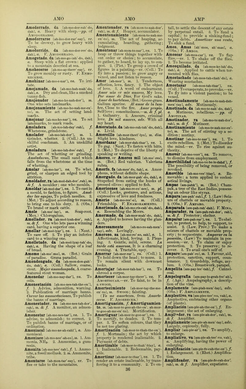 Amodorrado. da [ah-mo-dor-rah'-do, dah], a. Heavy witli sleep.—pj). of Amodoruarse. Amodorrarse [ah-mo-dor-rar'-sayl, vr. To be drow.sy, to grow heavy with sleep. Amodorrido, da [ali-mo-dor-ree'-do, dah], a. V. Amodorrado. Amogotado, da [ah-rao-go-tah'-do, dahl, a. Steep with a flat crown : applied to a mountain descried at sea. Amohecerse [ah-mo-ay-therr'-say], vr. To grow mouldy or rusty. V. Enmo- HECERSE. Amohinar [ah-mo-c-nar'l, va. To irri- tate. Amojamado, da [ah-mo-hah-mah'-do, dah], a. Dry and clean, like a smoked tunny-fish. Amoj onador [ah-mo-ho-nah-dor'l, m. One who sets landmarks. AmojOnamientO lah-mo-ho-nah-me-en'- to], m. The act of setting land- marks. Amojonar [ah-mo-ho-nar'l, va. To .set landmarks, to mark roads. Amoladera [ah-mo-lah-day'-rah], /. Wlietstone, grindstone. Amolador [ah-mo-lah-dor'l, ni. 1. Grinder, whetter. 2. (Coll.) An un- skilful coachman. 3. An unskilful arti.st. Amoladura lah-mo-lah-doo’-rahl. /. The act 6f whetting or grinding. Anioladuras, The small sand which falls fi'om the whetstone at the time of whetting. Amolar [ah-mo-lar'l, va. To whet, grind, or sharpen an edged tool by attrition. Amoldador, ra [ah-mol-dah-dor'.rahl, m. &f. A moulder: one who moulds. Amoldar lah-moi-dar'l, va. 1. To cast in a mould, to fashion, to figure. Amol- dar las aguja.s, To polish needles. 2. (Met.) To adjust according to reason, to bring one' to his duty. 3. (Obs.) To brand or mark cattle. Amole lah-mo'-iay], m. Soap-root. (Me.\.) Chlorogalum. Amollador, ra [ah-mol-lyah-dor', rahl, m. & f. One who lets pass a winning card, having a superior one. Amollar lahimol-lyar'], va. 1. (Naut.) To ease off. 2. To play an inferioi card to a winning one. Amolletado, da [ah-mol-lyay-tah'-do, dah], a. Having the shape of a loaf of bread. Amomo lah-mo'-mo], m. (Bot.) Grain of paradise. Grana paradisi. Amondongado, da [ah-mon-don-gah'- do, dah], a. (Coll.) Sallow, coarse, stout. Mujer amondongada, A coarse- featured stout woman. Amonedar [ah-mo-nay-dar'l, va. To coin. Amonestacion [ah-mo-ncs-tah-the-on'], /. 1. Advice, admonition, warning. 2. Publication of marriage banns. Correr las amonestaciones. To publish the banns of marriage. Amonestador, ra iah-mo-nes-tah-dor’, rah], m. & f. A monitor, an admon- isher. Amonestar [ah-mo-nes-tar'l, r’rt. 1. To ildvise, to admonish; to correct. 2. To publish banns of marriage, or of ordination. Amoniacal [ah-mo-ne-ah-cahl’l, a. Am- moniacal. Amoniaco [ah-mo-nee'-ah-co], hi. 1. Am- monia, Nils. 2. Ammoniac, a gum- resin. Amonita [ah-mo-nee’-tah],/. 1. Ammo- nite, a fossil mollusk. 2. m. Ammonite, tribe. Amontarse lah-mon-tar'-say], vr. To flee or take to the mountains. Amontonador, ra [ah-mon-to-nah-dor'. rah], m. & f. Heaper, accumulator. Amontonamiento tah-mon-to-nah-me- en'-to], m. The act of heaping, ac- cumulating, hoarding, gathering; lodgment. Amoutonar [ah-mon-to-nar’], rn. 1. To heap or throw things together with- out order or choice; to accumulate, to gather, to hoard, to lay up, to con- gest. 2. (Piet.) To group a crowd of figures in a painting.—vr. (Coll.) To fly into a passion; to grow angry or ve.xed, and not listen to reason. Amor [ah-mor’l, m. 1. Tenderness, affection, love, fancy. 2. The object of love. 3. A word of endearment. Amor mio or mis amores. My love. Por amor de Dios. Eor God’s sake. A mor de hortelano, (Bot.) Goose-grass. Galium aparine. Al amor de la lum- bre. Close to the fire. Amor propio, Self love; conceitedness.—m. & f. pi. 1. Gallantry. 2. Amours, criminal love. De mil amores, adv. With all my heart. Amoratado, da [ah-mo-rah-tah'-do, dah], a. Livid. Amorcillo [ah-mor-theel’-lyo], m. dim. Slight love, kindness. Amordazar [ah-mor-dah-thar'], va. 1. To gag. (Naut.) To fasten with bitts. 2. (Met.) To deprive of the liberty of speaking or writing. Amores, or Amores mil [ah-mo’-res], m. (Bot.) Eed valerian. Valeriana rubra. Amorfo, fa [ah-mor'-fo, fah], a. Amor- phous, without definite shape. Amorgado, da [ah-mor-gah’-do, dah], a. Stupefied from eating the husks of pressed olives: applied to fish. Amoricones [ah-mo-re-co'-nes], m. pi. (Coll.) Looks, gestures, and actions, expressive of love and fondness. Amorio [ah-mo-ree'-o], m. (Coll.) Friendship. V. Enamoramiento. Amoriscado, da lah-mo-riB-cab'-do, dah], a. Kesembling the Moors. Amormado, da [ah-mor-mah'-do, dah], a. Applied to horses having the glan- ders. Amorosamente fah-mo-ro-sah-men'- tay], adv. Lovingly. Amoroso, sa fah-mo-ro'-so, eah], a. 1. Affectionate, kind, loving. 2. Pleas- ing. 3. Gentle, mild, serene. La tarde estd amorosa, It is a charming evening. 4. Tractable, easy. Amorrar [ah-mor-rar'l, vn. (Coll.) 1. To hold down the head ; to muse. 2. To remain silent with downcast looks. Amortajar rah-mor-tah-har’l, va. To shroud a corpse. Amortecer lah-mor-tay-therr']. va. V. Amortiovar.—vr. To faint, to be in a swoon. Amortecimiento [ah-mor-tay-the-me- en'-to], )H. Swoon ; fainting. (I’d me amortezco, from Amorte- eerse. V. Aborrecer. ) Amortiguacion, /. Amortiguamien- to, m. [ah-mor-te-goo-ah-tlie-on'. ah-mor- te-goo-ah-mc-cn'-t o]. M ortifi cation. Amortiguar [ah-mor-te-goo-ar'], ra. 1. To mortify, to deaden. 2. To tem- per. 3. To soften colours, that they be not too glaring. Amortizacibn [ah-mor-te-thah-the-on'l, /. 1. Mortmain; the act by which property is rendered inalienable. 2. Payment of debts. Amortizable lah-mor-to-thah'-hlay], a. 1. Inalienable. 2. Redeemable, pay- able. Amortizar lah-mor-te-thar'l, ra. 1. To render an estate inalienable, by trans- ferring it to a coitimunity. 2. To en- 36 tail, to settle the descent of any estate by perpetual entail. 3. To ‘fund a capital; to provide a sinking-fund; to pay debts. Amortizar una renta. To sink a fund. Amos, Amas [ah'-mos, ah'-mas], a. (Obs.) V. Ambos. Amoscar [ah-mos-ear'], va. To flap flies.—vr. 1. To shake off the flies. 2. To become irritated. Amosc[uilado, da [ah-mos-ke-iah'-do, dah], a. Applied to cattle wlicn tor- mented with flies. Amostachado [ali-mos-tah-chah’-do], a. AVearing mastaches. Amostazar [ah-mos-tah-thar'l, ra. (Coll.) Toexasperate, to provoke.—rr. To fly into a violent passion; to be vexed. Amotinadamente [ah-mo-te-nah-dah- men’-_tay], adv. Mutinously. Amotinado, da [ah-mo-tc-nah'-do, dah], a. Mutinous, rebellious.—pp. of Amotinar. Amotinador, ra lah-mo-te-nah-dor’, rah], m. & f. Mutineer. Amotinamiento lah-mo-te-nah-me-en'- to], m. The act of stirring up a se- dition ; mutiny. Amotinar [ah-mo-te-nar'], va. 1. To- excite rebellion. 2. (Met.) To disorder the mind.—vr. To rise against au- thority. Amover [ah-mo-verr’l, va. To remove, to dismiss fi-om employment. Amovibilidad lah-mo-ve-he-le-dahd’l, /. The possibility of being removed, or revoked. Amovible [ah-mo-vee'-blay], a. Re- movable: a term apphed to ecclesi- astical livings. Ampac [am-pahk'l, m. (Bot.) Cham- pak, a tree of the East Indies, possess- ing an odour like styrax. Ampara [am-pah'-rah],/. 1. (Law) Seiz- ure of chattels or movable property. 2. (Obs.) V. Amparo. Amparada [am-pah-rah’-dahl. V. Mina. Amparador, ra lam-pah-rah-dor', rah],. m. & f. Protector; shelter. Amparar [am-pah-rar’l, ra. 1. To shel- ter, to protect, to help, to support, to assist. 2. (Law. Prov.) To make a seizure of chattels or movable prop- erty ; to sequestrate. Amparar en la posesion, (Law) To maintain in pos- session.—vr. 1. To claim or enjoy protection. 2. To preserve; to re- cover. 3. To avail one’s self of Amparo lam-pah’-ro], m. 1. Favour, aid, protection, sanction, support, coun- tenance. 2. Guardship, refuge, asy- lum. 3. (Obs.) Breastwork, parapet. Ampelita [am-pay-Iee’-tah], f. Cannel- coal. Ampelografia lam-pay-Io-grah-fee’-ah], /. (Agr. ) Ampelography, a descrip- tion of the vine. Amplamente lam-plah-men’-tay], adv. (Obs.) V. Ampeiamente. Ampleotivo, va [am-plec-tec'-vo, vah], a. Amplective, embracing other organs, (of plants). Ampliacion [am-pie-ah-thc-on'l,/. En- largement; the act of enlarging. Ampl’odor, ra lam-ple-ah-dor', rah], ni. <fe /. Amplifier. Ampliamente [am-plc-ah-mcn'-tay], adv. Largely, copiously, fully. Ampliar lam-ple-ar'], va. To amplify, to enlarge. Ampliativo, va lam-ple-ah-tee'-vo, vah], a. Amplifying, having the power of enlarging. Amplificacion [am-ple-fe-cah-the-on’l, f. 1. Enlargement. 2. (Rhet.) Amplifica- tion. Amplificador, ra ram-ple-fe-cah-dor', rah], m. & f. Amplifier, e.xpatiator.