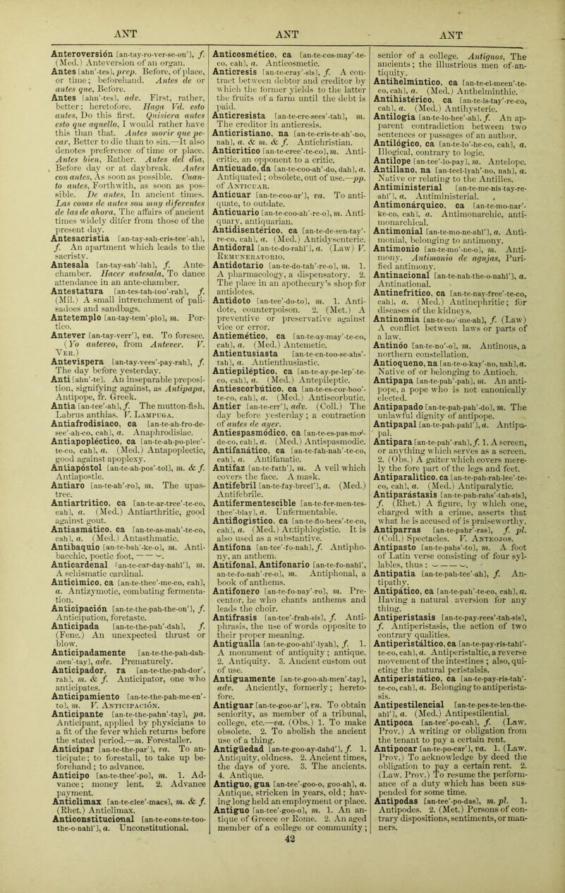 Anteroversion [an-tay-ro-ver-se-on'], f. Ante version of an orsran. Antes [alm'-tesl, Before, of place, or time; licforeliand. Antes de or antes qiie. Before. Antes Lalin'-tesl, adi\ First, rather, better; lieretotore. Haqa Vd. esfo antes, Bo tliis first. Qnisiera antes esto que uqnello, I would ratlier have this tlian that. Antes morir que pe- car, Better to die than to sin.—It also denotes preference of time or place. Antes bien, Rather. Antes del dia, , Before day or at daybreak. Antes con antes, As soon as possible. Cuan- io antes. Forthwith, as soon as pos- sible. I)e antes. In ancient times. Las cosas de antes son may diferentes de las de ahora. The att'airs of ancient times widely dilfer from those of the present day. Antesacristia [an-tay-sah-cns-tee'-ahl, /. An apartment which leads to the sacristy. Antesala [an-tay-sah’-lah], /. Ante- chamber. Hacer antesala. To dance attendance in an ante-chamber. Antestatura lan-tes-tab-too'-rali], /. (Mil.) A small intrenchment of pali- sadoes and sandbags. Antetemplo [an-tay-tem'-plo], m. Por- tico. Antever lan-tay-verr'l, va. To foresee. (Yo anteveo, from Antever. V. Ver.) Antevispera [an-tay-vees'-pay-rahl, /. The day before yesterday. Anti [ahn'-tel. An inseparable preposi- tion, signifying against, as Antipapa, Antipope, fr. Greek. Antia [an-tee'-ah], /. The mutton-fish. Labrus anthias. V. L.\mpuga. Antiafrodisiaco, ca [an-te-ah-fro-ae- see'-ah-co, cah], a. Anap)hrodisiae. Antiapoplectico, ca lan-te-ah-po-plec'- te-co, cah], a. (Med.) Antapoplectic, good against apople.xy. Antiapdstol [an-te-ah-pos'-toll, m. & f. Antiapostle. Antiaro [an-te-ah’-rol, TO. Tlie upas- tree. Antiartritico, ca [an-te-ar-tree'-te-co, cahl, a. (Med.) Antiarthritic, good against gout. Antiasmatico. ca lan-te-as-mah'-te-co, cahl, a. (Med.) Antasthmatic. Antibaquio [an-te-hah’-ke-ol, m. Anti- bacchic, poetic foot, Anticardenal ran-te-car-day-nahn, m. A schismatic cardinal. Anticimico, ca [an-te-thee'-me-co, cah], a. Antizymotic, combating fermenta- tion. Anticipacion [an-te-the-pah-the-on'l, /. Anticipation, foretaste. Anticipada [an-te-the-pah'-dahl, /. (Fenc.) An une.xpeoted thrust or blow. Anticipadantente [an-te-the-pah-dah- iticn’-tayl, adv. Prematurely. Anticipador, ra lan-te-the-pah-dor', raid, TO. & /. Anticipator, one who anticipates. Anticipamiento lan-te-the-pah-me-en’ - to], TO. V. Anticipacion. Anticipante [an-te-the-pahn'-tay], pa. Anticipant, applied by physicians to a fit of tlie fever which returns before the stated period.—m. Forestaller. Anticipar [an-te-the-par'l, va. To an- ticipate ; to forestall, to take up be- forehand ; to advance. Anticipo [an-te-thee'-po], to. 1. Ad- vance ; money lent. 2. Advance payment. Anticlimax ran-te-clee'-macs], m. & f. (Rhet.) Anticlimax. Anticonstitucional [an-te-cons-te-too- the-o-nahl'l, a. Unconstitutional. Anticosmetico, ca [an-te-cos-may'-te- co, cah], a. Anticosmetio. Anticresis lan-te-cray'-sisl, f. A con- ti'act between debtor and creditor by vhieh the former yields to the latter the fruits of a farm until the debt is paid. Anticresista [an-te-cre-sees'-tah], m. The creditor in anticresis. Anticristiano, na [an-te-cris-te-ah’-no, nah], a. <Sz m. & f. Antichristian. Anticritico ran-te-cree'-te-co],TO. Anti- critic, an opponent to a critic. Anticuado, da [aa te-coo-ah'-do, dah], a. Antiquated; obsolete, out of use.—pp. of Antic UAR. Anticuar lan-te-coo-ar'], va. To anti- quate, to outdate. Anticuario [au-te-coo-ah'-re-o], to. Anti- quary, antiquarian. Antidisenterico, ca [an-te-de-seu-tay'- re-co, cah], a. (Med.) Antidysenteric. Antidoral lan-te-do-rahl'], a. (Law) V. Rempneii.vtorio. Antidotario [an-te-do-tah'-re-ol, m. 1. A jiharmacology, a dispensatory. 2. The place in an apothecary’s shop for antidotes. Antidote [an-tee'-do-to], TO. 1. Anti- dote, counterpoison. 2. (Met.) A preventive or preservative against vice or error. Antiemetico, ca [an-te-ay-inay'-te-co, cah], rt. (Med.) Antemetic. Antientusiasta lan-te-en-too-se-ahs'- tah], a. Antienthusiastic. Antiepileptico, ca [an-te-ay-pe-lep'-te- co, cah], fi. (Med.) Antepileptic. Antiescorblitico, ca lan-te-es-cor-hoo'- te-co, cah], a. (Med.) Antiscorbutic. Antier lau-te-crr'], adv. (Coll.) Tlie day before yesterday; a contraction of antes de ayer. Antiespasmodico, ca [an-te-es-pas mef- de-co, cah], (i. (Med.) Antispasmodic. Antifanatico, ca [an-te-fah-nah'-te-co, cah], a. Antifanatic. Antifaz [an-te-fath'], in. A veil which covers the face. A mask. Antifebril [an-te-fay-hrcel'l, a. (Med.) Antifebrile. Antifermentescible [an-te-fer-men-tes- thee’-lday], a. Unfernientable. Antiflogistico. ca [an-te-flo-hees'-te-co, cah], rt. (Med.) Antiphlogistic. It is also used as a substantive. Antifona [an-tee'-fo-nah], /. Antipho- ny, an anthem. Antifonal, Antifonario lan-te-fo-nahi', an-te-fo-nah'-re-o], TO. Antiphonal, a book of anthems. Antifonero tan-te-fo-nay’-ro], m. Pre- centor, he who chants anthems and leads the choir. Antifrasis lan-tee'-frah-sis], /. Anti- jihrasis, the use of words opposite to their proper meaning. Antigualla [an-te-goo-ahl'-lyah], /. 1. A monument of antiquity; antique. 2. Antiquity. 3. Ancient custom out of use. Antiguamente [an-te-goo-ah-men'-tay], adxi. Anciently, formerly; hereto- fore. Antiguar [an-te-goo-ar'],rn. To obtain seniority, as member of a tribunal, college, etc.—va. (Obs.) 1. To make obsolete. 2. To abolish the ancient use of a thing. AntigUedad Lan-te-goo-ay-dahd'],/. 1. Antiquity, oldness. 2. Ancient times, the days of yore. 3. The ancients. 4. Antique. AntigUO, gua [an-tee’-goo-o, goo-ah], a. Antique, stricken in years, old; hav- ing long held an employment or place. AntigUO [an-tee'-goo-o], m. 1. An an- tique of Greece or Rome. 2. An aged member of a college or community; 42 senior of a college. Antiguos, The ancients; the illustrious men of-an- tiquity. Antihelmintico, ca lan-te-el-meeu'-te- co,cah], rt. _ (Med.) Anthelminthic. Antihisterico, ca [an-te-is-tay'-re-co, cah], n. (Med.) Antilysteric. Antilogia [an-te-lo-hee’-ahl. /. An ap- jiarent contradiction between two sentences or passages of an author. Antildgico, ca tan-te-Io'-he-co, cah], rt. Illogical, contrary to logic. Antilope [an-tee'-lo-pay], m. Antelope. Antillano, na [an-teel-lyah'-no, nah], rt. Native or relating to the Antilles. Antiministerial [an-te-me-nis-tay-re- ahl'), rt. Antiministerial. Antimonarquico, ca tan-te-monar’- ke-co. cahl, rt. Antimonarchic, anti- monarchical. Antimonial [an-te-mo-ne-ahl'l, rt. Auti- monial, belonging to antimony. Antimonio [an-te-mo'-ne-o], to. Anti- mony. Antimonio de agnjas. Puri- fied antimony. Antinacional Can-te-nah-the-o-uahl'], rt. Antinational. Antinefritico, ca [an te-nay-free’-te-co, cahl. rt. (Med.) Antinephritic; for diseases of the kidneys. Antinomia lan-te-uo'-ine-ah], f. (Law) A conflict between laws or parts of a law. Antindo [an-te-no'-o], m. Antinous, a northern constellation. Antioqueno, na lan-te-o-kay’-no, nah],rt. Native of or belonging to Antioch. Antipapa [an-te-pah'-pali], TO. An anti- pope, a pope who is not canonically elected. Antipapado [an-te-pah-pah'-dol, m. The unlawful dignity of antipope. Antipapal lan-te-pah-pahl'], rt. Antipa- pal. Antipara [an-te-pah'-rah],/. 1. A screen, or anything which serves as a screen. 2. (Obs.) A gaiter which covers mere- ly the fore part of the legs and feet. AntiparalitlCO, ca lan-te-pah-rah-lee’-te- co, cah], rt. (Med.) Antiparalytic. Antiparastasis lan-te-pah-rahs'dah-sis], /. (Rhet.) A figure, by which one, charged with a crime, asserts that what he is aocusetl of is praiseworthy. Antiparras [an-te-pahr'-ras], f. pi. (Goll.) Spectacles. V. Anteojos. Antipasto [an-te-pahs'-to], TO. A foot of Latin verse consisting of four syl- lables, thus ; w w. Antipatia lan-te-pah-tee'-ah], /. An- tipathy. Antipatico, ca lan-te-pah'-te-co, cahl.rt. Having a natural aversion for any thing. Antiperistasis lan-te-pay-rees'-tah-sis], /. Antiperistasis, the action of two contrary qualities. Antiperistaltico, ca lan-te-pay-ris-tahl'- te-co, cah], o. Antiperistaltic, a reverse movement of the intestines ; also, qui- eting the natural peristalsis. Antiperistatico, ca lau-te-pay-ris-tah'- te-co, cah], rt. Belonging to antiperista- sis. Antipestilencial lan-te-pes-te-ieu-the- ahi'], rt. (Med.) Antipestilential. Antipoca lan-tee'-po-cah], f. (Law. Prov.) A writing or obligation from the tenant to pay a certain rent. Antipocar [an-te-po-car'l, va. 1. (Law. Prov.) To acknowledge by deed the obligation to pay a certain rent. 2. (Law. Prov.) To resume the perform- ance of a duty which has been sus- pended for some time. Autipodas [an-tce’-po-das], m.pl. 1. Antipodes. 2. (Met.) Persons of con- trary dispositions, sentiments, or man- ners.