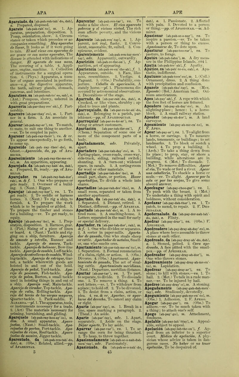 Aparatado, da [ah-pah-rah-tah'-do, dali], a. Prepared, disposed. Aparato [ah-pah-rah'-to], m. 1. Ap- paratus, preparation, disposition. ‘2. Pomp, ostentation, sliovv. 3. Circum- .stance or token which precedes or ac- companies something. Hay aparatos He Hover, It looks as if it were going to rain. El mnl rie.ne con aparatos de ser grave or con malos aparatos, The_ disease is attended with indications of danger. El aparato de una mesa, The covering of a table. 4. Appli- ance, engine, machine. 5. Collection of instruments for a surgical opera- tion. 0. (Phys.) Apparatu.s, a num- ber of organs associated in perform- ance—e. g. the digestive apparatus, the teeth, salivary glands, stomach, pancreas, and intestines. AparatOSO, sa lah-pali-rah-to’-so, sahl, a. (Ant.) Pompous, showy, ushered in with great preparations. Aparceria [ah-par-tliay-ree’-alil,/. Part- nership. Aparcero [ah-par-thay'-rol, m. 1. Part- ner in a farm. 2. An associate in general. Aparear [ah-pah-ray-ar'l, va. To match, to mate, to suit one thing to another. —vr. To be coupled in pairs. Aparecer [ah-pah-ray-therr’l, rn. & vr. To appear unexpectedly, to go forth, to come up. Aparecido [ah-pah-ray-thee'-do], m. Ghost.—Aparecido, da, pp. of Apa- RECEB. Aparecimiento tahpah-ray-the-me-en’- to], m. An apparition, appearing. Aparejado, da [ah-pah-ray-hah'-do, dah], a. Prepared, fit, ready.—pp. of Apa- REJAB. Aparejador. ra [ah-pah-ray-hah-dor', rah], m.&f. 1. One wlio prepares or gets ready. 2. Overseer of a build- ing. 3. (Naut.) Rigger. Aparejar [ah-pah-ray-har’l, ra. 1. To get ready. 2. To saddle or harness horses. 3. (Naut.) To rig a ship, to furnish. 4. To prepare the work w'hich is to be painted or gilded. 5. To prepare the timber and stones for a building.—vr. To get ready, to equip. Aparejo [ah-pah-ray'-hol, m. 1. Prep- aration, disposition. 2. Harness, gear. 3. (Piet.) Sizing of a piece of linen or board. 4. (Naut.) Tackle and rig- ging on a ship, furniture. Aparejo de amante y estrella. Runner and tackle. Aparejo de amura. Tack- tackle. Aparejo de bolinear. Bow line tackle. Aparejo de combes. Luff-tackle. Aparejo de estrelleras de combes. Wind- ing-tackle. Aparejo de estrique. Gar- net, a tackle wherewdth goods are hoisted in and out of the liold. Aparejo depeiiol. Yard-tackle. Apa- rejo de pescante. Fish-tackle. Apa- rejo de polea. Burton, a small tackle used in hoisting things in and out of a ship. Aparejo real, Main-tackle. Aparejo de viradU>r, Top-tackle. Apa- rejo de rolin. Rolling-tackle. Apa- rejo del tercio de las vergas mayores. Quarter-tackle, b. Pack-saddle. V. Albaroa.—pi. 1. The apparatus, tools, or instruments necessary for a trade. 2. (Art) The materials necessary for priming, burnishing, and gilding. Aparejuelo [ah-pah-ray-hoo-ay'-Io], m. dim. A small apparatus. Apare- juelos, (Naut.) Small-tackle. Apa- rejuelos de portas. Port-tackle. Apa- rejuelos de rizos. Reef-tackle. Apare- jicelos de socaire. Jigger tackle. Aparentado, da [ah-pah-ren-tah'-do, dah], a. (Obs.) Related, allied.—pp. of Aparentar. 5 Aparentar [ah-pah-ren-tar'l, va. To make a false show. El rico aparenta pobreza y el ricioso idrttid. The rich man affects poverty, and the vicious virtue. Aparente [ah-pah-ren'-tay], a. 1. Ap- parent, not real, flashy. 2. Conve- nient, seasonable,'fit, suited. 3. Con- spicuous, evident. Aparentemente [ah-pah-ren-tay-men'- tay], adv. Apparently, outwardly. Aparicidn [ah-pah-re-the-on'l, /. Ap- parition, act of appearing. Apariencia [ah-pah-re-en'-the-ah],/. 1. Appearance, outside. 2. Face, like- ness, resemblance. 3. Vestige. 4. Pageant. 5. (Obs.) Probability, con- jecture. Cahallo de apariencia, A stately hoi'se.—pi. 1. Phenomena dis- covered by astronomical observations. 2. Decorations of the stage. Aparrado, da [ah-par-rah'-do, dah], a. Crooked, or like vines, shrubby : ap- plied to trees and plants. Aparroquiado, da [ah-par-ro-ke-ah'-do, dah], a. Belonging to a parisli, par- ishioner.—pp. of Apabroqi’iar. Aparroquiar [ah-par-ro-ke-ar'l, va. To bring or attract customers. Apartacion [ah-par-tah-the-on'], /. (Chem.) Separation of some one or more of the component parts of a body. Apartadamente, adv. Privately, apart. Apartadero [ah-par-tah-day’-ro], m. 1. Parting-place, cross-roads, ci'oss-w'ay, side-track, siding, railroad switch; shunting. 2. A turn-out; w'idened space, in canals. 3. A sorting-room for wool or other materials. Apartadijo [ah-par-tah-dee'-ho], m. A small part, share, or portion. Hacer apartadijos. To divide a whole into shares. Apartadizo [ah-par-tah-dee’-tho], m. A small room, separated or taken from another apartment. Apartado, da [ah-par-tah'-do, dah], a. 1. Separated. 2. Distant, retired. 3. Distinct, different.—pp. of Apartar. Apartado [ah-par-tah'-do], m. 1. A re- tired room. 2. A smelting-house. 3. Letters separated in the mail for early or special delivery. Apartador, ra [ah-par-tah-dor', rah], m. & /. 1. One who divides or separates. 2. A sorter in paper-mills. Aparta- dor de ganado. One who steals sheep or cattle. Apartador de metales. Smelt- er, one who smelts ores. Apartamiento [ah-par-tah-me-en'-to], m. 1. Separation. 2. Formal renunciation of a claim, right, or action, 3, (Obs.) Divorce. 4. (Obs.) Apartment. Apar- tamiento de ganado, 'The act of steal- ing cattle. Apartamiento meridiano, (Naut.) Departure, meridian distance. Apartar [ah-par-tar'], va. 1. To part, to separate, to divide. 2. To dissuade one. 3. To remove a thing. 4. To sort letters.—rr. 1. To withdraw from a place; to hold off. 2. To be divorced. 3. To desist from a claim, action, or plea. 4. ra. & rr. Apartar, or apar- tarse del derecho. To cancel any claim or right. Aparte [ah-par'-tayl, m. 1. Break m a line, space marking a paragraph. 2. (Theat.) An aside. Aparte [ah-par'-tay], adv. 1. Apart, separately. 2. Aside on the stage. Dejar aparte, To lay aside. Apartrar [ah-par-var'], ra. 1. To ar- range the corn for being thrashed. 2. 'To heap, to thro'w together. Apasionadamente [ah-pah-se-o-nah-dah- men'-tay], adv. Passionately. Apasionado, da [ah-pah-se-o-nah'-do^ 4o dah], a. 1. Passionate. 2. Affected with pain. 3. Devoted to a person or thing.—pp. of Apasionar.—m. Ad- mirer. Apasionar [ah-pah-se-o-nar'], va. To inspire a passion.—vr. To be taken w'ith a person or thing to excess. Apasionarse de. To dote upon. Apasturar [ah-pas-too-rar'], va. To pasture, to forage. Apatan [ah-pah-tahn'], to. A dry meas- ure in the Philippine Islands, '.0H4 1. Apatia [ah-pah-tee'-ah],/. Apathy, Apatico, ca [ah-pah'-te-co, cahl, a. Apa- thetic, indifferent. Apatusoo [ah-pah-toos'-co],m. 1. (Coll.) Ornament, dress. 2. A thing done with precipitation and confusion. Apazote [ah-pah-tho'-tay], TO. (Mex. Epasote) (Bot.) American basil. Oci- mum ainericanum. Apea [ah-pay'-ali], /. A rope with which the fore feet of horses are fettered. Apeadero [ah-pay-ah-day'-ro], m. An alighting-place; hence: 1, a horse- block. 2. A small railway station. Apeador [ah-pay-ah-dor'l, m. A land surveyor. Apeamiento [ah-pay-ah-me-en'-to], to. V. Apeo. Apear [ah-pay-ar'l, va. 1. To alight from a horse, or carriage. 2. To measure lands, tenements, or buildings; to set landmarks. 3. To block or scotch a wheel. 4. To prop a building. 5. (Arch.) To take a thing down from its place; to prop, stay, or shore a building, while alterations are in progress. 6. (Met.) To dissuade. 7. (Met.) To remove difficulties. Apear el rio. To wade or ford a river. Apear una caballer'ia. To shackle a horse or mule.—vr. To alight. Apearse por la, cola or por las orejas. To give some absurd answer. Apechugar [ah-pay-choo-gar'l, rd. 1. 'To push with the breast. 2. (Met.) To undertake a thing with spirit and boldness, without consideration. Apedazar [ah-pay-dah-thar'l, va. 1. To patch, to mend, to repair. 2. I’l Des- PEDAZAR. Apedernalado. da [ah-pay-der-nah-laU'- do, dah], a. Flinty. Apedrar [ah-pay-drar'l, va. (Obs.) 1'. Apedreab. Apedreadero [ah-pay-dray-ah-day'-rol, m. A place w'here boys assemble to throw stones at each other. Apedreado, da [ah-pay-dray-ah'-do, dahl, a. 1. Stoned, pelted. 2. Cara ape- dreada, A face pitted with the small- po.x.—pp. of Apedrear. Apedreador [ah-pay-dray-ah-dor'], TO. One who throws stones. ApedreamientO [ah-pay-dray-ah-me-ea'- to], TO. Lapidation. Apedrear [ah-pay-dray-ar'], va. To stone; to kill with stones.—vn. 1. To hail. 2. (Met.) To talk in a rude man- ner.—vr. To be injured by hail. Apedreo [ah-pay-dray'-o], 711. A Stonmg. Apegadamente [ah-pay-gah-dah-men'- tay], adv. Studiously, devotedly. ApegamientO [ah-pay-gah-me-en'-to], TO. (Obs.) 1. Adhesion. 2. F. Apeoo. Apegar [ah-pay-gar'l, rn. (Obs.) To adhere.—vr. To be much taken with a thing; to attach one’s self. ApegO [ah-pay'-go], TO. Attachment, fondness. Apelable [ah-pay-Iah'-blay], a. Appeal- able, subject to appeal. Apelacidn [ah-pay-lah-the-on'l, /. Ap- peal from an inferior to a superior court. Medico de apelacion, A phy- sician whose advice is taken in dan- gerous cases. No haber or no tener apelacion. To be despaired of.