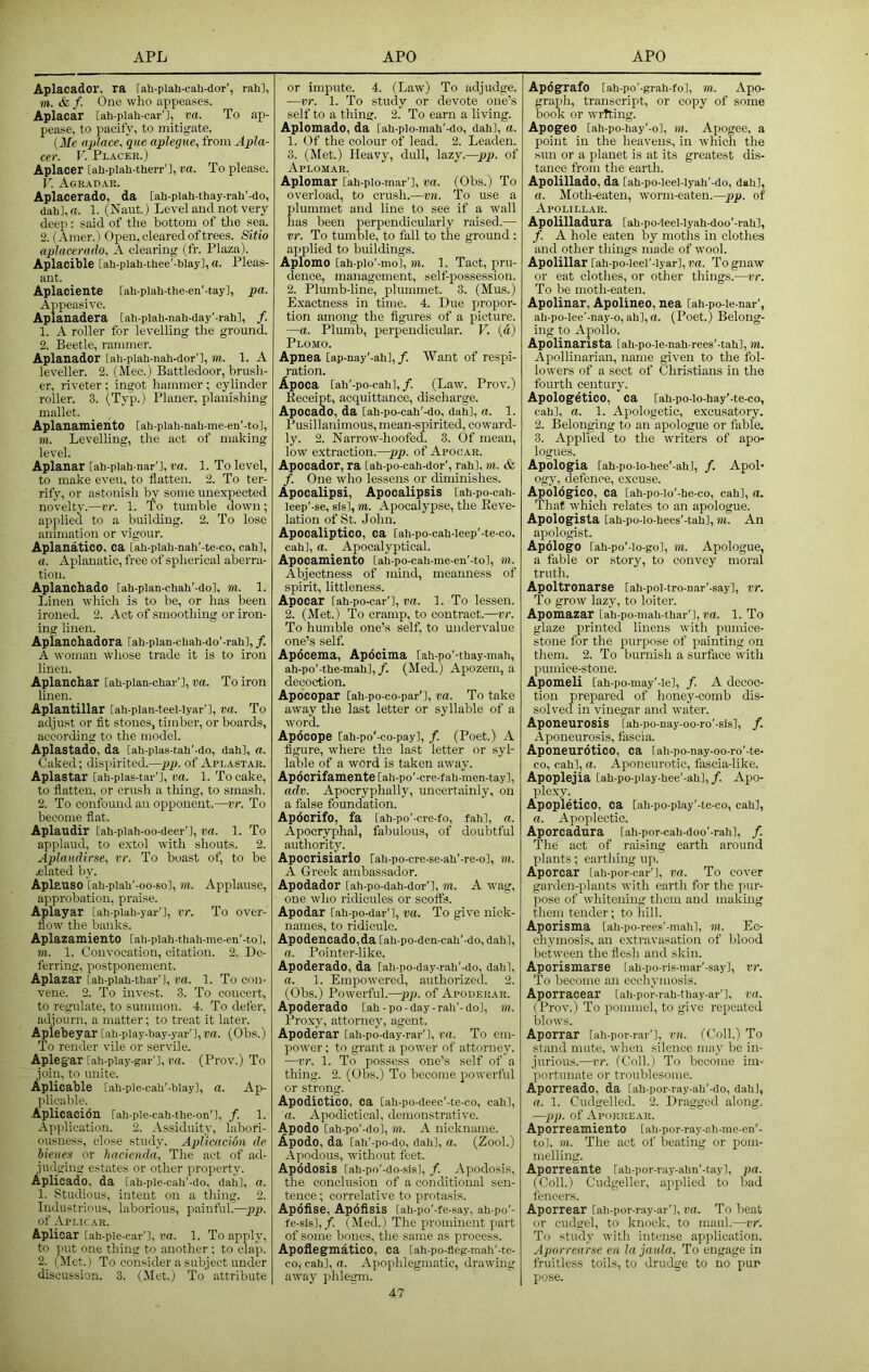 Aplacador, ra fah-plah-cah-dor’, rah], m. & f. One who appeases. Aplacar [ah-plah-car'j, va. To ap- pease, to pacify, to mitigate. {Me aplace, que aplegue, from Apla- cer. V. Placek.) Aplacer [ah-plah-therr'i, va. To please. V. Aoeadak. Aplacerado, da [ah-plah-thay-rah'-do, dah],n. 1. (Naut.) Level and not very deep: said of the bottom of the sea. 2. (Amer.) Open, cleared of trees. Sitio aplacerado, A clearing (fr. Plaza). Aplacible [ah-plah-thee'-blay], a. Pleas- ant. Aplaciente [ahplah-the-en'-tay], pa. Appeasive. Ap lanadera [ah-plah-nah-day'-rah], /. 1. A roller for levelling the ground. 2. Beetle, rammer. Aplanador [ah-plah-nah-dor'l, m. 1. A leveller. 2. (Mec.) Battledoor, brush- er, riveter ; ingot hammer; cylinder roller. 3. (Typ.) Planer, planishing mallet. Aplanamiento [ah-plah-nah-me-en'-tol, m. Levelling, the act of making level. Aplanar [ah-piah-nar'l, 1. To level, to make even, to flatten. 2. To ter- rify, or astonish by some unexpected novelty.—vr. 1. To tumble down; applied to a building. 2. To lose animation or vigour. Aplanatico, ca [ah-plah-nah’-te-co, cah], a. Aplanatic, free of spherical aberra- tion. Aplanchado [ah-plan-chah’-do], m. 1. Linen which is to be, or has been ironed. 2. Act of smoothing or iron- ing linen. Apianchadora [ah-plan-chah-do’-rahl, /. A woman whose trade it is to iron linen. Aplanchar [ah-plan-char’j, va. To iron linen. Aplantillar lah-plan-teel-lyar'], va. To adjust or fit stones, timber, or boards, according to the model. Aplastado, da [ah-plas-tah’-do, dah], a. Caked; dispirited.—pp. of Aplastak. Aplastar [ah-plas-tar'l, va. 1. To cake, to flatten, or crush a thing, to smash. 2. To confound an opponent.—vr. To become flat. Aplaudir lah-plah-oo-deer'], va. 1. To applaud, to extol with shouts. 2. Aplaadirse, vr. To boast of, to be elated by. Aplauso [ah-plah'-oo-sol, m. Applause, approbation, praise. Aplayar [ah-piah-yar'l, vr. To over- flow the biinks. Aplazamiento [ah-plah-thah-me-en'-to], m. 1. Convocation, citation. 2. De- ferring, postponement. Aplazar [ah-plah-thar'l, va. 1. To con- vene. 2. To invest. 3. To concert, to regulate, to summon. 4. To defer, adjourn, a matter; to treat it later. Apiebeyar [ah-play-hay-yar’l, va. (Obs.) To render vile or servile. Aplegar [ah-play-gar'l, va. (Prov.) To join, to unite. Aplicable [ah-ple-cah'-hlay], a. Ap- plicable. Aplicaoidn rah-ple-cah-the-on'l, f. 1. Application. 2. Assidmty, labori- ousness, close study. ApUcacidn de bieues or hacienda, The act of ad- judging estates or other property. Aplioado, da [ah-ple-cah'-do, dah], a. 1. Studious, intent on a thing. 2. Industrious, laborious, painful.—pp. of Aplicar. Apliear iah-ple-car'], va. 1. To apply, to put one thing to another : to clap. 2. (Met.) To consider a subject under discussion. 3. (Met.) To attribute or impute. 4. (Law) To adjudge. —vr. 1. To study or devote one’s self to a thing. 2. To earn a living. Aplomado, da [ah-plo-mah'-do, dah], a. 1. Of the colour of lead. 2. Leaden. 3. (Met.) Heavy, dull, lazy.—pp. of Aplomar. Aplomar [ah-pio-mar'l, va. (Obs.) To overload, to crush.—vn. To use a plummet and line to see if a wall has been perpendicularly raised.— vr. To tumble, to fall to the ground : ajmlied to buildings. Aplbmo [ah-pio'-mol, m. 1. Tact, pru- dence, management, self-possession. 2. Plumb-line, plummet. 3. (Mus.) E.xactness in time. 4. Due propor- tion among the figures of a picture. —a. Plumb, perpendicular. V. {a) Plomo. Apnea [ap-nay’-ahl,/. Want of respi- ration. Apoca lah’-po-eahl,/. (Law. Prov.) Receipt, acquittance, discharge. Apocado, da [ah-po-cah'-do, dah], a. 1. Pusillanimous, mean-spirited, coward- ly. 2. Narrow-hoofed. 3. Of mean, low extraction.—pp. of Apocar. Apocador, ra lah-po-cah-dor', rah], m. & f. One who lessens or diminishes. Apocalipsi, Apocalipsis [ah-po-cah- leep'-se, sis], m. Apocalypse, the Reve- lation of St. John. Apocaliptico, oa [ah-po-cah-leep’-te-co, cah], a. Apocalyptical. Apocamiento lah-po-cah-me-en'-to], m. Abjectness of mind, meanness of spirit, littleness. Apocar fah-po-car'l, va. 1. To lessen. 2. (Met.) To cramp, to contract.—vr. To humble one’s self, to undervalue one’s self. Apocema, Apdcima [ah-po'-thay-mah, ah-po’-the-mah], /. (Med.) Apozem, a decoction. Apocopar Cah-po-co-par'], va. To take away the last letter or syllable of a word. Apocope [ah-po'-co-pay], f. (Poet.) A figure, where the last letter or syl- lable of a word is taken away. Apoorifamente [ah-po'-cre-fah-men-tay], adv. Apocryphally, uncertainly, on a false foundation. Apocrifo, fa [ah-po'-cre-fo, fah], a. Apocryphal, fabulous, of doubtful authority. Apocrisiarlo [ah-po-cre-se-ah'-re-o], m. A Greek ambassador. Apodador [ah-po-dah-dor'l, m. A wag, one who ridicules or scoffs. Apodar [ah-po-dar'l, va. To give nick- names, to ridicule. Apodencado,da [ah-po-den-cah'-do, dah], a. Pointer-like. Apoderado, da [ah-po-day-rah'-do, dah], a. 1. Empowered, authorized. 2. (Obs.) Powerful.—pp. of Apoderar. Apoderado [ah-po-day-rah'-do], TO. Prox}^ attorney, agent. Apoderar [ah-po-day-rar'l, ra. To em- power ; to grant a pow'er of attorney. —I’r. 1. To possess one’s self of a thing. 2. (Obs.) To become powerful or strong. Apodictico, oa [ah-po-deec'-te-co, cah], a. Apodictical, demonstrative. Apodo [ah-po'-do], TO. A nickname. Apodo, da [ah'-po-dp, dah], a. (Zool.) Apodous, without feet. Apddosis [ah-po'-do-sis], /. Apodosis, the conclusion of a conditional sen- tence ; correlative to protasis. Apofise, Apofisis [ah-po'-fe-say, ah-po'- fe-sis],/. (Med.) The prominent part of some bones, the same as process. Apoflegmatico, ca [ah-po-fleg-mah’-te- co, cah], a. Apophlegmatic, drawing away phlegm. Apdgrafo [ah-po'-grah-fol, TO. Apo- graph, transcript, or copy of some book or writing. Apogee [ah-po-hay’-o], TO. Apogee, a point in the heavens, in which the sun or a planet is at its greatest dis- tance from the earth. Apolillado, da [ah-po-leel-lyah'-do, dah], a. Moth-eaten, worm-eaten.—pp. of Apolillar. Apolilladura [ah-po-leel-Iyah-doo'-rah], /. A hole eaten by moths in clothes and other things made of w’ool. Apolillar [ah-po-leel'-lyarl, va. To gnaw or eat clothes, or other things.—vr. To be moth-eaten. Apolinar, Apoliueo, nea Cah-po-ie-nar’, ah-po-lee'-nay-o, ah], a. (Poet.) Belong- ing to Apollo. Apolinarista iah-po-le-nah-rees'-tah], m. Apollinarian, name given to the fol- lowers of a sect of Christians in the fourth century. Apologetico, ca [ah-po-lo-hay'-te-co, cah], a. 1. Apologetic, excusatory. 2. Belonging to an'apologue or fable. 3. Applied to the writers of apo- logues. Apologia [ah-po-lo-hee'-ah], /. Apol- ogy, defence, excuse. Apoldgico, ca [ah-po-Io'-he-co, cah], a. That which relates to an apologue. Apologista [ah-po-lo-hees'-tah], TO. An apologist. Apologo lah-po’-lo-go], TO. Apologue, a fable or story, to convey moral truth. Apoltronarse [ah-pol-tro-nar'-say], vr. To grow lazy, to loiter. Apomazar [ah-po-mah-thar'l, do. 1. To glaze printed linens with pumice- stone for the purpose of painting on them. 2. To burnish a surface with pumice-stone. Apomeli [ah-po-may’-le], /. A decoc- tion prepared of honey-comb dis- solved in vinegar and water. Aponeurosis [ah-po-nay-oo-ro'-sisl, J^. Aponeurosis, fascia. Aponeurdtico, ca [ah-po-nay-oo-ro’-te- co, cah], a. Aponeurotic, fascia-like. Apoplejia [ah-po-play-hee’-ah],/. Apo- plexy. Apopletico, ca [ah-po-play'-le-co, cah], a. Apoplectic. Aporcadura [ah-por-cah-doo'-rah], /. The act of raising earth around plants; eartliing up. Aporcar [ah-por-car’l, DO. To cover garden-plants with earth for the pur- pose of whitening them and making them tender; to hill. Aporisma [ah-po-rees'-mah], TO. Ec- ehymosis, an extravasation of blood between the flesh and skin. Aporismarse [ah-po-ris-mar'-say], vr. To become an ecchymosis. Aporracear [ali-por-rah-thay-ar’l, ra. (Prov.) To pommel, to give repeated blows. Aporrar [ah-por-rar']_, rn. (Coll.) To stand mute, when silence may be in- jurious.—JT. (Coll.) To become im- portunate or troublesome. Aporreado, da [ah-por-ray-ah'-do, dah], a. 1. Cudgelled. 2. Dragged along. —pp. of Aporrear. Aporreamiento [ali-por-ray-ah-me-en'- to], TO. The act of beating or pom- melling. Aporreante [ah-por-ray-alin'-tay], pa. (Coll.) Cudgeller, apjilied to bad fencers. Aporrear [ali-por-ray-ar'l, ra. To heat or cudgel, to knock, to maul.—vr. To study with intense application. Aporrearse eii lajaula. To engage in fruitless toils, to drudge to no pur pose.