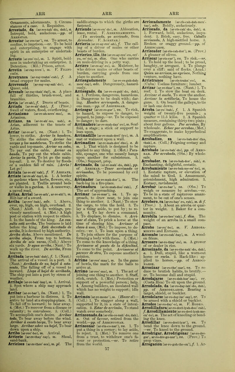 Ornaments, adornments. 2. Circum- stances of a case. 3. Requisites. Arrestado, da [ar-res-tah’-do, dah], a. Intrepid, bold, audacious.—pp. of Arrestar. Arrestar [ar-res-tar'l, va. To arrest, to confine, to imprison.—vr. To be bold and enterprising, to engage wth spirit in an enterprise or undertak- ing. Arresto [ar-res'-to], m. 1. Spirit, bold- ness in undertaking an enterprise. 2. Detention. (Mil.) Prison, arrest. Arretin [ar-ray-teen'l, in. V. Finpi- CHIN. Arretranca [ar-ray-trahn'-cah], /. A broad crupper for mules. Arrevesado [ar-ray-vay-sah'-dol, a. Queer, odd. Arrezafe [ar-ray-thah’-fay], m. A place full of thistles, brush-wood, and brambles. Arria [ar'-re-ah],/. Drove of beasts. Arriada Car-re-ah'-dahl, /. (Prov.) Swell of waters, flood, overflowing. Arrianismo Car-re-ah-nees'-mo], m. Arianism. Arriano, na [ar-re-ah’-no, nahl, a. Arian, adherent to the tenets of Arius. Arriar Lar-re-ar’l, va. (Naut.) 1. To lower, to strike. Arriar la bandera, To strike the colours. Arriar las vergas y los masteleros, To strike the Yards and top-masts. Arriar un cabo, ^o pay out the cable. Arriar en banda. To pay out the whole cable. Arriar la gavia, To let go the main- top-sail. 2. vr. To destroy by floods or a sudden fall of rain. ;Arria! Let go! Arriata [ar-re-ah'-tahl, f. V. Arriate. Arriate lar-re-ah’-tay], m. 1. A border in gardens where herbs, flowers, etc., are planted. 2. Trellis around beds or walks in a garden. 3. A causeway, a paved road. Airriaz, Arrial Car-re-ath', ar-re-ahli, m. Hilt-bar of a sword. Arriba [ar-ree'-balil, adv. 1. Above, over, up, high, on high, overhead. 2. (Naut.) Aloft. 3. In writings, pre- viously mentioned. 4. (Met.) A high post or station with respect to other's. 5. Iir the hands of the king. La con- sulta estd arriba. The business is laid before the king. Esta decretado de arriba, It is decreed by high authority. Arriba dicho. Above rnerrtiorred. De arriba abajo, Fr'om top to bottom. Arriba de sets varas, (Coll.) Above si.K yards. Ir agua arriba, axil.) To work up the river. De arriba, From heaven. Arribada [ar-re-baU'-dahl,/. 1. (Naut.) The arrival of a vessel in a port. 2. (Naut.) Arribada de un, bajel a, sota- vento. The falling otf of a vessel to leeward. Llega el bajel de arribada. The ship put into a port by stress of weather. Arribaje [ar-re-bab'-hay], m. 1. Arrival. 2. Spot where a ship may approach land. Arribar [ar-re-bar'l, in. (Naut.) 1. To put into a harbour itr distress. 2. To arrive by land at a stoppirrg-place. 3. To fiill off to leeward; to bear away. 4. (Met.) To recover from a disease or calamity; to convalesce. 5. (Coll.) To accomplish one’s desire. Arribar iodo. To bear away before the wind. Arribar a escote larga. To bear away large. Arribar sobre un bajel. To bear down upon a ship. Arribo [ar-ree'-bol, m. Arrival. Arricete [ar-re-thay’-tay], m. Shoal, sand-bank. Arricises [ar-re-thee'-ses], m. pi. The saddle-straps to which the girths are fastened. Arriendo [ar-re-en'-dol, m. Ablocation, lease, rental. V. Arrendamiento. (Yo arriendo, yo arriende, from Arrendar. V. Acertar. ) Arrieria Lar re-ay-ree'-ab], /. The call- ing of a driver of mules or other beasts of burden. Arrierico,illo, ito [ar-re-ay-ree'-co, eef- yo, ee’-to], m. dim. One 'who carries on mule-driving in a petty way. Arriero [ar-re-ay’-ro], in. Muleteer, he wlio drives mules or other beasts of burden, carrying goods from one place to another. Arrie s gadame n te [ar-re-es-gah-dah- men'-tayj, adv. Dangerously, hazard- ously. Arriesgado, da lar-re-es-gah'-do, dah], a. 1. Perilous, dangerous, hazardous. 2. Dangerous to be dealt with; dar- ing. Hombre arriesgado, A danger- ous man.—pp. of Arriesoar. Arriesgar Lar-re-es-gar'l, va. To risk, to hazard, to e.vpose to danger, to jeopard, to jump.—vr. To be e.vposed to danger; to dare. Arrimadero [ar-re-mab-day'-ro],»n. Scaf- fold, a stage; a stick or support to lean upon. Arrimadillo [ar-re-mah-deel'-Iyol, in. A mat or wainscot upon a wall. Arrimadizo [ar-re-mab-dee'-thoj, a. & m. 1. That which is designed to be applied to an}' tiling. 2. (Mot.) Pai'a- site, sponger, one wdio meanly hangs upon another for subsistence. 3. (Obs.) Support, prop. Arrimado, da [ar-re-mah'-do, dab], pp. of Arrimar.— 2'ener arrimado or arrimados. To be possessed by evil spirits. Arrimador [ar-re-mah-dor'l, in. The back-log in a fire-place. Arrimadura [ar-re-mah-doo’-rah], /. The act of approaching. Arrimar [ar-re-mar'l, va. 1. To ap- proach, to draw near, to join one thing to another. 2. (Naut.) To stow the cargo, to trim the hold. 3. To lay a thing aside, to put by; to re- ject. 4. To lay down a command. 5. To displace, to dismiss. 6. Ai'ri- mar el clavo. To prick a horse at the time of shoeing him. Arrimar el clavo a uno, (Met.) To impose, to de- ceive.—vr. 1. To lean upon a thing. 2. To join others for the purpose of forming a body with them. 3. (Met.) To come to the knowledge of a thing. Arrimar.se al punio de la dificultad. To come to the point. Arrimarse al parecer de otro. To espouse another’s opinion. Arrime far-ree'-may], m. In the game of bowls, the mark for the balls to arrive at. Arrimo [ar-ree'-mo], m. 1. The act of joining one thing to another. 2. Staff, stiek, crutch. 3. (Met.) Protection or support of a powerful person; help. 4. Among builders, an insulated wall which has no weight to support; idle wall. Arrimon [ar-re-mone’l, m. (Hacer el)— (Coll.) 1. To stagger along a wall, supported by it, in a state of into.xi- cation. 2. Estar de arrimon. To stand watch over somebody. Arrinconado.da [ar-rin-co-nah'-do, dah], a. Out of favour, retired from the world.—pp. of Arrinconar. Arrinoonar far-rm-co-nar'], va. 1. To put a thing in a corner; to lay aside, to reject. 2. (Met.) To remove one from a trust, to withdraw one’s fa- vour or protection.—vr. To retire from the world. Arriscadamente [ar-rls-cab-dab-men'- tayl, adv. Boldly, audaciously. Arriscado, da [ar-ris-cab'-do, dab], a. 1. Forward, bold, audacious, impu- dent. 2. Brisk, easy, free. Caballo arriscado, A high-mettled horse. 3. Broken or craggy ground.—pp. of Arriscarse. Arriscador far-ris-cah-dor’], w. (Prov.) A gleaner of olives. Arriscar [ar-ris-car'], va. To risk.—vr. 1. To hold up the head; to be proud, haughty, or an'ogant. 2. To plunge over a cliff: said of flocks. (Acad.) Quien no arrisca, no aprisca. Nothing venture, notliing have. Arristranco [ar-ris-trahn'-co], ?u. (Cuba) Useless furniture; lumber. Arrizar [ar-re-thar’],ra. (Naut.) 1. To reef. 2. To stow the boat on deck. Arrizar el ancla. To stow the anclior. Arrizar la artillerla. To house the guns. 3. On board the galleys, to tie or lash one down. Arroba [ar-ro'-bahl, /. 1. A Spanish weight of twenty-five pounds; a quarter = 11..5 kilos. 2. A Spanish measure, containing thirty-two pints; about four gallons. Por arrobas. By wholesale. Echarpor arrobas, (Met.) To e.viiggerate, to make hyperbolical amplifications. Arrobadizo, za [ar-ro-bah-dee'-tUo, t.hah], a. (Coll.) Feigning ecstasy and rapture. Arrobado lar-ro-bali'-do], pp. of Arro- BAR. Por arrobado, (Obs.) By whole- sale. Arrobador, ra [ar-ro-bah-dor', rah], a. Enchanting, delightful, ecstatic. Arrobamiento [ar-ro-bah-me-en'-to], m. 1. Ecstatic rapture, or elevation of the mind to God. 2. Amazement, astonishment, high admiration. 3. Ecstasy, ravishment. Arrobar far-ro-bar'], va. (Obs.) To weigh or measure by arrobas.—vr. To be in a state of rapturous amaze- ment, to be out of one’s senses. Arrobero, ra [ar-ro-bay’-ro, rah], m. & /. (Prov.) 1. About an arroba or quar- ter in weight. 2. Baker for a com- munity. Arrobiia iar-ro-bee’-tah]. /. dim. The weight of an arroba in a small com- pass. Arrobo [ar-ro,'-bo], m. V. Arroea- miento and E.xtasis. Artocabe [ar-ro-cab'-bay], m. A wood- en frieze. Arrocero [ar-ro-tbay'-ro], m. A grower of or dealer in rice. Arrocinado, da [ar-ro-thc-nab'-do, dah], a. 1. Dull, stupid, like a worn-out horse or rocin. 2. Ilack-like: ap- plied to horses.—pp. of Arrooi- NARSE. Arrocinar [ar-ro-the'-nar], va. To re- duce to brutish habits, to brutify.—• vr. To become dull and stupid. Arrodajarse [ar-ro-dah-har'-sayl, vr. (Costa Rica) To sit upon the ground. Arrodelado, da [ar-ro-day-lah'-do, dab], pp. of Arrodelarse. Bearing a target, shield, or buckler. Arrodelarse [ar-ro-day-lar'-say], vr. To be armed with a shield or buckler. Arrodeo [ar-ro-day'-o], m. V. Rodeo. Arrodilladura[ar-ro-deeMyab-doo'-rah], /. Arrodillamiento [ar-ro-deel-lyah-me- en'-tol, m. The act of kneeling or bend- ing the knee. Arrodillar [ar-ro-deel-lyar'l, vn. To bend the knee down to the ground. —vr. To kneel to the ground. Arrodrigar, Arrodrigonar [ar-ro-dre- gar', ar-ro-dre-go-nar'],ra. (Prov.) To prop vines. Arrogaci6n[ar-ro gah-the-ou’],/. 1. Ar-