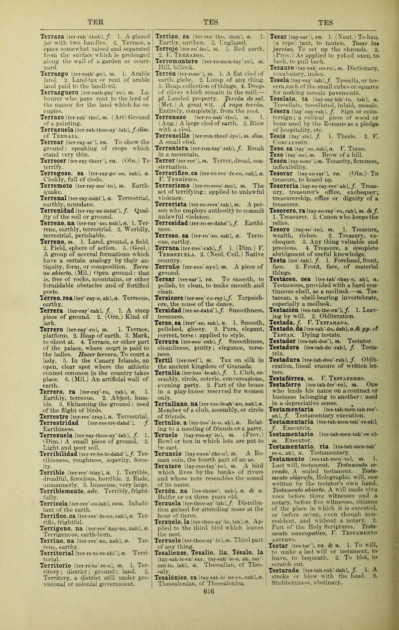 Terraza [ter-rab’-tbalil./. 1. A glazed jar with two liandles. 2. Terrace, a space somewhat laised and separated from the surface whicli is prolonged along the wall of a garden or court- yard. Terrazg-o [tcr-rath'-gol, m. 1. Arable land. 2. Land-ta.x or rent of arable land paid to the landlord. Terrazguero [ter-rath-gay’-rol, in. La- bourei' who pays rent to the lord of the manor for the land which lie oc- cupies. Terrazo [ter-raU'-thol, m. (Art) Ground of a painting. Terrazuela Iter-rah-thoo-ay'-lah], f. dim. of Tehraza. Terrear [ter-ray-ar'l, vn. To show the ground; speaking of crops which stand very thin. Terrecer Iter-ray-therr'l, ra. (Ohs.) To terrify. TerregOSO. sa [ter-ray-go'-so, sahj, a. Cloddy, full of clods. Terremoto [ter-ray-mo'-tol, m. Earth- quake. Terrenal tter-ray-nahi'l, a. Terrestrial, earthly, mundane. Terrenidad [ter-ray-ne-dahd'J, /. Qual- ity of the soil or ground. Terrene, na [ter-ray'-uo, nab], d. 1. Ter- rene, earthly, terrestrial. 2. Worldly, terrestrial, perishable. • Terrene, m. 1. Land, ground, a field. 2. Field, sphere of action. 3. (Geol.) A group of several formations which have a certain analogy by their an- tiquity, form, or composition. Terre- no abierfo, (Mil.) <)pen ground: that is, free of rocks, mountains, or other formidable obstacles and of fortified posts. Terreo, rea tter'-ray-o, ah], a. Terreous, earthy. Terrera [ter-ray'-rah], 1. A steep piece of ground. 2. (Orn.) Kind of lark. Terrero [ter-ray'-rol, m. i. Terrace, platform. 2. Heap of earth. 3. Mark, to shoot at. 4. Terrace, or other part of the palace, where court is paid to the ladies. Hacer terrero. To court a lady. 5. In the Canary Islands, an open, clear spot where the athletic contest common in the country takes place. 6. (Mil.) An artificial wall of earth. Terrero, ra [ter-ray'-ro, rah], a. 1. Earthly, terreous. 2. Abject, hum- ble. 3. Skimming the ground: used of the flight of birds. Terrestre [ter-res'-trayl, a. Terrestrial. Terrestridad Iter-res-tre-dahd'l, /. Earthiness. Terrezuela [ter-ray-thoo-ay'-lah], /. 1. (Dim.) A small piece of ground. 2. Light and poor soil. Terribilidad [ter-re-be-le-dahd'l,/. Ter- ribleness, roughness, asperity, feroc- ity. Terrible Iter-ree'-blayl, a. 1. Terrible, dreadful, ferocious, horrible. 2. Rude, unmannerly. 3. Immense, very large. Terriblemente, adv. Terribly, fright- fully. Terrieola [ter-ree'-co-lahl, com. Inhabi- tant of the earth. Terrifico, ca Iter-ree'-fe-co, cab], a. Ter- rific, frightful. Terrigeno, na [ter-ree’-hay-no, nabl, a. Ten-igenous, earth-born. Terrino, na [ter-ree'-no, nab], a. Ter- rene, earthy. Territorial Lter-re-to-re-abl'l, a. Terri- torial. Territorio [ter-re-to'-re-ol, m. 1. Ter- ritory ; district; ground ; land. 2. Territory, a district still under pro- visional or colonial government. Terrizo, za Itcr-ree'-tbo, tliabl, a. 1. Earthy, earthen. 2. I’nglazed. Terrojo [ter-ro'-bol, m. 1. Red earth. 2. I'. Terrazgo. Terromontero [ter-ro-mon-tay'-rol, m. Hill, hillock. Terrbn [tcr-rone'l, m. 1. A flat clod of earth, glebe. 2. Lump of any thing. 3. Heap, collection of things. 4. Dregs of olives which remain in the mill.— pi. Landed property. Terron de sal, (Met.) A great wit. rapa terron. Entirely, completely, from the root. Terronazo [tcr-ro-nab'-tbo], m. 1. (Aug.) A large clod of earth. 2. Blow with a clod. Terroncillo [ter-ron-tbeel'-Iyo], m. dim. A small clod. Terrontera Lter-ron-tay'-rabl, /. Break in a mountain. Terror Iter-ror'l, m. Terror, dread, con- sternation. Terrorilico, ca [ter-ro-ree'-fe-co, cab], a. V. Terrifico. Terrorismo Itcr-ro-rees'-mo], m. The act of terrifying: applied to unlawful violence. Terrorista [ter-ro-rees'-tah], ni. A per- son who employs authority to commit unlawful violence. Terrosidad Iter-ro-se-dahd'l,/. Earthi- ness. Terroso, sa [ter-ro'-so, sab], a. Terre- ous, earthy. Terruca itcr-roo'-cahl,/. 1. (Dim.) V. Terrezuela. 2. (Neol. Coll.) Native country. Terruno Iter-roo’-nyo], m. A piece of ground. Tersar Iter-sar'l, va. To smooth, to polish, to clean, to make smooth and clean. Tersicore Iter-see'-co-ray],/. Terpsich- ore, the muse of the dance. Tersidad Iter-se-dabd’],/. Smoothness, terseness. Terse, sa [terr'-so, sahl, a. 1. Smooth, polished, glossy. 2. Pure, elegant, correct, terse: applied to style. Tersura Iter-eoo'-rahl,/. Smoothness, cleanliness, purity,' elegance, terse- ness. Tertil [ter-teel'l, m. Tax on silk in the ancient kingdom of Granada. Tertulia Iter-too'-le-abl./. 1. Club, as- sembly. circle, coterie, conversazione, evening party. 2. Part of the boxes in a play-house reserved for women only. Tertuliano, na Lter-too-le-ah'-no, nah],o. Member of a club, assembly, or circle of friends. Tertulio, a [ter-too’-le-o, abl, a. Relat- ing to a meeting of friends or a party. Teruelo [tay-roo-ay'-lo], m. (Prov.) Bowl or bo.x in which lots are put to be cast. Teruncio Itay-roon'-the-ol, ill. A Ro- man coin, the fourth part of an as. Terutero [tay-roo-tay'-rol, m. A bird which lives by the banks of rivers and whose note resembles the sound of its name. Terzdn, na [ter-tbOne', nalil, a. & n. Heifer or ox three years old. Terzuela [ter-tboo-ay'-lab],/. Distribu- tion gained for attending mass at the hour of tierce. Terzuelo,la Iter-thoo-ay'-lo, labl.rt. Ap- plied to the third bird which leaves the nest. Terzuelo [ter-tboo-ay'-Io],)«. Third part of any thing. Tesaliense. Tesalio. lia, Tesalo. la Itay-sab-le-en'-say. tay-eab'-le-o. ah, tay'- sah-lo, lab], a. The.ssaliaii, of Thes- saly. Tesaldnico, ca Itay-sah-Io'-ne-co, cab], a. Thessalonian, of Thcssalonica. 616 Tesar [tay-sar'l, ra. 1. (Naut.) Tohaii) (a rope' taut, to tauten. I'esar la» Jarcias, To set up the shrouds. 2. (Prov.) As applied to yoked oxen, to- back, to pull back. Tesauro ltay-sab'-oo-rol,m. Dictionary, viicabulary, index. Tesela Ltay-say'-lab],/. Tessella, or tes- sera,each of the small cubes or squares for making mosaic pavements. TeselatO, ta [tay-say-lab'-to, tab], a. Tessellatc, tessellated, inlaid, mosaic. Tesera Itay'-say-rab], /. bigii or coun- tersign; a cubical piece of wood or bone used by tlie Romans as a pledge- of hospitality, etc. Tesis ttay'-sisl, /. 1. Thesis. 2. V. CON'CLUSIOX. Teso, sa [tay'-so. sab], a. P. Tieso. Teso [tay'-so], «i. Brow of a hill. Tesdn ltay-sone'],m. Tenacity, firmness, inflexibility. Tesorar [tay-so-rar'l, t'a. (Obs.) To treasure, to hoard up. Tesoreria Itay-so-ray-ree'-ahl,/. Treas- ury, treasurer’s office, exchequer; treasurership, office or dignity of a treasurer. Tesorero, ra Itay-so-ray'-ro, rah], m. &f. l. Treasurer. 2. Canon who keeps the relics. Tesoro Uay-so'-ro], jn. 1. Treasure, wealth, riches. 2. Treasury, ex- chequer. 3. Any thing valuable and precious. 4. Treasure, a complete abridgment of useful knowledge. Testa ites’-tahl./. 1. Forehead, front, face. 2. Front, face, of material things. Testaceo, cea [tes-tah’-thay-o,' ah], a.. Testaceous, provided w ith a hard con- tinuous shell, as a mollusk.—m. Tes- taeean, a shell-bearing invertebrate, especially a mollusk. Testacidn [tee-tah-the-on’],/. 1. Leav- ing by will. 2. Obliteration. Testada, /. V. Testarada. Testado, da Ites-tab'-do, dab], a.&pp. of Testar. Dying testate. Testador [tes-tah-dor'l, m. Testator. Testadora [tes-tah-do'-rah], /. Testa- trix. Testadura [tes-tah-doo'-rahl, f. Oblit- eration, lineal erasure of written let- ters. Testaferrea, m. V. Testaferko. Testaferro Ites-tah-fer'-ro], m. One who lends liis name on a contract or business belonging to another: used in a depreciative sense. , Testamentaria [tes-tah-men-tah-rce'- ahl. /. Testamentary execution. Testamentaria [tcs-tab-men-tab'-re-abl; /. Exeeutri.x. lestamentario [tes-tah-men-tab'-re olf m. Executor. Testamentario, ria [tes-tah-men-tab’ re-0, ah], a. Testamentary. Testamento Ites-tab-men'-to], )il. 1. Last will, testament. Testamento ce- rrado. A sealed testament. Testa- mento olografo. Holographic will, one written by the testator’s own hand. Testamento abierto, A will made viva voce before three witnesses and a notary, before five witnesses, citizens of the place in w Inch it is executed, or before seven, even though non- resident, and without a notary. 2. Part of the Holy Scriptures. Testa- mento nunmpaiivo, V. Testamento aisierto. Testar [tes-tai-'l, va. & n. 1. To will, to make a last will or testament, to leave, to bequeath. 2. To blot, to scratch out. Testarada [tes-tab-rah'-dah], /. 1. A stroke or blow with the head. 2. Stubbornness, obstinacy.