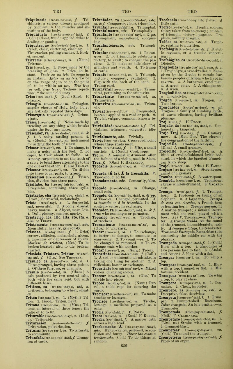 Triquinosis [tre-ke-no'-sis], /. Tri- chinosis, a serious disease produced by trichin® in the muscles and in- testines of tiie body. Triquinuela [tre-ke-nyoo-ay'-lali], /. (Coil.) Client, fraud : applied either to dealing or gaming. Triquitraque [trc-ke-trah'-kay], m. 1. CracU, clack, clattering, clashing. 2. Firc-cracker, pulling-cracker. 3. Rock- et, serpent. Trirreme Itrir-ray'-may], m. (Naut.) Trireme. Tris [trees], m. 1. Noise made by the breaking of gla.ss. 2. Trice, an in- stant. Venir en un tris, To come in an instant. Estar en un tris, To be on the verge of; to be on the point of; to be within an ace. Tris tras (or coll, tras tras). Tedious repeti- tion; “the same old story.” Trisa [tree'-sah], /. (Zool.) Shad. V. Sabalo. Trisagio [tre-sah'-he-o],m. Trisagion, angelic chorus of Holy, holy, holy; any festivity repeated three days. Trisarquia [tre-sar-kee’-ali],/. Trium- virate. Trisca [trees'-cab], /. Noise made by treading on any thing which breaks under the feet; any noise. Triscador, ra [trls-cah-dor’, rah], m. & f. 1. A noisy, rattling person. 2. m. (Mech.) Saw-set, an instrument for setting the teeth of a saw. Trisoar [trls-car'], vn. 1. To stamp, to make a noise with the feet. 2. To caper, to frisk about, to frolic.—va. Among carpenters to set the teeth of a saw ; to bend these alternately to the one side or the other. V. also Tkabar. Trisecar [tre-say-car'l, ra. To divide into three equal parts, to trisect. Triseccion Itre-sec-the-on'],/. Trisec- tion, division into three parts. Trisilabo, ba [tre-see'-lah-bo, bah], a. Trisyllabic, containing three sylla- bles. Tristacho. oha [tris-tah’-cho, chah], a. (Prov.) Sorrowful, melancholy. Triste [trees'-tay], a. 1. Sorrowful, sad, mournful. 2. Gloomy, dismal, heavy, morose. 3. Abject, mean, low'. 4. Dull, gloomy, sombre, murky. Tristecico, ica, illo, ilia, ito, ita, a. dim. of Tiiiste. Tristemente [trees-tay-men'-tay], adv. Mournfully, heavily, grievously. Tristeza [tris-tay'-tbah], /. 1. Grief, sorrow, aftiiotion, melancholy, gloom. 2. Lowness or depression of spirits. Morirse de tristeza, (Met.) To be broken-hearted ; also, to die broken- hearted. Tristicia, Tristura, Tristor Ltris-tee'- the-ah], /. (Obs.) See Tristeza. Trisnlco, ca itre-aool'-co, cab], a. 1. Three-pronged, having three points. 2. Of three furrows, or channels. Trisulo [tree’-soo-Iol, m. (Chem.) A salt produced by two neutral salts, both with the .same acid, but with ditl'erent bases. Triticeo, ea Itre-tee'-thay-o, ah], a. Triticoan, belonging to wheat, wheat- en. Triton [tre-tone'l, m. 1. (Myth.) Tri- ton. 2. (Zool.) Triton, newt. Tritono [tree'-to-no], m. (Mus.) Tri- tone, an inteiwal of three tones: the ratio of 45 to 32. Triturable ttre-too-rah'-bIay],a. (Littl. us.) Triturable. Trituracion [tre-too-rab-tbe-on’J, /. Trituration, pulverization. Triturar [tre-too-rar'l, va. To triturate, to comminute. Triunfada[tre oon-fah’-dah],/. Trump- ing at cards. Triunfador, ra Ctre-oon-fah-dor', rah], m. &f. Conqueror, victor, triumpher. Triunfal [tre-oon-fahl'], a. Triumphal. Triunfalmente, adv. Triumphally. Triunfante [tre-oon-fabn’-tay],a. & pa. Triumphant, niagniticent, conquer- ing. Triunfantemente, adv. Triumph- antly. Triunfar [tre-oon-far’l, vn. 1. To con- quer. 2. To triumph, to celebrate a victory, to e.xult; to conquer the pas- .sions. 3. To make an idle show of grandeur and wealth. 4. To trump at cards. Triunfo [tre-ooa'-fo], m. 1. Triumph, victory ; conquest ; exultation. 2. Slap with the back of the hand. 3. Trump card. Triunviral Itre-oon-ve-rahl'], a. Trium- viral, pertaining to the triumvirs. TriunviratO [tre-oon-ve-rab'-to], m. Triumvirate. Triunviro [tre-oou-vee'-rol, m. Trium- vir. Trivial [tre-ve-abl ], a. 1. Frequented, beaten : applied to a road or path. 2. Trivial, vulgar, common, known by all. Trivialidad [tre-ve-ah-Ie-dahd’]. /. Tri- vialness, tritene.ss; vulgarity; idle- ness. Trivialmente, adv. Trivially. Trivio [tree'-ve-o], m. Cioss-road, point where three roads meet. Triza [tree'-thab],/. 1. Mite, a small particle. 2. (Naut.) Cord, rope. Tro, m. A musical instrument, after the fashion of a violin, used in Siam. Troa,/. (Obs.) V. Hallazgo. Trocable [tro-cab'-biay], a. Changea- ble. Trocada (A la), A la trocadilla. V. Trocado, a. ad fin. Trocadamente, adv. Contrarily, false- ly- Trocado [tro-cah'-do], m. Change, small coin. Trocado, da [tro-cah'-do, dab], a. & pp. of Trocar. Changed, permuted. A la trocada or a la trocadilla. In the contrary sense ; in exchange. Trocador, ra [tro-cah-dor', rah], TO. & f. One who exchanges or permutes. Trocaico [tro-cab'-e-co], a. Trochaic, of trochees. Trocamiento [tro-cah-me-en'-to], TO. (Obs.) F. Trueoue. Trocar [tro-car'l, va. 1. To exchange, to barter; to change, to commute ; to equivocate. 2. To vomit.—vr. 1. To be changed or reformed. 2. To ex- change seats with another. Trocar [tro-car’l, TO. (Surg.) Trocar. Trocatinta [tro-cah-teen’-tah],/. (Coll.) 1. A sad or unintentional mistake, in taking one thing for another 2. A ridiculous barter or exchange. Trocatinte [tro-cah-teen'-tay], m. Mixed colour, changing colour. Trocear [tro-thay-ar’l, va. (Obs.) To divide into pieces. Troceo [tro-thay'-oj, m. (Naut.) Par- rel, a thick rope for securing the yards. Trociscar [tro-theea-car'l, va. To make troches or lozenges. Trocisco [tro-thees’-co], m. Troche, lozenge, a medicine prepared as a cake. Trocla [tro'-clah],/. V. Polea. Troco [tro'-co], TO. (Zool.) V. Eueda. Trocha [tro’-chali], /. A narrow path across a liigh road. Trochemociie (A) [tro-chay-mo'-chay], adv. Helter-skelter, pell-mell, in con- fusion and hurry. Hacer las cosas a trochemoche, iVoW.) To do things at random. Trochuela [tro-cboo-ay'-lr.h],/. dim. A little path. Trofeo [tro-fay’-o], m. Trophy, colours, things taken from an enemy ; emblem of triumph ; victory; pageant. Tro- phies, military insignia. Trofico, ca [tro'-fe-co, cab], a. Troph- ic, relating to nutrition. Trofologia [tro-fo-lo-bee'-ab],/. Dietet- ic regimen, or a treatise concern- ing it. Trofologico, ca [tro-fo-lo’-be-co, cab], a. Dietetic. Troglodita [tro-glo-dee'-tab], com. & a. 1. Troglodyte, a cave-dweller. 2. Name given by the Greeks to certain bar- barous peoples of Africa who lived in caverns. 3. A barbarous, cruel man. 4. A great eater. 5. A chimpanzee. 6. A wren. TrogloditicO,ca [tro-glo-dee'-te-co, cab], a Ti'oglodytic. Trogdn [tro-gone'], m. Trogon. V. Trogoniuos. TrogonidoS [tro-go'-ae-dose], TO. pi. Trogons, a family of climbing birds, of warm climates, having brilliant plumage. Troj Itrob], /. V. Troje. Trojado, da [tro-bab'-do, dab], a. Con- tained in a knapsack. Troje, Troj Itro'-bayJ,/. 1. Granaiy, mow. 2. (Met. Obs.) The church; the congregation of the faithful. Trojeoilla [tro-bay-tbeel'-lyab], /. (Dim.) A small granary, Trojecillo [tro-bay-tbeel'-Iyo], TO. A kind of cradle-fashioned brick bed- stead, in which the barefoot FrancLs- cau trial’s sleep. Trojel [tro-bel'J,TO. (Obs.) V. Fardo. Trojero [tro-bay'-ro], to. Store keeper, guard of a granary. Tromba [trom'-bah],/. A water-spout. Trombdn [trom-bone'], TO. Trombone, a brass wind-instrument. I') Sacabu- che. Trompa [trom’-pab], f. 1. Trumpet, horn. 2. Proboscis or trunk of an elephant. 3. A large top. Trompa de caza con ctrculos, A F’rcnch horn or hunting horn. Trompa marina, (1) A marine trumpet; a musical instru- ment with one cord, played with a bow. ,(2) V. Tromba.—to. Trumpe- ter. A trompa tardda. At the sound of the,trumpet, inconsiderately, rash- ly. A trompa y talega. Helter-skelter. Trompa Eustachian tube connecting the middle ear with the pharynx. * Trompada [trom-pab'-dah],/. 1. (Coll.) Blow' with a top. 2. Encounter of two pereons face to face. 3. (Andal. and Amer.) A blow with a fist. Trompar itrom-par’], vn. To whip a top. Trompazo [trom-pab'-tbo], TO. 1. Blow with a top, trumpet, or fist. 2. Mis- fortune, accident. Trompear [trom-pay-ar’l, rw. To whip a top, to play at chess. Trompero [trom-pay’-ro], TO. 1. Top maker. 2. Cheat, impostor. Trompero, ra [trom-pay'-ro, rabl, a. Deceptive, false, deceiving. Trompeta [trom-pay'-tabl,/. 1. Trum pet. 2. Trumpet-shell. Buccinum. Pobre trompeta. An idle prattler.—to. Trumpeter. Trompetada [trom-pay-tab’-dab], /. (Coll.) V. Ci-arinada. Trompetazo [trom-pay-tah’-tbo], TO. 1. (Littl. us.) Stroke with a trumpet. 2. Trumpet-blast. Trompetear [trom-pay-tay-ar’l, vn. (Coll.) To sound the trumpet. Trompeterla [trom-pay-tay-ree'-abl, /. Pipes of an organ. 636