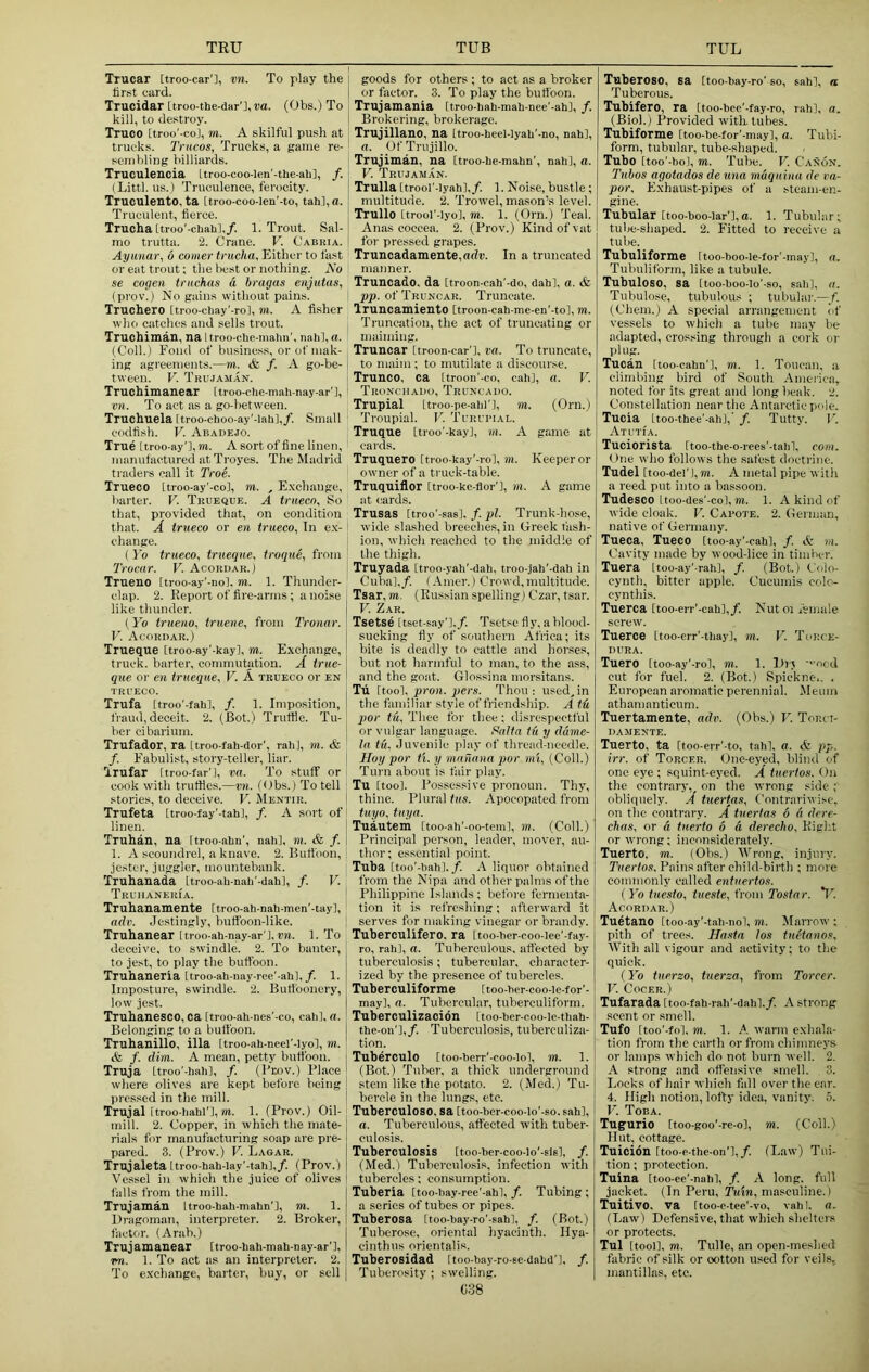Trucar [troo-car'], vn. To play the first card. Trucidar [troo-the-dar'j, va. (Obs.) To kill, to de.stroy. Truco Itroo'-coi, m. A skilful push at trucks. Triicos, Trucks, a game re- sembling billiards. Truculencia Ltroo-coo-len'-the-ah], /. (Littl. us.) Truculence, ferocity. Truculento, ta [troo-coo-len’-to, tab], a. Truculent, fierce. Trucha Ltroo'-chahl,/. 1. Trout. Sal- mo trutta. 2. Crane. V. Cabria. Ayunar, 6 comer trucha. Either to fast or eat trout; the best or nothing. No se cogen triichas a bragas eiijutas, (prov.) No gains without pains. Truchero [troo-cliay'-ro], m. A fisher who catches and sells trout. Truohiman, na Uroo-chc-malm'. nah], a. (Coll.) Fond of business, or of mak- ing agreements.—m. <fe /. A go-be- tween. V. Trujaman. Truchimaaear [troo-che-mah-nay-ar'l, vn. To act as a go-between. Truchuela [troo-choo-ay'-lah],/. Small codfish. V. Abauejo. True Itroo-ay’l, TO. A sort of fine linen, manufactured at Troyes. The Madrid traders call it Troe. Trueco [troo-ay'-co], TO. , Exchange, barter. V. Trueque. A trueco. So that, provided that, on condition that. A trueco or en trueco. In e.x- change. ( Yo trueco, trueque, troque, from Trocar. V. Acoruar.) Trueno [troo-ay'-nol. m. 1. Thunder- clap. 2. Report of fire-arms; a noise like thunder. (Yo trueno, truene, from Tronar. V. Acordar.) Trueque [troo-ay'-kay], m. E.xchange, truck, barter, commutation. A true- que or cn trueque, V. A trueco or en TRUECO. Trufa [troo'-fahl, /. 1. Imposition, fraud, deceit. 2. (Bot.) Truffle. Tu- ber ci barium. Trufador, ra Itroo-fah-dor', raid, to. & /. Fabulist, story-teller, liar. Trufar (troo-far'l, va. To stuff or cook with truffles.—vn. (Obs.) To tell stories, to deceive. V. Mentir. Trufeta Itroo-fay'-tahl, /. A sort of linen. Truhan, na Itroo-ahn', nah], m. & f. 1. A scoundrel, a knave. 2. Buffoon, jester, juggler, mountebank. Truhanada Itroo-ah-nah-dahl, f. V. Truiianeria. Truhanamente [troo-ah-nah-men'-tay], adv. Jestingly, buffoon-like. Truhanear [troo-ah-nay-ar'l. tm. 1. To deceive, to swindle. 2. To banter, to jest, to play the buffoon. Truhaneria [troo-ah-nay-ree'-ahl,/. 1. Imposture, swindle. 2. Buffoonery, low jest. Truhanesco, ca Itroo-ah-nes'-co, cah], a. Belonging to a bulfoon. Truhanillo, ilia ttroo-ah-neel'-lyo], to. & /. dim. A mean, petty buffoon. Truja [troo'-hahl, /. (I'Eov.) Place where olives are kept before being pressed in the mill. Trujal [troo-hahl'l, TO. 1. (Prov.) Oil- mill. 2. Copper, in which the mate- rials for manufacturing soap are pre- pared. 3. (Prov.) V. Lagar. Trujaleta [troo-hah-lay'-tah],/. (Prov.) Vessel in which the juice of olives falls from the mill. Trujaman Itroo-hah-mahn'l, TO. 1. Dragoman, interpreter. 2. Broker, factor. (Arab.) Trujamanear [troo-hah-mah-nay-ar'l, vn. 1. To act as an interpreter. 2. To exchange, barter, buy, or sell i goods for others ; to act as a broker I or factor. 3. To play the buffoon, i Trujamania Itroo-hah-mah-nee'-ah], f. i Brokering, brokerage. Trujillano, na [troo-heel-lyah'-no, nah], a. Of Trujillo. Trujiman, na Itroo-he-mahn', nah], a. V. Trujaman. Trulla [trool'-lyah],/. 1. Noise, bustle; multitude. 2. Trowel, mason’s level. Trullo Itrooi'-iyo], TO. 1. (Orn.) Teal. Anas coceea. 2. (Prov.) Kind of vat for pressed grapes. Truncadamente,adn. In a truncated manner. Truncado. da [troon-cah'-do, dahl, a. & pp. of Truncar. Truncate. Truncamiento [troon-cah-me-en'-tol, TO. Truncation, the act of truncating or maiming. Truncar Itroon-car'], I'rt. To truncate, 1 to maim ; to mutilate a discourse. 1 Trunco, ca [troon'-co, cah], a. V. ' TRONciiAno, Truncado. Trupial Itroo-pe-ahl'], to. (Orn.) ' Troupial. V. Turuimal. Truque Ltroo'-kay], to. A game at cards. Truquero Itroo-kay'-ro], m. Keeper or owner of a truck-table. Truquiflor [troo-kc-flor’l, m. A game at (iards. Trusas Itroo'-sas], /. pi. Trunk-hose, I wide slashed breeches, in Greek t'ash- I ion, which reached to the middle of the thigh. Truyada [troo-yah'-dah. troo-jah'-dah in ' Cubal./. (Amer.) Crowd, multitude. Tsar, TO. (Russian spelling) Czar, tsar. V. Zar. Tsetse Itset-say']./. Tsetse fly. a blood- sucking fly of southern Africa; its bite is deadly to cattle and horses, but not harmful to man, to the ass, and the goat. Glossina morsitans. Tu Itool, pron. pers. Thou: used^in the familiar style of friendship. A fti por tu. Thee for thee; disrespectful or vulgar language. Fiaita tu y dume- la tu. Juvenile play of thread-needle. Hoy por ti. y mafiana por mi, (Coll.) Turn about is fair play. Tu [tool. Possessive pronoun. Thy, thine. Plural tus. Apocopated from tuyo, tuyn. Tuautem [too-ah'-oo-tcml, to. (Coll.) Principal person, leader, mover, au- thor; essential point. Tuba [too'-bahl./. liquor obtained from the Nipa and other palms of the Philippine Islands; before fermenta- tion it is refreshing; afterward it serves for making vinegar or brandy. Tuberculifero. ra [too-her-coo-lee'-fay- ro, rah], a. Tuberculous, afiected by tuberculosis; tubercular, character- ized by the presence of tubercles. Tuberculiforme (too-hcr-coo-ie-for'- may], a. Tubercular, tuberculiform. Tuberculizacion [too-her-coo-ic-thah- the-on'],/. Tuberculosis, tuberculiza- tion. Tuberculo [too-berr'-coo-lol, TO. 1. (Bot.) Tuber, a thick underground stem like the potato. 2. (Med.) Tu- ! bercle in the lungs, etc. Tuberculoso, sa [too-ber-coo-lo'.so. sah], a. Tuberculous, affected with tuber- culosis. I Tuberculosis Itoo-bcr-coo-io'-sisl, f. \ (Med.) Tuberculosis, infection with ! tubercles; consumption, j Tuberia [too-bay-ree'-ahl, /. Tubing ; j a series of tubes or pipes. Tuberosa Itoo-bay-ro'-sab], /. (Bot.) I Tuberose, oriental hyacinth. Hya- I cinthus orientalis. Tuberosidad Itoo-bay-ro-se-dabd']. /. j Tuberosity ; swelling. Tuberose, sa Itoo bay-ro' so, sah], a Tuberous. Tubifero, ra [too-bee'-fay-ro, rah], a. (Biol.) Provided with tubes. Tubiforme Itoo-be-for'-may], a. Tubi- form, tubular, tube-shaped. Tube [too'-bol, TO. Tube. V. Canon. Tubos agotados de una maquina de va- por, Exhaust-pipes of a steam-en- gine. Tubular Itoo-boo-lar'l,a. 1. Tubular; tube-shaped. 2. Fitted to receive a tube. Tubuliforme Itoo-boo.Ie-for'-may], a. Tubulifonn, like a tubule. Tubuloso, sa Itoo-boo-lo'-so, sali], a. Tubulose, tubulous ; tubular.—f. (Chem.) A special arrangement of vessels to which a tube may be adapted, crossing through a cork or plug. Tucan [too-cahn'l, TO. 1. Toucan, a climbing bird of South America, noted for its great and long beak. 2. Constellation near the Antarctic pole. Tucia Ltoo-thee'-ali],’ /. Tutty. P. Atutia. Tuciorista Itoo-the-o-rees'-tahl, com. One who follows the safest doctrine. Tudel [too-deri,m. A metal pipe with a reed put into a bassoon. Tudesco Uoo-des'-co], TO. 1. A kind of wide cloak. V. Carote. 2. German, native of Germany. Tueca, Tueco [too-ay'-cah], /. & TO. Cavity made by wood-lice in timber. Tuera itoo-ay’-rahl, /. (Bot.) Colo- cynth, bitter apple. Cucumis colo- cynthis. Tuerca [too-err'-cah],/. Nutoi Amale screw. Tueroe Ltoo-err'-thay], to. V. Ti'RCE- DURA. Tuero Itoo-ay'-ro], TO. 1. Diy '■•oed cut for fuel. 2. (Bot.) Spickne.. . European aromatic perennial. )Meum athamanticum. Tuertamente, adv. (Obs.) U. Tor.ct- DAMENTE. Tuerto, ta Itoo-err’-to, tahl, a. <k pp. irr. of Torcer. One-eyed, blind of one eye ; so,uint-eyed. A tuertos. On the contrary,^ on the wrong side ; obliquely. A tuertas. Contrariwise, on the contrary. A tuertas 6 d dere- chas, or d tuerto d d derecho. Right or wrong; inconsiderately. Tuerto, to. (Obs.) AVrong, injury. Tuertos. Pains after child-birth ; more commonly called entuertos. (lb tuesto, iueste, from Tostar. T^. Acordar.) Tuetano Itoo-ay'-tah-nol, TO. Marrow ; pith of trees. Hastn los iuetanos. With all vigour and activity; to the quick. (lb tuerzo, tuerza, from Torcer. V. COCER.) Tufarada [too-fah-rah’-dah]./. A strong scent or smell. Tufo Itoo'-fol, TO. 1. A warm exhala- tion from the earth or from chimneys or lamps which do not burn well. 2. A strong and offensive smell. , 3. Locks of hair which fall over the ear. 4. High notion, lofty idea, vanity. 5. V. Toba. Tugfurio Itoo.goo'-re-ol, TO. (Coll.) Hut, cottage. Tuicidn Itoo-e-the-on'l,/. (Law) Tui- tion ; protection. Tuina [too-ee'-nahl, /. A long, full jacket. (In Peru, masculine.) Tuitivo. va ftoo-c-tee'-vo, vahl. a. (Law) Defensive, that which shelters or protects. Tul [tool]. TO. Tulle, an open-meshed fabric of silk or ootton used for veils,, mantillas, etc.