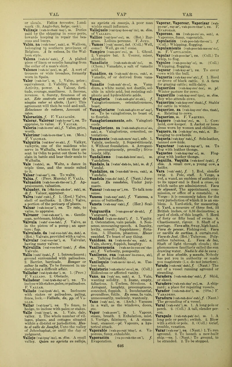 or slioa'.s. Valiza terrestre, I.and- niark (tV. Anglo-Sax. baJye, cask). Valizaje I vah-ie-thaii’-hay], m. Duties paid l<y tlie sliipping in some ports, towards keeping in repair the bea- cons and buoys. Valon, na Ivah-lone', nali], a. Walloon, belonging to southern provinces of Belgium. A la valona. In the Wal- loon style. 'Valona [vah-Io’-nah], /. A plaited piece of linen or muslin hanging from the collar of a man’s shirt. Valones [vah-lo'-nesl, m. pi. A sort of trousers or wide breeches, formerly worn In Spain. Valor [vah-Ior'j, m. 1. Value, price; equivalency. 2. Validity, force. 3. Activity, power. 4. Valour, forti- tude, courage, manliness. 5. Income, revenue. 6. Surety, iirmness of an act. Este eontrato sera entonces de ningun valor ni efecto, (Law) This agreement will then be void and null. Belaciones de valores, Account of rates. Valoracibn,/. F. Valuacion. Valorar, Valorear [vah-io-rar’l, ■ra. To appraise, to value. V. Valuar. Valeria [vah-Io-ree’-ah],/. Value, price, worth. Valorizar [vah-lo-re-tUar’l, va. (Me.x.) V. Valorar. Valquiria [val-kee’-re-ahl, /. Valkyr, Valkyrie, one of the maidens who serve in Walhalla, whence they are sent by Odin to point out those to be slain in battle and bear their souls to Walhalla. Vais Lvahlsl, m. Waltz, a dance in triple time, and the music suited to it. Valsar [vai-sar'l, vn. To waltz. Valiia, /. (Prov. Murcia) V. Valia. Valuaoibn [vah-loo-ah-the-on'l,/. Ap- praisement, valuation. Valuador, ra [vMi-loo-ali-dor’, rah], m. & f. Valuer, appraiser. Valva Ivahl'-vahl,/. 1. (Zool.) Valve, shell of mollusks, 2. (Bot.) Valve, a portion of the pericarp of plants. Valuar [vah-ioo-ar’l, va. To rate, to value, to appraise. Valvasor [val-vah-sor'l, m. < Gentle- man, nobleman, hidalgo. Valvula [vahi'-voo-iahl, f. Valve, as in the piston of a pump ; an aper- ture ; flap. Valvulado, da tval-voo-IaU’-do, dah], a. (Bot.) Val vate, provided with a val ve. Valvular [val-voo-lar'l, a. Valvular, having many valves. Valvulilla Ival-voo-leel'-lyah], /. dim. Valvule. Valla [valil'-lyah], /. 1. Intrenchment; ground surrounded with palisadoes. 2. Barrier, barricade. Romper or saltar la valla. To be foremost in un- dertaking a difficult affair. Valladar [val-lyah-dar'l, m. 1. (Prov.) V. Vallado. 2. Obstacle. Valladear [val-lyah-day-ar'l, va. To inclose with stakes, pales, or palisadoes. V. Vallar. Vallado [val-Iyah'-dol, m. Inclosure with stakes or palisadoes, paling, fence, lock.— Vallado, da, pp. of Va- llar. Vallar [vai-iyar’l, va. To fence, to hedge, to inclose with pales or stakes. Valle [vah'-lyay], m. 1. Vale, dale, valley. 2. The whole number of vil- lages, places, and cottages situated within a district or jurisdiction. Has- ta el valle de Josafat, Unto the valley of Jehoshaphat, or until the day of .pulgment. Vallejo [val-lyay’-hol, m. dim. A simnll valley. Quien no aprieta en vallejo. 110 aprieta en concejo, A poor man wields small influence. Vallejuelo Lval-lyay-lioo-ay'-lo], m. dim. of Vallejo. Vallioo [val-lyee’-col, m. (Bot.) Ray- grass. Lolium perenne. V. Joyo. i Vamos ! [vah'-mose], int. (Coll.) Well, come ! Well, go on ! come. Vampiro [vam-pee'-ro], m. 1. Ghoul. 2. Vampire bat. 3. Usurer, miser, skinflint. Vauadiato tvah-nah-de-ah'-to], m. (Chem.) Vanadate, a salt of vanadic acid. Vanadioo, ca [vah-nali'-de-co, cahl, a. A'anadic, of or derived from vana- dium. Vauadio [vati-nah'-de-o], m. Vana- dium, a white metal, not ductile, sol- uble in nitric acid, but re.sisting sul- phuric and hydrochloric acids. Vanagloria [vah-nah-glo’-re-ah], /. Vaingloriousness, ostentatiousness, boast. Vanagloriarse [vah-nah-glo-re-ar'-say], vr. To be vainglorious, to boast of, to flourish. Vanagloriosamente, adv. Vainglori- ously. Vanaglorioso, sa Ivah-nah-glo-rc-o'-so, sah], a. Vainglorious, conceited, os- tentatious. Vanamente [vah-nah-men’-tay], adv. 1. Vainly, uselessly. 2. Superstitiously. 3. Without foundation. 4. Arrogant- ly, presumptuously, proudly; frivo- lously, idly. Vandalismo [van-dah-leea’-mol, m. Vandalism. Vandalo, la [vahn'-dah-lo, lahl, m. & /. Vandal. Vandalico, ca Cvaa-dali'-ie-co, cahl, a. Vandalic. Vandola [van-do’-lahl, f. (Naut.) Jury- mast. En vandolas. Under jury- masts. Vanear [vati-nay-ar'],®». To talk non- sense. Vanesa [vab-nay'-sahl, /. Vanessa, a genus of butterflies. Vaneta [vah-nay'-tah],/. (Her.) Scal- lop. Vanguardia [van-goo-ar'-de-ahJ, f. Vanguard, van. Vanidad [vah-ne-dahd'l, /. 1. Vanity. 2. Ostentation, vain parade. 3. Non- sense, unmeaning speech. 4. Inanity, levity, conceit; fopiiishness; flirta- tion. o. Illusion, phantom. Haeer vanidad. To boast of any thing. Vanidoso, sa Cvah-ne-do'-so, sah], a. Vain, showy, foppish, haughty. Vanilocuencia Ivah-ne-lo-coo-en'-the- ah], /. Verbosity, pomposity. Vanilocuo, cua [vah-ree'-lo-coo-o, ah], a. Talking foolishly. Vaniloquio [vah-ne-io’-ke-ol, m. Use- less talk. Vanistorio Ivah-nls-to'-re-o], jn. (Coll.) Ridiculous or affected vanity. Vano, na [vah'-no, uahl. a. 1. Vain, wanting solidity. 2. Inane, empty, fallacious. 3. Useless, frivolous. 4. Arrogant, haughty, presumptuous, conceited, foppi.sh. 5. Insubstantial, groundless, futile. En vano. In vain, unnecessarily, uselessly, wantonly. Vano [vah'-nol, m. (Arch.) Vacuum in a wall, as the windows, doors, etc. Vapor [vah-pore'l. m. 1. Vapour, steam, breath. 2. E.xhalatiou, mist. 3. Vertigo, faintness. 4. A steam- boat, steamer.—pi. Vapours, a hys- terical attack. Vaporable Ivah-po-rah'-blayl, a. Va- porous, fumy, exlialable. Vaporacidn Iva-po-rah-the-on'l, /. Evaporation. Vaporar, Vaporear, Vaporizar Cvah- po-rar’, ray-ar', vah-po-re-thar'l, va. V. Evaporar. Vaporoso, sa [vah-po-ro’-so, sah], a. ^’aporous, fumy, vapourish. Vapulacion Ivah-poo-lah-the-on’], f. (Coll.) Whipping, flogging. Vapulamiento [vah-poo-lah-me-en’-tol, m. V. A'apulacion. Vapular [vah-poo-lar'], va. (Coll.) To whip, to flog. Vapuleo [vah-poo-lay'-o], m. (Coll.) Whipping, flogging. Vaquear Ivah-kay-ar'], va. To cover cows with the bull. Vaqueria Ivah-kay-ree'-ah],/. 1. Herd or drove of black cattle. 2. A farm for grazing cattle; milk-dairy. Vaqueriles Lvah-kay-rec'-les], m. pi. Winter pasture for cows. Vaquerillo Ivah-kay-reel'-lyo], m. dim. Boy who attends cows. Vaqueriza [vah-kay-ree'-thahl,/. Stable' for cattle in winter. Vaquerizo, za Ivah-kay-ree'-tho, thah], а. Relating to cows. Vaquerizo, m. V. Vaquero. Vaquero [vah-kay'-ro], m. 1. Cow- herd, cow-keeper. 2. Jacket or loose dress worn by women and children. Vaquero, ra [vah-kay’-ro, rahl, a. Be- longing to cowherds. Vaqueta [vah-kay'-tahl,/. Sole-leather, tanneil cow-hide. Vaquetear [vah-kay-tay-ar'l, va. To flog with leather thongs. Vaqueteo Ivah-kay-tay'-ol, m. Flog- ging with leather thongs. Vaquilla, Vaquita [vah-keel'-!yah], /. dim. A small cow, a young cow, a heifer. Vara [vah'-rahl, /. 1. Rod, slender twig. 2. Pole, staff. 3. Verge, a rod, a wand, an emblem of authority: to its upper end is fixed a cross, on ■which oaths are administered. Vara de alguacil. The appointment, com- mission, or office of a constable. 4. Verge : it is commonly taken for the very jurisdiction of which it is an em- blem. 5. Yard-stick, for measuring. б. Yard, a measure of three feet, 33 British inches, or 8.36 decimetres; a yard of cloth, of this length. 7. Herd of forty or fifty head of swine. 8. Chastisement, rigour. 9. Shaft of a carriage. Vara alta. Sway, high hand. Vara de pescar. Fishing-rod. Vara or varilla de cortina, A curtain-rod. VaradeJese, (Bot.) Tuberose. Poly- anthes tuberosa, L. Vara de luz. Shaft of light through clouds ; the phenomenon familiarly called the sun drawing water. Nadie le dio la vara ; el se hizo alcalde, y manda. Nobody has put you in authority or made you magistrate (i. e. do not interfere). Varada [vah-rah'-dah],/. (Naut.) The act of a vessel running aground or stranding. Varadera [vah-rah-day'-rahl, /. Skid, or skeed. Varadero [vah-rah-day'-ro], m. A ship- yard ; a place for repairing vessels. Varador [vah-rah-dor’l, m. (Ohs.) V Varadero. Varadura [vah-rah-doo'-rahl,/. (Naut.) The grounding of a vessel. Varal [vah-rahi'l,m. 1. Alongpoleor perch. 2. (Coll.) A tall, slender per- son. Varapalo [vah-rah-pah’-lol. m. 1. A long pole or perch ; switch. 2. Blow with a stick or pole. 3. (Coll.) Grief, trouble, vexation. Varar [vah-rar'l. pa. (Naut.) 1. To run aground. 2. To launch a new-built ship.—w. 1. (Naut.) To ground, to be stranded. 2. To be stopped. 646