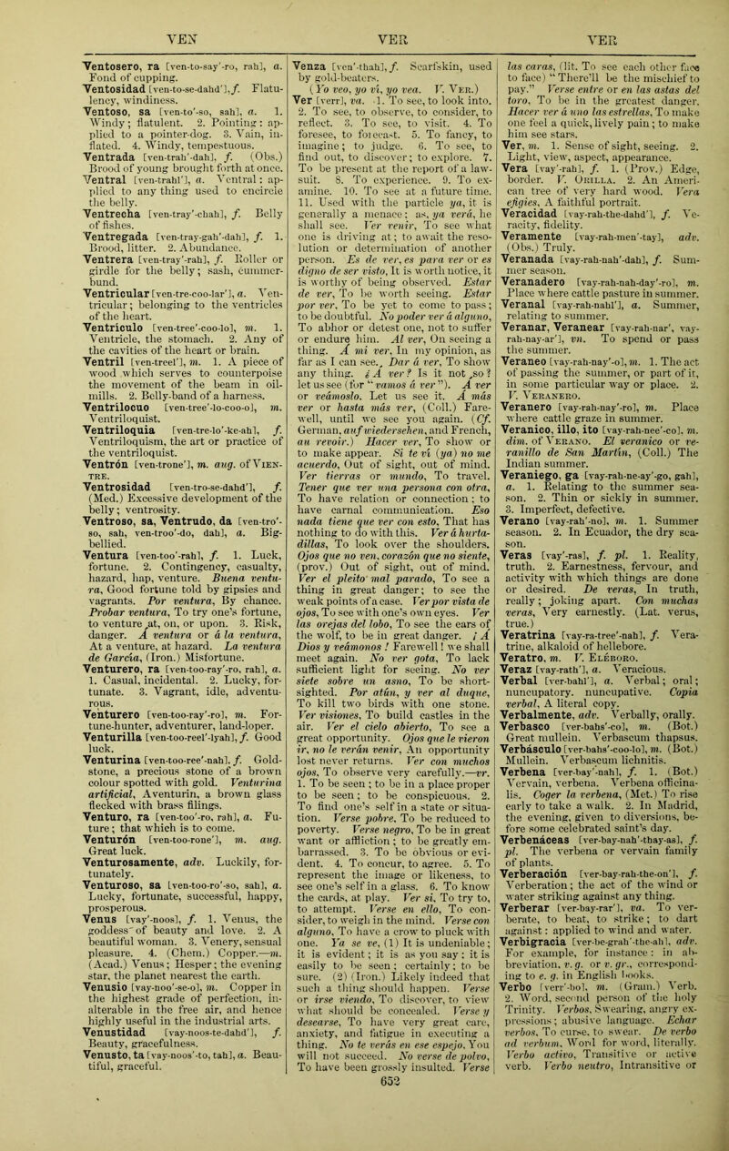 'Ventosero, ra [ven-to-say'-ro, rah], a. Fond of cupping. Tentosidad tven-to-se-dahd'],/. Flatu- lency, windiness. Ventoso, sa [ven-to’-so, sah], a. 1. Windy ; flatulent. 2. Pointing : ap- plied to a pointer-dog. 3. Vain, in- flated. 4. Windy, tempestuous. Ventrada [Tcn-trah'-dahl, /. (Obs.) Brood of young brought forth at once. Ventral [ven-trahl'], a. Ventral: ap- plied to any thing used to encircle the belly. Ventrecha [ven-tray’-chah], f. Belly of fishes. Ventregada [ven-tray-galf-dah], f. 1. Brood, litter. 2. Abundance. Ventrera [ven-tray'-rah], /. Holler or girdle for the belly; .sash, eumincr- bund. Ventricular [ven-tre-coo-Iar’l, a. Ven- tricular ; belonging to the ventricles of the heart. Ventriculo Cven-tree'-coo-lo], m. 1. Ventricle, the stomach. 2. Any of the cavities of the heart or brain. Ventril iven-trcel'], m. 1. A piece of wood which serves to counterpoise the movement of the beam in oil- mills. 2. Belly-band of a harness. Ventrilocuo [ven-tree'-lo-coo-ol, m. Ventriloquist. Ventriloquia Cven-tre-lo’-ke-ahl, /. Ventriloquism, the art or practice of the ventriloquist. Ventron [ven-trone'l, m. aug. of Vien- TRE. Ventrosidad [ven-tro-se-dahd’l, /. (Med.) E.vcessive development of the belly; ventrosity. Ventroso, sa, Ventrudo, da [ven-tro’- 80, sah, ven-troo'-do, dah], a. Big- bellied. Ventura [ven-too'-rahl, /. 1. Luck, fortune. 2. Contingency, casualty, hazard, hap, venture. Buena ventu- ra. Good fortune told by gipsies and vagrants. Por ventura. By chance. Probar ventura, To try one’s fortune, to venture at, on, or upon. 3. Risk, danger. A ventura or a la ventura. At a venture, at hazard. La ventura de Garcia, (Iron.) Misfortune. Venturero, ra [ven-too-ray'-ro, rah], a. 1. Casual, incidental. 2. Lucky, for- tunate. 3. Vagrant, idle, adventu- rous. Venturero [ven-too-ray'-ro], m. For- tune-hunter, adventurer, land-loper. Venturilla [ven-too-reel’-lyah], /. Good luck. Venturina [ven-too-ree’-nahl. /. Gold- stone, a precious stone of a brown colour spotted with gold. Venturina artificial, Aventurin, a brown glass flecked with brass filings. Venture, ra [ven-too'-ro, rah], a. Fu- ture ; that which is to come. Venturdn Iven-too-rone'], m. aug. Great luck. Venturosamente, adv. Luckily, for- tunately. Venturoso, sa Lven-too-ro'-so, sah], a. Lucky, fortunate, successful, happy, prosperous. Venus [vay'-noos], /. 1. Venus, the goddess' of beauty and love. 2. A beautiful woman. 3. Venery, sensual pleasure. 4. (Chem.) Copper.—m. (Acad.) Venus; Hesper; the evening star, the planet nearest the earth. Venusio [vay-noo'-se-o], m. Copper in the highest grade of perfection, in- alterable in the free air, and hence highly useful in the industrial arts. Venustidad [vay-noos-te-dahd'l, /. Beauty, gracefulness. Venusto, ta [vay-noos'-to, tab], a. Beau- tiful, graceful. Venza [von’-thah],/. Scarfskin, used by gold-beaters. (Vo veo, yo vi, yo vea. V. Ver.) Ver [verr], va. 1. To sec, to look into. 2. To see, to observe, to consider, to reflect. 3. To see, to visit. 4. To foresee, to foiccast. 5. To fancy, to imagine; to .iudge. fi. To see, to find out, to discover; to e.xplore. 7. To be present at the report of a law- suit. 8. To c.xperience. 9. To e.\- amine. 10. To see at a future time. 11. U.scd with the particle ya, it is generally a menace: as, ya vera, he shall see. Ver renir. To see what one is driving at; to await the reso- lution or determination of another person. Es de ver, es para ver or e.i digno de ser visto, It is worth notice, it is wortliy of being observed. Estar de ver. To be worth seeing. Estar por ver. To be yet to come to pass; to be doubtful. No poder ver a alguno. To abhor or detest one, not to suffer or endure him. Al ver. On seeing a thing. A mi ver. In my opinion, as far as I can see., Dar d ver. To show any thing, s' A ver ? Is it not ,so 1 let us see (for ‘‘^vanios d rer). A ver or vedmoslo. Let us see it. A mds ver or hasta mds ver, (Coll.) Fare- well, until we see y’ou again. (Cf. German, auf wiedersehen, and French, au revoir.) Hacer rer. To show or to make appear. Si te vt (ya) no me acuerdo. Out of sight, out of mind. Ver tierras or mundo. To travel. Tener que ver una persona con otra. To have relation or connection ; to have carnal communication. Eso nada tiene que ver con esto. That has nothing to do with this. Ver a hurta- dillas. To look o\'er the shoulders. Ojos que no ven. corazon que no siente, (prov.) Out of sight, out of mind. Ver el pleito mal par ado. To see a thing in great danger; to see the weak points of a case. Ver por vista de ojos. To see with one’s own eyes. Ver las orejas del lobo. To see the ears of the wolf, to be in great danger. / A Dios y vedmonos t Farewell! v e shall meet again. No ver gota. To lack sufficient light for seeing. No ver siete sobre un asno. To be short- sighted. Por atuu, y ver al duque. To kill two birds with one stone. Ver visiones. To build castles in the air. Ver el cielo abierto. To see a great opportunity. Ojos que le vieron ir, no le reran venir. An opportunity lost never returns. Ver con muchos ojos. To observe very carefully.—vr. 1. To be seen ; to be in a place proper to be seen; to be conspicuous. 2. To find one’s self in a state or situa- tion. Verse pobre. To be reduced to poverty. Verse negro. To be in great want or affliction ; to be greatly em- barrassed. 3. To be obvious or evi- dent. 4. To concur, to agree. 5. To represent the image or likeness, to see one’s self in a glass. 6. To know the cards, at play. Ver si. To try to, to attempt. Ter.se en ello. To con- sider, to weigh in the mind. Verse con alguno. To have a crow' to pluck with one. la se ve, (1) It is undeniable; it is evident; it is as you say: it is easily to be seen ; certainly; to be sure. (2) (Iron.) Likely indeed that such a thing should happen. Ferse or irse viendo. To discover, to view what should be concealed. T’erse y desearse. To have very great care, anxiety, and fatigue in executing a thing. No te verds en ese espejo. You will not succeed. No verse de polvo. To have been grossly insulted. Verse 653 las caras. Hit. To see each other fac« to face)  There’ll be the mischief to pay.” Verse entre or en las astas del toro. To be in the greatest danger. Hacer rer duno las estrellas. To make one feel a quick, lively pain; to make him see stars. Ver, TO. 1. Sense of sight, seeing. 2. Light, view', aspect, appearance. Vera [vay'-rah], /. 1. (Prov.) Edge, border. V. Urilla. 2. An Ameri- can tree of veiy hard wood. Fera efigies, A faithful portrait. Veracidad [vay-rali-ttie-dahd'l, f. Ve- racity, fidelity. Veramente [vay-rah-men'-tay], adv. (Obs.) Truly. Veranada [vay-rah-nah'-dah], f. Sum- mer season. Veranadero [vay-rah-nah-day'-ro], m. Place where cattle pasture in summer. Veranal [vay-raU-nahl'], a. Summer, relating to summer. Veranar, Veranear [vay-rah-nar', vay- rah-nay-ar'l, vn. To spend or pass the summer. Veraneo [vay-rati-nay'-o], m. 1. The act of passing the summer, or part of it, in some particular way or place. 2. F. Veranero. Veranero Cvay-raii-nay’-ro], TO. Place where cattle graze in summer. Veranico, illo, ito [vay-rah-nee'-co], m. dim. of Verano. El veranico or ve- ranillo de San Martin, (Coll.) The Indian summer. VeraniegO, ga, [vay-rah-ne-ay'-go, gali], a. 1. Relating to the summer sea- son. 2. Thin or sickly in summer. 3. Imperfect, defective. Verano [vay-rah'-nol, TO. 1. Summer season. 2. In Ecuador, the dry sea- son. Veras [vay'-ras], /. pi. 1. Reality, truth. 2. Earnestness, fervour, and activity with which things are done or desired. De veras. In truth, really ; joking apart. Con muchas veras. Very earnestly. (Lat. verus, true.) Veratrina [vay-ra-tree'-nah], /. Vera- trine, alkaloid of hellebore. Veratro, m. V. Eleboro. Veraz [vay-rath'l, a. Veracious. Verbal [ver-bahl'l, a. Verbal; oral; nuncupatory. nuncupative. Copia verbal, A literal copy. Verbalmente, adv. Verbally, orally. Verbasco [ver-bahs’-co], to. (Bot.) Great mullein. Verbascum thapsus. Verbasculo [ver-bahs'-coo-lo], TO. (Bot.) Mullein. Verbascum lichnitis. Verbena [ver-bay'-nahl, /. 1. (Bot.) Vervain, verbena. Verbena officina- lis. Coger la verbena, (Met.) To rise early to take a walk. 2. In Madrid, the evening, given to divereions, be- fore some celebrated saint’s day. Verbenaceas [ver-bay-nah'-tbay-as], /. pi. The verbena or vervain family of plants. Verberacion [ver-bay-rab-the-on'l, /. Verberation; the act of the wind or water striking against any thing. Verberar [ver-bay-rar'], va. To ver- berate, to beat, to strike; to dart against: applied to wind and w ater. Verbig’racia [ver-be-grah’-tbc-ahl, adv. For example, for instance: in ab- breviation, V. g. or V. gr., correspond- ing to e. g. in English books. Verbo fven'-bol. TO. (Gram.) Verb. 2. Word, second person of the holy Trinity. T'erbos, Swearing, angry cx- prc.ssions ; abusive language. Echar verbos. To curse, to swear. De verbo ad rerhum. Word for word, literally. I’erio activo. Transitive or active verb. T'erbo neutro, Intransitive or