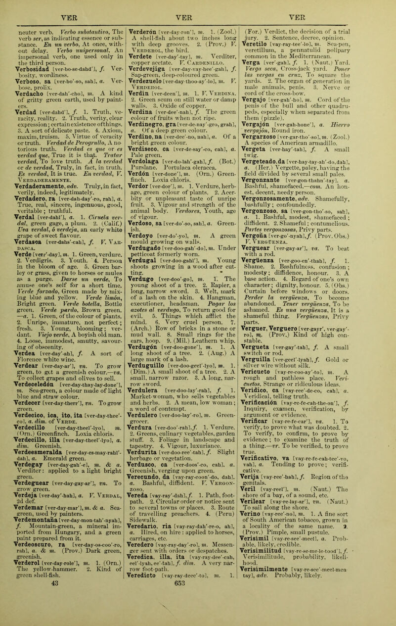 neuter verb. Verho substantii'O, Tlio verb ser, as indicating essence or sub- stance. En un verho, At once, witli- out delay. Verho rmipersonal. An impersonal verb, one used only in the third person. Verbosidad Iver-bo-se-dahd'l, /. Ver- bosity. wordiness. Verbose, sa [ver-bo'-so, sab], a. Ver- V)ose, proli.x. Verdacho tver-dali'-cliol, rn. A kind of gritty green earth, used by paint- ers. Verdad [vcr-dahd'l, /. 1. Truth, ve- racity, reality. 2. Truth, verity, clear expression; certain e.xistence ofthings. 3. A sort ofdelicatc paste. 4. Axiom, maxim, truism. 5. Virtue of veracity or truth. Verdad de Perogrullo, A no torious truth. Verdad es que or es verdad que, True it is that. Tratar verdad. To love truth. A la verdad or de verdad. Truly, in fact, in truth. Es verdad. It is true. En verdad, V. Verdaderamente. Verdaderamente, adv. Truly, in fact, verily, indeed, legitimately. Verdadero, ra Iver-dah-day'-ro, rah], a. True, real, sincere, ingenuous, good, veritable ; truthful. Verdal [ver-dahi'l, a. 1. Ciruela ver- dal, green gage, a plum. 2. (Calif.) Uva verdal, 6 verdeja, an early white grape of sweet flavour. Verdasoa Cver-dahs'-cah], f. V. Var- D.XSCA. Verde [verr'-day], m. 1. Green, verdure. 2. Verdigris. 3. Youth. '4. Person in the bloom of age. 5. Green bar- ley or grass, given to horses or mules as a purge. Darse un verde. To amuse one’s self for a short time. Verde forzado. Green made by mi.x- ing blue and yellow. Verde limon. Bright green. Verde hotella. Bottle green. Verde pardo. Brown green. —a. 1. Green, of the colour of plants. 2. Unripe, immature, not perfect; fresh. 3. Young, blooming; ver- dant. Viejo verde, A boyish old man. 4. Loose, immodest, smutty, savour- ing of obscenity. Verdea Iver-day'-ahl, f. A sort of Florence white wine. Verdear [ver-day-ar'l, vn. To grow green, to get a greenish colour.—ra. To collect grapes and olives to sell. Verdeceleddn Iver-day-thay-lay-done'l, m. Sea-green, a colour made of light blue and straw colour. Verdecer [vcr-day.therr'l, vn. To grow green. Verdecioo, ica, ito, ita Iver-day-thee'- col, a. dim. of Verde. Verdecillo [ver-day-theel'-lyo], m. (Orn.)_Greenfinch. Lo.xia chloris. Verdecillo, ilia Iver-day-theel'-Iyo], a. dim. Greenish. Verdeesmeralda Cver-day-es-may-rahl’- dah], a. Emerald green. Verdegay Iver-day-gah'-el, m. & a. Verditer: applied to a light bright green. Verdeguear [ver-day-gay-ar'l, vn. To grow green. Verdeja Cver-day'-hah], a. V. Verdal, 2d def Verdemar [ver-day-mar'l, m. & a. Sea- green, used by painters. Verdemontaha Iver-day-mon-tah'-nyabl, f. Mountain-green, a mineral im- ported from Hungary, and a green paint prepared from it. Verdeoscuro, ra [ver-day-os-coo'-ro, rahl, a. & m. (Prov.) Dark green, greenish. Verderol Ivcr-day-role'l, m. 1. (Orn.) The yellow-hammer. 2. Kind of gi'con shell-fish. 43 Verderon [ver-day-ron'l, m. 1. (Zool.) A shell-fish about two inches long with deep grooves. 2. (Prov.) V. Verderol, the bird. Verdete [ver-day'-tay], m. Verditer, copper acetate. V. Cardenillo. Verdevejiga [ver-day-vay-hee'-gahl, /. Sap-green, deep-coloured green. Verdezuelo Iver-day tboo-ay'-lo], m. V. Verderol. Verdin [ver-dcen'l, iii. 1. V. Verdina. 2. Green scum on still water or damp walls. 3. Oxide of copper. Verdina [ver-dee'-nab], /. The green colour of fruits when not ripe. Verdinegro, gra Iver-de-nay’-gro, grab], a. Of a deep green colour. Verdino, na tver-dee’-no, uab], a. Of a bright green colour. Verdiseco, ca Iver-de-say'-co, cab], a. Pale green. Verdolaga [ver-do-lab’-gab],/. (Bot.) Purslane. Portulaca oleracea. Verddn tver-done'l, m. (Orn.) Green- finch. Lo.xia ehloris. Verdor Iver-dor'l, m. 1. Verdure, herb- age, green colour of plants. 2. Acer- bity or unpleasant taste of unripe fruit. 3. Vigour and strength of the animal body. J'erdores, Youth, age of vigour. Verdoso, sa Iver-do'-so, sab],«. Green- ish. Verdoyo Iver-do'-yo], m. A green mould growing on walls. Verdugado [ver-doo-gab'-do], m. Under petticoat formerly worn. Verdugal Iver-doo-gabi'], m. Young shoots growing in a wood after cut- ting. VerdugO Iver-doo'-go], m. 1. The young shoot of a tree. 2. Eapier, a long, narrow sword. 3. Welt, mark of a lash on the skin. 4. Hangman, executioner, headsman. Pagar los azotes al verdugo. To return good for evil. 5. Things which afflict the mind. 6. Very cruel person. 7. (Arch.) Bow of bricks in a stone or mud wall. 8. Small rings for the ears. hoop. 9. (Mil.) Leathern whip. Verdugdn [ver-doo-gone'l, m. 1. A long shoot of a tree. 2. (Aug.) A large mark of a lash. Verduguillo Iver-doo-geel’-lyo], m. 1. (Dim. ) A small shoot of a tree. 2. A small, narrow razor. 3. A long, nar- row sword. Verdnlera [ver-doo-Iay'-rab], f. 1. Market-woman, who sells vegetables and herbs. 2. A mean, low woman ; a word of contempt. Verdulero Iver-doo-lay'-ro], m. Green- grocer. Verdura Iver-doo'-rahl./. 1. Verdure. 2. Greens, culinary vegetables, garden stulf. 3. Foliage in landscape and tapestry. 4. Y'^igour, luxuriance. Verdurita Iver-doo-ree'-tab],/. Slight herbage or vegetation. Verdusco, ca Iver-doos’-co, cab], a. Greenish, verging upon green. Verecundo, da [vay-ray-coon’-do, dab], a. Bashful, diffident. V. Y'’eroox- zoso. Vereda [vay-ray’-dab],/. 1. Path, foot- path. 2. Circular order or notice sent to several towns or places. 3. Route of travelling preachers. 4. (Peru) Sidewalk. Veredario, ria Ivay-ray-dab'-re-o, ahl, a. Hired, on hire : applied to horses, carriages, etc. Veredero [vay-ray-day'-rol, in. Messen- ger sent with orders or despatches. Veredica, ilia, ita [vay-ray-dee'-cali, eel'-Iyab, ee'-tab],/. dim. A very nar- row foot-path. Veredicto [vay-ray-decc'-to], m. 1. 653 (For.) Verdict, the decision of a trial jury. 2. Sentence, decree, opinion. Veretilo Ivay-ray-tee'-Io], «i. Sea-pen, veretillum, a pennatulid polipary common in the Mediterranean. Verga [ver'-gab],/. 1. (Naut.) Y'ard. Verga seca. Cross-jack yard. Poner las vergas en cruz. To square the yards. 2. The organ of genei'ation in male animals, penis. 3. Nerve or cord of the cross-bow. Vergajo Iver-gab'-bo], 7«. Cord of the penis of the bull and other quadru- peds, especially when sepai-ated from them (pizzle). Vergajdn [ver-gali-bone’l, a. Hierro vergajon. Round iron. Vergarzoso [ver-gar-tbo'-so],m. (Zool.) A species of American armadillo. Vergeta Cver-bay'-tab], f. A small twig. Vergeteado.da Iver-bay-tay-ab'-do,dab], a. (Her.) Vergette, paley, having the field divided by several small pales. Vergonzante [ver-gon-tbalm'-tayl. a. Bashful, shamefaced.—com. An hon- est. decent, needy person. Vergonzosamente, adv. Shamefully, bashfully; confoundedly. Vergonzoso, sa [ver-gon-tbo'-so, sab], a. 1. Bashful, modest, shamefaced ; diffident. 2. Shameful; contumelious. Partes vergonzosas, Piivy parts. Vergona [ver-go'-nyab],/. (Prov. Obs.) V. VeroPenza. Verguear Iver-gay-ar'l, va. To beat with a rod. Verguenza [ver-goo-en'-tbab], /. 1. Shame. 2. Bashfulnoss. confusion; modesty; diffidence, honour. 3. A base action. 4. Regard of one’s own character; dignity, honour. 5. (Obs.) Curtain before windows or doors. Perder la verguenza. To become abandoned. Tener verguenza. To be ashamed. Es una verguenza. It is a shameful thing. Verguenzas, Pri\-y parts. Verguer, Verguero [ver-gayr', ver-gay’- ro], m.. (Prov.) Kind of high con- stable. Vergueta Iver-gay'-tab], /. A small switch or rod. Verguilla [vcr-geel'-lyab],/. Gold or silver wire without silk. VerieuetO Ivay-re-coo-ay’-tol, >H. A rough and pathless place. Veri- cuetos. Strange or ridiculous ideas. Veridico, ca tvay-ree'-de-co, cab], a. Veridical, telling truth. Verificacion [vay-re-fe-cab-tbe-on’l, /. Inquiry, examen, verification, by argument or evidence. Verificar Ivay-re-fe-car'l, va. 1. To verify, to prove what was doubted. 2. To verify, to confirm, to prove by evidence; to examine the truth of a thing.—vr. To be verified, to prove true. Verificativo, va [vay-re-fe-cab-tee'-vo, vab], a. Tending to prove; verifl- cative. Verija [vay-ree'-bab],/. Region of the genitals. Veril [vay-reel'l. m. (Naut.) The shore of a bay, of a sound, etc. Verilear [vay-re-lay-ar’l, vn. (Naut.) To sail along the shore. Verino [vay-ree’-nol, m. 1. A fine sort of South American tobacco, grown in a locality of the same name. 'i. (Prov.) Pimple, small pustule. Verisimil [vay-rc-see’-meell. a. Prob- able, likely, credible. Verisimilitud Ivay-re-se-me-Ie-tood'],/. • Verisinulitude, probability, likeli- hood. Verisimilmente Ivay-re-see'-meel-men tay], adv. Probably, likely.