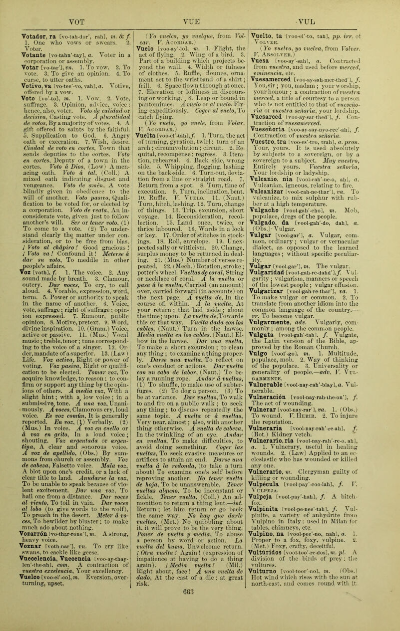 Votador, ra [vo-tah-dor', rah], m. & f. 1. One who vows or swears. 2. Voter. Votante [vo-tahn'-tay], a. Voter in a corporation or assembly. Votar [vo-tar'],r«. 1. To vow. 2. To vote. 3. To give an opinion. 4. To curse, to utter oatlis. Votivo.va [vo-tee'-vo, vah],a. Votive, offered by a vow. Veto Ivo'-to], m. 1. Vow. 2. Vote, suffrage. 3. Opinion, advice, voice : ; hence, also, votei'. Voto de calidad or decisivo, Casting vote. A pluralidad j de votos. By a majority of votes. 4. A ! gift offered to saints by the faithful. 5. Supplication to God. 6. Angry oath or e.vecration. 7. Wish, desire. ^ Ciudad de voto en eortes, Town that ; sends deputies to the eortes. Voto \ en Cortes, Deputy of a town in the | eortes. Voto d Dios, ILow) A men- acing oath. Voto d tal, (Coll.) A nii.\ed oath indicating disgust and vengeance. Voto de amen. A vote blindly given in obedience to the will of another. Vote pasivo, Quali- tication to be voted for, or elected by a corporation. Voto de reata. An in- considerate vote, given just to follow another’s will. Ser or tener voto, (1) To come to a vote. (2) To under- stand clearly the matter under con- sideration, or to’ be free from bias. j Voto al chdpiro I Good gracious ! / Voto va ! Confound it! Meterse d dar su voto, To meddle in other people’s affairs. Voz [voth],/. 1. The voice. 2. Any sound made by breath. 3. Clamour, outcry. Dar voces. To cry, to call aloud. 4. Vocable, expression, word, term. 5. Power or authority to speak in the name of another. 0. Voice, vote, suffrage; right of suffrage ; opin- ion expressed. 7. Eumour, public opinion. 8. Motive, pretext. 9. Word, divine inspiration. 10. (Gram.) Voice, active or passive. 11. (Mus.) Vocal music; treble, tenor; tune correspond- ing to the voice of a singer. 12. Or- der, mandate of a superior. 13. (Lav ) Life. Voz activa. Eight or power of voting. Voz pasiva. Eight or qualifi- cation to be elected. Tomar voz. To acquire knowledge, to reason: to con- firm or support any thing by the opin- ions of others. A media voz. With a slight hint; with a low voice; in a submissive, tone. A una vog, Unani- mously. A voces. Clamorous cry, loud voice. Es voz corndn. It is generally reported. Liw roz, (1) Verbally. (2) (Mus.) In v'oice. A voz en cneJlo or d voz en grito. In a loud voice; shouting. Voz argentada or argen- tina, A clear and .sonorous voice. A voz de apellido, (Obs.) By sum- mons from church or assembly. Voz de caheza. Falsetto voice. Mala voz, A blot upon one’s credit, or a lack of clear title to land. Anudarse la voz. To be unable to spe.ak because of vio- lent excitement. Dar nna voz. To hail one from a distance. Dar voces al viento. To toil in vain. Dar voces al lobo (to give words to the wolf). To preach in the desert. Meter d ra- ces. To bewilder by bluster; to make much ado about nothing. Vozarrdn [vo-thar-roue'l, m. A strong, heavy voice. Voznar Ivoth-nar'l, rn. To cry like swans, to cackle like geese. Vuecelenoia, Vuecencia [voo-ay-thay- len'-the-ahl, com. A contraction of vuestra excelencia. Your excellency. Vuelco [voo-el'-co], m. Eversion, over- turning, upset. ( Yo vuelco, yo vuelque, from Vol- car. 17 Acordar.) Vuelo [voo-ay'-lo], m. 1. Flight, the act of flying. 2. Wing of a bird. 3. Part of a building whicli projects be- yond the wall. 4. Width or fulness of clothes. 5. Euffle, flounce, orna- ment set to the wristband of a shirt; frill. 0. Space flown through at once. 7. Elevation or loftiness in discours- ing or working. , 8. Leap or bound in pantomimes. A vuelo or al vuelo. Fly- ing expeditiously. Coger al vuelo, To catch flying. {I'o vuelo, yo vnele, from Volar. V. Acordar.) Vuelta fvoo-el'-tabl,/. 1. Turn, the act of tiu’ning, gyration, twirl; turn of an arch; circumvolution; circuit. 2. Ee- quital, recompense; regress. 3. Itera- tion, rehearsal. 4. Back side, wrong side. 5. Whipping, flogging, lashing on the back-side. 6. T urn-out, devia- tion from a line or straight road. 7. Eeturn from a spot. 8. Turn, time of e.xecution. 9. Turn, inclination,bent, lu. Euffle. U. Vi’fxo. 11. (Xaut.) Turn, hitch, lashing. 12. Turn, change of things. 13. Trip, excursion, short voyage. 14. Eeoonsideration, recol- lection. 15. Land once, twice, or thrice laboured. 16. Wards in a lock or key. 17. Order of stitches in stock- ings. 18. Eoll, envelope. 19. Unex- pected sally or witticism. 20. Change, surplus money to be returned in deal- ing. 21. (Mus.) Number of verses re- peated. 22. (Mech.) Eotation, stroke ; potter’s wheel. Vueltas de coral. String or necklace of coral. A la vuelta or pasa d la vuelta. Carried (an amount) over, carried forward (in accounts) on the next page. A vuelta de. In the coui-se of, within. A la vuelta. At your return ; that laid aside ; about the time; upon. La vuelta d«,Towards this or that way. Vuelta dada con los cables, (Naut.) Turn in the hawse. Media vuelta en los cables. (Naut.) El- bow in the hawse. Dar una vuelta. To make a short excursion ; to clean any thing ; to examine a thing proper- ly. Darse una vuelta. To reflect on one's conduct or actions. Dar vuelta con un cabo de labor, (Naut.) To be- lay a running rope. Andar d vueltas, (1) To shuffle, to make use of subter- fuges. (2) To dog a poi'son. (3) To be at variance. Dar vueltas. To walk to and fro on a public walk ; to seek any thing ; to discuss repeatedly the same topic. A vuelta or d vueltas. Very near, almost; also, with another thing otherwise. A vuelta de cabeza. In the twinkling of an eye. Andar en vueltas. To make difficulties, to avoid doing something. Coger las vueltas. To seek evasive measures or artifices to attain an end. Darse una vuelta d la redonda, (to take a turn about) To examine one’s self before reproving another. No tener vuelta de hoja. To bo unanswerable. Tener vueltas alguno. To be inconstant or fickle. Tener vuelta, (Coll.) An ad- monition to return a thing lent.—int. Eeturn ; let him return or go back the same way. No hay que darle vueltas, (Met.) No quibbling about it, it will prove to be the very thing. Poner de vuelta y media. To abuse a person by word or action. La vuelta del humo. Unwelcome return. / Otra vuelta ! Again ! (expres.sion of impatience at having to do a thing again). ! Media vuelta! (Mil.) Eight ,about, face! A una vuelta de dado. At the cast of a die: at great j risk. Vuelto, ta [voo-el'-to, tall], pp. irr. ot VOLVER. (Ib vuelvo, yo vuelva, from Volver. V. Absolver.) Vuesa Ivoo-ay'-sali], a. Contracted from vuestra, and used bel'ore merced, eminencia, etc. Vuesamerced [voo-ay-sah-mer-thed'l, /. You,sir; you, madam ; your worship, your honour; a contraction of vuestra merced, a title of courtesy to a person who is not entitled to that of vueseilo- ria or vuestra senoria. your lordship. Vuesarced [voo-ay-sar-tlied'l, f. Con- traction of vuesamerced. Vuesenoria Ivoo-ay-say-nyo-ree’-ahl, /. Contraction of vuestra senoria. Vuestro, tra Ivoo-es'-tro, trah], a.pron. Your, yours. It is used absolutely by subjects to a sovereign, or by a sovereign to a subject. Muy vuestro, Entirely yours. Vuestra senoria. Your lordsliip or ladyship. Vulcanic, nia [I'ool-cah'-ne-o, abl, a. Vulcanian, igneous, relating to fire. Vuleanizar Ivooi-cah-ne-tbar'l, ra. To vulcanize, to mi.x sulphur with rub- ber at a high temperature. Vulgacho [vool-gab'-cbol, m. Mob, populace, dregs of the people. Vulgado, da [vool-gab'-do, dab], a. (Obs.)' Vulgar. Vulgar [vooi-gar'l, a. Vulgar, com- mon, ordinary ; vulgar or vernacular dialect, as opposed to the learned languages ; without specific peculiar- ity. Vulgar [vool-gar'l, TO. The vulgar. Vulgaridad tvool-gab-re-dabd'l,/. ^'ul- garity ; vulgarism, manners or speech of the lowest people ; vulgar eff usion. Vulgarizar [vool-gab-re-tbar'l, va. 1. To make vulgar or common. 2. To translate from another idiom into the common language of the country.— vr. To become vulgar. Vulgarmente, adv. Vulgarly, com- monly ; among the conm.on people. Vulgata Lvool-gah'-tab], /. Vulgate, the Latin version of the Bible, ap- proved by the Eoman Church. Vulgo [vool’-gol, TO. 1. Multitude, populace, mob. 2. Way of thinking of the populace. 3. Universality or generality of people.—adv. V. Vul- OARMENTE. Vulnerable [vool-nay-rab'-biay], a. Vul- nerable. Vulneraoidn [vool-nay-rah-ibe-on'l, /. The act of wounding. Vulnerar [vool-nay-rar'l, ra. 1. (Obs.) To wound. I’. IIerir. 2. To injure the reputation. Vulneraria [vool-nay-rab’-re-ab], /. (Bot.) Kidney vetch. Vulnerario, ria [vool-nay-rab'-re-o. abl, a. 1. Vulnerary, useful in healing wounds. 2. (Law) Applied to an ec- clesiastic who has wounded or killed any one. Vulnerario, m. Clergyman guilty of killing or wounding. Vulpecula [vool-pay'-coo-Iabl, /. I'. Vl'LPEJA. Vulpeja [vool-pay'-bab], /. A bitch- fox. Vulpinita [vool-pe-nee'-tabl, /. Vul- pinite, a variety of anhydrite from Vulpino in Italy: used in Milan for tables, chimneys, etc. Vulpino, na [vool-pee'-no, nab], o. 1. Proper to a fo.x, foxy, vulpine. 2. (Met.) Foxy, crafty, deceitful. Vulturidos tvooI-too'-re-dosl,TO. p?. A division of the birds of prey ; the vultures. Vulturno [vool-toor'-nol, m. (Obs.) Hot wind which rises with the sun at north-east, and comes round with it. 66;