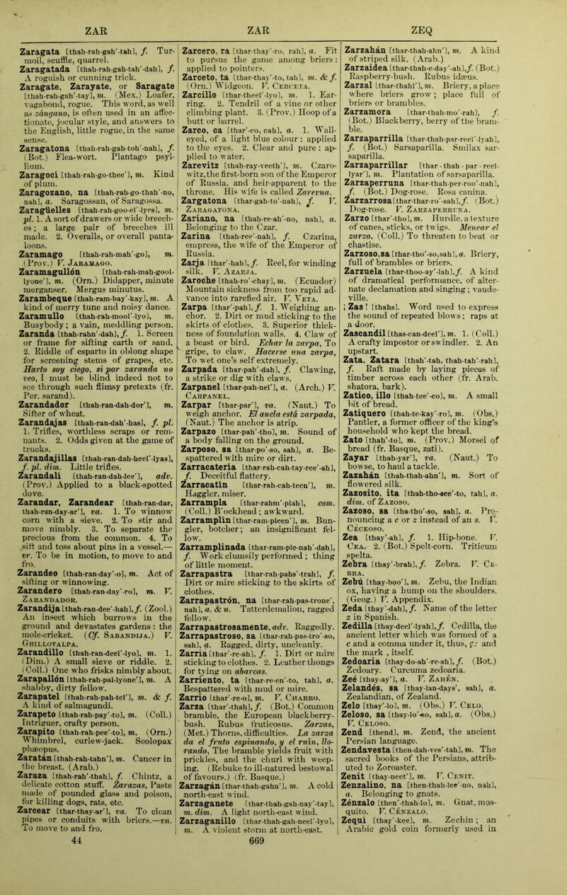 Zaragata [thab-rah-gah'-tah], /. Tur- moil, scuffle, quarrel. Zaragratada [thaU-rah-gah-tah'-dah], f. A roguish or cunning trick. Zaragate, Zarayate, or Saragate rthah-rah-gah'-tay], m. (Mex.) Loafer, vagabond, rogue. This word, as well a-s zdngano, is often used in an afflec- tionate, jocular style, and answers to tlie English, little rogue, in the same sense. Zaragatona [thah-rah-gah-toh'-nah], /. (Bot.) Flea-wort. Plantago psyl- lium. ZaragOOi [thah-rah-go-thee'l, m. Kind of plum. Zaragozano, na [tbah-rah-go-tbah'-no, nab], a. Saragossan, of Saragossa. ZaragUelles [thab-rab-goo-el'-Iypa], m. plA. A sort of drawers or wide breech- es ; a large pair of breeches ill made. 2. Overalls, or overall panta- loons. ZaramagO [tbab-rab-mab'-go], m. (Frov.) F. Jaramago. Zaramagulldn [tbab-rab-mab-gool- lyone'l, m. (Orn.) Didapper, minute merganser. Mergus miiiutus. Zaramheque Itbab-ram-bay'-kay], m. A kind of merry tune and noisy dance. ZaramuUo [tbab-rab-mool'-lyo], m. Busybody; a vain, meddling person. Zaraada [tbab-rahn'-dab],/. 1. Screen or frame for sifting earth or sand. 2. Riddle of esparto in oblong shape for screening stems of grapes, etc. Sarto soy ciego, si por zaranda no veo, I must be blind indeed not to see through such flimsy pretexts (fr. Per. sarand). Zarandador [tbab-ran-dab-dor'l, m. Sifter of wheat. Zarandajas [tbab-ran-dab'-basl, /. pi. 1. Trifles, worthless seraps or rem- nants. 2. Odds given at the game of trucks. Zarandajillas [tbab-ran-dab-beer-Iyas], /. pi. dim. Little trifles. Zarandali [tbah-ran-dab-Iee'l, adv. (Prov.) Applied to a black-spotted dove. Zarandar, Zarandear [tbab-ran-dar, tbab-ran-day-ar'l, va. 1. To winnow corn with a .sieve. 2. To stir and move nimbly. 3. To separate the precious from the common. 4. To sift and toss about pins in a vessel.— vr. To be in motion, to move to and fro. Zarandeo Ithab-ran-day'-o], TO. Act of sifting or winnowing. Zarandero [tbab-ran-day'-rol, m. F. Zarandador. Zarandija [thab-ran-dee’-babl,/. (Zool.) An insect which burrows in the ground and devastates gardens : the mole-cricket. (Cf. Sabandija.) F. Grillotalpa. Zarandillo [tbah-ran-deel'-Iyol, to. 1. (Dim.) A small sieve or riddle. 2. (Coll.) One who frisks nimbly about. Zarapalldn [tbab-rah-pal-Iybne'l, to. A shabby, dirty fellow. Zarapatel Itbab-rab-pab-tel'l, m. & f. A kind of salmagundi. Zarapeto [tbab-rab-pay'-to], TO. (Coll.) Intriguer, crafty person. Zarapito [tbah-rab-pee'-to], TO. (Orn.) Whimbrel, curlew-jack. Scolopax phaeopus. Zaratan [thab-rab-tahn’l, TO. Cancer in the breast. (Arab.) Zaraza Itbab-rab’-tbabl, /. Chintz, a delicate cotton stuff. Zarazas, Paste made of pounded glass and poison, for killing dogs, rats. etc. Zarcear [tbar-tbay-ar'l, ra. To clean pipes or conduits with briers.—vn. To move to and fro. 44 Zarcero. ra [tbar-tbay'-ro, rail], a. Fit to pursue the game among briers: applied to pointers. ZarcetO, ta [tbar-tbay'-to, tab], m. & f. (Orn.) Widgeon. T'. Cerceta. Zarcillo [tbar-theel'-Iyo], m. 1. Ear- ring. 2. Tendril of a vine or other climbing plant. 3. (Prov.) Hoop of a butt or barrel. Zarco, ca [thar'-co, cab], a. 1. Wall- eyed, of a light blue colour ; applied to the eyes. 2. Clear and pure : ap- plied to V ater. Zarevitz [tbab-ray-veetb'l, to. Czaro- witz,the first-born son of the Emperor of Russia, and heir-apparent to the throne. His vife is called Zarema. Zargatona [thar-gab-to'-uab], V. Zaragatona. Zariano, na [tbab-re-ab'-no, nab], a. Belonging to the Czar. Zarina Itbab-ree'-nab], f. Czarina, empress, the wife of the Emperor of Russia. Zarja itbar'-bab],/. Reel, for winding silk. F. A ZARJA. Zaroche [tbab-ro'-cbay],TO. (Ecuador) Mountain sickness from too rapid ad- vance into rarefied air. F. Veta. Zarpa Ithar'-pab],/. 1. Weighing an- chor. 2. Dirt or mud sticking to the skirts of clothes. 3. Superior thick- ness of foundation walls. 4. Claw of a beast or bird. Echar la zarpa, To gripe, to claw. Hacerse nna zarpa. To wet one’s self extremely. Zarpada [tbar-pab'-dab], f. Clawing, a strike or dig w ith claws. Zarpanel [tbar-pah-nel'], a. (Arch.) F. Carpanel. Zarpar [thar-par’l, va. (Naut.) To weigh anchor. El ancla esta zarpada, (Naut.) The anchor is atrip. Zarpazo [tbar-pab'-tbo], to. Sound of a body falling on the ground. Zarposo, sa [tbar-po'-so, sab], a. Be- spjittered with mire or dirt. Zarracateria [tbar-rab-cab-tay-ree'-ab], f. Deceitful flattery. Zarracatin [tbar-rab-cab-tecn'], to. Haggler, miser. Zarrampla [tbar-rabm'-piab], com. (Coll.) B'oekhead; awkward. Zarramplin [tbar-ram-pleen'l, to. Bun- gler, botcher; an insignificant fel- low. Zarramplinada [tbar-ram-ple-nab'-dab], /. Work clumsily performed ; thing of little moment. Zarrapastra [tbar-rab-pabs’-trah], f. Dirt or mire sticking to the skirts of clothes. Zarrapastron, na [tbar-rab-pas-trone’, nab], a. & n. Tatterdemalion, ragged fellow. Zarrapastrosamente, adv. Raggedly. Zarrapastroso, sa itbar-rab-pas-tro'-ao, sab], a. Ragged, dirty, uncleaidy. ZarriaCtbar'-re-ab], /. 1. Dirt or mire sticking to clothes. 2. Leather thongs for tying on abarcas. Zarriento, ta [tbar-re-en'-to, tab], a. Bespattered with mud or mire. Zarrio ithar'-re-o], m. V. Charro. Zarza [tbar’-tbah],/. (Bot.) Common bramble, the European blackberry- bush. Rubus fruticosus. Zarzas, (Met.) Thorns, difficulties. La zarza da el fruto espinando, y el ruin, llo- rando. The bramble yields fruit with prickles, and the churl with weep- ing. (Rebuke to ill-natured bestowal of favours.) (fr. Basque.) Zarzagan [tbar-tbab-gabn'l, m. A cold north-east wind. Zarzaganete Itbar-tbab-gab-nay'-tay], TO. dim. A light north-east wind. Zarzaganillo [thar-tbab-gab-neel’-lyol, TO. A violent storm at north-east. 669 Zarzahan [tbar-tbah-abn’], TO. A kind of striped silk. (Arab.) Zarzaidea [thar-tbah-e-day'-ab],/. (Bot.) Raspberry-bush. Rubus ida>us. Zarzal itbar-thahl’l,»». Briery, a place where briers grow; place full of briers or brambles. Zarzamora [tbar-tbah-mo’-rab], /. (Bot.) Blackberry, berry of the bram- ble. Zarzaparrilla [tbar-tbah-par-reel'-lyab], /. (Bot.) Sarsaparilla. Smilax sar- saparilla. Zarzaparrillar [tbar - thab - par - reel- lyar'], TO. Plantation of sarsaparilla. Zarzaperruna [tbar-tbah-per-roo’-nab], /. (Bot.) Dog-ro.se. Rosa canina. Zarzarrosa[tbar-tbar-ro'-8ahl,/. (Bot.) Dog-rose. F. Zarzaperri na. Zarzo [tbar’-tbo],m. Hurdle, a texture of canes, sticks, or twigs. Menear el zarzo, (Coll.) To threaten to beat or chastise. Zarzoso,sa [tbar-tbo'-so,sab],a. Briery, full of brambles or briers. Zarzuela Itbar-tboo-ay'-lab]./. A kind of dramatical performance, of alter- nate declamation and singing; vaude- ville. 1 Zas ! [tbabs]. Word used to express the sound of repeated blov\ s: raps at a door. Zascandil[tbas-can-deel'l.TO. 1. (Coll.) A crafty impostor or swindler. 2. An upstart. Zata, Zatara [tbab'-tab, tbab-tah'-rah], /. Raft made by laying pieces of timber across each other (fr. Arab, shatora, bark). Zatioo, illo [tbab-tee’-co], to. A small bit of bread. Zatiqnero [tbab-te-kay'-ro], TO. (Obs.) Pantler, a former officer of the king’s household who kept the bread. Zato [tbab'-to], TO. (Prov.) Morsel of bread (fr. Basque, zati). Zayar [tbab-yar’l, va. (Naut.) To bowse, to haul a tackle. Zazahan Ctbab-tbab-abn'], to. Sort of flowered silk. Zazosito, ita [tbab-tho-see’-to, tab], a. dim. of Zazoso. Zazoso, sa [tba-tbo’-so, sab], a. Pro- nouncing a c or 2 instead of an s. I'. Ceceoso. Zea [tbay’-ab], /. 1. Hip-bone. F. Cea. 2. (Bot.) Spelt-corn. Triticuni spelta. Zebra itbay’-brab],/. Zebra. F. Ce- BKA. Zebu [tbay-boo'], TO. Zebu, the Indian ox, having a hump on the shoulders. (Geog.) F. Appendix. Zeda [tbay’-dah],/. Name of the letter 2 in Spanish. Zedilla [tbay-deel'-lyab],/. Cedilla, the ancient letter which was formed of a c and a comma under it, thus, g: and the mark , itself. Zedoaria [thay-do-ab'-re-ab],/. (Bot.) Zedoary. Curcuma zedoaria. Zee [thay-ay'l, a. V. Zahen. Zelaudes, sa Itbay-lan-days', sab], a. Zealandian, of Zealand. Zelo [tbay'-lo], m. (Obs.) I'. Celo. ZeloSO, sa [ibay-lo'-eo, sab], a. (Obs,) F. Celoso. Zeud [tbend], TO. Zend, the ancient Persian language. Zeudavesta [tben-dab.ves'-tab], m. The sacred books of the Persians, attrib- uted to Zoroaster. Zeuit itbay-neet'], TO. T'. Cenit. Zeuzaliuo, ua [tbea-tbab-Iee'-no, nab], a. Belonging to gnats. Zeuzalo [tben’-tbab-lol, m. Gnat, mos- quito. F. Cenzalo. Zequi [tbay'-kee], TO. Zechin; an Arabic gold coin formerly used in