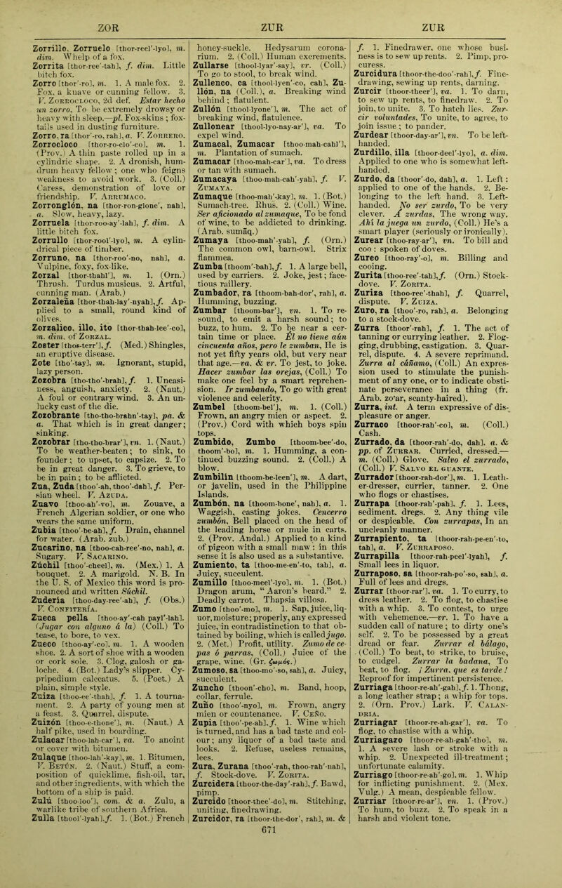 Zorrillo, Zorruelo [thor-reei'-iyo], m. dim. Whelp of a fox. Zorrita [thor-rcc'-tah], /. dim. Little bitch fox. Zorro [tbor’-rol, m. 1. A male fox. 2. Fox. a knave or cunning fellow. 3. V. ZoRr.ooLOco, 2d def. Estar hecho un zorro. To be extremely drowsy or heavy with sleep.—pi. Fo.x-skins ; fo.x- tails used in du.sting furniture. Zorro. ra[thor'-ro, rahl,a. V. ZoRRERO. Zorrocloco ithor-ro-olo'-co], m. 1. tProv.) Athin paste rolled up in a cylindric shape. 2. A dronish, hum- drum heavy fellow ; one who feigns weakne.ss to avoid work. 3. (Coll.) Caress, demonstration of love or friendship. V. Arrumaco. Zorronglbn, na [thor-ron-glone', nahl, a. Slow, heavy, lazy. Zorruela Ithor-roo-ay'-lahl, f. dim. A little bitch fox. Zorrullo [thor-rool'-lyo], m. A cylin- drical piece of timber. Zorruno, na [tbor-roo'-no, nab], a. Vulpine, foxy, fox-like. Zorzal [tbor-tbabl’l, m. 1. (Orn.) Thrush. Turdus musicus. 2. Artful, cunning man. (Arab.) Zorzaleua [tbor-tbah-Iay'-nyahl,/. Ap- plied to a small, round kind of olives. Zorzalico. illo, ito Itbor-tbab-Iee'-co], m. dim. of Zorzal. Zoster Ithos-terr'J,/. (Med.) Shingles, an eruptive disease. Zote [tbo'-tay], TO. Ignorant, stupid, lazy person. Zozobra itho-tbo'-brab],/. 1. Uneasi- ness, anguish, anxiety. 2. (Naut.) A foul or contrary wind. 3. An un- lucky cast of the die. Zozobrante rtho-tbo-brahn'-tay], pa. & a. That which is in great danger; sinking. Zozobrar rtho-tbo-brar'l, rn. 1. (Naut.) To be weather-beaten; to sink, to founder ; to upset, to capsize. 2. To be in great danger. 3. To grieve, to be in pain; to be afflicted. Zaa, Zuda[tboo'-ah,tboo’-dabl,/. Per- sian Avheel. V. Azlda. Znavo [tboo-ab'-To], TO. Zouave, a French Algerian soldier, or one who wears the same uniform. Znbia ithoo'-be-ab], f. Drain, channel for water. (Arab, zub.) Zucarino, na [thoo-cab-ree'-no, nabl, o. Sugary. V. Sacarino. Znohil [tboo'-cbeel], to. (Mex.) 1. A bouquet. 2. A marigold. N. B. In the U. S. of Mexico this word is pro- nounced and written Suchil. Zuderia [tboo-day-ree'-ab], /. (Obs.) V. CoNFITERIA. Ztieoa pella rtboo-ay'-eab payl'-labl. ljugar con algimo a la) (Coll.) To tease, to bore, to vex. Zueco Itboo-ay'-col, TO. 1. A wooden shoe. 2. A sort of shoe with a wooden or cork sole. 3. Clog, galosh or ga- loche. 4. (Bot.) Lady’s slipper. Cy- pripedium calccatus. 5. (Poet.) A plain, simple style. Zuiza Itboo-ee'-tbabl, /. 1. A tourna- ment. 2. A party of young men at a feast. 3. Qucrrel, dispute. Znizbn itboo-e-tboae'], TO. (Naut.) A half pike, used in boarding. Zulacar Itboo-iab-car'l, va. To anoint or cover with bitumen. Znlaque [tboo-iab'-bayhm. 1. Bitumen. V. Betun. 2. (Naut.) Stuff, a com- position of quicklime, fish-oil, tar, and other ingredients, with w’hich the bottom of a sljip is paid. Zulu [tboo-ioo'l, com. <fe a. Zulu, a warlike tribe of southern Africa. Zulla [tbool’-lyabl,/. 1. (Bot.) French honey-suckle. Hcdysarum corona- rium. 2. (Coll.i Human excrements. Zullarse [tbool-lyar'-say], IT. (Coll.) To go to stool, to break wind. Zullenco, ca ithool-lyen’-co, cab], Zu- llon, na (Coll.), a. Breaking wind behind; flatulent. Zullon [tbool-lyone’], TO. The act of bi'eaking wind, flatulence. Zullonear [tbool-Iyo-nay-ar'l, va. To expel wind. Zumacal, Zumacar [thoo-mab-cabi'l, TO. Plantation of sumach. Zumacar itboo-mab-car’l, va. To dress or tan with sumach. Zumacaya [tboo-mab-cab'-yabl, /. V. ZuMAYA. Zumaque [tboo-mab'-kay], TO. 1. (Bot.) Sumach-tree. Ehus. 2. (Coll.) Wine. Ser aficionado al zumaque, To be fond of wine, to be addicted to drinking. (Arab, sumaq.) Zumaya [tboo-mah’-yabl, /. (Orn.) The common owl, barn-owl. Strix flammea. Zumba [thoom’-bab],/. 1. A large bell, used by carriers. 2. Joke, jest; face- tious raillery. Zumhador, ra Itboom-bab-dor’, rab], a. Humming, buzzing. Zumbar [tboom-bar’l, vn. 1. To re- sound, to emit a harsh sound; to buzz, to hum. 2. To be near a cer- tain time or place. M no tiene aun cincuenta anos, pero le zumban. He is not yet fifty years old, but very near that age.—va. & vr. To jest, to joke. Hacer zumbar las orejas, (Coll.) To make one feel by a smart reprehen- sion. Ir zumbando, To go with great violence and celerity. Zumbel [thoom-bel'l, TO. 1. (Coll.) Frown, an angry mien or aspect. 2. (Prov.) Coi'd with which boys spin tops. Zumbido, Zumbo [tboom-bee'-do, tboom’-bo], TO. 1. Humming, a con- tinued buzzing sound. 2. (Coll.) A blow. Zumbilin Itboom-be-leen'], to. A dart, or javelin, used in the Philippine Islands. Zumbon, na [thoom-bone’, nab], a. 1, Waggish, easting jokes, Cencerro zumbm. Bell placecl on the head of the leading horse or mule in carts. 2. (Prov. Andal.) Applied to a kind of pigeon with a small maw : in this sense it is also used as a substantive. Zumiento, ta itboo-me-en'-to, tab], a. Juicy, succulent. Zumillo [tboo-meel'-lyo], TO. 1. (Bot.) Dragon arum, “ Aaron’s beard.” 2. Deadly carrot. Thapsia villosa. Zumo rtboo'-mo], TO. 1. Sap, juice, liq- uor, moisture; properly, any expressed juice, in contradistinction to that ob- tained by boiling, which is called jttgo. 2. (Met.) Profit, utility. Zumodece- pas b parras. (Coll.) Juice of the grape, wine. (Gr. fiojidt.) Zamoso, sa [tboo-mo'-so, sab], o. Juicy, succulent. Zuncho [tboon'-cbo], TO. Band, hoop, collar, ferrule. Zuho [tboo'-nyo], TO. Frown, angry mien or countenance. V. Ceno. Zupia [tboo'-pe-ab],/. 1. Wine which is turned, and has a bad taste and col- our ; any liquor of a bad taste and looks. 2. Refuse, useless remains, lees. Zura, Zurana [tboo'-rab, tboo-rab'-nab], /. Stock-dove. V. Zorita. Zurcidera [tboor-tbe-day'-rab],/. Bawd, pimp. Zurcido [tboor ibee'-do], to. Stitching, uniting, finedrawing. Zurcidor, ra [tboor-tbe-dor', rab], TO. & G71 /. 1. Finedrawer. one whose busi- ne.ss is to sew up rents. 2. Pimp, pro- curess. Zurcidura [tboor-tbe-doo'-rabl,/. Fine- drawing, sewing up rents, darning. Zurcir [tboor-tbeer'i, va. 1. To darn, to sew up rents, to finedraw. 2. To join, to unite. 3. To hatch lies. Zur- cir voluntades, To unite, to agree, to join issue ; to pander. Zurdear [tboor-day-ar'l, vn. To be left- handed. Zurdillo, ilia [tboor-decl'-lyo], a. dim. Applied to one who is somewhat left- handed. Ztirdo, da [tboor'-do, dab], a. 1. Left: applied to one of the hands. 2. Be- longing to the left hand. 3. Left- handed. No ser zurdo. To be very clever. X znrdas, The wrong way. AM la juega un zurdo, (Coll.) He’s a smart player (seriously or ironically ). Zurear Ctboo-ray-ar’], vn. To bill and coo : spoken of doves. Zureo ttboo-ray'-o], to. Billing and cooing. Zurita ftboo-ree’-tab],/. (Orn.) Stock- dove. V. Zorita. Zuriza [thoo-ree'-tbah], /. Quarrel, dispute. V. Zliza. Zuro, ra [tboo'-ro, rab], a. Belonging to a stock-dove. Zurra (tboor'-rab], /. 1. The act of tanning or currying leather. 2. Flog- ging, drubbing, castigation. 3. Quar- rel, dispute. 4. A severe reprimand. Zurra al canamo, (Coll.) An expres- sion used to stimulate the punish- ment of any one, or to indicate obsti- nate perseverance in a thing (fr. Arab, zo'ar, scanty-haired). Zurra, int. A term expressive of dis- pleasure or anger. Zurraoo Itboor-rab’-co], TO. (Coll.) Cash. Zurrado. da [tboor-rah'-do, dab], a. & pp. of ZuRRAR. Curried, dressed.— TO. (Coll.) Glove. Salvo el zurrado, (Coll.) V. Salvo el guante. Zurrador [tboor-rab-dor'l, TO. 1. Leath- er-dresser, currier, tanner. 2. One who flogs or chastises. Zurrapa [thoor-rab'-pab], /. 1. Lees, sediment, dregs. 2. Any thing vile or despicable. Con zurrapas. In an uncleanly manner. Zurrapiento, ta Itboor-rab-pc-en'-to, tab], a. V. ZuRRAPO.so. Zurrapilla Itboor-rab-peel'-lyah], f. Small lees in liquor. Zurraposo, sa itboor-rab-po'-so, sab], a. Full of lees and dregs. Zurrar [thoor-rar'l. pa. I. To curry, to dress leather. 2. To flog, to chastise with a whip. 3. To contest, to urge with vehemence.—vr. 1. To have a sudden call of nature; to dirty one’s self 2. To be possessed by a great diead or fear. Zurrar el balago, . (Coll.) To beat, to .strike, to bruise, to cudgel. Zurrar la badana. To beat, to hog. / Zurra. que es tarde ! Reproof for impertinent persistence. Zurriaga [tboor-re-ab'-gab],/. 1. Thong, a long leather strap; a w hip for tops. 2. (Orn. Prov.) Lark. V. Calan- DRIA. Zurriagar [thoor-re-ab-gar'l, ra. To hog, to chastise with a whip. Zurriagazo itboor-re-ab-gab’-tlio], TO. 1. A severe lash or stroke with a whip. 2. Unexpected ill-treatment; unfortunate calamity. ZurriagOitboor-re ab' gol.TO. 1. Whip for inflicting punishment. 2. (Mex. Vulg.) A mean, despicable fellow. Zurriar [tboor-re-ar'J, ito. 1. (Prov.) To hum, to buzz. 2. To speak in a harsh and violent tone.