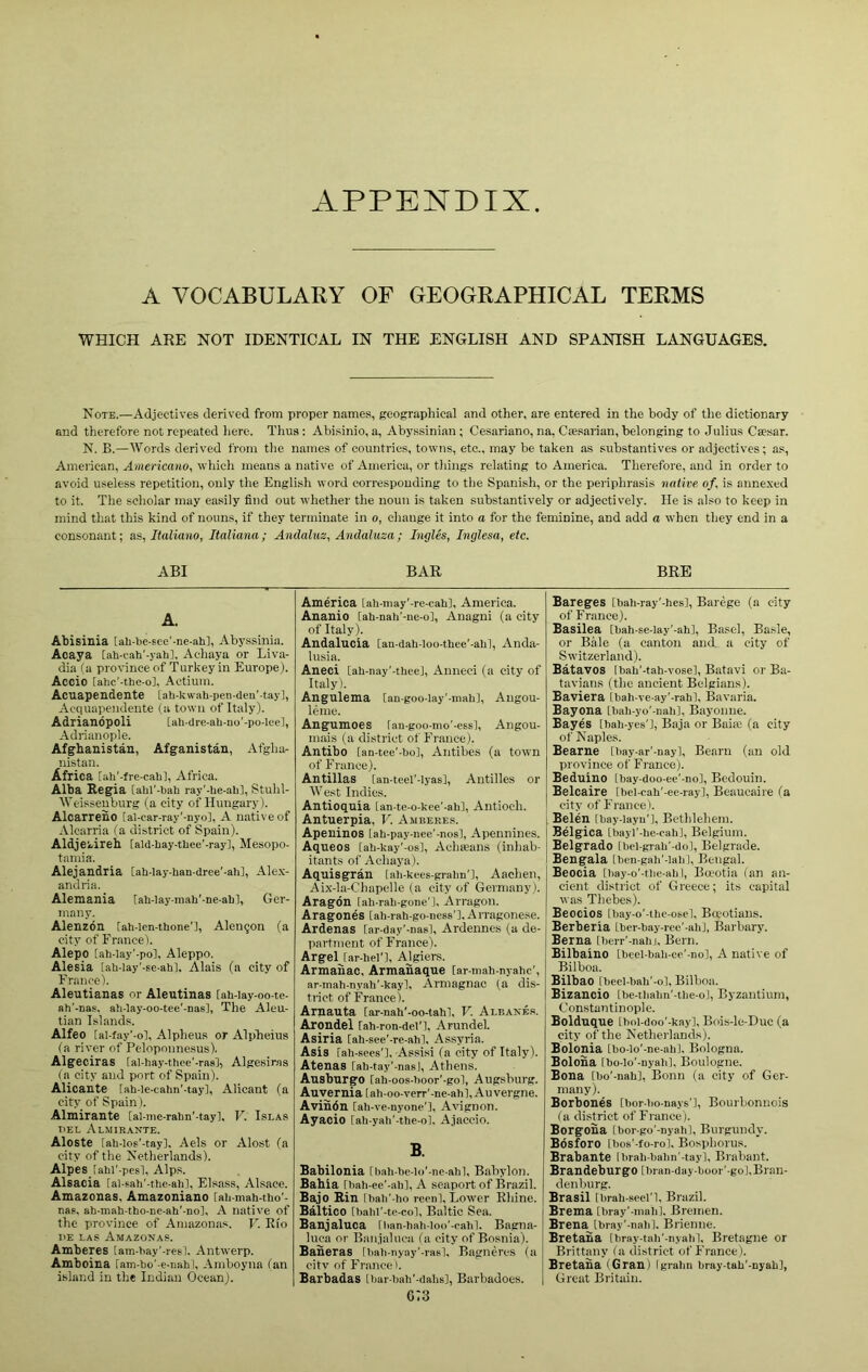 A.PPENDIX A VOCABULARY OF GEOGRAPHICAL TERMS WHICH ARE NOT IDENTICAL IN THE ENGLISH AND SPANISH LANGUAGES. Note.—Adjectives derived from proper names, geographical and other, are entered in the body of the dictionary and therefore not repeated liere. Thus: Abisinio, a, Abyssinian; Cesariano, na, Cfesarian, belonging to Julius Ca?sar. N. B.—Words derived from the names of countries, towns, etc., may be taken as substantives or adjectives; as, American, Americano, which means a native of America, or things relating to America. Therefore, and in order to avoid useless repetition, only the English word corresponding to the Spanish, or the periphrasis native of, is anne.xed to it. The scholar may easily find out whether the noun is taken substantively or adjectively. He is also to keep in mind that this kind of nouns, if they terminate in o, cliauge it into a for the feminine, and add a when they end in a consonant; as, Italiano, Italiana; Andalnz, Andaluza; Ingles, Inglesa, etc. ABI BAR BRE A. Abisinia tab-be-see'-ne-ah], Abyssinia. Acaya [ab-cah'-yab], Achaya or Liva- dia (a province of Turkey in Europe). Accio [abc'-tbe-ol, Actium. Acuapendente [ab-kwab-pen-den'-tay], Acquapendente (a town of Italy). Adriandpoli [ab-dreab-no'-po-lee], Adrianople. Afghanistan, Afganistan, Afgha- nistan. Africa [ab'-fre-cabl, Africa. Alba Regia [abl'-bab ray'-be-ab], Stuhl- Weisseuburg (a city of Hungary). Alcarreno ial-car-ray'-nyo], A native of Alcarria (a district of Spain). Aldjekireh [ald-bay-tbee'-ray], Mesopo- tamia. Alejandlia [ab-lay-ban-dree'-abl, Ale.v- andria. Alemania iab-lay-mab'-ne-ahl, Ger- many. Alenzdn [ab-Ien-tbone'l, Alengon (a city of France). Alepo [ab-lay'-pol, Aleppo. Alesia [ab-lay’-se-abl. Alais (a city of France). Aleutianas or Aleutinas [ab-iay-oo-te- ah'-nas. ab-lay-oo-tee'-nas], The Aleu- tian Islands. Alfeo [al-fay'-ol, Alpheus or Alpheius (a river of Peloponne.sus). Algeciras [al-hay-tbee'-ras'J, Algesiras (a city and port of Spain). Alicante iab-le-cabn'-tay], Alicant (a city of Spain). Almirante [al-inc-rabn'-tay]. V. Islas nEL Almirante. Aloste [ab-los'-tay], Aels or Alost (a city of the Netherlands). Alpes iabl'-pcsl, Alps. Alsacia [al-sab’-tbe-ab], Elsass, Alsace. Amazonas, Amazoniano [aii-mab-tho'- nas, ab-mab-tbo-ne-ab'-nol, A native of the province of Amazonas. V. Rio I'E LAS Amazonas. Amberes tam-bay'-resl, Antwerp. Amboina ram-bo'-e-uabl, Amboyna ian island in the Indian Ocean). America [ab-niay'-re-cabl, America. Ananio [ah-nab'-ne-ol, Anagni (a city of Italy). Andalucia [an-dab-loo-tbee'-abl, Anda- lusia. Aneci [ah-nay’-thee], Anneci (a city of Italy). Angulema ian-goo-lay’-mabl, Angou- leme. Angumoes fau-goo-mo'-essl, Angou- mais (a district of France). Antibo [an-tee’-bo], Antibes (a town of France). Antillas [an-teel'-lyas], Antilles or West Indies. Antioquia Lan-te-o-kee’-ab], Antioch. Antuerpia, V. Amberes. Apeninos [ab-pay-nee'-nos], Apennines. Aqueos iab-kay'-os), Achseans (inhab- itants of Achaya). Aquisgran [ab-kees-pabn’l, Aachen, Aix-la-C'hapelle (a city of Germany). Aragon [ab-rab-gone’l, Arragon. Aragones iab-rab-go-ness'l.Arragonese. Ardenas [ar-day'-nasl, Ardennes (a de- partment of France). Argel [ar-bel'l, Algiers. Armanac, Armanaque [ar-mab-nyabc', ar-mab-nyab'-kay], Armagnac (a dis- trict of France). Arnauta [ar-nab'-oo-tab], V. Aleanes. Arondel rab-ron-del'l, Arundel. Asiria [ah-see'-re-ahl, Assyria. Asis rab-sees'], A,ssisi (a city of Italy). Atenas [ab-tay’-nasl, Athens. Ansbnrgo [ab-oos-boor’-gol, Augsburg. Au;rernia[ab-oo-vprr'-ne-ahl, Auvergne. Avindn [ab-ve-nyone’l, Avignon. Ayacio iab-yab'-tbe-ol. Ajaccio. B. Babilonia [bab-he-lo'-ne-abl, Babylon. Bahia [hah-ee’-ab], A seaport of Brazil. Bajo Rin [bah’-ho recnl. Lower Rhine. Baltico [babl'-te-col, Baltic Sea. Banjaluca fban-hati-loo'-cabl. Bagna- luca or Banjaluca fa city of Bosnia). Baheras ibali-nyay'-rasl, Bagnercs (a citv of France). Barbadas Lbar-tiab'-dabs], Barbadoes. g;3 Bareges [bab-ray'-bes]. Barege (a city of France). Basilea tbab-se-lay'-ab], Basel, Basle, or Bale (a canton and a city of Switzerland). Batavos lhab'-tab-vose], Batavi or Ba- tavians (the ancient Belgians). Baviera Ibab-ve-ay'-rabl, Bavaria. Bayona [bab-yo'-nab], Bayonne. Bayes [bab-yes'l, Baja or Baia; (a city of Naples. Bearne [liay-ar’-nayl, Bearn (an old province of France). Beduino [bay-doo-ee'-no]. Bedouin. Belcaire tbel-cah'-ee-ray], Beaucaire fa city of France). Belen [bay-layu’l, Bethlehem. Belgica tbayl'-be-cabj, Belgium. Belgrade [bcl-grab’-dol, Belgrade. Bengala [ben-gali'-labl, Bengal. Beocia [bay-o'-tbe-abi, Ba-otia fan an- cient district of Greece; its capital was Thebes). Beocios [bay-o'-tbe-osel, Baotians. Berberia Lber-bay-ree'-ali], Barbary. Berna [berr'-nahj. Bern. Bilbaino ibeel-bab-ee'-no), A native of Bilboa. Bilbao [beel-bab'-ol, Bilboa. Bizancio [be-tliabn'-tlie-ol, Byzantium, Constantinople. Bolduque [bol-doo'-kayl, Bois-le-Duc (a city of the Netherlands). Bolonia [bo-lo'-ne-abl. Bologna. Boloha Ibo-lo'-nyab], Boulogne. Bona [bo'-nab], Bonn (a city of Ger- many). Borbones [bor-bo-nays'l, Bourbonnois fa district of France). Borgoha [bor-go'-nyah]. Burgundy. Bdsforo [bos'-fo-rol, Bosphorus. Brabante Ibrab-balm'-tay], Brabant. BrandeburgO tbran-day-boor'-gol. Bran- denburg. j Brasil [brab-seel'l, Brazil, i Brema [bray'-mabl. Bremen. Brena [bray’-nalil. Brienne. Bretaha Ibray-tab'-nyalil, Bretagne or Brittany fa district of France). Bretaha (Gran) Igrabn bray-tab'-ayab), Great Britain.