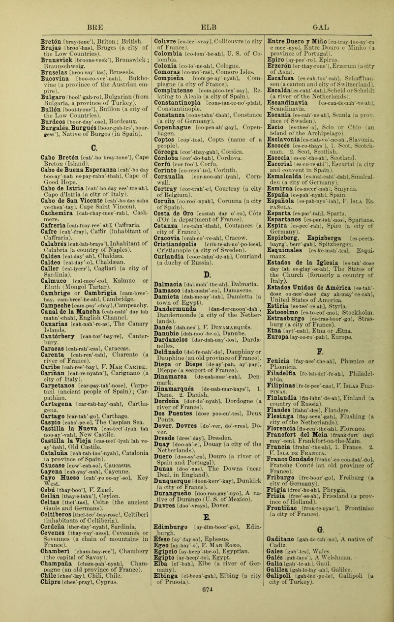 BRE ELB GAL Breton fbray-tone'], Briton ; British. Brujas [broo’-has], Bruges (a city of the Low Countries). Brunsvick [broons-veek'i, Brunswick ; Braunschweig. Bruselas ibroo-say’-lasi, Brussels. Bucovina [boo-co-vee'-naU], Bukho- vine (a province of the Austrian em- pire). Biilgaro [bool'-gah-ro], Bulgarian (from Bulgaria, a province of Turkey). Bullon [bool-lyone’l, Buillou (a city of the Low Countries). Burdeos [hoor-day'-ose], Bordeau.x. Burgales, Burgues [boor-gah-lea', boor- gess'l, Native of Burgos (in Spain). c. Cabo Breton [cah'-bo bray-tone'l, Cape Breton (Island). Cabo de Buena Esperanza [cah’-bo day boo-ay'-nah es-pay-rahn'-thah], Cape of Good Hope. Cabo de Istria [cah'-bo day ees'-tre-ah], Capo d’Istria (a city of Italy). Cabo de San Vicente [cah'-bo day saha ve-then’-tay]. Cape Saint Vincent. Cacbemira [cah-chay-mee'-rah], Cash- mere. Cafreria [cah-fray-ree'-ahi; Caffraria. Cafre [cah'-frayl, Caffir (inhabitant of Caffraria). Calabres [cah-Iah-brays’l, Inhabitant of Calabria (a country of Naples). Caldea fcal-day'-ah], Chaldaea. Caldeo [cai-day’-ol, Chaldean. Caller [cal-lyerr'l, Cagliari (a city of Sardinia). Calmuco [cal-moo’-col, Kalmuc or Eluth {Mongol Tartar). Cambrige or Cambrigia [cam-bree'- hay, cam-bree'-he-ah], Cambridge. Campeche [cam-pay'-chayl,Campeachy. Canal de la Maucha [cah-nahf day lah mahn'-chah], English Channel. Canarias [cah-nah'-rc-asl, The Canary Islands. Cantdrbery [can-tor'-bay-rel, Canter- bury. Caracas Icah-rah'-cas], Caraccas. Carenta [cah-ren'-tah], Charente (a river of France). Caribe [cah-ree’-bayl, V. Mar Caribe. Carihan [cah-re-nyahn’l, Carignano (a city of Italy). Carpetanos [car-pay-tah'-nose], Carpe- tani (ancient people of Spain); Car- pathian. Cartagena [car-tah-hay'-nah], Cartha- gena. Cartago [car-tah'-gol, Carthage. Caspio [caha'-pe-ol, The Caspian Sea. Castilla la Nueva [cas-teel'-lyah lah aoo-ay'-vah], New Castile. Castilla la Vieja fcas-teel'-lyah lab ve- ay'-hah], Old Castile. Cataluha [cah-tah-Ioo’-nyahl, Catalonia la province of Spain). Ciucaso [cow'-cah-so], Caucasus. Cayena [cah-yay'-nah], Cayenne. Cayo Hueso [cah'-yo oo-ay'-sol, Key West. Cebu Ithay-boo’], F. Zebu. Ceilan Ithay-c-lahn’l, Ceylon. Celtas [thel'-tas], Celtie (the ancient Gauls and Germans). Celtiberos [thel-tee'-bay-rosel, Celtiberi I inhajoitants of Celtiberia). Cerdena [ther-day’-nyahl, Sardinia. Cevenes [thay-vay'-nessl, Cevennes or Sevennes (a chain of mountains in France). Chamber! [cham-bay-ree'l, Chambery (the capital of Savoy). Champaha [cham-pah’-nyahl, Cham- pagne (an old province of France). Chile [chee'-lay], Chili, Chile. Chipre [chee'-pray], Cyprus. Colivre [co-Iee’-vrayl, Colliouvre (a city of France). Colombia [co-lom'-be-ahl, U. S. of Co- lombia. Colonia [co-lo'-ne-ahl, Cologne. Comoras [co-mo'-ras], Comoro lsle.s. Compieha [com-pe-ay'-nyahl. Com- piegne (a city of France). Complutense [com-ploo-ten'-say]. Re- lating to Alcala (a city of Spain). Constantinopla [cons-tan-te-no'-plahl, Constantinople. Constanza [coas-taha’-thah], Constance (a city of Germany). Copenhague [co-peu-ah'-gay], Copen- hagen. Coptos [cop'-tos], Copts (name of a people). Corcega [cor'-thay-gahl, Corsica. Cordoba [cor'-do-bahl, Cordova. Corfu [cor-foo’l, Corfu. Corinto [co-reen'-tol, Corinth. Cornualla [cor-noo-ahl'-lyah], Corn- I wall. Cortray [cor-trah'-el, Courtray (a city ' of Belgium). Coruna [co-roo'-nyahl, Corunna (a city of Spain). Costa de Oro [costah day o'-ro], Cote d’Or (a department of France). Cotanza [eo-tahn'-thah], Coutances (a city of France). Cracovia [crah-co’-ve-ahl, Cracow. Cristianopolis [cris-te-ah-no'-po-lees], Cri.stianople (a city of Sweden). Curlandia [coor-iahn'-de-ah], Courlaud (a duchy of Russia). D. Dalmacia [dal-mah'-the-ahl, Dalmatia. Damasco Idah-mahs'-col, Damascus. Damieta [dah-me-ay’-tah], Damietta (a town of Egypt). Oandermunda [dan-der-moon'-dahl, Dandermonde (a city of the Nether- lands). Danes [dah-nes’l, F. Dittamarques. Danubio [dah-noo'-be-ol, Danube. Dardanelos [dar-dah-nay'-iosl, Darda- nelles. Delfinado [del-fe-nah'-dol, Dauphiny or ^ Dauphine (an old province of Franee). ! Diepa or Diepe [de-ay'-pah, ay'-pay], Dieppe (a seaport of France). Dinamaroa [de-aah-mar'-cahl, Den- mark. Dinamargnes [de-nah-mar-kays’l, 1. Dane. 2. Danish. Dordoha [dor-do’-nyahl, Dordogne (a river of France). Dos Puentes [dose poo-ea'-tes], Deu.x Fonts. Dover, Dovres [do'-ver, do'-vresl, Do- ver. Dresde [dres'-day], Dresden. Duay [doo-ah’-el, Douay (a city of the Netherlands). Duero Cdoo-ay’-rol. Douro (a river of Spain and Portugal). Dunas [doo'-nas]. The Downs (near Deal, in England). Dunquerque [doon-kerr'-kay], Dunkirk (a city of France). Durangueno [doo-ran-gay'-nyo], A na- tive of Durango (U. S. of Mexico). Duvres [doo’-vraysl, Dover. E. EdimburgO [ay-dlm-boor'-go], Edin- burgh. £feso [ay'-fay-so], Ephesus. Egeo [ay-hay'-o], F. Mar Eoeo. Egipoio [ay-heep'-the-ol, Egyptian. Egipto [ay-heep’-tol, Egypt. I Elba [el'-bah], Elbe (a liv'er of Ger- I many). I Elbinga [el-been’-gahl, Elbing (a city j of Prussia). Entre Duero y Mino [en-tray doo-ay'-ro e mee'-nyo], Entre Douro e Minho (a province of Portugal). Epiro [ay-pee'-ro], Epiru.s. Erzerdn [er-thay-rone'l, Erzerum (acity of Asia). Escafusa [es-cah-foo'-sah], Sohaffhau- sen (a canton and city of Switzerland). Escalda[es-cahI'-dah],Scheld or Scheldt (a river of the Netherlands). Escandinavia [es-caa-de-uah’-ve-aUl, Scandinavia. Escania [es-cah'-ne-ahl, Scania (a prov- ince of Sweden). Escio [es-thee’-o], Soio or Chio (an island of the Archipelago). Esclavoniales-clah-vo'-ne-ahl, Slavonia. Escoces [es-co-thays'l, 1. Scot, Scotch- man. 2. Scot, Scottish. Escocia [es-co'-the-ahl, Scotland. Escorial [es-co-re-ahl'l,Escurial (a city and convent in Spain). Esmalcalda [es-mal-cahl'-dahl, Sraalcal den (a city of Germany). Esmirna [es-meer'-nahl, Smyrna. Espaua [es-pah'-nyah], Spain. Espauola [es-pah-nyo’-lahl, J'. Isla Es- PANOLA. Esparta [es-par’-tahl, Sparta. Espartanos [es-par-tah'-nosl, Spartans. Espira [es-pee'-rah]. Spire la city of Germany). Espizberg, Espizberga [ea-peeth- bayrg', berr'-gahl, Spitzbergen. Esquimales [es-ke-mah'-lesl, Esqui- maux. Estados de la Iglesia [es-tah'-dose day lah ee-glay'-se-ah). The States of the Church (formerly a country of Italy). Estados Unidos de America [es-tau'- dose oo-nee'-dose day ah-may'-re-cahl, United States of America. Estiria [es-tee'-re-ahl, Styria. Estooolmo [es-to-col’-mol, Stockholm. EstrasburgO (es-tras-boor'-gol, Stra.s- burg (a city of France). Etna [ayt'-nahl, Etna or .iEtna. Europa [ay-oo-ro'-pah], Europe. F. Fenicia [fay-nee'-the-ahl, Pheenioe or Phoenicia. Filadelfia [fe-lah-del'-fe-ah], Philadel- phia. Filipinas [fe-le-pee’-nasl, F. Islas Fili- PtNAS. Finlandia [fln-lahn’-de-ahl, Finland (a country of Russia). Flandes [tiaho'-des], Flander.s. Flesinga [flay-seeu'-gahl, Fiushing (a city of the Netherlands). Florencia [flo-ren'-the-ahl. Florence. Franefort del Mein [frank-fort' dayi may’-een], Frankfort-on-the-Main. Francia [frahn'-the-ah], 1. France. 2. F. Isla de Francia. Franco Condado [frahn’-co coa-dah'-dol, Franche Comte (an old province of France). Friburgo [fre-boor'-gol, Freiburg (a city of Germany). Frigia [free'-he-ahl, Phrygia. Frisia [free'-se-ah], Friesland (a prov- ince of Holland). Frontinac [fron-te-nyac'l, Frontiniac (a city of France). G. Gaditano [gah-de-tah'-aol, A native of Cadiz. Gales [gah'-lesl, Wales. Gales Igah-Iays'l, A Welshman. Galia [gah'-le-ahl, Gaul. Galilea [gah-le-lay'-ahl, Galileo. Galipoli [gah-lee'-po-le], Gallipoli (a city of Turkey). G74