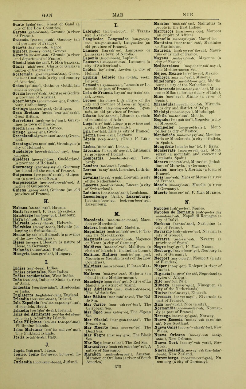 GAN MAR NUR Gante [gahn’-tay], Ghent or Gand (a city of the Low Countriesj. Garona [gah-ro’-nali], Garonne (a river of France). Gascuna [gas-coo'-nyah], Gascony (an old province of France). Genova [hay'-no-vah], Genoa. Ginebra Lhe-nay'-brah], Geneva. Gironda [lie-ron'-dah], Gironde (a river and department of France). Glacial [glah-the-ahl'J,F. Mar Glacial. Glaris [glah'-reesi, Glarus or Glaris (a canton of Switzerland). Goatemala [go-ah-tay-mah'-lah], Guate- mala or Guatimala (a city and country of America). Godos [go'-dose], Goths or Gotthi (an ancient people). Goriza [go-ree'-thah], Goritze or Gorhtz (a province of Austria). Gotemburgo [go-tem-boor'-go], Gotten- burg, Gothenburg. Gotinga [go-teen'-gab], Gottingen. Gran Bretana [grabu bray-tab’-nyab], Great Britain. Gravelinas [grab-vay-lee'-nas], Grave- lines (a town of France). Grecia [gray'-tbe-ab], Greece. Griego [gre-ay'-go], Greek. Groenlandiatgro-en-labn'-de-ab], Green- land. Grouinga [gro-neen'-gab], Groningen (a city of Holland). Guadalupe [goo-ab-dab-loo’-pay], Gua- daloupe. Gueldres [goo-ayi’-dres], Guelderland (a province of Holland). Guernesey [gber-nay-say’-el, Guernsey (an island off the coast of France). Guipuzcoa [gec-pootb'-co-abl, Guipus- coa (a province of Spain). Guipuzcoano [gee-pootb-co-ab’-nol, A native of Guipuscoa. Guiena [gee-ay'-nab], Guienne (an old province of France). H. Habana [ab-bab'-nabl, Havana. Haiti [ay-e-tee'l, V. Isla E.spanola. Hamburgo [am-boor'-go], Hamburg. Haya [ab'-yabl, Hague. Helvecia [el-vay'-tbe-abl, Helvetia. Helvetico [el-vay'-te-col, Helvetic (be- longing to Switzerland). Henao [ay-nab'-ol, Hainault (a province of the Low Countries). Heses [ay-says'], Hessian (a native of Hesse, in Germany). Holauda [o-iabn’-dab], Holland. Huugria [oon-gree'-aW, Hungary. I. Indias [een'-de-as], Indies. Indias orientales, East Indies. Indias occidentales. West Indies. Indo [een'-do], Indus or Sinde (a river of Asia). Indostan Ceen-dose-talm'], Hindoostan or India. Inglaterra [In-glab-ter’-rabl, England. Irlandia leer-labn'-de-ahl, Ireland. Isla Espanola [ees'-lab es-pab-uyo'-lab], Hispaniola, Hayti. Islandia [ees-Iabn'-de-ah], Iceland. Islas del Almirante [ees'-Ias del al-me- rabn'-tay]. Admiralty Islands. Islas Filipinas [ees'-Ias fe-le-pee'-nasl. Philippine Islands. Islas Malvinas [ees'-Ias mal-vee'-nas], The Falkland Islands. Italia [e-tab'-le-ab], Italy. J. Japdn [bab-pon'-l, Japan. Jdnico, Jonio [bo'-ne-co, bo'-ne.o], Io- nian. Jutlandia [lioot-labn'-de-abl, Jutland. L. Labrador [lab-brab-dor'l, r. Tierra DEL Labrador. Languedoc, Lenguadoc [lan-goo-as-- doc', len-goo-ab-doc'l, Languedoc (an old province of France). LansaCO [lan-sab'-co], Lampsaco or Lamsaki (a town of Natolia). Laponia [la-po'-ne-ab], Lapland. Lausana Llab-oo-sab'-nab], Lausanne (a city of Switzerland). Leiden [lay'-e-den], Leyden (a city of Holland). Leipzig, Leipsic [lay'-lp-tblg, seek], Leipzig. Lemosin [lay-mo-seen'], Lemosin or Le- mousin la part of France). Leon de Francia Qay-on' day frabu'-tbe- ab], Lyons. Leones [lay-o-nays’J, A native of the city and province of Leon (in Spain). Leonesado [lay-o-nay-sab'-do], Lyon- nois, an old province of France. Libano [lee'-bab-no], Libanus (a chain of mountains of Asia). Lieja [le-ay'-bab], Liege (a province and a city of the Netherlands). Lila [lee'-lab], Lille (a city of France). Liorna De-or’-nab], Leghorn. Lipsia tleep'-se-ab], (Obs.) V. Leip- zig. Lisboa [lis-bo'-ab], Lisbon. Lituania [le-too-ah'-nee-ab], Lithuania (a province of Poland). Lombardia [lom-bar-dee’-ab], Lom- bardy. Londres [lon'-dresl. London. Lorena [lo-ray'-nab], Lorraine, Lothrin- gen. Lovaina [lo-vab'-e-nab], Louvain (a city of the Netherlands). Lucerna [loo-tberr'-nabj, Ijucern (a city of Switzerland). Luisiana [loo-e-se-ab'-nab], Louisiana. Lucemburgo (Ant.). Luxemburgo [loo-tbem-boor’-go, look-sem-boor'-go], Luxemburg. M. Macedonia [mab-tbe-do’-ne-ab], Mace- don or Macedonia. Madera [mab-day'-rah], Madeira. Magallanes [mab-gal-Iyab'-nes], T'. Tie- RRA DE Magallanes. Maguncia [mab-goon’-tbe-ab], Mayence or Mentz (a city of Germany). Maldivas [mal-dee'-vas], Maldives (a chain of islands in the Indian Ocean). Malinas, Malines [mah-Iee’-nas, nes], Mecheln or Mechlin (a city of the Low Countries). Malvinas [mal-vee'-nas], 11 Islas Mal- vinas. Mallorca [mal-lyor'-cab], Majorca (an island in the Mediterranean). Manchego [man-ebay'-go]. Native of La Mancha (a district of Spain). Mar Adriatico [mar ah-dre-ab'-te-co]. The Adriatic Sea. Mar Baltico [mar habl'-te-co]. The Bal- tic Sea. Mar Caribe [mar cab-ree'-bay]. The Caribbean Sea. Mar Egeo [mar ay-bay'-o], The Algean Sea. Mar Glacial [mar glab-tbe-abl']. The Frozen Sea. Mar Muerto [mar moo-err'-to]. The Dead Sea. Mar Negro [mar uay'-gro]. The Black Sea. Mar Bojo [mar ro'-bo]. The Red Sea. Maracaibero [mab-rab-cah-e-bay'-rol, A native of Maracaibo. Maranon [mab-rab-nyone’l, Amazon, Maranon or Orellana (a river of South America). Maratas [mab-rab'-tas], Mahrattas (a people in the East Indies). Marruecos [mar-roo-ay'-cos], Morocco I an empire of Africa). Marsella [mar-sayl'-lyab]. Marseille.s. Martinica [mar-te-nee'-cab], Martinico or Martinique. Mauricia Imah-oo-ree'-tbe-ab], Mauri- tius or Island of France. Mayena [mab-yay’-uahl, Mayenne (a city of France). Mediterraneo [may-de-ter-rab-nay-o]. The Mediterranean Sea. Mejico, Mexico [may'-be-co], Mexico. Menorca [may-nor'-cab], Minorca. Midelburgo [me-del-boor’-go]. Middle- burg (a city of the Netherlands). Milanesado [me-lab-nay-sab'-do], Milan- ese or Milan (a former duchy of Italy). Mino [mee'-Dyo], Minho (a river of Spain). Mirandula [me-rabn'-doo-lab], Mirando- la (a city and district ot Italy). Misisipi [me-se-se-pee’], Mississippi, Mobila [mo-bee'-lab]. Mobile. Mogador [mo-gab-dor'l, Mogodor (acity of Morocco). Mompeller [mom-pel-lyerr'l, Mont- pellier (a city of France). Mondonedo [mon-do-nyay'-dol.Mondon- nedo or Jlondoneda (a city of Galicia, in Spain). Mongibelo [mon-he-bay'-Io]. II Etna. Monserrate [mon-ser-rab'-tay], Mont- serrat (a mountain and convent ot Catalonia, Spain). Moravo [mo-rab'-vo], Moravian (inhab- itant of Morai’ia. in Germany). Morles [mor-Iays'l, Morlaix (a town of France). Mosa [mo’-sabl, Maes or Meuse (a river of France). Mosela [mo-say'-iabl, Moselle (a river of Germany). Muerto [moo-err'-tol, V. Mar Muerto. N. Napoles [nab'-po-ies], Naples. Napoles de Romania [nab'-po-ies day ro-mab-nee'-ab], Napoli di Romagna (a city of Italy). Narbona [nar-bo'-nab], Narbonne (a city of France). Navarino [nab-vah-ree'-nol, Navarin (a city of Greece). Navarra [nab-var’-rab], Navarre (a province of Spain). Negro [nay’-gro], V. Mar Negro. Neoburgo [nay-o-boor’-gol, Neuburg (a city of Germany). Neoport [nay-o-port’l, Nieuport (a city of Flanders). Nieper [ne-ay'-per], Dnieper (a river of Russia). Nigricia [ne-gree’-tbe-ab], Negroland (a region of Africa). Nilo [nee'-lo], Nile. Nimega [ne-may'-gab], Nimeguen (a city of the Netherlands). Ninive [nee'-ne-vay], Nineveh. Nivernes [ne-ver-naj-e'l, Nivernois (a part of France). Niza [nee'-tbabl. Nice fa city). Normandia [nor-man-dee'-ab], Norman- dy (a part of France). Noruega [no-roo-ay'-gab], Norway. Nueva Escocia [noo-ay'-vab es-co'-tbe- ab]. New Scotland. Nueva Gales [noo-ay'-vab gab'-Ies], New Wales. Nueva Orleans [noo-ay'-vab or-lay- ahna’]. New Orleans. Nueva York [noo-ay'-vab york]. New York. Nueva Zelandia [noo-ay'-vab tbay-Iabn'- de-abl. New Zealand. Nuremberga [noo-rem-berr'-gab], Nu- remberg (a city of Germany). 07-')