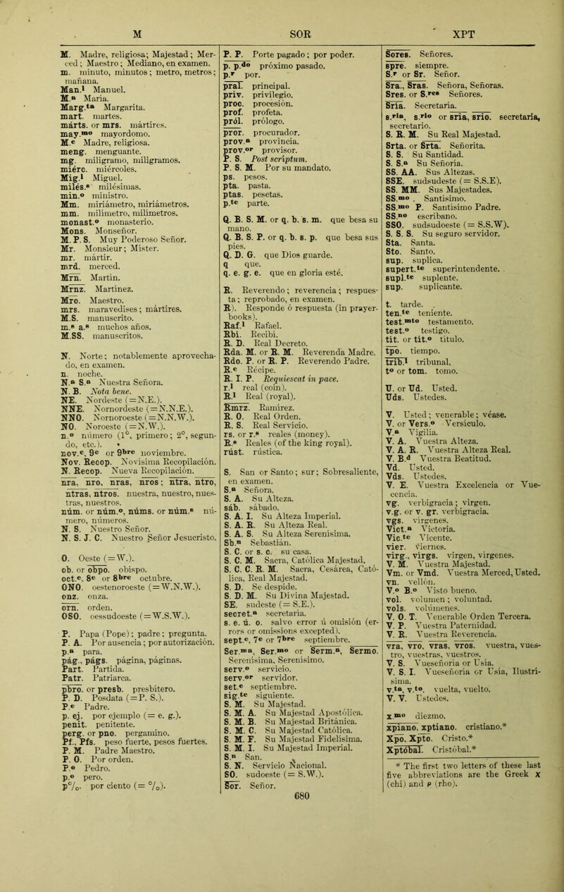 M SOR XPT M. Madre, religiosa; Majestad; Mer- ced ; Maestro; Mediano, en examen. m. ininuto, minutes; metro, metros; manaua. Man.i Manuel. M.“ Maria. Marg.t“ Margarita, mart, martes. marts, or mrs. martires. may.™® mayordomo. M.e Madre, religiosa. meng. menguante. mg. miligramo, miligramos. mierc. miercoles. Mig.l Miguel, miles.® milesimas. min.® ministro. Mm. miriametro, miriametros. mm. milimetro, milimetros. monast.® monasterio. Mens. Monsenor. M. P. S. Muy Poderoso Senor. Mr. Monsieur; Mister, mr. martir. mrd. merced. Mrn. Martin. Mrnz. Martinez. Mro. Maestro. mrs. maravedises; martires. M.S. manuscrito. m. » a.® muclios anos. M. SS. manuscritos. N. Norte; notablemente aprovecha- do, en examen. n. noche. N.® S.“ Nuestra Senora. N. B. Nota bene. NE. Nordeste ( = N.E.). NNE. Nornordeste ( = N.N.E.). NNO. Nornoroeste (=N.N.’W.). NO. Noroeste (=N.W.). D.® numero (1°, primero; 2°, segun- do, etc.). • nov.«, 9® or 9*>r® iioviembre. Nov. Recop. Novisima Eecopilacion. N. Recop. Nueva Eecopilacion. nra, nro, nras, nros; ntra, ntro, ntras, ntros. nuestra, nuestro, nues- tras, nuestros. niim. or num.®, ntims. or ntim.® nu- mero, niimeros. N. S. Nuestro Senor. N. S. J. C. Nuestro genor Jesucristo. O. Oeste ( = W.). ob. or obpo. obispo. oct.®. 8® or 8*>®® octubre. ONO. oestenoroeste ( = W.N.'W.). onz. onza. orn. orden. OSO. oessudoeste (=^W.). P. Papa (Pope); padre; pregunta. P. A. I’or ausencia; por autorizacion. p.» para. pag., pags. pagina, paginas. Part. Partida. Patr. Patriarca. pbro. or presb. presbitero. P. D. Posdata (=P. S.). P.e Padre. p. ej. por ejemplo (= e. g.). penit. penitente. perg. or pno. pergamino. Pf.. Pfs. peso fuerte, pesos fuertes. P. M. Padre Maestro. P. 0. Por orden. P.® Pedro, p.® pero. P7o- por ciento (= %)• P. P. Porte pagado; por poder. p. p.d® proximo pasado. p.® por. pral. principal. priv. privilegio. proo. procesion. prof, profeta. prdl. prologo. pror. procurador. prov.® provincia. prov.®® provisor. P. S. Post scriptum. P. S. M. Por su mandate, ps. pesos. pta. pasta, ptas. pesetas. p. t® parte. Q. B. S. M. or q. b. s. m. que besa su mano. Q. B. S. P. or q. b. s. p. que besa sus pies. Q. D. G. que Dios guarde. q que. q. e. g. e. que en gloria este. R. Eeverendo ; reverencia; respues- ta; reprobado, en examen. R). Eesponde 6 respuesta (in prayer- books). Raf.l Rafael. Rbi. Eecibi. R. D. Real Decreto. Rda. M. or R. M. Reverenda Madre. Rdo. P. or R. P. Eeverendo Padre. R.« Recipe. R. I. P. Eeqmescat in pace. r. l real (coin). R.l Real (royal). Rmrz. Ramirez. R. 0. Real Orden. R. S. Real Servicio. rs. or r.® reales (money). R. s Reales (of the king royal), riist. nistica. S. San or Santo; sur; Sobresaliente, en examen. S.® Senora. S. A. Su Alteza. sab. sabado. S. A. I. Su Alteza Imperial. S. A. R. Su Alteza Real. S. A. S. Su Alteza Serenisima. Sb.® Sebastian. S. C. or s. c. su casa. S. C. M. Sacra, Catolica Majestad. S. C. C. R. M. Sacra, Cesarea, Cato- lica. Real Ma.|estad. S. D. Se despide. S. D. M. Su Divina Majestad. SE. sudeste (= S.E.). secret.® secretaria. s. e. ti. 0. salvo error u omision (er- rors or omissions excepted). sept ®, 7® or 7>>®® septiembre. Ser.™®, Ser.™® or Serm.®, Sermo. Serenisima. Serenisimo. serv.® servicio. serv.®® servidor. set.® septiembre. sig.t® siguiente. S. M. Su Majestad. S. M. A. Su Majestad Apostoliea. S. M. B. Su Majestad Biittoica. S. M. C. Su Majestad Catolica. S. M. F. Su Majestad Fidelisima. S. M. I. Su Majestad Imperial. S. San. S. N. Servicio Nacional. SO. budoeste (= S.W.). Sor. Senor. Sores. Sehores. spre. siempre. S.® or Sr. Senor. Sra., Sras. Senora, Senoras. Sres. or S.®®® Sehores. Sria. Secretaria. s. ®>®, s.®i® or sria, srio. secretaria, sccretario. S. R. M. Su Real Majestad. Srta. or Srta. Sehorita. S. S. Su Santidad. S. S.® Su Sehoria. SS. AA. Sus Altezas. SSE. sudsudeste (= S.S.E). SS. MM. Sus Majestades. SS.™® . Santisimo. SS.™® P. Santisimo Padre. SS.“® escribano. SSO. sud.sudoeste (= S.S.W). S. S. S. Su seguro servidor. Sta. Santa. Sto. Santo, sup. suplica. supert.t® superintendente. . supl.*® suplente. sup. suplieante. t. tarde. ten.*® teniente. test.™t® testamento. test.® testigo. tit. or tit.® titulo. tpo. tiempo. trib.i tribunal, t® or tom. tomo. U. or TId. Usted. Uds. Ustedes. V. Usted; venerable; vease. V. or Vers.® Versiculo. V.® Vigilia. V. A. Vuestra Alteza. V. A. R. V uestra Alteza Real. V. B.^ Vuestra Beatitud. Vd. Usted. Vds. Ustedes. V. E. Vuestra Excelcncia or Vue- cencia. vg. verbigracia; virgen. v.g. or V. gr. verbigracia. vgs. virgenes. Viet.® Victoria. Vic.te V icente. vier. viernes. virg., virgs. virgen, virgenes. V. M. V uestra Majestad. Vm. or Vmd. Vuestra Merced, Usted. vn. vellon. V.® B.® Visto bueno. vol. volumen; voluntad. vols. vohimenes. V. 0. T. Venerable Orden Tercera. V. P. Vuestra Pateruidad. V. R. Vuestra Reverencia. vra, vro, vras, vros. vuestra, vues- tro, vuestras, vuestros. V. S. Vuesehoria or Usia. V. S. I. Vuesehoria or Usia, llustri- sima. v.t®, V.*®. vuelta, vuelto. V. V. Ustedes. X.™® diezmo. xpiano, xptiauo. cristiano.* X^, Xpto. Cristo.* Xptdbal. Cristobal.* * The first two letters of these last five abbreviations are the Greek x (chi) and p (rho). 680