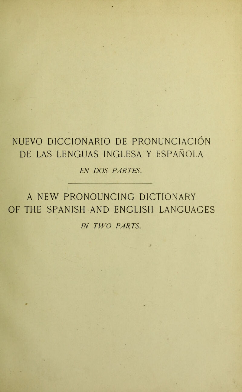 NUEVO DICCIONARIO DE PRONUNCIACION DE LAS LENGUAS INGLESA Y ESPANOLA EN DOS PARTES. A NEW PRONOUNGING DICTIONARY OF THE SPANISH AND ENGLISH LANGUAGES IN TIVO PARTS.