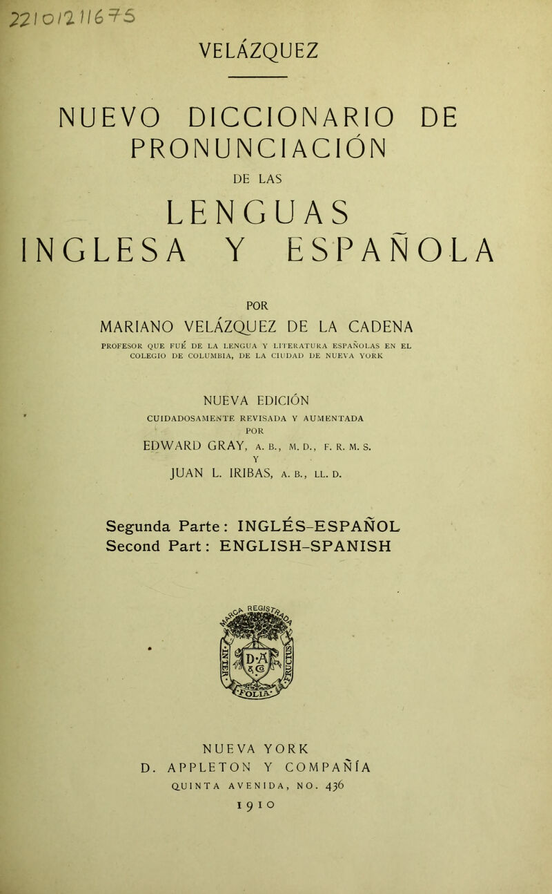 22/o/'21/6?5 VELAZQUEZ NUEVO DICCIONARIO DE PRONUNCIACION DE LAS LENGUAS INGLESA Y ESPANOLA FOR MARIANO VELAZQUEZ DE LA GADENA PROFESOR QUE FUE DE LA LENGUA Y Lri'ERATURA ESPANOLAS EN EL COLEGIO DE COLUMBIA, DE LA CIUDAD DE NUEVA YORK NUEVA EDICION CUIDADOSAMENTE REVISADA Y AUMENTADA FOR EDWARD GRAY, a. b., m. d., f. r. m. s. Y JUAN L. IRIBAS, a. b., ll. d. Segunda Parte: INGLES-ESPANOL Second Part: ENGLISH-SPANISH NUEVA YORK D. APPLETON Y COMPANIA Q.U1NTA AVENIDA, NO. 436 1910