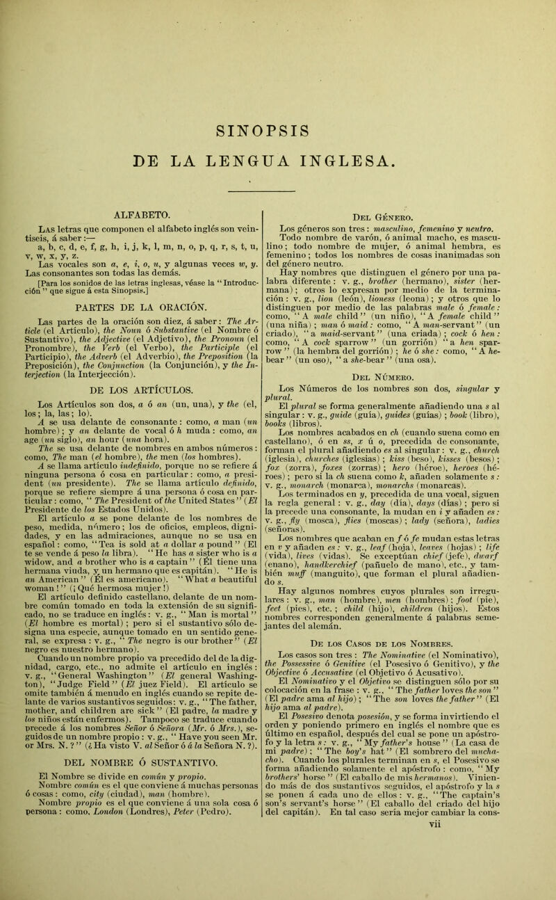 SINOPSIS DE LA LENGUA INGLESA. ALFABETO. Las letras que componen el alfabeto ingles son vein- tiseis, 4 saber:— a, b, c, d, e, f, g, h, i, j, k, 1, m, n, o, p, q, r, s, t, u, V, w, X, y, z. Las vocales son a, e, i, o, u, y algunas voces w, y. Las consonantes son todas las demds. [Para los sonidos de las letras inglesas, vease la “ Introduc- ci6n ” que sigue a. esta Siiiopsis.] PASTES DE LA OEACION. Las partes de la oracion son diez, d saber: The Ar- ticle (el Articulo), the Norm 6 Substantive (el Nombre 6 Sustautivo), the Adjective (el Adjetivo), the Pronoun (el Pronombre), the Verb (el Verbo), the Participle (el Participle), the Adverb (el Adverbio), the Preposition (la Preposicion), the Conjunction (la Conjuncion), y the In- terjection (la Inteijeccion). DE LOS AETiCULOS. Los Articulos son dos, a 6 an (un, una), y the (el, los; la, las; lo). A se usa delante de consonante: como, a man {un hombre); y an delante de vocal 6 h muda: como, an age (un siglo), an hour {una bora). The se usa delante de nombres en ambos numeros : como. The man {el hombre), the men (los hombres). A se llama articulo indefinido, porque no se refiere d ninguna persona 6 cosa en particular: como, a presi- dent (tin presidente). The se llama articulo definido, porque se refiere siempre d una persona 6 cosa en par- ticular : como, ‘‘ The President of the United States ” {PI Presidente de los Estados Unidos). El articulo a se pone delante de los nombres de peso, medida, nnraero; los de oficios, empleos, digni- dades, y en las admiraciones, aunque no se usa en espanol: como, “Tea is sold at a dollar a pound ” (El te se vende d peso la libra). “He has a sister who is a widow, and a brother who is a captain” (El tiene una hermana viuda, y, un hermano que es capitdn). “ He is an American ” (El es americano). “ What a beautiful woman ! ” (i Que hermosa mujer !) El articulo definido Castellano, delante de un nom- bre comun tornado en toda la extension de su signifi- cado, no se traduce en ingles : v. g., “ Man is mortal ” {El hombre es mortal) ; pero si el sustantivo solo de- signa una especie, aunque tornado en un sentido gene- ral, se expresa : v. g., “ The negro is our brother” {El negro es nuestro hermano). Cuando un nombre propio va precedido del de la dig- nidad, cargo, etc., no admite el articulo en ingles : V. g., “General Washington” (El general Washing- ton), “Judge Field” {El juez Field). El articulo se omite tambien d menudo en ingles cuando se repite de- lante de varios sustantivosseguidos: v. g., “The father, mother, and children are sick” (El padre, la madre y los nines estdn enfermos). Tampoco se traduce cuando precede d los nomhres Senor 6 Senora (Mr. 6 Mrs.), se- guidos de un nombre propio : v. g., “ Have you seen Mr. or Mrs. N. ? ” (4 Ha visto V. al Senor 6 ala Senora N. ?). DEL NOMBEE 6 SUSTANTIVO. El Nombre se divide en comun j propio. Nombre comun es el que conviene d muchas personas 6 cosas : como, city (ciudad), man (hombre). Nombre propio es el que conviene d una sola cosa 6 persona : como. London (Londres), Peter (Pedro). Del Geneeo. Los generos son tres : masculino, femenino y neutro. Todo nombre de varon, 6 animal macho, es mascu- lino ; todo nombre de mujer, 6 animal hembra, es femenino ; todos los nombres de cosas inanimadas son del genero neutro. Hay nombres que distinguen el genero por una pa- labra diferente : v. g., brother (hermano), sister (her- mana) ; otros lo expresan por medio de la termina- cion : v. g., lion (leon), lioness (leona); y otros que lo distinguen por medio de las palabras male 6 female: como, “A male child” (un nino), “A female child” (una nina) ; man 6 maid: como, “ A maw-servant” (un criado), “a maid-servant” (una criada) ; cock 6 hen: como, “A cock sparrow” (un gorridn) “a hen spar- row ” (la hembra del gorrion) \ he 6 she: como, “ A he- bear ” (un oso), “ a sfee-bear ” (una osa). Del Numeeo. Los Numeros de los nombres son dos, singular y plural. El plural se forma generalmente anadiendo una s al singular : v. g., guide (guia), guides (guias); book (libro), books (libros). Los nombres acabados en ch (cuando suena como en Castellano), 6 en ss, x u o, precedida de consonante, forman el plural anadiendo es al singular : v. g., church (iglesia), churches (iglesias) ; kiss (beso), kisses (besos); fox (zom), foxes (zorras) ; hero (heroe), heroes (he- roes) ; pero si la ch suena como k, anaden solamente s .• V. g., monarch (monarca), monarchs (monarcas). Los terminados en y, precedida de una vocal, siguen la regia general : v. g., day (dia), days (dias) ; pero si la precede una consonante, la mudan en i y anaden es: V. g.,fiy (mosca), flies (moscas); lady (senora), Indies (senoras). Los nombres que acaban enf 6 fe mudan estas letras en V y anaden es: v. g., leaf (hoja), leaves fhojas) ; life (vida), iires (vidas). Se exceptfian chief (je.fe), dwarf (enano), handkerchief (pafiuelo de mano t, etc., y tam- bien muff (manguito), que forman el plural anadien- do s. Hay algunos nombres cuyos plurales son irregu- lares : v. g., man (bombre), men (hombres); foot (pie), feet (pies), etc. ; child (hijo), children (hijos). Estos nombres corresponden generalmente a palabras seme- jantes del alemdn. De los Casos de los Nombres. Los casos son tres : The Nominative (el Nominative), the Possessive 6 Genitive (el Posesivo 6 Genitivo), y the Objective 6 Accusative (el Objetivo 6 Acusativo). El Nominative y el Objetivo se distinguen solo por su colocacion en la frase : v. g., “ The /atfter loves the son ” (El padre ama al hijo); “The son loves the father” (El hijo ama al padre). El Posesivo denota posesion, y se forma invirtiendo el orden y poniendo primero en ingles el nombre que es filtimo en espanol, despues del cual se pone un apostro- fo y la letra s: v. g., “My father's house ” (La casa de mi padre); “The boy’s hat” (El sombrero del mucha- cho). Cuando los plurales terminan en s, el Posesivo se forma anadiendo solamente el apostrofo : como, “My brothers’ borse ” (El caballo de mlshermanos). Vinien- do mils de dos sustantivos seguidos, el apostrofo y la s se ponen cada uno de ellos ; v. g., “The captain’s son’s servant’s horse” (El caballo del criado del hijo del capitdn). En tal caso seria mejor cambiar la cons-