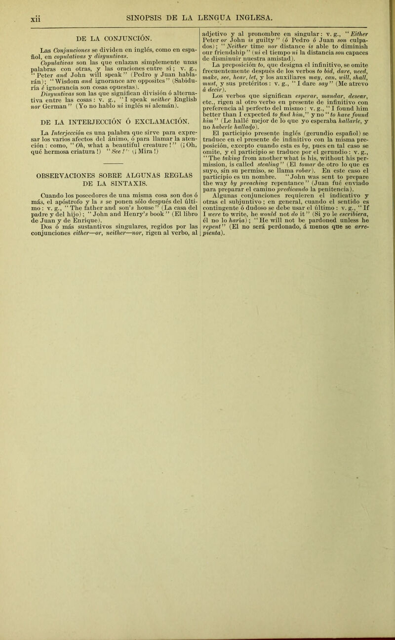 DE LA CONJUNCION. Las Conjunciones se dividen en ingles, como en espa- nol, en copulativas y disyuntivas. Copulativas son las que enlazan simplemente unas palabras con otras, y las oraciones eutre si; v. g., “Peter and John will speak” (Pedro y Juan habla- rdn); “ Wisdom o?id ignorance are opposites” (Sabidu- ria e ignorancia son cosas opuestas). Disyuntivas son las que significan division 6 alterna- tiva entre las cosas: v. g., “I speak neither English nor German ” (Yo no hablo ni ingles ni alemjn). DE LA INTEEJECCION 6 EXCLAMACION. La Interjeccion es una palabra que sirve para expre- sar los varies afectos del dnimo, 6 para llamar la aten- cion: como, “Oh, what a beautiful creature!” (iOb, que hermosa criatura !) “See !’■ vi Mira !) OBSEEVACIONES SOBEE ALGUNAS EEGLAS DE LA SINTAXIS. Cuando los poseedores de una misma cosa son dos 6 mds, el apostrofo y la s se ponen solo despues del ulti- mo : V. g., “ The father and son’s house” (La casa del padre y del hijo); “John and Henry’s book ” (El libro de Juan y de Enrique). Dos 6 mds sustantivos singulares, regidos por las conjunciones either—or, neither—nor, rigen al verbo, al adjetivo y al pronombre en singular: v. g., “Either Peter or John is guilty” (o Pedro 6 Juan son culpa- dos); “Neither time nor distance is able to diminish our friendship ” (ni el tiempo ni la distancia son capaces de disminuir nuestra amistad). La preposiciou to, que designa el infinitivo, se omite frecueutemente despues de los verbos to bid, dare, need, make, see, hear, let, y los auxiliares may, can. will, shall, must, y sus preteritos : v. g., “ I dare say” (Me atrevo d decir). Los verbos que significan esperar, mandar, desear, etc., rigen al otro verbo en presente de infinitivo con preferencia al perfecto del mismo: v. g., “ I found him better than I expected to find him,” yno “to have found him” (Le halle mejor de 16 que yo esperaba hallarle, y no haberle halla<io). El participio presente ingles (gerundio espanol) se traduce en el presente de infinitivo con la misma pre- posicion, excepto cuando esta es by, pues en tal caso se omite, y el participio se traduce por el gerundio : v. g., “The taking from another what is his, without his per- mission, is called stealing” (El tomor de otro lo que es suyo, sin su permiso, se llama robar). En este caso el participio es un nombre. “John was sent to prepare the way by preaching repentance” (Juan fue enviado para preparar el cumino predicando la penitencia). Algunas conjunciones requieren el indicative y otras el subjuntivo ; en general, cuando el sentido es contingente 6 dudoso se debe usar el ultimo : v. g., “ If I were to write, he would not do it” (Si yo le escribiera, el no \o haria) \ “He will not be pardoned unless he repent” (El no serd perdonado, d menos que se arre- pienta).