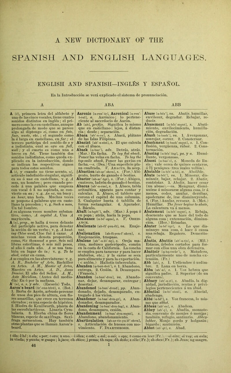 A NEW DICTIONARY OF THE SPANISH AND ENGLISH LANGHAGES. ENGLISH AND SPANISH—INGLES Y ESPANOL. Eu la lutroducciou se verd, explicado el sistema de pronunciacion. A ABA ABB A IS], primera letra del alfabeto y una de las cinco vocales, tiene cuatro soiiidos distintos en ingles ; el pri- mero comola een Castellano, aunque prolongada de modo que se parece algo al diptongo ei, como en fate, face, waste, etc. ; el segundo como la (i larga en castellano, en far ; el tercevo participa del sonido de o y a indistinto, cual se oye en fall, wall; y el cuarto es como una a breve en fat. Tiene tambien dos sonidos indistintos, como queda ex- plicado eu la introduccibu, donde se indican los respectivos siguos para todos estos sonidos. A Le, y cuando no tiene acento, al, articulo indeflnido singular, signifl- ca un 6 mm en castellano, v. g. A man, un liombre ; pero cuando pre- cede & uua palabra que empieza con vocal 6 h no aspirada, se con- vierte en an; v. g. An ox, un buey ; an hour, uua bora. Muchas veces se pospone 4 palabras que en caste- llano la precedeu ; v. g. Such a man, Un tal bombre. A es alguuas veces nombre substan- tive. como, A capital A, Una A mayiiscula. A [a], prep., se lialla 4 veces delante del participio active, para denotar la accion de un verbo ; v. g. A hnnt- ing Chloe went, Cloe fue 4 cazar. A muchas veces deuota proporcion, como, Six thousand a year, Seis mil libras esterlinas, 6 seis mil pesos, al aiio 6 cada ano. A se usa tam- bieii en lugar de in; v. g. To he abed, estar eu cama. A se emplea en las abreviaturas; v. g. A. B., Bachelor of Arts, Bachiller en Artes. A. M., Master of Arles, Maestro eu Artes. A. D., Anno Domini. El aho del Seiior. A. M., Ante Meridian, (Antes del medio- dia) Eu 6 por la mahana. A’ [e], a. s. y adv. (Escoebs) Todo. Aaron’s-beard [ar'-unz-btrd], s. (Bot.) 1. Barba de Aaron, arbusto perenne de unos dos pies de altura, con flo- res amarillas, que crece en terrenes elevados ; es una especie de liiperico. 2. Hiedra de Kenilworth, planta de las escrofulari4ceas. Linaria Cym- halaria. 3. Hierba china de flores blancas, especie de saxifraga. Saxi- fraga sarmentosa. Hay tambien otras plantas que se llaman Aaron’s- beard. Aaronio [a-ren'-icl, Aaronical Ca-ren’- i-call, a. Aaronico; lo pertene- ciente al sacerdocio de Aaron. Ab lab], prefijo. Significa lo mismo que eu castellano; lejos, 4 distan- cia ; desde ; separacion. Abaca fah'-a-cal, s. Abac4, pl4tano de las Islas Filipinas. Abacist [ab'-a-sist], s. El que calcula con el 4baco. Aback [a-bao'], adv. Detr4s, atr4s. (Mar.) Eu facha. To lay flat abach, Poner las velas en facha. To lay the top-sails aback, Poner las gavias en facha.—s. (Des.) Una superfleie pla- na cuadrada. V. Abacus, 3a acep. (S Abaction [ab-ac'-shuul, s. (For.) Abi- geato, hurto de gauado 6 bestias. Abactor [ab-ac'-tor], s. (For.) Abigeo, cuatrero, ladron deganado 6 bestias. Abacus [ab'-a-cus], s. 1. Abaco, tabla aritmetica, aparato para contar y calcular. 2. Abaco, el tablero que corona el capitel de una columna. 3. Cualquier loseta 6 tablilla de forma rectangular. 4. Aparader. 5. B4culo. Abaft [a-bgft'l, adv. (Mar.) A popa 6 en popa; atr4s, hacia la popa. Abaisance [a-be’-sansl, s. V. Obeis- ance. Abalienate [ab-el’-yen-dt], va. Enaje- nar. Abalienation [ab-0-yen-6’-shun], s. Enajenacion, traspaso. Abalone [ab-a-io’-n§], s. Oreja ma- rina, molusco gasteropodo, comun en la costa de California. La concha se emplea para taracear y para hacer abalorios, etc.; y la came se seca para allmento y para la exportacion. ( < aulon.) Haliotis tuberculata. Abandon [g-ban-deiV], s. 1. Abaudono, entrega. 2. Cesion. 3. Desamiiaro. (Frances.) Abandon [n-ban'-dunl, va. Abando- nar, dejar, desamparar, entregar; desertar. Abandoned [a-ban'-dundl, pp. Aban- donado, dejado, desamparado, en- tregado 4 los vicios. Abandoner [a-ban'-dun-erl, s. Aban- donador, desamparador. Abandoning [a-ban'-dun-ing], s. Aban- dono, desamparo, cesidn. Abandonment [a-ban’-dun-ment], s. Abandono, abandonamiento. Abarticulation [ab-ar-tic-yu-le’-shon], s. Articulacion de huesos con mo- vimiento. V. Diarthrosis. Abase [a-bes’l, va. Abatir, humillar, envilecer, degradar. Eebajar, re- ducir. Abasement [a-bes’-ment], s. Abati- miento, envilecimieuto, humilla- cion, degradacion. Abasb [a-basb'l, va. 1. Avergonzar, sonrojar, correr. 2. Consternar. Abashment ru-hasb'-ment], s. 1. Con- fusion, vergiienza, rubor. 2. Cons- ternacion. Abasing [a-bfs'-ingl, pa. y a. Humi- llante, vergonzoso. Abassi [a-bas’-i], s. Moneda de Eu- sia ; vale cerca de quince centavos, 6 peniques (tres reales vellon). Abatable La-b^t'-a-biJ, a. Alioiible. Abate ra-bet'l, va. 1. Minorar, dis- minuir, bajar, rebajar. 2. Abatir, contristar. 3. Abolir, hacer cesar (un abuso).—vn. Menguar, disini- nuirse 6 miuorar.se alguna cosa. ir 4 menos, ceder, anular, derribar, apoderarse de, irse disminuyendo. 4. (For.) Anular, revocar. 5. (Met.) Humillar. The fever begins to abate. La calentura va 4 menos. Abatement [a-bet'-ment], s. Eebaja, descuento que se hace del todo de alguna cosa; extenuacion, dimiuu- cion. (Her.) Brisadas. Abater [a-bfi'-tgr], s. Lo que dis- minuye una cosa, 6 hace 6 causa una rebaja. Eegatero. Demerito- rio. Abatis, Abattis [ab’-a-tisl, s. (Mil.) Estacas, 4rboles cortados para for- mal con ellos una obra defensiva. Abattoir [g-bg-twQr'l, s. Matadero, particularmente uno de niucha ex- tension. (Fr.) Abb [abl, s. 1. Urdiembre 6 urdim- bre. 2. Lana en borra. Abba lab' al, s. 1. Voz hebrea que significa padre. 2. Superior i^de un convento). Abbacy [ab’-a-sil, s. Abadia. la dig- nidad, jurisdiccion, rentas y privi- legios pertenecientes 4 un abad. Abbatial [a-bu'-simi], a. Abacial, abadengo. Abbe fa -be'], s. Voz francesa, lo mis- mo que abbot. Abbess [ab'-esl, s. Abadesa. Abbey [ab'-gl, s. Abadia, monaste- rio, convento de monjes 6 monjas; tambien, refugio, santuario. Abbey- luhber, Monje gordo y holgazan ; bigardo; santurron. Abbot tab'-gt], s. Abad. t ida; ehe; a ola; epor; 6 oro; u nno.—i idea; e este; a asi; o oso; u opa; u como en lewriFr.).—ai dire; ei voy, au ouila; iu vittda; yyunta; wgwapo ; hjaco; ch cWco; j yema; th2apa;dhdedo; Z2Me(Fr.); shc7tez(Fr.); zh Jean; ugsajigre. 46