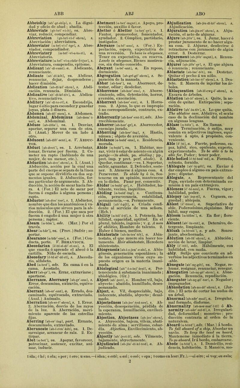 Abbotship [ab'-Qt-sUipl, s. La digui- diid y oflcio de abad ; abadia. Abbreviate lab-i)ri'-vi-etl, va. Abre- viar, reducir, compendiar. Abbreviation lab-brt-vi-e'-shun], s. Abreviacion ; abreviatura. Abbreviator [a-bri-vi-C'-tgrJ, s. Abre- viador, compendiador. Abbreviatory [a-brJ'-vi-a-to-ri], a. Abreviatorio. Abbreviature [a-brt'-vi-u-cbur 6 tim ], s. Abreviatura, compeiidio, epitome. Abdicaut [ab'-di-caut], a. Abdicante, renuiieiaute. Abdicate [ab'-di-ket], va. Abdicar, renunciar, dejar, despreuderse; haeer dimisiou. Abdication [ab-di-ke'-shunl, s. Abdi- cacion, renuncia. Dimision. Abdicative [ab’-di-kd-tiv], a. Abdica- tivo, renunciative. Abditory [ab'-di-to-ri], s. Escondrijo, lugar 6 sitio para escouder y guardar joyas, plata 6 dinero. Abdomen fab-do'-men], s. Abdomen. Abdominal, Abdominus [ab-dem'-i- nal], a. Abdominal. Abduce [ab-dius'J, va. 1. Desviar, apartar, separar una cosa de otra. 2. (Anat.) Mover de un lado d otro. Abducent [ab-dio'-sent], a. V. Abduc- tor. Abduct [ab-duef], va. 1. Arrebatar, tomar, llevarse por fuerza. 2. Co- meter un rapto (bablando de una mujer, de un menor, etc.). Abduction [ab-duc'-shun],s. 1. (Anat.) Abduccion, accion por la cual una parte del cuerpo se separa de la linea que se supone dividirlo en dos seg- mentos iguales. 2. Abduccion, for- ma particular de argumento. 3. Ab- duccion, la accion de sacar hacia fue- ra. 4. (For.) El acto de sacar por fuerza 6 engano a alguna persona ; rapto. Abductor [ab-duc’-ter], .9. 1. Abductor, nombre que dan los anatomicos d va- ries musculosque sirven para la ab- duccion. 2. (For.) El que saca por fuerza 6 engano d una mujer u otra persona; raptor. Abeam [a-bim'], adv. (Mar.) Por el traves. Abear Ca-bar’], va. (Prov.) Sufrir ; so- portar. Abearance [a-bar'-ens], s. (For.) Con- ducta, porte. V. Behaviour. Abecedarian [€-bt-st-de'-ri an], s. El que ensena 6 aprende el abece 6 la cartilla. Nino de escuela. Abecedary [g-bt-si’-de-rU, s. Abeceda- rio, alfabeto. Abed [a-bed'l, adv. En cama 6 en la cama. Acostado. Aberr [ab-er'l, vn. Errar, extraviarse ; apartarse. Aberrance, Aberrancy [ab-er'-ansl, s. Error, descamino, extravio, equivo- cacion. Aberrant iab-er'-ant], a. Errado, des- caminado, equivocado, extraviado. (Anal.) Anomalo. Aberration tab-er-fi'-ahuu], s. 1. Error. 2. Aberracion, desvio de los rayos de la luz. 3. Aberracion, movi- miento aparente de las estrellas fijas. Aberring [ab-er’-iugl, part. Errante, descaminado, extraviado. Aberuncate [ab-t-run'-ketl, va. 1. De- sarraigar, arrancar de raiz. 2. Ex- tirpar. Abet ia-bet'], va. Apoyar, favorecer, patrocinar, sostener, excitar, ani- mar, inducir. Abetment [a-bet'-ment], .9. Apoyo, pro- teccion, auxilio 6 favor. Abetter 6 Abettor [u-bet'-eil, s. 1. Fautor, promovedor, fomentador, ayudador. 2. Complice, partidario, instigador. Abeyance [a-be’-ans], s. (For.) Ex- pectiicion, espera, expectativa de una revereion. I'o have iti abeyance, Tener en expectativa, en reserva. Lands in abeyance, Bieues mostren- cos, sin dueno conocido. Abeyant [a-be'-ant], a. En reposo, durmieute. Abgregation [ab-gri-ge'-shun], s. Se- paracion de la manada. Abhor [ab-ber'l, va. Aborrecer, de- testar, odiar; desdeuar. Abhorrence [ab-her'-ens], s. Aborre- cimiento, odio, detestacion, horror, aversion, execraciou. Abhorrent [ab-ber'-ent], a. 1. Horro- roso. 2. Ajeno, lo que es impropio 6 no correspondiente, contrario, ex- trano. Abhorrently [ab-her'-ent-lij, adv. Abo- rreciblemente. Abhorrer [ab-her'-er],s. Aborrecedor, enemigo jurado. Abhorring [ab-ber'-ing], s. Hastio, nausea ; objeto de avemion. Abidance La-bald'-aus], s. Eesidencia, morada. Abide [a-bald’i, vn. 1. Habitar, mo- rar, vivir 6 estar de asiento en algfm paraje—{to abide, pa. abiding; pp., pret. imp. y pret. perf. abode). 2. Quedar, continuar.—ra. 1. Soportar, sufrir, aguantar. 2. Defender, soste- ner. 3. Ateuerse d alguna cosa. 4. Perseverar. To abide by 6 in, Sos- tenerse en su opinion, mantenerse en lo dicho. Pasar por, consentir. Abider [a-bald'-er], s. Habitador, ha- bitante, vecino, inquilino. Abiding [a-bald'-ing], s. Continua- cion, perseverancia, estabilidad, permanencia.—a. Permanente. Abigail [ab'-i-gC-U, *. Criada confi- dente al servicio de una senora. (Heb.) Ability [a-bii'-l-tn, s. 1. Potencia, ha- bilidad, capacidad, aptitud. En el plural, talento, ingenio ; v. g. A man of abilities, Hombre de talento. 2. Haber 6 bienes, medios. Abintestate [ab-in-tes’-tet], a. Abin- testate, el que muere sin bacer tes- tamento. Heir abintestate, Heredero abintestato. Abiogenesis [ab-i-o-jen'-e-sis], s. Abio- genesis, generacion espontdnea ; la de los organismos vivos cuyo su- puesto origen es la materia inani- mada. Abiological [ab-l-o-ie.l'-lcai], a. Per- teneciente i substancia inanimada; abiologico. (Gr.) Abject lab'-jectl, s. Hombre vil, bajo, abyecto ; abatido, humillado, deses- peranzado. Abject, a. Vil, despreciable, bajo, indecente, abatido, abyecto ; desal- mado. Abjectedness [ab-jec'-ted-nesl, ,9. Ab- yeccion, desesperacion, perdida de la esperanza, humillacion, envileci- miento. Abjection, Abjectness [ab-jec'-siuml, s. Abyeccion, bajeza, vileza, abati- miento de alma ; servilismo, col>ar- dia. Abjection, Envilecimiento, ab- yeccion. Abjectly rab'-ject-U], adv. Vilmente, bajamente, abyectamente. Abjudicated Lab-jlu'-ili-ke-tedl, a. Ab- judicado. Abjudication [ab-jiu-di-ke'-shun], s. Abjudicaciou. Abjuration tab-jiu-re'-sliun], s. Abju- racion, el acto de abjurar. Abjure tab-jior'], va. 1. Jurar, liacer 6 prestar juramento de no bacer algu- na cosa. 2. Abjurar, desdecirse 6 retractarse con juramento de algun error. 3. Desterrar. Abjurement [ab-jiur'-ment], s. Eenun- cia, adjuracion. Abjurer Cab-jiur'-erl, s. El que abjura 6 renuncia; renunciante. Ablactate [ab-iac'-tCtJ, va. Destetar. Quitar el pecho & un niiio. Ablactation [ab-Iac-te'-shun], s. 1. Des- tete. 2. Manera de injertar los dr- boles. fAblaqueation [ab-ifi-cwg-e'-shun], s. Excava de drboles. Ablation [ab-ie'-sbun], s. Quite, la ac- cion de quitar. Extirpacion ; sepa- racion. Ablative lab'-la-tiv], a. Lo que quita. The ablative case, Ablativo, el sexto caso de la declinacion del nombre en algunas lenguas. Ablaze la-biez'], a. En llamas. -able. Terminacion, 6 sufijo, muy comdn en adjectives ingleses, equi- valente d apto, d proposito, con- veniente. Able [6'-bi], a. Fuerte, poderoso, ca- paz, hdbil, rico, opulento, experto, experimentado. To be able 6 to be able for, Poder; tener poder. Able-bodied [e-bi-bed'-ed], a. Forzudo, robusto, fornido. lAblegate [ab'-ie-gdt], va. Enviar 6 dar empleo d alguno en pais extrau- jero ; diputar. Ablegate, s. Eepresentante del Papa, enviado con determinada co- mision d un pais extranjero. Ableness [6'-bi-nes], s. Fuerza, vigor; habilidad, poder. Ablepsy [ab'-iep-si], s. Ceguera, ce- guedad ; ablepsia. Ablest [6'-blest], a. Superlative de able. Poderosisimo, riquisimo. Muy hdbil, may capaz. Abloom [a-blum'l, a. En flor; flore- clente. Abluent [ab’-iu-ent], a. Detersive, de- tergente, limpiante. Ablush [a-biusb'], a. y adv. Sonro- jante, abochornado. Ablution [ab-iu'-sbun], s. Ablucion ; accion de lavar, limpiar. Ably [e'-blil, adv. Hdbilmente, con habilidad, con mafia. -ably. Sufijo que convierte en ad- verbios los adjectives terminados en -able. Abnegate [ab'-ne-get], va. Negar, re- husar, resignar, renunciar, renegar. Abnegation [ab-ng-ge'-sbun], s. Abue- gacion. Eenuncia, repudiacion. Abnegator [ab-ne-gfi'-ter], s. Negador; impugnador. ?Abnodation [ab-no-d£'-sbunl, s. (Jar- din. ) El acto de cortiir los nudos de un drbol. Abnormal rab-ner'-mail, a. Irregular, mal formado, disforme. Abnormality [ab-ner-mai'-i-ti] 6 Ab- normity [ab-ner'-mi-til,s. Irregulari- dad, deformidad ; monstruo ; pro- duccion contraria al orden de la naturaleza. Aboard [a-bCrd'l, adv. (Mar.) A bordo. To fall aboard of a .ship, Abordarun navio. To keep the land on board, Mantenerse inmediato d la tierra. To go aboard, Ir d bordo, embarcarse. Abode ia-bod'], .9. 1. Domicilio, resi- dencia, hal)itacion. 2. Mansion, mo- lida; ehe; Quia; epor; ooro; u«uo.—iidea; eeste; uosi; ooso; uopa; ucomoeuleitrl^Fr.).—uiaire; ei voy;uuaitla;