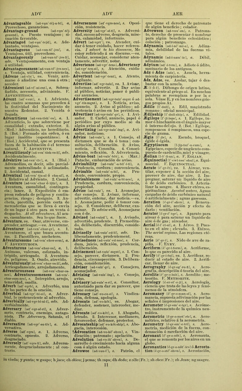 Advantageable [ad-vgn'-tej-a-bij, a. Provechoso, ganancioso. Advantage-ground [ad-van’-tej. graund], s. Puesto ventajoso; si- tuacion favorable. Advantaged lad-vgu'-tejd], a. Ade- laiitado, ventajoso. Advantageous [ad-vnn-te'-jusl, a. Ventajoso, util, provechoso. Advantageously [ad-van-tC'-jus-iil, adv. Ventajosamente, con ventaja 6 utilidad. Advantageousness [ad-van-te'-jus-nesl, tt. Ventaja, utilidad, conveniencia. ^Advene Lad-vtn'], vn. Venir, arri- niarse 6 anadirse una cosa d otra ; acceder. fAdvenient [ad-vl'-ni-ent], a. Sobrea- nadido, accesorio, adviniente. V. Adventitious. Advent lad'-vcutj, s. 1. Adviento, las cuatro semanas qiie preceden d la festividad del Naciniiento de niicstro Eedentor. 2. Venida 6 llegada. Adventitious [ad-ven-ti.sh' us], a. 1. Adventicio, lo que sobreviene por casualidad ; cxtraiio, exterior. 2. (Med.) Adventicio, no liereditario. 3. (Hot.) Formado sin orden, 6 en lugar insolito (espontdneo). 4. (Biol.) Accidental, que se presenta fuera de la habitacion 6 el terreno natural. F. Adventive. Adventitiously fad-ven'-tish-us-li], adv. Accidentalmente. Adve'ntive [ad-ven’-tlv], a. 1. (Biol.) Advenedizo, es decir, solo parcial- inente naturalizado 6 aclimatado. 2. Accidental, casual. Adventual [ad-ven' tiu-al 6 chu-all, a. 1. Eelativo al Adviento. 2. Casual. Adventure [ad-ven'-ctmr 6 tiurl, s. 1. I Aventura, casualidad, contiugen- cia; lance. 2. Expedicion 6 em- presa rodeada de peligros y contin- gcneias, riesgo; designio. 3. An- cheta, pacotilla, porcion corta de mercaderias que se lleva 6 envia de un lugar d otro para su venta 6 despacho. At all adveutares, Al aca- so, casualraente. Sea lo que fuere. Adventure, va. Osar, atreverse, em- prender, arriesgar.—va. Aventurar. Adventurer [ad-ven'-clmr-erl, s. 1. Avcnturero, el quo busca aventu- ras. 2. Pacotillero, anchetero. Adventuresome lad-ven'-chur-sum], a. V. Adventurous. Adventurous lad-ven'-chur-usl, a. 1. Aninioso, valeroso, esforzado, in- trepido. arriesgado. 2. Aventura- do, pcligroso. 3. Osado, atrevido. Adventurously [ad-ven'-chur-us-lil,adr. Arrie.sgadamente, arrojadamente. Adventurousness tad-ven'-chur-us- nesl. Adventuresomeness lad-ven'- chiir sum-nesl, s. Intrepidez, arrojo, temeridad, osadia. Adverb rad'-verbl, s. Adverbio, una de las partes de la oracion. Adverbial fad-ver'-bi-ni], a. Adver- bial. lo iierteneciente al adverbio. Adverbially [ad-ver bi-al-i], adv. Ad- verbialmente. Adversary lad’-ver-s^-ril, s. Adver- .sario, coutrario, enemigo, antago- nista. The Adversary, Satands, el diablo. Adversative [ad-ver'-sa-tiv], a. Ad- versative. Adverse lad’-versl, a. 1. Adverse, coutrario, opuesto. 2. Adverse, desgraciado. Adversely fad'-vers-iil, adv. Adversa- lucute, desgraciadaniente ; al con- tra rio. Adverseness [ad’-vers-nes], s. Oposi- cion, resistencia. Adversity [ad-ver'-si-ti], s. Adversi- dad, sucesoadver.se, desgracia, mise- ria, calamidad, infortunio. Advert iad-vert'], vn. Atender, cui- dar 6 tener cuidado, hacer referen- da. I advert to his discourse, Me estoy refiriendo & su discurso.—va. Cuidar, aconsejar, considerar ateu- tamente, advertir, notar. Advertence lad-ver’-tensl, Advertency lad-ver'-ten-si], s. Atencion, cuida- do, consideracion. Advertent lad-ver'-teut], a. Atento, vigilante. Advertise lad'-ver-taiz], va. 1. Avisar, informar, advertir. 2. Dar aviso al publico, noticiar, poner 6 publi- car auuncios. Advertisement lad-vgr-taiz'-inent 6 ad- ycr'-tiz-ment], s. 1. Noticia, aviso, anuncio. 2. Aviso al publico; ad- vertencia 6 aviso en los periodicos. Advertiser [ad-ver-talz’-erl, s. 1. Avi- sador. 2. Cartel, anuncio, papel 6 periodico por cuyo medio se da alguu aviso al publico. Advertising [ad-ver-taiz'-ingl, a. Avi- sador, noticioso. Advice [ad-vais'l, s. 1. Consejo, el dictamen que se da 6 toma ; con- sultacion, deliberacion. 2. Aviso, noticia. 3. Consulta. 4. Conoci- miento, reflexion. 5. Advertencia. Advice-boat [ad-vais'-bot], s. (Mar.) Patache, embarcacion de aviso. Advisability [ad-vaiz''-a-bil'-i.ti], s. Prudencia, cordura; conveniencia. Advisable [ad-voiz'-a-bi], a. Pru- dente, conveniente, propio. Advisableness [ad-vaiz’-a-bl-nes], s. Prudencia, cordura, conveniencia, propiedad. Advise [ad-vaiz'l, va. 1. Aconsejar, dar consejo. 2. Avisar, informar, advertir, enterar, dar noticia.—vn. 1. Aconsejarse, pedir 6 tomar con- sejo. 2. Considerar, deliberar, exa- minar. To advise with, Aconsejarse con 6 de. Advised [ad-vnizd'l, a. 1. Avisado, advertido, prudente. 2. Premedita- do, deliberado, discurrido, conside- rado. Advisedly lad-vniz'-ed-li], adv. De- liberadamente, prudentement. Advisedness [ad-vniz'-ed-ncs], s. Cor- dura, juicio, reflexion, prudencia, deliberacion. Advisement [ad-vaiz'-ment], s. 1. Con- sejo, parecer, dictamen. 2. Pru- dencia, circunspeccion. 3. Delibera- cion, consideracion. Adviser lad-vaiz'-erl, s. Consejero, aconsejador. Advising [ad-vaiz'-lng], s. Consejo, aviso. Advisory [ad-vais’-e-ril, a. Consultor, autorizado para dar su parecer, que tiene consejo. Advocacy lad'-vo-ca-sil, s. Vindica- cion, defensa, apologia. Advocate tad'-vo-kgt], va. Abogar, defender, sostener, interceder, me- dlar. Advocate [ad'-vo-ketl, s. 1. Abogado, letrado. 2. Intercesor, medianero, favorecedor, defensor, protector. Advocateship [ad'-vo-ket-ship], s. Abo- gacia, intercesion. fAdvocation [ad-vo-ke’-shunl, s. Vin- dicacion ; patronato; apelacion. Advolution [ad-vo-UT-shun], s. De- sarrollo 6 crecimiento hacia alguna cosa 6 algun estado. Advowee [ad-vuu-t'l, s. Patron, el 1 que tiene el derecho de patronato de algun beneficio ; colador. Advowson [ad-vau'-zn], s. Patrona- to, derecho de presentar 6 nonibrar para algun beneficio eclesiastico; colacion ; patronazgo. Adynamia lad-i-nC’-mi-al, s. Adina- mia, debilidad de las fuerzas vi- tales. Adynamic [ad-i nam'-ic], a. Debil, adindmico. Adytum lad'-i-tum], s. Adiote 6 ddito, santuario de los antiguos. Adz 6 Adze [adzl, s. Azuela, herra- mienta de carpinteria. Adz, Adze, va. Azolar, tajar 6 des- bastar con la azuela. .$ [i 6 61. Diftongo de origen latino, equivalente al griego ai. En muchas palabras se reemplaza se por la e sola. Vease E, y en los nombres grie- gos propios Al. .ffidile [I'-daii], s. Edil, magistrado romano ; oficial municipal. .Xdileship [I'-dail-sbip], s. Edilidad. .ffigilops [t'-ji-lepsl, s. 1. Egilope, tu- mor 6 hinchazon en el dngulo mayor 6 internodel ojo. 2. (Bot.) Egilope, rompesacos 6 rompisacos, una espe- cie de grama. .Slgis [I'-jis], s. Escudo, broquel, egide 6 egida. .ffigyptiacum [l-jip-tai'-a-cuml, s. Egipciaco, especie de ungiiento com- puesto de cardenillo,miel y vinagre. .ffiolian [i-o'-ii-Qii], a. V. Eolian. ^Equinoctial [i'-cwi-nec'-sball, a. Equi- noccial. T'. Equinoctial. Aerate [t^'-er-et], va. 1. Airear, ven- tilar, exponer d la accion del aire, proveer de aire, dar aire. 2. Im- pregnar. saturar un liquido de aire 6 de dcido carbdnico. 3. Arteria- lizar la sangre. 4. Hacer etereo, es- piritualizar. Aerated waters, Aguas cargadas de dcido carbonico natural 6 artificialniente ; aguas gaseosas. Aeration [f-er-e'-shun], s. Eenova- cion del aire, accion y efecto de darlo ; ventilacion. Aerator le-gr-e'-tgrl, s. Aparato para airear 6 para saturar un liquido de aire 6 de gas ; aircador. Aerial le-l'-ri-an, a. 1. Aerco. 2. Pues- to en el aire ; elevado. 3. Etereo. The aerial regions. Las regiones etc- reas. Aerie [e'-er-il, s. Nido de ave de ra- piiia. V. Eyey. Aeriform [c'-gr-i-fennl, a. Aeriforme, lo que es parecido al aire. Aerify [e'-er-i-fni], va. 1. Aerificar, re- ducir al estado de aire. 2. Aerifi- car, llenar de aire. Aerography [e-er-eg’-ra fi], s. Aero- grafia, descripcion 6 teoria del aire. Aerolite le'-cr-o-init], s. Aerolite ; me- teorito. V. Metp;oeite. Aerology [e-er-ei'-o-.iil, s. Aerologia, ciencia que trata de las leyes y feno- menos de la atmosfera. Aeromancy [e'-er-o-man-sil, s. Aero- mancia, supue.staadivinaci6n por las sefiales e impresioncs del aire. Aerometer [e-er-eiu'-e-tgr], s. Aerome- tro, iustrumento de la quimica neu- mdtica. Aerometric [Aer-o-met’-ricl, a. Aero- metrico, relative d la aerometria. Aerometry [e-gr-em'-e-tn], s. Aero- metria. medicion de la fuerza, con- densacion 6 rarcfaccion del aire. Aeronaut fe'-gr-o-net], s. Aeronauta, el que se remonta por los aires en un globe. Aeronautics If-er-o-nSt'-iosl 6 Aerosta- tion le-er-o-stf'-sbiTnl, ,s. Aerostaciou, iu vi((da; y j/unta; vf gaaiw, h Jaco; ch cftico; j yema; th sapa; dh dedo; zsele(Fr.); sh cltez(Fr.); zli dean; ng sangre. u