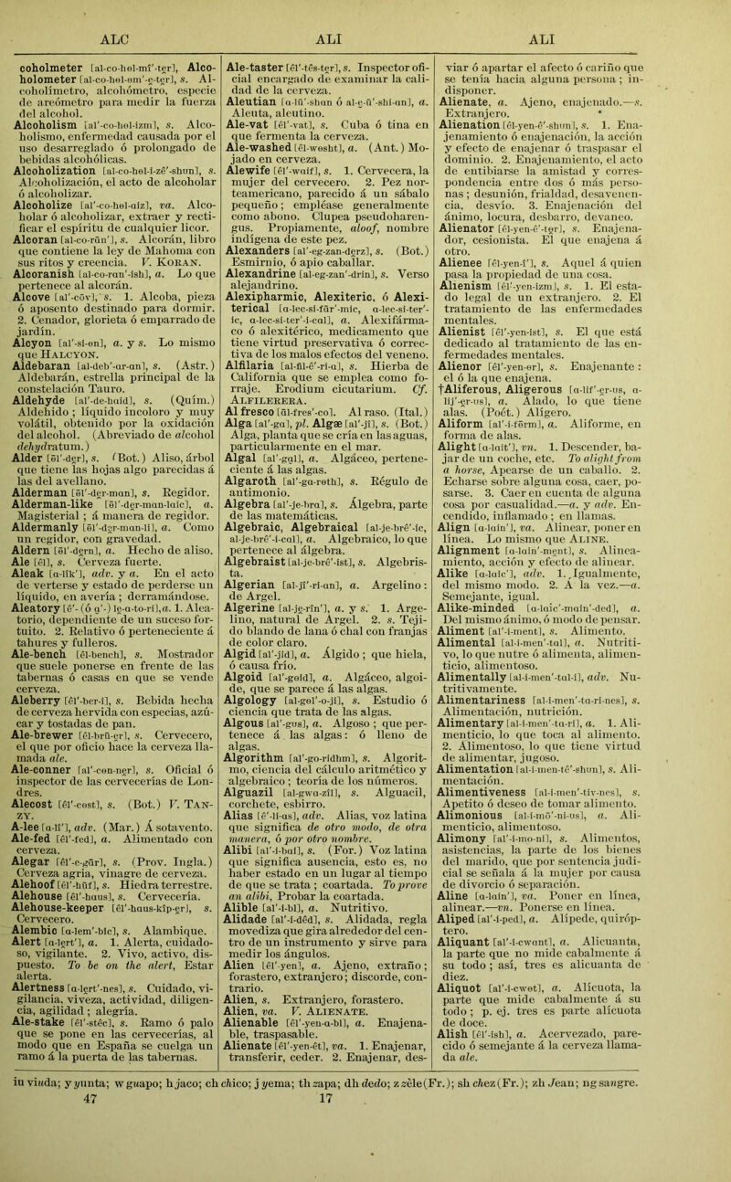 coholmeter [ai-co-iiei-mt'-ter], Alco- holometer [al-co-hel-sm'-e-ter], s. Al- coholhiietro, alcoliomctro, cspecie de areometro i)ara medir la fuerza del alcohol. Alcoholism iar-co-li«i-izml, s. Alco- liolismo, enfermedad causada por el uso desarreglado 6 prolongado de bebidas alcoholicas. Alcoholization [al-co-hel-i-ze'-shun], s. Alcoholizacion, el acto de alcobolar 6 alcoholizar. Alcoholize [al’-co-hel-aiz], va. Alco- holar 6 alcoholizar, extraer y lecti- ficar el espiritu de cualquier licor. Alcoran [ai-co-ran'l, s. Alcoran, libro que coutiene la ley de Mahoma con sus ritos y creencia. V. Koran. Alcoranish [al-co-ran'-ish], a. Lo que pertenece al alcoran. Alcove [ai'-cov], s. 1. Alcoba, pieza 6 aposento destinado para dorinir. 2. Cenador, glorieta 6 emparrado de jardin. Alcyon [ai'-si-en], a. y s. Lo mismo que Halcyon. Aldebarau lal-deb'-ar-anl, s. (Astr.) Aldebardn, estrella principal de la constelacion Tauro. Aldehyde [ai'-de-buidl, s. (Quim.) Aldebido ; liquido incoloro y muy voldtil, obteuido por la oxidacion del alcohol. (Abreviado de alcohol dehydraXum.) Alder [ei'-der], s. IBot.) Aliso, drbol que tiene las hojas algo parecidas a las del avellano. Alderman [ei'-der-man], s. Eegidor. Alderman-like [el'-der-mnn-laicl, a. Magisterial ; d nianera de regidor. Aldermanly Lei'-dgr-man-ii], a. Como un regidor, con gravedad. Aldern [ei'-dern], a. Hecbo de aliso. Ale [el], s. Cerveza fuerte. Aleak [o-ilk'], adv. y a. En el acto de verterse y estado de perderse un liquido, en averia ; derramandose. Aleatory [o'- (6 a'-) ie-a-to-ril,a. 1. Alea- toric, dependiente de un suceso for- tuito. 2. Relative 6 perteuecieute d taburcs y fulleros. Ale-bench [el-bench], s. Mostrador que suele ponerse en frente de las tabernas 6 casas en que se vende cerveza. Aleberry [i-i'-ber-i], s. Bebida beeba de cerveza hervida con especias, azu- car y tostadas de pan. Ale-brewer [fi-bru-gr], s. Cervecero, el que por oficio hace la cerveza 11a- mada ale. Ale-conner [ai'-cen-nerl, .9. Oficial 6 inspector de las cervecerias de Lon- dres. Alecost [Ci'-cestl, s. (Bot.) V. Tan- ZY. A-lee [a-U'l, adr. (Mar.) Asotavento. Ale-fed [el'-fed], a. Alimentado con cerveza. Alegar [fi'-e-gar], s. (Prov. Ingla.) Cerveza agria, vinagre de cerveza. Alehoof [ei'-huf], s. Hiedra terrestre. Alehouse [ei'-haus], s. Cerveceria. Alehouse-keeper [ei’-haus-klp-er], s. Cervecero. Alembic [a-iem'-blcl, s. Alambique. Alert [a lert'], a. 1. Alerta, cuidado- so, vigilante. 2. Vivo, active, dis- puesto. To be on the alert, Estar alerta. Alertness [a-iert'-nes], s. Cuidado, vi- gilancia, viveza, actividad, diligen- cia, agilidad; alegria. Ale-stake [gi'-stec], s. Eamo 6 palo que se pone en las cervecerias, al modo que en Espana se cuelga un ramo d la puerta de las tabernas. Ale-taster [ei'-tes-ter], s. Inspector ofi- cial encargado de exaniinar la cali- dad do la cerveza. Aleutian la-in'-shan 6 al-g-u'-shl-an], a. Aleuta, aleutino. Ale-vat [ei'-vat], ,9. Cuba 6 tina en que fermenta la cerveza. Ale-washed [ei-wesht], a. (Ant.) Mo- jado en cerveza. Alewife [ei'-waif], s. 1. Cervecera, la mujer del cervecero. 2. Pez nor- teamericano, parecido d un sdbalo pequeuo; emplease generalmente como abono. Clupea pseudobaren- gus. Propianiente, aloof, nombre iudigena de este pez. Alexanders [ai'-eg-zan-dgrz], s. (Bot.) Esmirnio, 6 apio caballar. Alexandrine [ai-eg-zan'-drin], s. Verso alejandrino. Alexipharmic, Alexiteric, 6 Alexi- terical [a-lec-sl.far'-mic, a-lec-si-ter'- ic, a-lec-si-ter'-l-CQl], a. Alexifdrma- co 6 alexiterico, medicamento que tiene virtud preservativa 6 correc- tiva de los malos efectos del veneno. Alfilaria [ai-fli-S'-ri-a], s. Hierba de California que se emiilea como fo- rraje. Erodium cicutarium. Cf. Alfilerera. Al fresco [ai-fres'-col. Alraso. (Ital.) Alga [al'-gal, pi. Alg® [al'-jl], s. (Bot.) Alga, planta que se cria en las aguas, particularmente en el mar. Algal [al'-ggi], a. Algdceo, pertene- ciente & las algas. Algaroth [ai'-ga-retW, s. Eegulo de autimonio. Algebra [ai'-je-bra], s. Algebra, parte de las matemdticas. Algebraic, Algebraical [ai-]e-bre'-ic, al-]e-bro'-i-cal], a. Algebraico, lo que pertenece al dlgebra. Algebraist [al-je-brd'-ist], s. Algebris- ta. Algerian [ai-jl'-ri-an], a. Argelino : de Argel. Algerine [ai-je-rtn'l, a. y s. 1. Arge- lino, natural de Argel. 2. s. Teji- do blaudo de lana 6 dial eon franjas de color claro. Algid [al'-jid], a. Algido ; que biela, 6 causa frio. Algoid [ai'.geid], a. Algdceo, algoi- de, que se parece d las algas. Algology [al-gel'-o-ji], s. Estudio 6 ciencia que trata de las algas. Algous [ai'-gus], a. Algoso ; que per- tenece d las algas: 6 lleno de algas. Algorithm [al'.go-ridhm], s. Algorit- mo, ciencia del cdlculo aritmetico y algebraico ; teoria de los uumeros. Alguazil [ai-gwQ-zti], s. Alguacil, corcbete, esbirro. Alias [d'-Ii-asl, adv. Alias, voz latina que significa de otro modo, de otra manera, 6 por otro nombre. Alibi [al'-i-bai], s. (For.) Voz latina Clue significa ausencia, esto es, no haber estado en un lugar al tiempo de que se trata ; coartada. To prove an alibi. Probar la coartada. Alible [ai'-l-bi], a. Nutritive. Alidade [ai'-i-ded], s. Alidada, regia movediza que gira alrededor del cen- tre de un instrumento y sirve para medir los dngulos. Alien [el' yen], a. Ajeno, extrano ; forastero, extranjero; discorde, con- trario. Alien, s. Extranjero, forastero. Alien, va. V. Alienate. Alienable [6i'-yeu-a-bi], a. Enajena- ble, traspasable. Alienate [ei'-yen-M, va. 1. Enajenar, transferir, ceder. 2. Enajenar, des- viar 6 apartar el afecto 6 carino que se tenia bacia alguna persona ; in- disponer. Alienate, a. Ajeno, enajenado.—.9. Extranjero. Alienation [ei-yen-o'-shimi, .9. 1. Ena- jenamiento 6 enajenacion, la accion y efecto de enajenar 6 traspasar el dominio. 2. Enajenamiento, el acto de entibiarse la amistad y corres- pondencia entre dos 6 mds perso- nas ; desunion, frialdad, desavenen- cia, desvio. 3. Enajenacion del dnimo, locura, desbarro, devaneo. Alienator [Cl-yen-e'-tei], s. Enajena- dor, cesiouista. El que enajena d otro. Alienee fei-yen-t'], s. Aquel d quicn pasa la propiedad de una cosa. Alienism lei'-yen-izm], s. 1. El esta- do legal de un extranjero. 2. El tratamieuto de las eufermedades mentales. Alienist [gi'-yen-ist], s. El que estd dedicado al tratamieuto de las eu- fermedades mentales. Alienor [el'-yen-er], s. Enajenante : el 6 la que enajena. fAliferous, Aligerous [a-iif'-er-us, a- lij’-er-us], a. Alado, lo que tiene alas. (Poet.) Aligero. Aliform [al'-i-fSrm], a. Aliforme, en foiTua de alas. Alight [a-lait'l, vn. 1. De.scender, ba- jarde un coche, etc. To alight from a horse, Apearse de un caballo. 2. Eebarse sobre alguna cosa, caer, po- sarse. 3. Caer en cuenta de alguna cosa por casualidad.—a. y adv. En- cendido, inflamado ; en llamas. Align [a-lain'J, ra. Alinear, ponereu linea. Lo mismo que Aline. Alignment [a-luin'-ment], s. Alinea- miento, accion y efecto de alinear. Alike [a-laic'l, adv. 1. ,Igualmente, del mismo modo. 2. A la vez.—a. Semejante, igual. Alike-minded [a-laic'-inain'-dcd], a. Del mismodnimo, 6 modo de peu.sar. Aliment [al'-i-ment], s. Alimento. Alimental [al-i-men'-tall, a. Nutriti- vo, lo que nutre 6 alimenta, alimeu- ticio, alimentoso. Alimentally [al-i-men'-tal-i], adv. Nu- tritivameute. Alimentariness [al-i-men'-ta-ri-nesl, s. Alimentation, nutrieion. Alimentary [ai-i-men'-ta-ri], a. 1. Ali- menticio, lo que toca al alimento. 2. Alimentoso, lo que tiene virtud de alimentar, jugoso. Alimentation I al-i-meu-te'-elum], s. Ali- mentacion. Alimentiveness [.al-i-men'-tiv-no.s], s. Apetito 6 dcseo de tomar alimento. Alimonious [al-i-mO'-ni-us], a. Ali- menticio, alimentoso. Alimony [al'-i-mo-ni], s. Alimentos, asistencias, la parte de los bienes del marido, tpie por sentencia judi- cial se seuala d la mujer por causa de divorcio 6 separacion. Aline [a-iain'l, va. Poner en linea, alinear.—vn. Ponerse en linea. Aliped [al'-i-ped], a. Alipede, ciuirdp- tero. Aliquant [al'-i-cwant], a. Alicuantn, la parte que no micle cabalmente A su todo ; asi, tres es alicuanta de diez. Aliquot [ai'-i-cwet], a. Alicuota, la parte que mide cabalmente d su todo ; p. ej. tres es parte alicuota de doce. Alish [ei'-ishl, a. Acervezado, pare- cido 6 semejante & la cerveza llama- da ale. iuviwda; yyunta; wgaapo; hjaco; cb cldco; j yema; thsapa; dhdedo; z«ele(Fr.); shcliez(Fr.); zb Jean; ngsaagre.