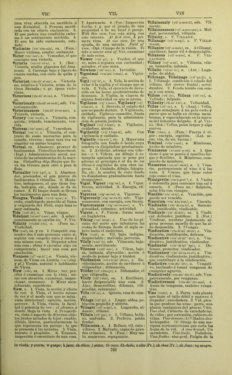 tura viva ofrecida en sacriflcio d uua divinidad. 2. Persona sacrifi- cada con un ob.ieto cualqiiiera. 3. El que padece una condicion enfer- ma 6 nil sentimiento morbido. 4. El que ha sido embaucado, esta- fado. Victimize [vic’-tim-aizl, va. (Earn.) Hacer victima, estafar, embaucar. Victor [vic'-terl, s. Vencedor, el que coiisigue una victoria. Victoria [vic-to'-ri-ul, s. 1. (Bot.) Victoria, ninfea gigantea del Ama- zonas. 2. Carruaje bajo y ligero de cuatro ruedas, coii cielo de quita y pon. Victorian [vic-to'-ri-<inl, a. Victoria- no, relative d Victoria, reina de la Gran Bretana; v. gr. epoca victo- riana. Victorious [vic-to'-ri-us], a. Victorio- so. Victoriously [vic-to'-ri-us-li], adv. Vic- tor! osamente. Victoriousness [vic-to'-rl-us-nes], s. Triunfo, victoria. Victory [vic’-to-ril, s. Victoria, eon- quista; triunfo, vencimieuto, ven- cida. Victress Ivic'-tresl, «/• Vencedora. Victual [vit'-il, s. Vitualla, el con- junto de cosas necesarias para la comida, viveres ; usase rara vez en singular en ambas lenguas. Victual, va. Abastecer, proveer de bastimentos. Victualling department, (lugl.) Administracion naval, ser- vicio de las subsistencias de la mari- na. Victualling ship, Buque que. lle- va Ips viveres para otro 6 para la fiota. Victualler [vit' i-erl, s. 1. Abastece- dor, proveedor, el que provee de bastimentos 6 vituallas. 2. Hosta- lero, bodegouero, el que tieue f'on- da, bodegon, etc., donde se da de comer. 3. El buque donde se llevan los bastimentos para uua llota. Vicugna, Vicuna Ivi-cu'-nyaJ, s. Vi- cuna, cuadriipedo parecido al llama y originario del Peru, cuya lana es muy estimada. Vide [vai'-dl], V. Vease, veause. Videlicet [vi-del'-i-setl, adv. A saber : comiinmente se escribe viz. V. Viz. Viduity [vi-diu'-i-UJ, s. (Poco us.) Viudedad. Vie ival], va. y vn. 1. Competir, con- tender dos 6 mds personas entre si, aspirar con empeno unos y otros d una misma cosa. 2. Disputar sobre una cosa ; obrar 6 ejecutar algo en competencia; hacer uua cosa por emulacion. Viennese lvl”-en-ls'l, a. Vieues, vie- nesa, de Viena en Austria.—s. [sing, j pi.) Vienes, natural 6 habitautes de Viena. View [viul, va. 1. Mirar ; ver, per- cibir 6 examinar con la vista ; mi- rar con atencion, examinar, inspec- cionar, reconocer. 2. Mirar meu- talmeute, cousiderar. View, s. 1. Vista, la accion y efecto de ver. 2. Vista, el hecho mismo de ver y el modo con que se mira ; vista intelectual; opinion, nocion, parecer. 3. Vista, vision, la facul- tad 6 potencia de ver ; el alcance d donde llega la vista. 4. Perspecti- va, vista 6 aspecto de diversos obje- tos juntos mirados de lejos; cuadro, dibujo, Idmina, particularmente lo que representa un paisaje; lo que se preseutad las miradas. 5. Vista, iutento 6 proposito. 6. Exainen, inspecciou 6 escrutinio de uua cosa. 7. Apariencia. 8. (For.) Inspecciou hecha, v. g. por el jurado, de una propiedad 6 de un local 6 paraje. With this view, Con csta mira, con este iutento. At first view, A pri- mera vista. At one view, De una ojeada,, de una mirada. Field of view, (Opt.) Campo de la vision. To take a nearer view of, Ver, examinar de mas cerca. Viewer [vin'-erl, s. Vendor, el que ve, mira 6 registra con curiosidad ; mirador, el que mira. Viewless ivin'-les], a. Invisible. Vigesimal [vai-jes'-i-mail, a. Vigesi- mo. Vigil [vi.i’-iil, s. 1. Vela, la accion de velar 6 la vigilia y el tiempo que se vela. 2. Vela, el ejercicio de devo- cion en las boras acostumbradas de descanso. 3. Vigilia, la vispera de alguna festividad en queseayuna. Vigilance [vij'-i-iansl, Vigilancy tvU'- i-lan-sij, s. 1. Desvelo, el estado del que no puede dormir. 2. Vigilancia, cuidado. Vigilance committee. Junta de vigilancia, para la administra- ciou de pronta justicia. Vigilant [vi.j'-i-iaut], a. Vigilante, cuidadoso, atento. Vigilantly [vij'-i-lant-li], adv. Con vigilancia y cuidado. Vignette ivin-yet'], w. 1. Hacer una fotografia con fondo 6 horde cuya sombra va disipdndose gradualmen- te. 2. Avinetar, adornar con viue- tas.—s. 1. Vineta, un dibujo 6 es- tampitii apaisada que se pone por adoruo al principio 6 al fin de los libros 6 capitulos de una obra im- presa. 2. Grabado, dibujo, fotogra- ha, etc., la sombra de cuyo fondo va disi pandose gradualnieute hasta desaparecer. Vigor, Vigour Ivig'-er], s. 1. Vigor, fuerza, actividad. 2. Energia, efi- cacia. Vigorous tvig’-er-us], a. Vigoroso. Vigorously tvig'-or-us-ii], adv. Vigo- rosameute, con energia, con fuerza. Vigorousness [vig'-er-us-nesl, s. Vi- gorosidad, robustez; actividad. Vigour, s. V. Vigor; forma usual en Inglaterra. Viking IvQi'-king], s. Uno de los pi- ratas del norte que infestaron las costas de Europa desde el siglo oc- tavo hasta el uudecimo. Vile [vaiil, a. Vil, bajo, indigno, despreciable; malvado, perverso. Vilely [vQii'-iil, a<to. Vilmente, baja- meute, servilmente. Vileness [vaii'-nes], s. Vileza, baje- za, infamia. abyeccion; accion 6 modo de pensar bajo y traidor. Vilification Ivii-i-fi-ke'-shuul, s. En- vilecimiento, accion de envilecer 6 vilipendiar ; difamacion. Vilifier Ivii'-i-fai-er], s. Difamador, el que vilipendia. Vilify [vil’-ifail, va. 1. Envilecer, hacer despreciable una cosa. 2. Ajar, desacreditar, difamar, vili- pendiar, calumniar. Villa [vii'-u], s. Quinta, casa de cam- po. Village tvil’-ejl, s. Lugar, aldea, po- blacion pequena y abierta. Villager Ivii'-a-jer), s. Lugareuo, al- deano; villano. Villain [vil'-enl, s. 1. Villano, bella- co, malvado. 2. Pechero, patdn feudal. Villainous, a. 1. Bellaco, vil, ruin ; villano. 2. Malvado, capaz de gran- des crimenes. 3. (Earn.) Muy ma- le, asqueroso, repuguante. Villainously [vil'-a-nus-ll], adv. Vil- mente. Villainousness [vii'-a-nus-nes], s. Mal- dad, perversidad, villania. Villainy, s. V. Villany. Villanage Ivii'-a-nej], s. V. Ville- NAGE. Villanize [vii’-a-naiz], va. Avillanar, envilecer, hacer vil 6 despreciable. Villanous [vU'-a-nus], a. V. Vil- lainous. Villany ivn'-a-nil, s. Villania, vile- za, bastardia, infamia. Villatic [vii-at'-icj, a. (Ant.) Luga- reuo, de aldea. Villenage, Villeinage [vii'-en-ej], s. 1. Villanajc, condicion d estado del villano, del siervo feudal; .servi- dumbre. 2. Feudo tenido con ceu- so y con renta. Villose [vii'-osl. Villous Ivii'-usl, a. Velludo; felpudo. Villosity Lvii-es'-i-til, s. Vellosidad. Villus [vii'-usl, s. 1. (Anat.) Velio, cuerpo semejante d un pelo corto y suave que se halla en ciertas mem- branas, y especialmente en la muco- sa del intestino delgado. 2. pi. Vil- li, (Bot.) Velios, pelos largos y algo suaves. Vim Ivim], s. (Earn.) Fuerza 6 vi- gor ; energia, espiritu. (Lat. ac- cus. vim, de vis, fuerza.) Viminal Ivim’-i-nai], a. Mimbroso, hecho de mimbres. Vimineous [vl-mln'-e-ue], a. 1. Que tiene 6 que se parece d ramillas lar- gas y flexibles. 2. Mimbroso, com- puesto de mimbres. Vinaceous [vai-ne'-shusl, a. 1. Viua- rio, perteneciente al vino 6 d las uvas. 2. Vinoso, que tiene color rojo como el vino. Vinaigrette [vin-e gret’l, s. 1. Vasito 6 redomilla para contener una sal 6 esencia. 2. (Poco us.) Salpicon, salsa fria con vinagre. Vincible I vin'-si-bil, a. Vencible, que puede ser vencido. Vinculum Ivin'-kiu-luin], s. Vinculo. Vindicable Ivin'-di-ca-bli, a. Sosteni- ble, justificable, vindicable. Vindicate [vin'-di-ketl, va. 1. Viudi- car, defender, justificar. 2. (For.) Vindicar, recobrar justamente al- guna persona aquello de que ha si- de desposeida. 3. fVengar. Vindication Ivin-di-ke'-shunl. s. Vin- dicacion, justificacion, defensa. Vindicative [viii'-di-ke-tivl, a. Vin- dicative, justificative, vindicador. Vindicator lvin'-di-ke-t8il, s. De- fensor, protector, vindicador. Vindicatory [vin'-di-ca-to-ril, a. Vin- dicative, vindicatorio, justificative ; que contribuye d la vindicacion. Vindictive [vin-dic'-tlvl, a. Vengati- vo, inclinado d tomar vengauza de cualquier agravio. Vindictively (vln-dic'-tiv-lil, adv. Ven- gativamente, por venganza. Vindictiveness [vin-dic'-tiv-nesl, .5. Ansia de venganza, cardeter veuga- tivo. Vine [vain], s. 1. Parra, toda planta que tiene el tallo debil y rastrero 6 trepador ; enredadera. 2. Vid, plan- ta que produce las uvas ; parra, una planta cualquiera del genero \'itis. Vine-clad, Cubierto dc enredaderas. de vides ; por extension, cubierto de vinas. Vine-dresser,(1)Vinador.des- lechugador. (2) Oruga de una ma- riposa norteamcricana que corta hn hojas de la vid. A vine-branch, Un sarmiento. Vine-knife, Podadera. Vine-fretter. vine-grub, Pulgon de la iu viwda; yyunta; wgMapo; hjaco; chchico; j i/ema; thsapa; dhdedo; z«ele(Fr.); shc/tez(Fr.);zh/ean; ngsangre.