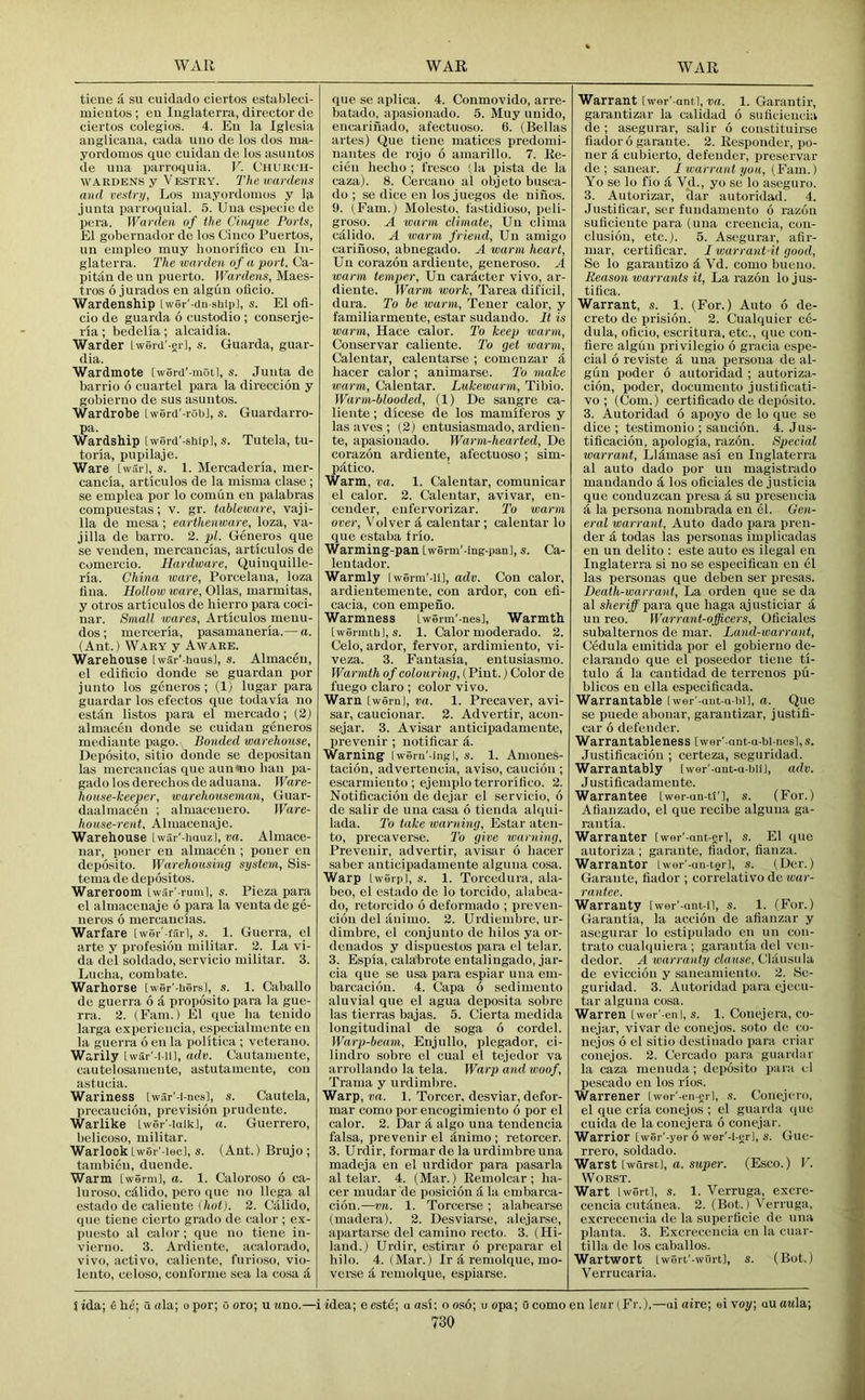 ticue d su cuidaclo ciertos estableei- mieiitos ; eu luglaterra, director de ciertos colegios. 4. Eu la Iglcsia auglicaua, cada uiio de los dos ma- yordoiuos <iue cuidaii de los asuiitos de uua parroquia. V. Chukch- WAiiDENS y Vestky. The wardens and vestri/, Los mayordomos y la junta parroquial. 5. Uua especio de pera. Warden of the Cinque Ports, El gobernador de los (Jiuco Puertos, im einpleo muy bouoriflco eu lu- glaterra. The warden of a port, Ca- pitau de im puerto. Wardens, Maes- tros 6 jurados eu algiin olicio. Wardenship [wer’-du-sijip], s. El ofi- cio de guarda 6 custodio ; conserje- ria; bedelia; alcaidia. Warder Iwerd'-erl, s. Guarda, guar- dia. Wardmote [werd'-moil, s. Juuta de barrio 6 cuartel para la direccion y gobieruo de sus asuutos. Wardrobe Iwerd'-robl, s. Guardarro- pa. Wardship [werd'-ship], s. Tutela, tu- toria, pupilaje. Ware Lwar], s. 1. Mercaderia, mer- cancia, articulos de la misina clase ; se emplea por lo comiin eu palabras compuestas; v. gr. tableware, vaji- 11a de mesa; earthenware, loza, va- jilla de barro. 2. pL Geueros que se venden, mercaucias, articulos de comercio. Hardware, Quiuquille- ria. China ware, Porcelaiia, loza iiua. Hollow ware, Ollas, marmitas, y otros articulos de liierro para coci- nar. Small wares, Articulos meuu- dos; merceria, pasamaneria.— a. (Ant.) Wary y Aware. Warehouse [wai'-haus], s. Almaceu, el edificio donde se guardan por junto los geueros; (1) lugar para guardar los efectos que todavia no estiin listos para el mercado; (2) almaceu donde se cuidan geueros mediaute pago. Bonded warehouse, Deposito, sitio donde se depositan las mercaucias que aim mo ban pa- gado los derecbos de aduaua. IFare- hoase-keeper, warehouseman, Guar- daalmaceu ; almaceuero. Ware- house-rent, Almaceuaje. Warehouse iwai '-imuzl, Almace- nar, pouer eu almaceu ; pouer eu deposito. Warehousing system, Sis- tema de depositos. Wareroom Lwar'-ruml, s. Pieza para el almaceuaje 6 para la veuta de ge- iieros 6 mercaucias. Warfare Iwer'-farl, s. 1. Guerra, el arte y profesiou militar. 2. La vi- da del soldado, servicio militar. 3. Lucha, combate. Warhorse [wer'-bers], s. 1. Caballo de guerra 6 d proposito para la gue- rra. 2. (Earn.) El que ha tcuido larga experieucia, cspecialmeute eu la guerra 6 eu la iiolitica ; veterauo. Warily Iwar'-l-Ul, adv. Uautameute, cautelosameute, astutameute, cou astucia. Wariness [war'-i-uesl, s. Cautela, precaucioii, prevision prudente. Warlike [wer'-iaik], a. Guerrero, belicoso, militar. WarlockIwer'-iec], s. (Ant.) Brujo; tambieu, dueiide. Warm [werm], a. 1. Caloroso 6 ca- luroso, cdlido, pero que no llega al estado de caliente 2. Calido, que ticue cierto grado de calor ; ex- puesto al calor; que no tieue iu- vicrno. 3. Ardiente, acalorado, vivo, active, calieute, furioso, vio- leuto, celoso, couforme sea la cosa d que se aplica. 4. Conmovido, arre- batado, apasiouado. 5. Muy unido, eucarinado, afectuoso. 6. (Bellas artes) Que tieue matices predomi- uautes de rojo 6 amarillo. 7. Ko- cieu hecho ; fresco (la pista de la caza). 8. Cercauo al objeto busca- do ; se dice eu los jucgos de niiios. 9. (Earn.) Molesto, fastidioso, peli- groso. A warm climate, Uu clima calido. A warm friend, Uu amigo cariuoso, abuegado. A warm heart, Uu corazou ardieute, generoso. A warm temper, Uu cardcter vivo, ar- dieute. Warm work, Tarea dificil, dura. To be warm, Teuer calor, y familiarmeute, estar sudaudo. It is warm, Hace calor. To keep warm, Couservar calieute. I'o get warm, Calentar, calentarse ; comeuzar d hacer calor ; animarse. 2’o make warm, Calentar. Lukewarm, Tibio. Warm-blooded, (1) De saugre ca- lieute ; dicese de los mamiferos y las aves ; (2) entusiasmado, ardien- te, apasiouado. Warm-hearted, De corazou ardieute, afectuoso; sim- patico. Warm, va. 1. Calentar, comunicar el calor. 2. Calentar, avivar, eu- ceuder, eufervorizar. To warm over, Volver d, calentar; calentar lo que estaba frio. Warming-pan Lwerm'-ing-pan], s. Ca- leutador. Warmly [werm’-iu, adv. Con calor, ardieutemente, con ardor, con efi- cacia, cou empeuo. Warmness Lwenn'-nesl, Warmth [wenntbl, .s. 1. Calor moderado. 2. Celo, ardor, fervor, ardimiento, vi- veza. 3. Fantasia, entusiasmo. Warmth of colouring, {Pint.) Color de fuego claro ; color vivo. Warn [wernj, va. 1. Precaver, avi- sar, cauciouar. 2. Advertir, acou- sejar. 3. Avisar auticipadameute, prevenir ; notificar d. Warning Iwem'-ingl, s. 1. Amoues- tacion, advertencia, aviso, cauciou ; escarmieuto; ejemploterrorilico. 2. Notificaciou de dejar el servicio, 6 de salir de uua casa 6 tieiida alqui- lada. To take warning, Estar ateu- to, precaverse. 'To give warning, Prevenir, advertir, avisar 6 hacer saber auticipadameute alguua cosa. Warp Lwerp], s. 1. Torcedura, ala- beo, el estado de lo torcido, alabea- do, I'etorcido 6 deformado ; preven- ciou del auimo. 2. Urdiembre, ur- dimbre, el conjuuto de hilos ya or- dcuados y dispuestos para el telar. 3. Espia, calabrote entalingado, jar- cia que se usa para espiar uua em- barcaciou. 4. Capa 6 sedimeuto aluvial que el agua deposita sobre las tierras bajas. 5. Cierta medida longitudinal de soga 6 cordel. Warp-beam, Enjullo, plegador, ci- lindro sobre el cual el tejedor va arrollaudo la tela. Warp and woof, Trama y urdimbre. Warp, va. 1. Torcer, desviar, defor- mar como por eucogimiento 6 por el calor. 2. Dar A algo uua tendencia falsa, prevenir el Auimo ; retorcer. 3. Urdir, formar de la urdimbre uua madeja eu el urdidor para pasarla al telar. 4. (Mar.) Remolcar ; ha- cer mudar 'de posiciou A la embarca- cion.—vn. 1. Torcerse ; alahearse (madera). 2. Desviarse, alejarse, apartarse del camiuo recto. 3. (Hi- laud.) Urdir, estirar 6 preparar el hilo. 4. (Mar.) Ir A remolque, mo- vome A remolque, espiarse. Warrant [wor'-antl, va. 1. Garautir, garantizar la calidad 6 suficieucia de ; asegurar, salir 6 coustituirse fladoro garaute. 2. Responder, po- uer A cubierto, defender, prescrvar de ; sauear. I warrant yon, (Fain.) Yo se lo fio A Vd., yo se lo ascguro. 3. Autorizar, ilar autoridad. 4. Justiticar, ser fuudameuto 6 razou sulicieute para {uua creeucia, cou- clusiou, etc.). 5. Asegurar, aflr- mar, certiflcar. I warrant it good, Se lo garautizo A Vd. como bueuo. Reason warrants it. La razou lo j us- tifica. Warrant, s. 1. (For.) Auto 6 de- creto de prisiou. 2. Cualquier cc- dula, oficio, escritura, etc., que cou- flere algiiu privilegio 6 gracia espe- cial 6 reviste A uua persona de al- guu poder 6 autoridad ; autoriza- ciou, poder, documeuto justificati- vo ; (Com.) certificado de depoisito. 3. Autoridad 6 apoyo de lo que se dice; testimonio ; saucion. 4. Jus- tificaciou, apologia, razou. Special warrant, LlAmase asi eu luglaterra al auto dado por uu magistrado maudaudo A los oficiales de justicia que couduzcau presa A su prcseucia A la persona nombrada eu el. Gen- eral warrant, Auto dado para prou- der A todas las personas implicadas eu uu delito : este auto es ilegal eu luglaterra si no se especiticau eu el las personas que deben ser presas. Death-warrant, La orden que se da al sheriff para que haga ajusticiar a uu reo. Warrant-officers, Oficiales subalternos de mar. Land-warrant, Cedula emitida por el gobieruo de- claraudo que el poseedor tieue ti- tulo A la cautidad de terrenes pu- blicos eu ella especificada. Warrantable Iwer'-ant-a-bi], a. Que se puede abouar, garantizar, justifi- car 6 defender. Warrantableness [wer'-ant-a-bi-nesl, s. Justificaciou ; certeza, seguridad. Warrantably [wer'-aut-a-biij, adv. J ustificadameute. Warrantee Lwer-an-ti'l, s. (For.) Afiauzado, el que rccibe alguua ga- rautia. Warranter [wer'-ant-grl, s. El quo autoriza ; garaute, flador, fianza. Warrantor Iwer'-an-terl, s. (Der.) Garaute, fiador ; correlative douar- rantee. Warranty [wer'-aut-tl, s. 1. (For.) Garautia, la accion de afianzar y asegurar lo estipulado eu uu cou- trato eualquiera ; garautia del veii- dedor. A warranty clause, ClAusula de evicciou y saueamieiito. 2. Se- guridad. 3. Autoridad para ejeiai- tar alguua eosa. Warren [wer'-cnl, s. 1. Couejera, co- nejar, vivar de eouejos, soto de eo- uejos 6 el sitio destiuado para eriar eouejos. 2. Cercado para guardar la caza meuuda; deposito para el pescado eu los rios. Warrener [wer'-en-crl, s. Conejero, el que cria eouejos ; el guarda quo cuida de la couejera 6 couejar. Warrior [wer'-yer 6 wer'-i-erl, 6'. Gue- rrero, soldado. Warst [wdrstj, (i. super. (Esco.) V. Worst. Wart Iwertl, s. 1. Verruga, exere- ceucia cutAuea. 2. (Bot.) Verruga, exereceucia de la superficie de uua planta. 3. Exereceucia eu la euar- tilla de los caballos. Wartwort iwert'-wni-tl, s. (Bot.) Verrucaria. iida; She; a ala; opor; ooro; u uno.—i idea; eeste; a asi; ooso; uopa; Ocomoeu lcttr(Fr.).—ai aire; eivoy; auoMla;