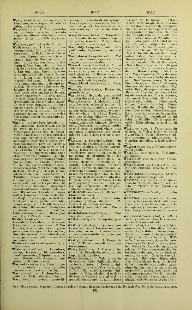 Warty [wert'-i], a. Verriigoso, qiie tiene inucbas verrugas ; de la natu- raleza de las verrugas. Wary [war'-il, a. 1. Canto, cautelo- so, prudeute, avisado, precavido contra engaiios 6 peligros, circuns- pecto. 2. Astuto, artificioso, sagaz, sutil. Was [wezl, pret. del verbo To Be. Wash [weshl, ra. 1. Lavar, liiupiar con agua u otro fluido ; blanquear la ropa sucia. 2. Bahar, regar 6 tocar el agua alguua cosa; cubrir con agua ; tambien llcvarse algo el agua. 3. Lavar, purificar, quitar algun defecto 6 mancha. 4. Eecu- brir de una capa delgada de metal. 5. Dar una mano ligera de color sobre una superficie.—vn. 1. Lavar- se. 2. Lavar ropa. 3. Gastarse por la acciou del agua. 4. Moverse, co- mo el agua, suavemente de aqiil pa- ra alld. To loash one’s face or hands, Lavarse la cara 6 las manos. To wash away, off 6 out, Lavar, borrar, hacer desaparecer; quitar lavando. To wash down, Separar una cosa do otra lav^ndolas; hacer bajar, tragar. To wash over, Sumergir, inuudar; dar de otro color 6 dar una mano de otro color eu la pintura. To wash a picture, Banar una pintura 6 dar una mano de color transparente so- bre otra. Wash, s. 1. Lavadura, lavacioii, lo- cion, abluciou; lavatorio, la accion de lavar; de aqui, el conjunto de ropa lavada de una vez. 2. Prepa- racion 6 mezcla que se usa para dar una capa, baiiar 6 salpicar; agua de tocador, cosmetico; locion, pre- paracion liquida para uso externo. 3. El romper del agua sobre la ori- 11a ; el ruido que hace el agua mo- viendose. 4. Superficie bafiada por el mar 6 un rio ; pantano. 5. Alu- vion, deposito, materias depositadas por el agua. 6. Bazofia, lavazas. 7. Uu licor que se extrae de la ce- bada germinada y fermentada para destilar. Wash-ball, Bola de jabon, jaboncillo de olor. Wash-board, (1) Tablilla de lavaudcra (con superfi- cie corrugada); (2) fiija de madera en la parte baja de las paredes; (3) (Mar.) falca, batemar. Wash-bowl (wash-hand-basin), Jofaina, palauga- na. Wash-house, Lavadero. Wash- leather, Gamuza 6 imitacioii de el la. Wash-off, Fugitive, quo se destifie. Wash-pot, Bacia; i)articularmente, vasijaen.que se da la ultima capa de estano. Wash-stand, Palaugane- ro, lavabo, aguamanil. Wash-tub, Cuba, arteson de lavar. Wash of an oar, (Mar.) Pala de remo. Washer [wesli'-er], s. 1. Lavador, lavaudero, lavandera; el 6 la que lava ; mdquina para lavar. 2. Vo- landera, circulo de bierro piano puesto en los ejes de las ruedas; disco de cuero u otro material que slrve para empaquetadura en uua manguera, etc. Washer-woman [wesli'-er-wum-an], s. Lavandera. Washing IwesU'-ing], s. Lavadura, locion, lavatorio ; blanqueadura. Washing-machine, Mdquina para la- var. Washing-soda, Sosa para blan- quear, carbonate de .sodio. Washout lw0sli'-(iutl, s. Hundimien- to 6 derrumbe de tierra causados por una avenida d inuudacion. Washy Iwesh'-n, «. 1. Humedo, mo- jado. 2. Dcbil, falto de solidez. Wasp LwespJ, s. Avispa, iusecto hi- menoptero arinado de un aguijon. Las avispas tipicas sociales fabrican uidos de papcl; las avispas solita- rias construyen celdas de lodo 6 arena. Waspish twesp’-lshl, a. 1. Enojadizo, caiiricbudo, do mal humor, dspero de genio, irascible. 2. Que tiene talle 6 cintura do avispa. Waspishly [wesp'-ish-Hl, adv. Eno- jadamente, dsperamente, con mal rumor. Waspishness [wesp'-lsh-nes], s. Mal genio, mal humor, aspereza de ge- nio, naturaleza irascible. Wassail [wes'-gl 6 was'-eil, s. 1. Be- bida beeba con manzanas, azucar y cerveza, muy usada antiguamente en Inglaterra. 2. Borracbera, reu- nion alegre en que se cometen ex- cesos en la bebida ; orgia. Wassail-bowl Iwes'-ll-bol], s. Taza, cubilete. Wassailer [wes'-el-er], s. Borracbon, gran bebedor. Wast [west]. Segunda persona del singular del pret. de iud. de 7'o Be. Waste [wfistl, va. 1. Malgastar, disi- par, destruir, eebar d perder. 2. Gastar, irconsumiendo alguua cosa ; agotar, quitar las fuerzas, hacer per- der el vigor. 3. (Ant.) Desolar, arruinar, asolar, talar.—vn. Gastar- sc, irse consumiendo alguna cosa; usarse, alterarsc, danarse. 2'o waste away, Descaecer, ir i, menos, perder poco & poco la salud, vigor, etc.; menguar, disminuirse, irse consu- miendo poco poco; eebar per- der. Waste, a. 1. Desechado, iuutil, sin importancia prdctica, sin valor. 2. Desierto, inculto. 3. Desolado,arrui- nado. 4. Superfluo, sobraute.—s. 1. Despilfarro, gasto inutil, accion de malgastar. 2. Disminucion de las fuerzas 6 vigor; decadencia. 3. Eestos, despojos, desperdicios. 4. Baldio, terreno inculto, desierto; de aqui, extension, iumensidad. 5. Artefacto 6 aparato de desague 6 pa- ra remover los desperdicios. 6. Des- perdicio; destrozo, asolamiento, des- truccion, dano. Waste-baslcel, Cesto para papeles y deseebos. Waste pa- per, Papel de deseebo. Waste-pipe, Tubo de desagiic, dcsaguadcro. Waste-book LwOst'-buk], s. Borrador, libro de memoria. Wasteful [wcst'-fui], a. 1. Manirroto, gastador, prodigo, disipador. 2. Destructive, daiioso, ruinoso. Wastefully IwCst'-fui-iJ, adv. Prodi- gamente. Wastefulness [wfist'-fui-nesl, s. Pro- digalidad ; gasto inutil. Waster [west'-er], s. Disipador, gas- tador. Wasting [west'-ing], a. Que usa, ago- ta 6 consume.—s. Consuncion, ago- tamiento; accion del verbo waste, en cualquier sentido ; lo que se ago- ta 6 consume. Wastrel Cwcs'-trei], s. 1. Desperdi- cios. 2. Terreno no cultivado, pas- tes comunes. Wasty [west'-l], a. 1. Desierto, in- culto. 2. Desechado, sobrante, sin importancia prictica. Watch tweeb], s. 1. Vela, la accion de velar; cuidado, vigilancia, obser- vacion vigilante. 2. Desvelo, vigi- lia, estado de vela, falta de sueno. 3. Oentinela ; guardia, serene, vigi- lante. 4. Vela, velacion, el periodo de tiempo durante el cual esta de guardia un sereno; de aqui, cierta division do la noebc. 5. (Mar.) Cuarto, servicio que bace cada uua de las dos divisioues de la tripula- ciou con sus oficiales, par.i velar por la seguridad de una nave ; la dura- cion de cada vela es de cuatro bo- ras. Watch and ward, Patrulla. ron- da. Watch-glass, (1) Cristiil de rc- loj. (2) (Mar.) Ampolleta do me- dia bora. Larboard watch, (Mar.) Guardia de liabor. Starboard watch, (Mar.) Guardia de estribor. Dog- watch, (Mar.) Segunda guardia. Morning-watch, (Mar.) Guardia de la madrugada. To set the watch, (Mar.) Ecudir la guardia. 7b spell the watch, (Mar.) Llamar d la guar- dia. 6. Muestra, reloj do faltrique- ra. Eepeating-wafeh, Eeloj de repe- ticion. Lever watch, Eeloj de esca- pe. Hunting-case watch, Saboiieta (de doble caja). Open-faced watch, Muestra (de una .sola caja). Stop watch, Eeloj de segundos iiiuertos. My watch is too fast, too slow, ]\Ii rc- loj adelanta, atrasa. To wind a watch, Dar cuerda li un reloj. Watch-case, Caja de reloj, relojera. Watch-guard, Cadena 6 ciiita de reloj. Watch- spring, Muelle de reloj. Watch- stand, Porta-reloj. Watch-tower, Ata- laya, torre de observacion ; garita. Watch-work, El mecanismo de un reloj de bolsillo. To he upon the watch, Estar alerta, estar i, quien vive. Watch, va. y vn. 1. Velar, estar sin dormir. 2. Velar, hacer ceiitiiiela 6 guardia. 3. Velar, observar 6 cui- dar ateutameute alguna cosa. 4. Guardar, custodiar. 5. Espiar, obser- var. Watcher Iwech'-gr], s. Velador, obser- vador, espia. Watchful twoch’-full, a. Vigilante, cuidadoso. Watchfully [wecb'-ful-i], adv. Cuida- dosameiite. Watchfulness Iwech'-fui-ues], .i. Vi- gilancia, cuidado; desvelo, falta do sueno. Watch-house [wocb'-bnu.s], s. El cucr- po de guardia de la policia. Watching Iwocb'-ingl, s. Vigilancia ; desvelo, falta de sueno; vela, el acto de vigilar, velar, guardar 6 espiar. Watchmaker Lwoch'-me-kgr], s. Eelo- jero. Watchman [wecli'-manl, s. Sereno, guarda, la persona destiiiada i)ara decir por la noebe en voz alta la bora que es, y para rondar, prevenir los robos y avisar en caso de inceu- dio. Watchword [wech'-wOrdl, s. (Mil.) Santo y sciia, nombre, la consigna que so da <1 uu centinela. Water Iwe'-tgrI, s. 1. Agua (HjO). Rain-water, Agua llovediza. Fresh- water, Agua dulce. Spring-water, Agua do fuente 6 de mauantial. Holy water, Agua beudita. JVcIl- water 6 pump-ioatcr, Agua dc pozo. Running water, Agua viva 6 coi-rieu- te. Saltwater, Agua del mar, agua salada. 2. Cualquier extension de- terminada de agua ; v. gr. uu lago, un rio, un mar. To go by water, Ir por mar. High water, Marea alta. Lo!« water, Marea baja. 3. Scrosi- dad 6 humor de los animales ; traiis- piracion, bigrimas li orina. 4. Agua, preparaciou acuo.sa que tieiie uua substancia gaseosa 6 vobttil eu solu- ciou. Ammonia water, Agua auio- niacal. Chlorine water, Agua dc clo- iu viitda; y yunta; w gaapo; b jaco; chcWco; j yema; thsapa; dhdedo; zsele(Fr.); sb clicz(Fr.); zb Jean; ngsajigre.