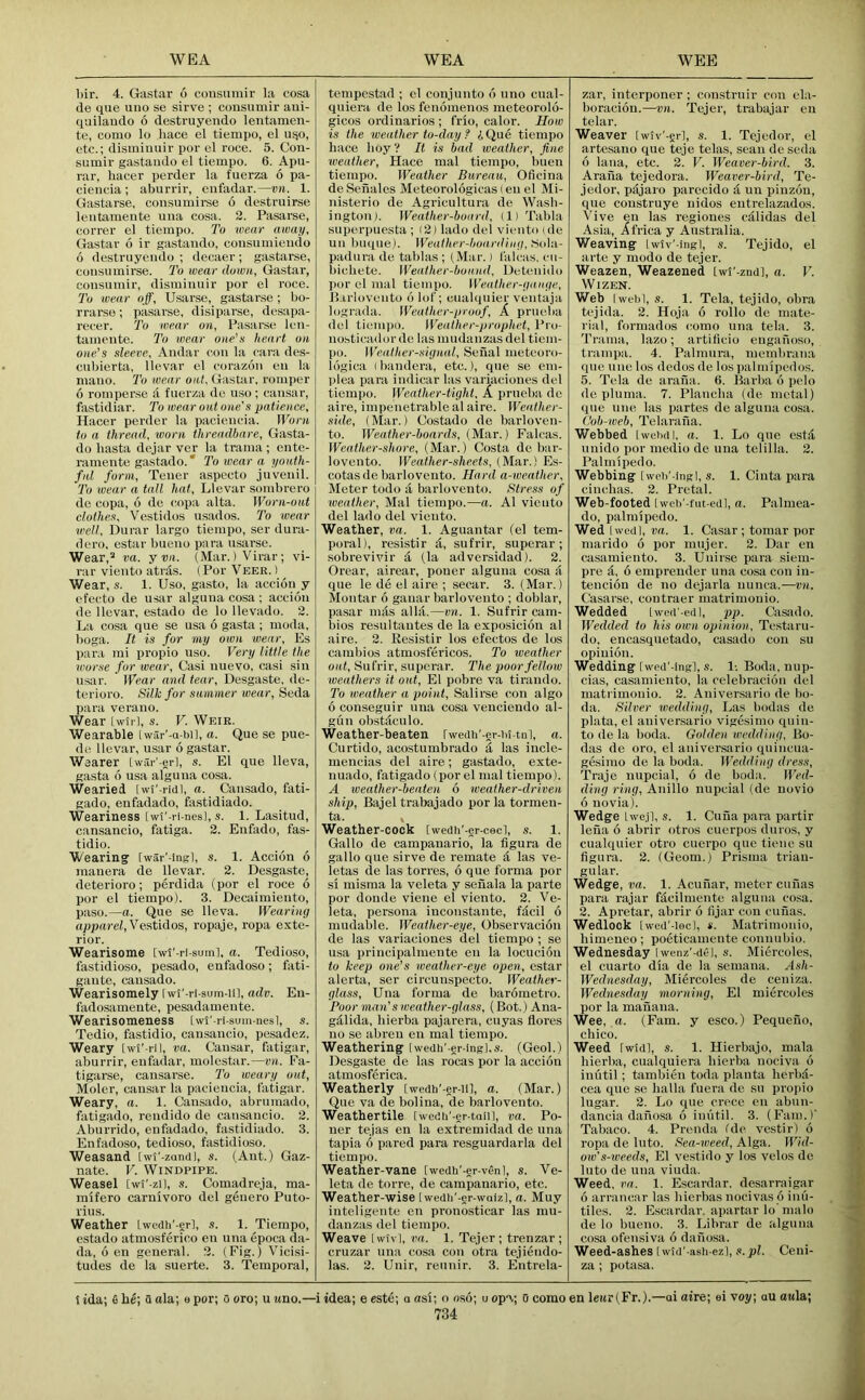 l)ir. 4. Gastar 6 cousuniir la cosa (le qiie uno se sirve ; cousumir aiii- quilaudo 6 destruyendo lentameii- te, conio lo hace el tiempo, el ui^o, etc.; dismhmir por el roce. 5. Coii- siimir gastaiido el tiempo. 6. Apu- rar, hacer perder la fuerza 6 pa- ciencia ; aburrir, cufadar.—vn. 1. Gastarse, consumirse 6 desti'uirse leiitamente una cosa. 2. Pasarse, correr el tiempo. To wear away, Gastav 6 ir gastaiido, coiisumieiido 6 destniyeiido ; deeaer; gastarse, consumirse. I’o wear down, Gastar, cousumir, dismiiiuir por el roce. To wear off, Usarse, gastar.se; bo- rrarse; pasarse, disiparse, desapa- recer. To wear on, Pasar.se leii- tameiite. To wear one's Jie.art on one’s sleeve, Aiidar con la cara des- cubierta, llevar el corazoii eii la mauo. To wear ont. Gastar, romper 6 romperse a fuerza de uso; caiisar, fastidiar. To wear out one's patience, Hacer perder la pacieiioia. Worn to a thread, worn threadbare, Gasta- do liasta dejar ver la trama ; eiite- rameiite gastado. ‘ 2'o wear a youth- ful form. Teller aspocto jiiveiiil. To wear a tall hat, Llevar sombrero de eopa, 6 do c.opa alta. Worn-out clothes, Vestidos usados. To wear well, Durar largo tiempo, ser dura- dero, estar bueno para usarse. Wear,^ va. y vn. (Mar.) Virar; vi- rar vieiito atnls. (Por Veer. ) Wear, s. 1. Uso, gasto, la accion y efecto de iisar alguiia cosa; accioii de llevar, estado de lo llevado. 2. La cosa qiie se usa 6 gasta ; moda, boga. It is fur my own wear, Es para mi propio uso. Very little the worse for wear, Casi nuevo, casi siu usar. Wear mid tear, Desgaste, de- terioro. Silk for summer wear, Seda jiara veraiio. Wear [wil l, s. V. Weir. Wearable Iwar'-a-bi], a. Que se pue- de llevar, usar 6 gastar. Wearer iwar'-erl, s. El que lleva, gasta 6 usa alguiia cosa. Wearied [wi'-riul, a. Caiisado, fati- gado, eiifadado, fastidiado. Weariness [wi'-ri-nesl, s. 1. Lasitud, cansaucio, fatiga. 2. Eufado, fas- tidio. Wearing [war'-ingl, s. 1. Accion 6 inaiiera de llevar. 2. Desgaste, deterioro; perdida (por el roce 6 por el tiempo). 3. Decaimieiito, paso.—a. Que se lleva. Wearing apparel,Vestidos, ropaje, ropa exte- rior. Wearisome [wl'-ri-sum], a. Tedioso, fastidioso, pesado, enfadoso; fati- gaiite, caiisado. Wearisomely Iwt’-ri sum-iil, adv. Eu- fado.samente, pesadameiite. Wearisomeness [wt'-rl-sum-nesl, s. Tedio, fastidio, cansaucio, pesadez. Weary Iw5’-ril, va. Caiisar, fatigar, aburrir, eiifadar, molestar.—vn. Ea- tigarse, causarse. To weary out, Moler, cansar la pacieiicia, fatigar. Weary, a. 1. Caiisado, abrumado, fatigado, reiidido de cansaucio. 2. Aburrido, eiifadado, fastidiado. 3. Enfadoso, tedioso, fastidioso. Weasand [wi'-zandl, s. (Aiit.) Gaz- nate. V. Windpipe. Weasel [wl’-zil, s. Comadreja, ma- raifero carnivoro del geiiero Piito- viiis. Weather Lwedii'-erl, s. 1. Tiempo, estado atmosferico eii iiiia epoca da- da, 6 en general. 2. (Fig.) Vicisi- tudes de la suerte. 3. Temporal, tempcstad ; el conjiinto d uno ciial- qniera de los fenomenos meteorolo- gicos ordinarios ; frio, calor. How is the weather to-day ? A Que tiempo liace hoy? It is bad weather, fine weather, Hace mal tiempo, buen tiempo. Weather Bureau, Oficina de Senales Meteorologicas (eu el Mi- nisterio de Agricultura do Wash- ington). Weather-board, (1) Tahla superpuesta ; (2) lado del viento ide nil buque). Weather-boarding, liola- padura de tablas ; (Mar.) falcas, cii- liichete. Weather-bound, Detenido por el mal tiempo. Weather-gauge, Jl.irlovento d lof; cualqiiier ventaja lograda. Weather-proof, A priieba del tiempo. Weather-prophet, Uro- nosticadordc las mudanzasdel tiem- po. Weather-signal, Seual meteoro- idgica (bandera, etc.), que se eiii- plea para indicar las variaciones del tiempo. Weather-tight, A priieba de aire, impenetrable alaire. Weather- side, (Mar.) Costado de barloven- to. TFe«f/ier-&oard.s, (Mar.) Falcas. Weather-shore, (Mar.) Costa de bar- lovento. Weather-sheets, (Mar.) Es- cotasde barloveuto. Hard a-weather. Meter todo a barloveuto. Stress of loeather, Mal tiempo.—a. A1 vicuto del lado del viento. Weather, va. 1. Aguantar (el tem- poral), resistir d, sufrir, superar; sobrevivir a (la adversidad). 2. Orear, airear, poner alguiia cosa a que le de el aire ; seear. 3. (Mar.) Montar d gaiiar barloveuto ; doblar, pasar nuls alia.—m. 1. Sufrir cam- bios resultaiites de la exposicidn al aire. 2. Eesistir los efectos de los cambios atmosfericos. To weather out, Sufrir, superar. The poor fellow weathers it out, El pobre va tirando. To weather a point, Salirse con algo d conseguir niia cosa venciendo al- gun obstdculo. Weather-beaten rwedii'-er-M-tnl, a. Curtido, acostumbrado a las incle- mencias del aire; gastado, exte- iiuado, fatigado (por el mal tiempo). A weather-beaten 6 weather-driven ship, Bajel trabajado por la tormen- ta. , Weather-cock [wedli'-er-cecl, s. 1. Gallo de campauario, la figura de gallo que sirve de remate d las ve- letas de las torres, d que forma por si misma la veleta y sehala la parte por doiide viene el viento. 2. Ve- leta, persona inconstaiite, fdcil d mudable. Weather-eye, Observacidii de las variaciones del tiempo ; se usa principalmente en la locucidn to keep one’s weather-eye open, estar alerta, ser circunspecto. Weather- glass, Una forma de bardmetro. Poor man’s weather-glass, (Bot.) Ana- gdlida, hierba pajarera, cuyas flores no se abreii en mal tiempo. Weathering [wedu'-er-ingl,s. (Geol.) Desgaste de las rocas por la accidn atmosferica. Weatherly [wedh'-er-ll], a. (Mar.) Que va de bolina, de barloveuto. Weathertile [wedii'-er-tniil, va. To- ner tejas en la extreniidad de iiiia tapia d pared para resguardarla del tiempo. Weather-vane [wedb'-er-vdnl, s. Ve- leta de torre, de campanario, etc. Weather-wise [wedli'-er-waizl, a. Muy Inteligeiite en prono.sticar las mu- danzas del tiempo. Weave Iwivl, vn. 1. Tejer; trenzar; cruzar nna cosa con otra tejiendo- las. 2. Unir, reiiiiir. 3. Entrela- zar, interponer ; construir con ela- boracidn.—vn. Tejer, trabajar eu telar. Weaver Iwiv'-grl, s. 1. Tejedor, el artesano que teje telas, scan de seda d lana, etc. 2. V. Weaver-bird. 3. Arana tejedora. Weaver-bird, Te- jedor, pdjaro parecido d uu pinzdn, que construye iiidos entrelazados. Vive en las regiones cdiidas del Asia, Africa y Australia. Weaving Iwtv'ingl, s. Tejido, el arte y mode de tejer. Weazen, Weazened [w!'-znd], o. V. Wizen. Web I wtdil, s. 1. Tela, tejido, ohra tejida. 2. Hoja d rollo de mate- rial, formados (!omo una tela. 3. Trama, lazo; artilicio engahoso, tranipa. 4. Palninra, inembrana que line los dedos de los palmiped os. 5. Tela de araiia. 6. Barba d pelo de plunia. 7. Plancha (de metal) que line las partes de alguiia cosa. Cob-web, Telarafia. Webbed Iwehdl, a. 1. Lo qne es!,! unido por medio de una telilla. 2. Palmipedo. Webbing [web'-ingl, s. 1. Cinta para cinchas. 2. Pretal. Web-footed [wcb'-fut-eiil, a. Palniea- do, palmipedo. Wed I wed], vn. 1. Casar ; tomar por marido d por iiiujer. 2. Dar en casamieiito. 3. Unirse para siem- pre d, d emprender una cosa con in- tencidn de no dejarla iiunca.—vn. Casarse, contraer matrimoiiio. Wedded Iwed'-edl, pp. Casailo. Wedded to his own opinion, Testaru- do, encasquetado, casado con su opinidn. Wedding [wed'-ingl, s. 1-. Boda, nup- cias, casamieiito, la celebracidn del matrimoiiio. 2. Aniversario de bo- da. Silver wedding. Las bodas de plata, el aniversario vigesimo quin- to de la boda. Golden wedding, Bo- das de oro, el aniver.sario qnincua- gesimo de la boda. Wedding dress, Traje nupcial, d de boda. Wed- ding ring, Anillo nupcial (de uovio d uovia). Wedge Lwe.jl, s. 1. Cuua para partir lena d abrir otros cuerpos diiros, y cualqiiier otro cuerpo que tieiie su figura. 2. (Geom.) Prisma triau- gular. Wedge, va. 1. Acuiiar, meter cufias para rajar fdcilniente alguiia cosa. 2. Apretar, abrir d fijar con cnfias. Wedlock [wed'-iecl, t. Matrimoiiio, himeneo; poeticameiite connubio. Wednesday Iwenz'-ciei, s. Miercoles, el cuarto dia de la semana. Ash- Wednesday, Miercoles de ceniza. Wednesday morning, El miercoles por la manana. Wee, a. (Fam. y esco.) Pequeno, chico. Weed Iwld], s. 1. Hierbajo, mala hierba, ciialquiera hierba noeiva d iniitil ; tambien toda plaiita herbii- cea que se halla fuera de su propio lugar. 2. Lo que crece en abun- dancia dafiosa d imitil. 3. (Fain.)' Tabaco. 4. Prenda (de vcstir) d ropa de Into. Sea-weed, Alga. Wid- ow's-weeds, El vestido y los velos do Into de una viuda. Weed, va. 1. Escardar. desarraigar d arrancar las hierbas iiocivas d inii- tiles. 2. Escardar. apartar lo nialo de lo bueno. 3. Librar de alguiia cosa ofensiva d dafiosa. Weed-ashes I wid'-asli-ez], ,<i. pi. Ceni- za ; potasa. S ida; 6 he; u ala; e por; 0 oro; u wno.—i idea; e este; o asi; o osd; u opa; o como en le«r(Fr.).—oi aire; ei voy; au a«la;