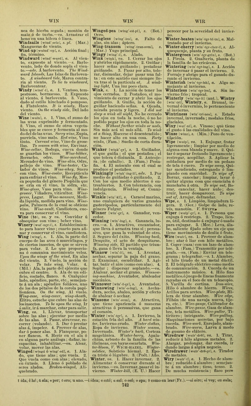 ( WIN WIN WIR nea de hierba segada ; montou de maiz 6 de turba.—ra. Arrastrar el beno en una bilera 6 liuea. Windsails [winci'-seizj, s. pi. (Mar.) Mangueras de vieuto. Wind-up Lwaiud'-up], s. Acciou final; fin, termino. Windward [wind'-wardl, a. A1 vien- to, expuesto al viento.—s. Barlo- vento, lado de donde sopla el vien- to.—adv. A. barlovento. The IVind- ward Islands, Las Islas de Barloven- to. A windward tide, Marea contra- ria al viento. To lie to windward, Barloventear. Windy Lwind'-il, a. 1. Ventoso, tem- pestuoso, borrascoso. 2. Expuesto al viento, d barlovento. 3. Vano, dado al estilo bincbado 6 poinposo. 4. Flatulento. It is wiiubi, Hace viento. On the windy side, Del lado del viento. Wine twain], s. 1. Vino, el zumo de las uvas exprimido y fermentado. 2. Vino, el zumo de otros vegeta- bles que se cuece y fermenta al mo- do del delas uvas. Sorry wine, Zupia, purriela, vino malo. Red wine. Vino tinto. Currant wine. Vino de grose- llas. To season with wine, Envinar. Wine-cellar, Bodega, cueva donde se guardan los vinos. Wine-bibber, Borracbo, odre. Wine-merchant, Mercaderde vino. Wine-skin, Odre, pellejo de vino. Wine-taster, Ca- tador de vinos. Wine-whey, Suero con vino. Wine-cooler, Keceptdculo para enfriar el vino. Wine-fly, Mos- ca pequena del genero Piopbila que se cria en el vino, la sidra, etc. Wine-glass, Vaso para vino. Wine- grower, Viiiadero, viticultor. Wine- press, Lagar. Wine-measure, Medi- da liquida, medida para vino. M?ie- palm, Palmera de la cual se obtiene vino. Wine-vault, Candiotera, cue- va para conservar el vino. Wine (to), va. y vn. Couvidar u obsequiar con vino ; beber vino. Winery Lwai'-ner-il, s. Estableciniien- to para liacer vino ; cuarto para afi- nar y conservar el vino, candiotera. Wing [wing], s. 1. Ala, la parte del cuerpo de las aves 6 murcielagos, y de ciertos insectos, de que se sirven para volar. 2. Lo que proporcio- na 6 comunica movimiento veloz. Upon the wings of the wind, En alas del vieuto. 3. Vuelo, la accion de volar. To take wing. Volar. 4. (Mil.) Ala, la parte del ejercito que cubre el centre, 5. Ala de un edi- ficio, costado, flanco, 6, Cualquier lado, apendice, parte, etc., semejan- te d un ala ; apendice folidceo, uno de los dos petalos de la corola papi- liondcea. On the wing, Al vuelo. Tfing-case, wing-cover, wing-sheath, Elitro, estucbe que cubre las alas de los insectos. To be upon the wing, Ir dsalir, ird marcbar, estarpara salir. Wing, va. 1. Llevar, transportar sobre las alas ; ejecutar por medio de las alas. 2. Pasar, atravesar, re- correr (volando). 3. Dar 6 prestar alas d, impeler. 4. Proveer de alas, dar 6 poner alas. 5. Flanquear, po- ner flancos. 6. Herir en el ala 6 en alguna parte analoga; danar, in- capacitar, inbabilitar.—vn. Alear, volar, mover las alas. Winged twingd 6 wing'-ed], a. 1. Ala- do, que tiene alas ; que vuela. 2. Que vuela como con alas ; elcvado, en extasis. 3. Lleno 6 poblado de seres alados. Broken-winged, Ali- quebrado. Winged-pea Iwlng'-ed-plJ, s. (Bot.) Ocro. Wingless twing'-les], a. Falto de alas, sin alas; dptero. Wing-transom [wing'-ti'<an-sura], s. (Mar.) Yugo principal. Wingy Lwiug'-iJ, a. Alado. Wink [wink], vn. 1. Cerrar los ojos y abrirlos rdpidameute. 2. Guinar ; bacer senas guinaudo; pestaiiear guinando. 3. Pasar por alto, tole- rar, disimular, dejar pasar una fal- ta : en este sentido casi siempre 1 le- va tras si la particula at. A wink- ing light, Una luz poco clara. Wink, s. 1, La accion de tener los ojos cerrados. 2. Pestaiieo, el mo- vimieuto de cerrar y abrir los ojos guinando. 3. Guiuo, la accion de guinar baciendo senas. 4. Ojeada, mirada pronta y ligera. I did not sleep a wink all night. No be cerrado los ojos en toda la nocbe, 6 no he podido pegar los ojos en toda la no- che. Without further winks or nods. Sin mds aed ni mds alld. To wink at a thing, Hacerse el desentcndido ; no bacer alto en una cosa. Fo7-ty minks, (Fam.) Sueuo de corta dura- cion. Winker [wink’-er], s. 1. Guinador, el que guina ; el que pestanea ; el que tolera 6 disimula. 2. Anteoje- ra (de caballo). 3. (Fam.) Pesta- na. 4. El musculo con el cual se produce el pestaneo. Winkingly twink'-ing-ii], adv. 1. Por medio de guinadas 6 guinando. 2. Con los ojos medio abiertos 6 en- treabiertos. 3. Con tolerancia, con iudulgencia. Winking at, Conni- vencia. Winkle [win'-ki], s. Caracol marine, uno cualquiera de varies grandes gasteropodos, particularmeute del genero Fulgur. Winner [win'-er], s. Ganador, ven- cedor. Winning [win'-ing], s. Ganancia, lu- cre.—a. 1. Atractivo, encantador, que lleva 6 arrastra tras si; persua- sive, que gana la voluntad de otro. 2. Seguro del exito. Winning back, Desquite, el acto de desquitarse. Winning side, El partido que triun- fa, gana 6 lleva la ventaja. Winnow [wiu'-o], va. 1. Aventar, aecbar, separar la paja del grano. 2. Examinar, escudrinar. 3. Agi- tar, batir el aire (como con alas). 4. Soi)lar ; dispersar soplando.—vn. Abalear, aecbar el grano. Wi)moiv- ing-machine, Aventador, abaleador mecdnico. Winnower [wiu'-o-er], s. Aventador. Winnowing iwin'-o-ing], s. Aecba- dura, aecho, abaleo, accion y efecto de abalear 6 aecbar. Winsome [win'-sum], a. Atractivo, que tiene apariencia 6 maneras atractivas 6 persuasivas, que gana el corazon. Winter twin'-tgrl, s. 1. Invierno, la estacion fria del ano. A hard win- ter, Invierno crude. Whiter clothes, Eopa de invierno. Winter season, Invernada. Wintei-’s bark, Corteza mageldnica. Winter-berry, Apala- cbina, arbusto de la familia de las ilicineas, con bayas escarlata. Win- ter-bloom, V. WiCH-HAZEL. Winter- solstice, Solsticio biemal. 2. iSpo- ca triste 6 liigubre. 3. (Poet.) Ano. Winter, va. 1. Hacer invernar, 2, Alimentar 6 conservar durante el invierno.—vn. Invernar, pasar el in- vierno. Winter-kill, (E. U.) Hacer perecer por la scveridad del invier- no. Winter-beaten (win'-tgr-bMn], a. Mal- tratado por el invierno. Winter-cherry [win'-ter-cher-i], s. Al- quequenje, planta y su fruto. Wintergreen [wm'-ter-grin], s. (Bot.) 1. Pirola. 2. Gualteria, planta de la, familia de las eric^,ccas. Wintering [wln'-tcr-ing], s. 1. Accion de invernar 6 pasar el invierno. 2. Forraje y abrigo para el ganado du- rante el invierno. Winterish [wiu'-tgr-lsh], a. Algo se- mejante al invierno. Winterless twin'-tgr-ies], a. Sin in- vierno frio; tropical. Winterly [win'-ter-u] (ant.). Wintry [wm'-trl], Wintery, a. Brumal, in- vernal 6 invernizo, lo perteneciente al invierno. Wintriness [win'-tri-nes], s. Estado invernal, invernada; modales frios, glaciales. Winy [wai'-ni], fi. Vinoso ; que tiene el gusto 6 las cualidades del vino. Winze Lwinz], s. (Min.) Pozo de ven- tilacion. Wipe [wQipl, va. 1. Enjugar, frotar ligeramente ; limpiar por medio do alguna cosa blanda y suave. 2. Qui- tar 6 separar frotando ligeramente ; restregar, acepillar. 3. Aplicar la soldadura por medio de un pedazo de tela 6 cuero. To wipe away, Qui- tar sacudiendo, estregando 6 lim- piaudo con suavidad. To wipe off, Borrar, cancelar; limpiar, lavar 6 quitar alguna cosa que ensuciaba 6 manebaba & otra. To wipe out, Bo- rrar, cancelar, bacer nulo; des- truir, hacer desaparecer. To wipe out of, Arrojar, defraudar. Wipe, s. 1. Limpion, limpiadura li- gera. 2. (Ger.) Golpe de lado, ro- ves, manoton. V. Swipe* Wiper [wQlp'-erl, s. 1. Persona que enjuga 6 restriega. 2. Trapo, lien- zo, util, destinado d enjugar 6 usado para enjugar, 3, (Mec,) Leva, dla- be, saliente fijado sobre un eje que tiene movimiento de desliz 6 frote. Wire [wair], va. 1, Proveer de alam- bre ; atar 6 liar con bilo metalico, 2. Coger (caza) con un lazo de alam- bre. 3. (Fam.) Transmitir por tele- grafo.—vn. (Fam.) Enviar un tele- grama ; telegrafiar.—s. 1. Alambrc, el bilo tirado de un metal ductil. 2. El telegrafo electrico como medio de comunicacion. 3. Cuerda de un instrumento musico. 4. Hilo fino nietiilico.ojuegode lineas finamente rayadas en el foco de un telescopio. ,1. Varilla de cortina. Iron-wire, Hilo 6 alambre de bierro. Wires, Arillos para aretes. Wire-plate, Hi- lera de tirar alambre. if'ire edge, Filbdn (de una navaja nueva, tije- ra, etc.). Wire-gauge, Calibrador de alambre. Wire-gauze. Gasa de alam- bre, tela metdlica. Wire-puller, Ti- tiritero; intrigante. Wire-pulling, Maquinaciones secretas, por bajo cuerda. Wire-work, Enrejado, alam- brado. Wire-worm, Larva d modo de gusano de eldtero. Wiredraw [wair'-diS], va. 1. Tirar, reducir d bilo algunos metales. 2. Alargar, prolongar, dar cuerda, ir dando largas d algun negocio. Wiredrawer [wair'-dre-gr], s. Tirador de metales. Wiry [wair'-il, a. 1. Hecho de alam- bre ; reducido d alambre ; .semejan- te d un alambre ; tieso, tenso. 2. De mueba resistencia; flaco per© I ida; ehe; a ola; epor; ooro; u uno.—iidea; eeste; a asi; o os6; u opa; 0 comoen leur(Fr.).—aiaire; ei voy; au aula;