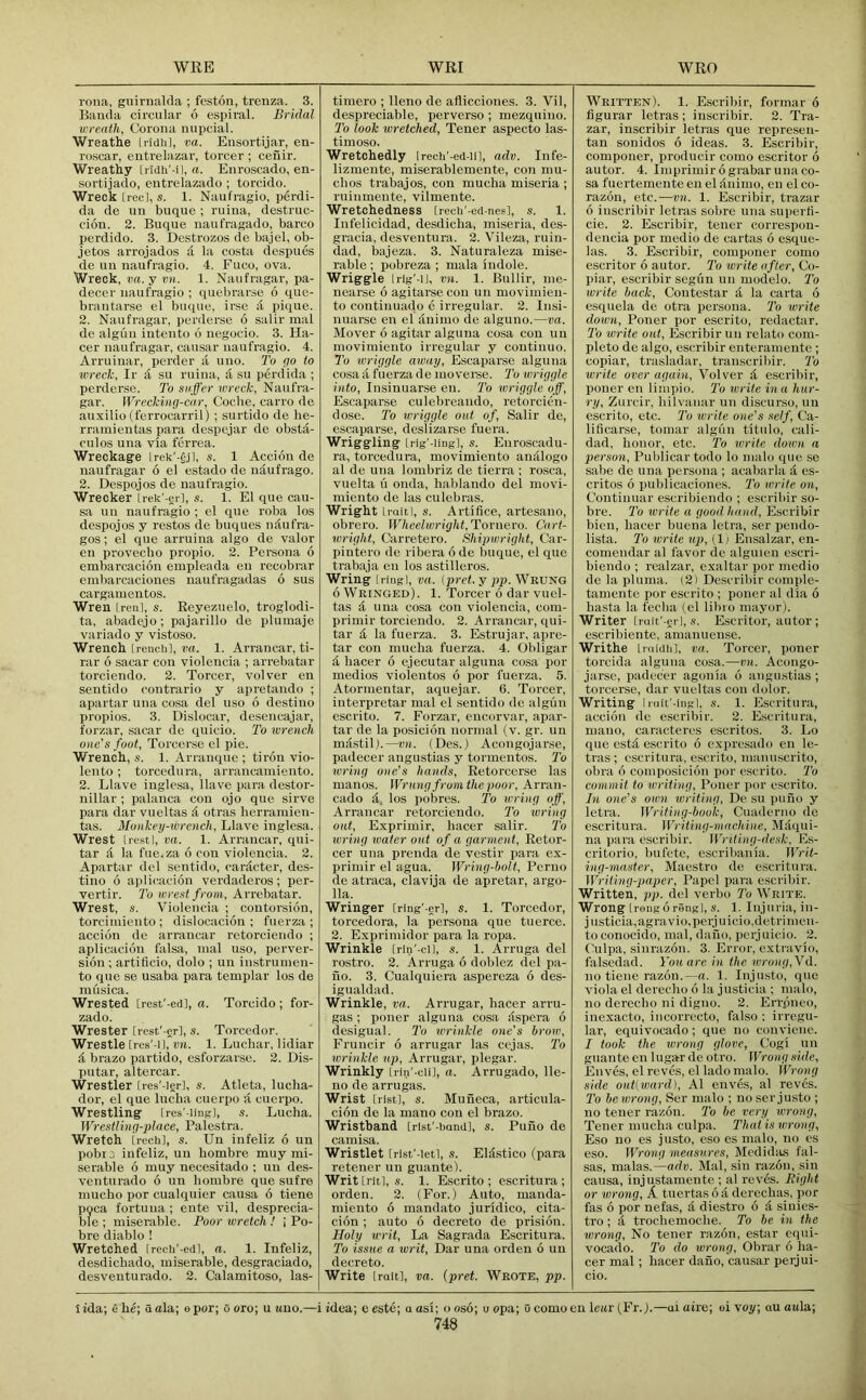 rona, guirnalda ; feston, trenza. 3. Baiuia circular 6 espiral. Bridal wreath, Corona mipcial. Wreathe Iridh], va. Ensortijar, en- roscar, eutrelazar, torcer ; ceiiir. Wreathy trldh'-il, a. Eiiroscado, en- sortijado, eutrelazado ; torcido. Wreck [reel, s. 1. Naufragio, perdi- da de uu buque ; ruina, destruc- ciou. 2. Buque iiaufragado, barco perdido. 3. Destrozos de bajel, ob- jetos arrojados d la costa despues de un naufragio. 4. Fuco, ova. Wreck, va.y vit. 1. Naufragar, pa- decer naufragio ; quebrarse 6 que- brantarse el buque, irse a pique. 2. Naufragar, perderse 6 salir mal de algiin intento 6 negocio. 3. Ha- cer naufragar, causar naufragio. 4. Arruinar, perder a uno. To tjo to wreck, Ir a su ruina, a su perdida ; perderse. J'o suffer wreck, Naufra- gar. Wrcckincf-car, Coche, carro de auxilio (ferrocarril) ; surtido de he- rrainientas para despejar de obsta- culos una via ferrea. Wreckage lrek’-|jl, s. 1 Accion de naufragar 6 el estado de udufrago. 2. Despojos de naufragio. Wrecker Irek'-gr], s. 1. El que cau- sa un naufragio ; cl que roba los despojos y restos de buques udufra- gos; el que arruina algo de valor en provecho propio. 2. Persona 6 embarcacion einpleada en recobrar embarcaciones naufragadas 6 sus cargamentos. Wren [real, s. Reyczuelo, troglodi- ta, abadejo; pajarillo de pluinaje variado y vistoso. Wrench Irenclil, ra. 1. Arran car, ti- rar 6 sacar con violeiicia ; arrebatar torciendo. 2. Torcer, volver en sentido contrario y apretando ; apartar una cosa del uso 6 destine propios. 3. Dislocar, desencajar, forzar, sacar de quicio. To wrench one's foot, Torcer.se el pie. Wrench, s. 1. Arranque ; tiron vio- lento ; torcedura, arrancainiento. 2. Llave inglesa, Have para destor- nillar ; palanca con ojo que sirve para dar vueltas d otras herramien- tas. Monkey-wrench, Llave inglesa. Wrest [restI, va. 1. Arrancar, qui- tar d la fuCiZa 6 con violencia. 2. Apartar del sentido, cardcter, des- tine 6 aplicacion verdaderos; per- vertir. To wrest from, Arrebatar. Wrest, s. Violencia ; contorsicin, torciiniento ; dislocacion ; fiierza ; accion de arrancar retorciendo ; aplicacion falsa, inal nso, perver- sion ; artiflcio, dolo ; un instruinen- to que se usaba para templar los de musica. Wrested [rest'-ed], a. Torcido ; for- zado. Wrester [rest'-gr], s. Torcedor. Wrestle [rcs'-il, vn. 1. Luchar, lidiar d brazo partido, esforzarse. 2. Dis- pntar, altercar. Wrestler Ires'-igr], s. Atleta, luclia- dor, el que India ciicrpo d cuerpo. Wrestling [res'-ling], s. Lucha. Wrestliwj-place, Palestra. Wretch irech], s. Un infeliz 6 un pobij infeliz, un bombre muy mi- serable 6 muy necesitado ; un des- venturado 6 un bombre que sufre mucho por cualquier causa 6 tiene poca fortuua ; ente vil, desprecia- ble ; miserable. Poor wretch ! i Po- bre diablo 1 Wretched [rech'-ed], a. 1. Infeliz, desdichado, miserable, desgraciado, desventurado. 2. Calamitoso, las- timero ; lleno de afliccioues. 3. Vil, despreciable, perverse ; mezquino. To look wretched, Tener aspecto las- timoso. Wretchedly Irech'-ed-ii], adv. Infe- lizraente, miserablemente, con mu- chos trabajos, con mucba miseria ; ruinmente, vilmente. Wretchedness [recli'-ed-nes], s. 1. Infelicidad, desdicha, miseria, des- gracia, desventura. 2. Vileza, ruin- dad, bajeza. 3. Naturaleza mise- rable; pobreza ; mala indole. Wriggle Irig’-il, vn. 1. Bullir, me- nearse 6 agitarse con un movimien- to continuado e irregular. 2. Insi- nuarse en el dnimo de alguno.—va. Mover 6 agitar alguna cosa con uu movimiento irregular y coutiuuo. To wriyyle away, Escaparsc alguna cosa d fuerza de mo verse. To wrigyle into, Insinuarse en. To wriggle off, Escaparse culebreando, retorcien- dose. To wriggle oat of, Salir de, escaparse, deslizarse fuera. Wriggling [rig'-Iing], s. Enroscadu- ra, torcedura, movimiento andlogo al de una lombriz de tierra ; rosea, vnelta li onda, hablando del movi- miento de las culebras. Wright LraitI, s. Artifice, artesano, obrero. Wheelwright,Tovnero. Cart- wright, Carretero. Shipwright, Car- pintero de ribera 6 de buque, el que trabaja en los astilleros. Wring Iringl, va. (pi-et. y pp. Wrung 6 Wringed). 1. Torcer 6 dar vuel- tas a una cosa con violencia, com- priniir torciendo. 2. Arrancar, qui- tar d la fuerza. 3. Estrujar, apre- tar con mucba fuerza. 4. Obligar d bacer 6 ejecutar alguna cosa por medios violentos 6 por fuerza. 5. Atormentar, aquejar. 6. Torcer, interpretar mal el sentido do algun escrito. 7. Forzar, encorvar, apar- tar de la posicion normal (v. gr. un mdstil).—vn. (Des.) Acongojarse, padecer angustias y tormentos. To wring one’s hands, Retorcerse las manos. Wrung from the poor, Arran- cado d, los pobres. To wring off, Arrancar retorciendo. To wring out, Exprimir, bacer salir. To wring water out of a garment, Retor- cer una prenda de vestir para ex- primir el agua. Wring-bolt, Perno de atraca, clavija de apretar, argo- 11a. Wringer [ring'-er], s. 1. Torcedor, torcedora, la persona que tuerce. 2. Expriinidor para la ropa. Wrinkle Irin'-cij, s. 1. Amiga del rostro. 2. Amiga 6 doblez del pa- fio. 3. Cualquiera aspereza 6 des- igualdad. Wrinkle, va. Arrugar, bacer ami- gas ; poner alguna cosa dspera 6 desigual. To wrinkle one's brow, Fruncir 6 arrugar las cejas. To wrinkle up, Arrugar, plegar. Wrinkly Lrin'-clil, a. Arrugado, lle- no de arrugas. Wrist [list], s. Muiieca, articiila- cion de la mano con el brazo. Wristband [rlst'-bandl, s. Puno de camisa. Wristlet Irlst'-letl, s. Eldstico (para retener un guante). Writ Irit], s. 1. Escrito ; escritura ; orden. 2. (For.) Auto, manda- miento 6 mandato juridico, cita- cion ; auto 6 decreto de prision. Holy writ. La Sagrada Escritura. To issue a writ, Dar una orden 6 uu decreto. Write [rait], va. (pret. Wrote, pp. Written). 1. Escribir, forinar 6 figurar letras ; inscribir. 2. Tra- zar, inscribir letras que represen- tan souidos 6 ideas. 3. Escribir, componer, producir como escritor 6 autor. 4. Imprimir 6 grabar una co- sa fuertemente en el dnimo, en el co- razon, etc.—vn. 1. Escribir, trazar 6 inscribir letras sobre una superfi- cie. 2. Escribir, tener correspou- dencia por medio de cartas 6 esque- las. 3. Escribir, componer como escritor 6 autor. To write after, Co- piar, escribir segiin un modelo. To write back, Contestar it la carta 6 esquela de otra persona. To write down, Poner por escrito, redactar. To write out, Escribir un relate com- pleto de algo, escribir enteramente ; copiar, trasladar, transcribir. To write over again, Volver d escribir, poner en limpio. To write ina hur- ry, Zurcir, bilvanar un disturso, un escrito, etc. To write one's self, Ca- lificarse, tomar algun titulo, cali- dad, bonor, etc. To write down a person, Publicar todo lo malo que se sabe de una persona ; acabarla it es- critos 6 publicacioiies. To irrite on. Continual' escribieiido ; escribir so- bre. 7’o write a good hand, Escribir bien, bacer buena letra, ser pendo- lista. To write up, (11 Ensalzar, en- comendar al favor de algiuen escri- biendo ; realzar, exaltar por medio de la pluma. (2) De.scribir comple- tamente por escrito ; poner al dia 6 basta la feclia (el libro mayor). Writer [rait' erl, ,s. Escritor, autor ; escribiente, amanuense. Writhe Irnidli], va. Torcer, poner torcida alguna cosa.—rn. Acongo- jarse, padecer agonia 6 angustias ; torcerse, dar vueltas con dolor. Writing Iniit'-ingl, s. 1. Escritura, accion de escribir. 2. Escritura, mano, caracteres escritos. 3. Lo que cstit escrito 6 expresado en le- tras ; escritura, e.scrito, inanuscrito, obra 6 composicion por escrito. 'To commit to vjriting, Poner por escrito. In one’s own ivriting, De su pufio y letra. Writing-book, Cuaderno de escritura. Writing-machine, Maqui- na para escribir. Writing-desk, Es- critorio, bufete, escribania. Writ- ing-master, Maestro de escritura. Writing-paper, Papel para escribir. Written, pp. del verbo To Write. Wrong [reiig 6 rengl, s. 1. Injuria, iu- justicia,agravio,perjuicio,detrimen- to conocido, mal, daiio, perj uicio. 2. Culpa, sinrazon. 3. Error, extravio, falsedad. You are in the wrong,Vd. no tiene razon.—a. 1. Injusto, que viola el dereebo 6 la jmsticia ; malo, no dereebo ni digno. 2. Errpneo, inexacto, incorrecto, falso : irregu- lar, equivocado; que no conviene. I took the wrong glove, Cogi un guante en lugar de otro. Wrong side, Enves, el reves, el lado malo. Wrong side out(ward), Al enves, al reves. 'To be wrong, Ser malo ; no ser justo ; no tener razon. To be very tvrong, Tener mucba culpa. That is wrong, Eso no es justo, eso es malo, no cs eso. Wrong measures, Medidiis fal- sas, malas.—adv. Mal, sin razon, sin causa, injustamente ; al reves. Eight or wrong, A tuertas b a dereebas, por fas 6 por nefas, & diestro 6 d siuies- tro; d troebemoebe. To be in the wrong. No tener razon, estar equi- vocado. To do wrong, Obrar 6 ba- cer mal; bacer dano, causar perjui- cio. t ida; e he; a ola; e por; 6 oro; u uno.—i idea; e este; a osi; o oso; u opa; u como en lour (Fr. j.—ai uire; ai voy; au aula; 74a