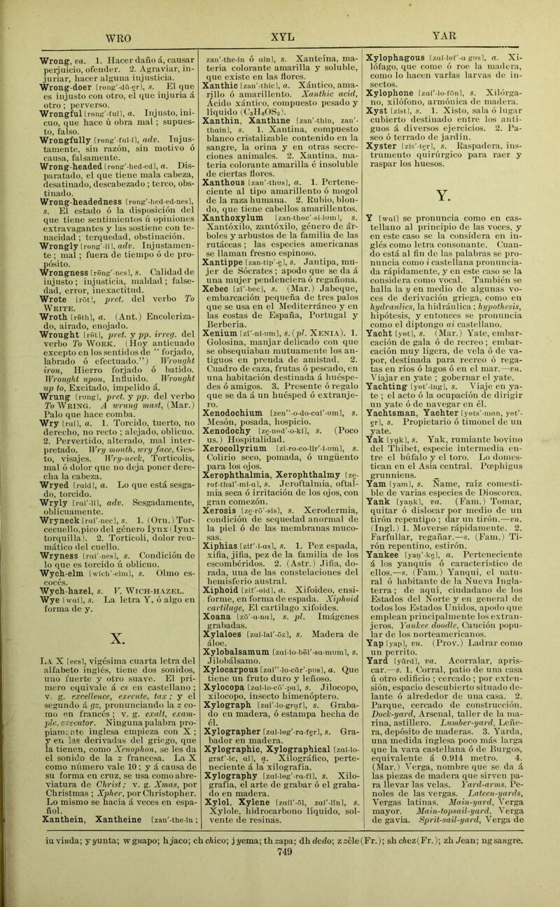 Wrong, i;a. 1. Hacer dailo d, causar peijuicio, ofeuder. 2. Agraviar, in- juriar, hacer alguna iiijusticia. Wrong doer [rong'-dri-sr], s. El qiie es iiijusto con otro, el que injuria d otro ; perverso. Wrongful Lreng'-full, a. Injusto, iui- cuo, que hace u obra mal; supues- to, false. Wrongfully [reng'-ful-i], adv. Injus- tamente, sin razon, sin motive 6 causa, falsamente. Wrong-headed [reng'-hed-edl, a. Dis- paratado, el que tiene mala cabeza, desatinado, descabezado ; terco, obs- tinado. Wrong-headedness [rong'-iied-ed-nesl, s. El estado 6 la disposicion del que tiene sentimientes u opinioues extravagantes y las sostiene con te- nacidad ; terquedad, obstinacion. Wrongly [reng'-li I, adv. Injustamen- te ; mal ; fuera de tiempo 6 de pro- posito. Wrongness [reng'-ncsl, s. Calidad de injusto; iujusticia, maldad; false- dad, error, inexactitud. Wrote trot], 2>ret. del verbo To Write. Wroth [reth], a. (Ant.) Encoleriza- do, airado, enojado. Wrought Iretl, pret. y pp. irreg. del verbo To Work. (Hoy anticuado excepto en lossentidos de “ forjado, labrado 6 efectuado.”) Wrought iron, Hierro forjado 6 batido. Wrought upon, Inttuido. Wrought up to, Excitado, impelido &. Wrung [rungl, pret. y pp. del verbo To Wring. A wrung mast, (Mar.) Palo que hace comba. Wry [rail, a. 1. Torcido, tuerto, no dereebo, no recto ; alejado, oblicuo. 2. Pervertido, alterado, mal inter- pretado. Wry mouth, wry face, (Jms- to, visajes. Wry-ueck, Torticolis, mal 6 dolor que no deja ponerdere- clia la cabeza. Wryed [raid], a. Lo que esta sesga- do, torcido. Wryly [rai'-iil, adv. Sesgadamente, oblicuamente. Wryneck Lrui'-necl, s. 1. (Orn.)Tor- cecuello.pico del geuero lynx (lynx torquilla). 2. Torticoli, dolor rcu- mdtico del cuello. Wryness Irai'-nes], s. Condiciou de lo que es torcido u oblicuo. Wych-elm [wicU'-eim], s. Olmo es- coc.es. Wych-hazel, s. V. Wich-h.\zel. Wye Iwuil, s. La letra Y, 6 algo eu forma de y. X. L.v X [ecsl, vigesima cuarta letra del alfabeto ingles, tiene dos sonidos, uno fuerte y otro suave. El pri- mero equivale <1 cs en Castellano ; v. g. excellence, execute, tax; y el segundo d gs, pronunciando la z co- mo en frances ; v. g. exalt, exam- ple, eracutor. Ningunapalabra pro- pianiciite- iuglesa emiiieza con X ; y en las derivadas del griego, que la tienen, como Xenophon, se les da el sonido de la z francesa. La X como nilmero vale 10 ; yd causa de su forma en cruz, se usa comoabre- viatura de Christ; v. g. Xmas, por Christmas ; Xpher, por Christopher. Lo mismo se hacia d veces en espa- nol. Xanthein, Xantheine [zan'-the-in zan'-the-in 6 ain), s. Xanteina, ma- teria colorante amai'illa y soluble, que existe eu las (lores. Xanthic Izan'-thic], a. Xdntico, ama- rillo 6 amarillento. Xanthic acid, Acido xdntico, compuesto pesado y liquido (CsHeOSa). Xanthin, Xanthine [zan'-tbin, zan'- thainl, s. 1. Xantina, compuesto bianco cristalizable contenido en la sangre, la orina y en otras secre- ciones animales. 2. Xantina, ma- teria colorante amarilla e insoluble de ciertas (lores. Xanthous Izan'-thusl, a. 1. Pertene- ciente al tipo amarillento 6 mogol de la raza humana. 2. Rubio, blon- do, que tiene cabellos amarillentos. Xanthoxylum [zan-thec'-si-luml, s. Xantoxilo, zantoxilo, genero de dr- boles y arbustos de la familia de las rutdeeas; las especies americanas se llaman fresuo espiuoso. Xantippe [zan-tip'-ej, s. Jantipa, mu- jer de Socrates ; apodo que se da d una mujer pendencierao reganona. Xebec [zl'-bec], s. (Mar.) Jabeque, embarcacion pequeiia de tres palos que se usa en el Mediterrdneo y en las costas de Espaiia, Portugal y Berberia. Xenium [zt'-ni-um], s. (pi. Xeni.\). 1. Golosina, manjar delicado con que se obsequiaban mutuamente los an- tiguos en prenda de amistad. 2. Cuadro de caza, frutas 6 pescado, en una habitacion destinada d huespe- des 6 amigos. 3. Presente 6 regalo que se da a un huesped 6 extrauje- ro. Xenodochium [zen-o-ao-cai'-um], s. Meson, posada, hospicio. Xenodochy [ze-ned'-o-ki], s. (Poco us.) Hospitalidad. Xerocollyrium [zt-ro-co-ilr'-i-um], s. Colirio seco, pomada, 6 uugiiento para los ojos. Xerophthalmia, Xerophthalmy [ze- ref-tlial'-mi-al, s. Jeroftalmia, oftal- mia scca 6 irritacion de los ojos, con gKin comezon. Xerosis [zc-ro'-sis], s. Xerodermia, condicion de sequedad anormal do la piel 6 de las membranas muco- sas. Xiphias [zif’-i-asl, 1. Pez espada, xilia, jifia, pez de la familia de los escomberidos. 2. (Astr.) Jifia, do- rada, una de las coustelacioues del hemisferio austral. Xiphoid Izit'-eidl, a. Xifoideo, ensi- forme, en forma de espada. Xiphoid cartilage, El cartilage xifoides. Xoana IzG'-a-na], s. pi. Imagenes grabadas. Xylaloes [zai-lal'-Ozl, s. Madera de aloe. Xylobalsamum [zai-lo-bSl'-sa-niuml, s. Jilobdlsamo. Xylocarpous [zai''-io-car'-pu8l, a. Que tiene un fruto duro y lenoso. Xylocopa [zui-io-c5'-pa], s. Jilocopo, xilocopo, insecto himenoptero. Xylograph [zai'-io-grnf], s. Graba- do en madera, 6 estampa hecha de el. Xylographer [zai-ieg’-ra-fer], s. Gra- bador en madera. Xylographio, Xylographical [zai-lo- graf'-ic, all, g. Xilogrdfico, perte- neciente d la’ xilografia. Xylography [zai-ieg'-ra-fil, s. Xilo- grafia, el arte de grabar 6 el graba- do en madera. Xylol, Xylene [zail'-ol, zal'-ltn], s. Xylole, hidrocarbono liquido, sol- vente de resinas. Xylophagous [zai-lef' a gwsl, a. Xi- lofago, que come 6 roe la madera, como lo hacen varlas larvas do in- sectos. Xylophone [zai'-io-fonl, s. Xildrga- no, xilofouo, armonica de madera. Xyst (zistl, s. 1. Xisto, sala 6 lugar cubierto destinado entre los anti- guos d diver.sos ejercicios. 2. Pa- seo 6 terrado de jardin. Xyster [zls'-terl, s. Easpadera, ins- trumento quirurgico para raer y raspar los huesos. Y. Y [wall se pronuncia como en Cas- tellano al principio de las voces, y en este caso se la considera en in- gl& como letra consonante. Cuan- do estd al fin de las palabras se pro- nuncia como i castellana pronuncia- da rdpidamente, y en este caso se la considera como vocal. Tambien se halla la y eu medio de algunas vo- ces de cierivacion griega, como en hydraulics, la hidrdulica; hypothesis, hipotesis, y entonces se pronnucia como el diptongo ai castellano. Yacht [yet], s. (Mar.) Yate, embar- cacion de gala 6 de recreo ; embar- cacion muy ligera, de vela 6 de va- por, destinada para recreo 6 rega- tas en rios 6 lagos 6 en el mar.—vn. Viajar en yate ; gobernar el yate. Yachting [yet'-ingj, s. Yiaje en ya- te ; el acto 6 la ocupacion de dirigir un yate 6 de navegar en el. Yachtsman, Yachter [yets'-mnn, yet'- erl, s. Propietario 6 timouel do un yate. Yak [ygk], s. Yak, rumiante bovino del Tliibet, especie intermedia en- tre el bufalo y el toro. Lo domes- ticau en el Asia central. Pcephigus grunnieus. Yam [yam], s. Name, raiz comesti- ble de varias especies de Dioscorea. Yank [yank], va. (Earn.) Tomar, quitar 6 dislocar por medio de un tirou repeutipo ; dar un tirdn.—vn. (Ingl.) 1. Moverse rapidamente. 2. Farfullar, reganar.—s. (Earn.) Ti- ron repentino, estiron. Yankee [yan'-ksl, a. Perteneciente ^ los yauquis 6 caracteristico de ellos.—s. (Earn.) Yanqui, el natu- ral 6 habitante de la Nueva Ingla- terra; de aqui, ciudadano de los Estados del Norte y en general de todos los Estados Unidos, apodo que emplean principalmente los extran- jeros. Yankee doodle, Cancion popu- lar de los norteamericanos. Yap [yap], TO. (Prov.) Ladrar como un perrito. Yard [yard], va. Acorralar, apris- car.—s. 1. Corral, patio de una casa fi otro edificio ; cercado ; por exten- sion, espacio descubierto situado de- laute 6 alrededor de una ca.sa. 2. Parque, cercado de construccion. Dock-yard, Arsenal, taller de la ma- rina, astillero. Lumber-yard, Lene- ra, deposito de maderas. 3. Yarda, una medida inglesa poco mds larga que la vara castellana 6 de Burgos, equivalente d 0.914 metro. 4. (Mar.) Yerga, nombre que se da d las piezas de madera que sirven pa- ra llevar las velas. Yard-arms, Pe- noles de las vergas. Lateen-yards, Vergas latinas. Main-yard, Yerga mayor. Main-topsail-yard. Yerga de gavia. Sprit-sail-yard, Yerga de iuviuda; yyunta; wgaapo; hjaco; chcWco; jyema;thzapa; dhdedo; zsMe(Er.); shc(tez(Fr.); zh Jean; ngsangre.