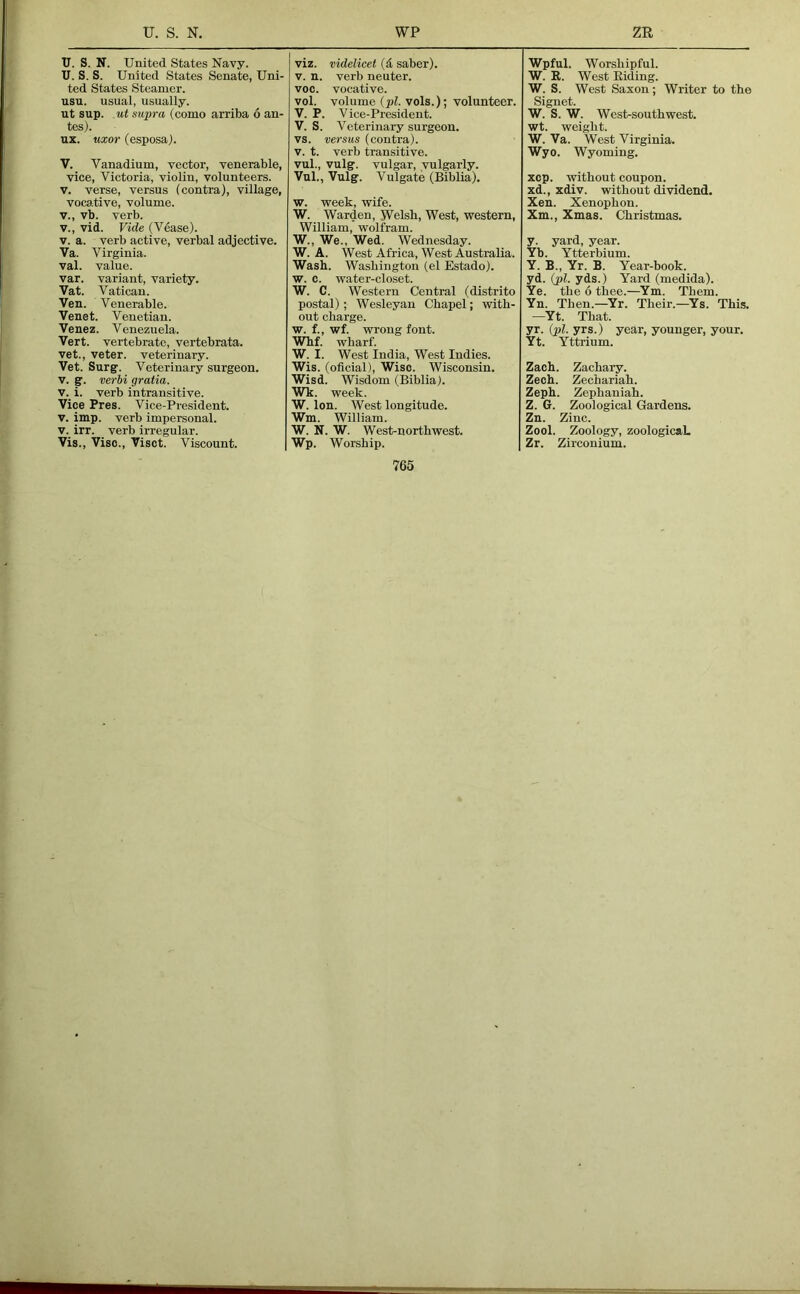 U. S. N. United States Navy. U. S. S. United States Senate, Uni- ted States Steamer. usu. usual, usually, ut sup. nt supra (como arriba 6 an- tes). ux. uxor (esposa). V. Vanadium, vector, venerable, vice, Victoria, violin, volunteers. V. verse, versus (contra), village, vocative, volume. V., vb. verb. V., vid. Vide (V^ase). V. a. verb active, verbal adjective. Va. Virginia. val. value. var. variant, variety. Vat. Vatican. Ven. Venerable. Venet. Venetian. Venez. Venezuela. Vert, vertebrate, vertebrata. vet., veter. veterinary. Vet. Surg. Veterinary surgeon. V. g. verhi gratia. V. i. verb intransitive. Vice Pres. Vice-President. V. imp. verb impersonal. V. irr. _ verb irregular. Vis., Vise., Visct. Viscount. viz. videlicet (d saber). V. n. verb neuter, voc. vocative. vol. volume {pi. vols.); volunteer. V. P. Vice-President. V. S. Veterinary surgeon, vs. versus (contra). V. t. verb transitive. vul., vulg. vulgar, vulgarly. Vul., Vulg. Vulgate (Biblia). w. week, wife. W. Warden, Welsh, West, western, William, wolfram. W., We., Wed. Wednesday. W. A. West Africa, West Australia. Wash. Washington (el Estado). w. c. water-closet. W. C. Western Central (distrito postal); Wesleyan Chapel; with- out charge. w. f., wf. wrong font. Whf. wharf. W. I. West India, West Indies. Wis. (oficial). Wise. Wisconsin. Wisd. Wisdom (Biblia). Wk. week. W. Ion. West longitude. Wm. William. W. N. W. West-northwest. Wp. Worship. Wpful. Worshipful. W. R. West Riding. W. S. West Saxon; Writer to the Signet. W. S. W. West-southwest, wt. weight. W. Va. West Virginia. Wyo. Wyoming. xcp. without coupon, xd., xdiv. without dividend. Xen. Xenophon. Xm., Xmas. Christmas. y. yard, year. Yb. Ytterbium. Y. B., Yr. B. Year-book. yd. (pi. yds.) Yard (medida). Ye. the 6 thee.—Ym. Them. Yn. Then.—Yr. Their.—^Ys. This. •—Yt. That. yr. (pi. yrs.) year, younger, your. Yt. Yttrium. Zach. Zachaiy. Zech. Zechariah. Zeph. Zephaniah. Z. G. Zoological Gardens. Zn. Zinc. Zool. Zoology, zoologicaL Zr. Zirconium.