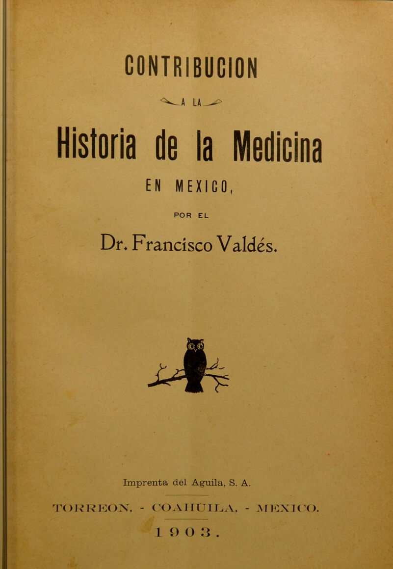 CONTRIBUCION •^.A LA^> Historia de la Medicina EN MEXICO, POR EL Dr. Francisco Valdés. Imprenta del Aguila, S. A. TORRKON. - COAIlClLA. - JIEXK'O.